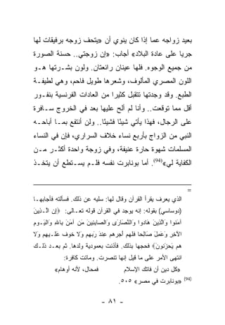 ‫ﺒﻌﻴﺩ ﺯﻭﺍﺠﻪ ﻋﻤﺎ ﺇﺫﺍ ﻜﺎﻥ ﻴﻨﻭﻱ ﺃﻥ »ﻴﺘﺤﻑ ﺯﻭﺠﻪ ﺒﺭﻓﻴﻘﺎﺕ ﻟﻬﺎ‬
‫ﺠﺭﻴﺎ ﻋﻠﻰ ﻋﺎﺩﺓ ﺍﻟﺒﻼﺩ« ﺃﺠﺎﺏ: »ﺇﻥ ﺯﻭﺠﺘﻲ.. ﺤﺴﻨﺔ ﺍﻟﺼﻭﺭﺓ‬
                                               ‫‪‬‬
‫ﻤﻥ ﺠﻤﻴﻊ ﺍﻟﻭﺠﻭﻩ. ﻓﻠﻬﺎ ﻋﻴﻨﺎﻥ ﺭﺍﺌﻌﺘﺎﻥ. ﻭﻟﻭﻥ ﺒﺸـﺭﺘﻬﺎ ﻫـﻭ‬
‫ﺍﻟﻠﻭﻥ ﺍﻟﻤﺼﺭﻱ ﺍﻟﻤﺄﻟﻭﻑ، ﻭﺸﻌﺭﻫﺎ ﻁﻭﻴل ﻓﺎﺤﻡ، ﻭﻫﻲ ﻟﻁﻴﻔـﺔ‬
‫ﺍﻟﻁﺒﻊ. ﻭﻗﺩ ﻭﺠﺩﺘﻬﺎ ﺘﺘﻘﺒل ﻜﺜﻴﺭﺍ ﻤﻥ ﺍﻟﻌﺎﺩﺍﺕ ﺍﻟﻔﺭﻨﺴﻴﺔ ﺒﻨﻔـﻭﺭ‬
                            ‫‪‬‬
‫ﺃﻗل ﻤﻤﺎ ﺘﻭﻗﻌﺕ.. ﻭﺃﻨﺎ ﻟﻡ ﺃﻟﺢ ﻋﻠﻴﻬﺎ ﺒﻌﺩ ﻓﻲ ﺍﻟﺨﺭﻭﺝ ﺴـﺎﻓﺭﺓ‬
‫ﻋﻠﻰ ﺍﻟﺭﺠﺎل، ﻓﻬﺫﺍ ﻴﺄﺘﻲ ﺸﻴﺌﺎ ﻓﺸﻴﺌﺎ.. ﻭﻟﻥ ﺃﻨﺘﻔﻊ ﺒﻤـﺎ ﺃﺒﺎﺤـﻪ‬
                         ‫ً‬     ‫ً‬
‫ﺍﻟﻨﺒﻲ ﻤﻥ ﺍﻟﺯﻭﺍﺝ ﺒﺄﺭﺒﻊ ﻨﺴﺎﺀ ﺨﻼﻑ ﺍﻟﺴﺭﺍﺭﻱ، ﻓﺈﻥ ﻓﻲ ﺍﻟﻨﺴﺎﺀ‬
‫ﺍﻟﻤﺴﻠﻤﺎﺕ ﺸﻬﻭﺓ ﺤﺎﺭﺓ ﻋﻨﻴﻔﺔ، ﻭﻓﻲ ﺯﻭﺠﺔ ﻭﺍﺤﺩﺓ ﺃﻜﺜـﺭ ﻤـﻥ‬
‫ﺍﻟﻜﻔﺎﻴﺔ ﻟﻲ«)49(. ﺃﻤﺎ ﺒﻭﻨﺎﺒﺭﺕ ﻨﻔﺴﻪ ﻓﻠـﻡ ﻴﺴـﺘﻁﻊ ﺃﻥ ﻴﺘﺨـﺫ‬


                                                                         ‫=‬
‫ﺍﻟﺫﻱ ﻴﻌﺭﻑ ﻴﻘﺭﺃ ﺍﻟﻘﺭﺁﻥ ﻭﻗﺎل ﻟﻬﺎ: ﺴﻠﻴﻪ ﻋﻥ ﺫﻟﻙ. ﻓﺴﺄﻟﺘﻪ ﻓﺄﺠﺎﺒﻬـﺎ‬
‫)ﺩﻭﺴﺎﺴﻲ( ﺒﻘﻭﻟﻪ: ﺇﻨﻪ ﻴﻭﺠﺩ ﻓﻲ ﺍﻟﻘﺭﺁﻥ ﻗﻭﻟﻪ ﺘﻌـﺎﻟﻰ: ‪‬ﺇﻥ ﺍﱠـ ِﻴﻥ‬
‫ِ‪ ‬ﻟ ﺫ َ‬
‫ﺁﻤ ﹸﻭﺍ َﺍﻟ ِﻴﻥ َﺎ ‪‬ﻭﺍ َﺍﻟﻨ َﺎ َﻯ َﺍﻟ ‪‬ﺎﺒ ِﻴﻥ ﻤﻥ ﺁﻤﻥ ِﺎﷲ َﺍﻟ َـﻭﻡ‬
‫َﻨ ﻭ ﱠﺫ َ ﻫ ﺩ ﻭ ﱠﺼ ﺭ ﻭ ﺼ ِﺌ َ َ ‪ َ َ ‬ﺒ ِ ﻭ ﹾﻴ ‪ِ ‬‬
‫ﺍﻵ ِ ِ َ َ ِل َﺎﻟ ‪‬ﺎ ﻓﻠﻬﻡ ﺃﺠﺭﻫﻡ ﻋﻨﺩ ﺭﺒﻬﻡ َﻻ ﺨﻭﻑ ﻋ ﹶـﻴﻬﻡ َﻻ‬
‫َﺨﺭ ﻭﻋﻤ َ ﺼ ِﺤ ﹶ ﹶ ‪ ِ     َ  ‬ﹾ َ َ ‪  ِ ‬ﻭ ﹶ ﹶ ‪ ‬ﹲ َﻠ ‪  ِ ‬ﻭ ﹶ‬
‫ﻫﻡ ﻴﺤﺯ ﹸﻭﻥ‪ ‬ﻓﺤﺠﻬﺎ ﺒﺫﻟﻙ. ﻓﺄﺫﻨﺕ ﺒﻌﻤﻭﺩﻴﺔ ﻭﻟﺩﻫﺎ. ﺜﻡ ﺒﻌـﺩ ﺫﻟـﻙ‬
                                               ‫‪َ  َ  ‬ﻨ َ‬
              ‫ﺍﻨﺘﻬﻰ ﺍﻷﻤﺭ ﻋﻠﻰ ﻤﺎ ﻗﻴل ﺇﻨﻬﺎ ﺘﻨﺼﺭﺕ. ﻭﻤﺎﺘﺕ ﻜﺎﻓﺭﺓ:‬
         ‫ﻓﻤﺤﺎل، ﻷﻨﻪ ﺃﻭﻫﺎﻡ«‬                ‫»ﻜل ﺩﻴﻥ ﺃﻥ ﻓﺎﺘﻙ ﺍﻹﺴﻼﻡ‬
                                                                        ‫)49(‬
                                       ‫»ﺒﻭﻨﺎﺒﺭﺕ ﻓﻲ ﻤﺼﺭ« ٥٠٥.‬

                               ‫- ١٨ -‬
 