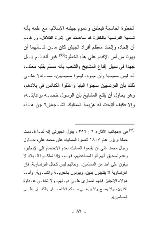 ‫ﺍﻟﺨﻁﻭﺓ ﺍﻟﺤﺎﺴﻤﺔ ﻓﻴﻌﺘﻨﻕ ﻭﻋﻤﻭﻡ ﺠﻴﺸﻪ ﺍﻹﺴﻼﻡ، ﻤﻊ ﻋﻠﻤﻪ ﺒﺄﻨﻪ‬
‫ﺘﺴﻤﻴﺔ ﺍﻟﻔﺭﻨﺴﻴﺔ ﺒﺎﻟﻜﻔﺭﺓ ﻗﺩ ﺴﺎﻫﻤﺕ ﻓﻲ ﺇﺜﺎﺭﺓ ﺍﻟﻘﻼﻗل، ﻭﺭﻏـﻡ‬
‫ﺃﻥ ﺇﻟﺤﺎﺩﻩ ﻭﺇﻟﺤﺎﺩ ﻤﻌﻅﻡ ﺃﻓﺭﺍﺩ ﺍﻟﺠﻴﺵ ﻜﺎﻥ ﻤـﻥ ﺸـﺄﻨﻬﻤﺎ ﺃﻥ‬
‫ﻏﻴﺭ ﺃﻨﻪ ﻟـﻡ ﻴـﺄل‬    ‫)59(‬
                           ‫ﻴﻬﻭﻨﺎ ﻤﻥ ﺃﻤﺭ ﺍﻹﻗﺩﺍﻡ ﻋﻠﻰ ﻫﺫﻩ ﺍﻟﺨﻁﻭﺓ‬
‫ﺠﻬﺩﺍ ﻓﻲ ﺴﺒﻴل ﺇﻗﻨﺎﻉ ﺍﻟﻤﺸﺎﻴﺦ ﻭﺍﻟﺸﻌﺏ ﺒﺄﻨﻪ ﻤﺴﻠﻡ ﺒﻘﻠﺒﻪ ﻤﻌﻠ ﹰـﺎ‬
  ‫ﻨ‬                                                   ‫‪‬‬
‫ﺃﻨﻪ ﻟﻴﺱ ﻤﺴﻴﺤﻴﺎ ﻭﺃﻥ ﺠﻨﻭﺩﻩ ﻟﻴﺴﻭﺍ ﻤﺴﻴﺤﻴﻴﻥ، ﻤﺴـﺘﺩﻻ ﻋﻠـﻰ‬
     ‫ﹰ‬                                ‫‪‬‬
‫ﺫﻟﻙ ﺒﺄﻥ ﺍﻟﻔﺭﻨﺴﻴﻴﻥ ﺴﺠﻨﻭﺍ ﺍﻟﺒﺎﺒﺎ ﻭﺃﻏﻠﻘﻭﺍ ﺍﻟﻜﻨﺎﺌﺱ ﻓﻲ ﺒﻼﺩﻫﻡ،‬
‫ﻭﻫﻭ ﻴﺤﺎﻭل ﺃﻥ ﻴﻘﻨﻊ ﺍﻟﻤﺸﺎﻴﺦ ﺒﺄﻥ ﺍﻟﺭﺴﻭل ﺨﺼـﻪ ﺒﺭﻋﺎﻴﺘـﻪ،‬
‫ﻭﺇﻻ ﻓﻜﻴﻑ ﺃﺘﻴﺤﺕ ﻟﻪ ﻫﺯﻴﻤﺔ ﺍﻟﻤﻤﺎﻟﻴﻙ ﺍﻟﺸـﺠﻌﺎﻥ؟ »ﺇﻥ ﻫـﺫﻩ‬



                                                               ‫)59(‬
‫ﻓﻲ »ﻋﺠﺎﺌﺏ ﺍﻵﺜﺎﺭ« ٦ : ٩٥٣ ، ﻴﻘﻭل ﺍﻟﺠﺒﺭﺘﻲ ﺇﻨﻪ ﻟﻤـﺎ ﻗـﺩﻤﺕ‬
‫ﺤﻤﻠﺔ ﻓﺭﻴﺯﺭ ﻋﺎﻡ ٧٠٨١ ﻟﻨﺼﺭﺓ ﺍﻟﻤﻤﺎﻟﻴﻙ ﻋﻠﻰ ﻤﺤﻤﺩ ﻋﻠﻲ، ﺤـﺎﻭل‬
‫ﺭﺠﺎل ﻤﺤﻤﺩ ﻋﻠﻲ ﺃﻥ ﻴﻘﻨﻌﻭﺍ ﺍﻟﻤﻤﺎﻟﻴﻙ ﺒﻌﺩﻡ ﺍﻻﻨﻀﻤﺎﻡ ﺇﻟﻰ ﺍﻹﻨﺠﻠﻴﺯ،‬
‫ﻭﻋﺩﻡ ﺘﺼﺩﻴﻕ ﺃﻨﻬﻡ ﺃﺘﻭﺍ ﻟﻤﺴﺎﻋﺩﺘﻬﻡ، ﻓﻬـﻡ، »ﺇﺫﺍ ﺘﻤﻠﻜـﻭﺍ ﺍﻟـﺒﻼﺩ ﻻ‬
‫ﻴﺒﻘﻭﻥ ﻋﻠﻰ ﺃﺤﺩ ﻤﻥ ﺍﻟﻤﺴﻠﻤﻴﻥ.. ﻭﺤﺎﻟﻬﻡ ﻟﻴﺱ ﻜﺤﺎل ﺍﻟﻔﺭﻨﺴﺎﻭﻴﺔ، ﻓﺈﻥ‬
‫ﺍﻟﻔﺭﻨﺴﺎﻭﻴﺔ ﻻ ﻴﺘﺩﻴﻨﻭﻥ ﺒﺩﻴﻥ، ﻭﻴﻘﻭﻟﻭﻥ ﺒﺎﻟﺤﺭﻴـﺔ ﻭﺍﻟﺘﺴـﻭﻴﺔ. ﻭﺃﻤـﺎ‬
‫ﻫﺅﻻﺀ ﺍﻹﻨﺠﻠﻴﺯ ﻓﺈﻨﻬﻡ ﻨﺼﺎﺭﻯ ﻋﻠـﻰ ﺩﻴـﻨﻬﻡ، ﻭﻻ ﺘﺨﻔـﻰ ﻋـﺩﺍﻭﺓ‬
‫ﺍﻷﺩﻴﺎﻥ، ﻭﻻ ﻴﺼﺢ ﻭﻻ ﻴﻨﺒﻐـﻲ ﻤـﻨﻜﻡ ﺍﻻﻨﺘﺼـﺎﺭ ﺒﺎﻟﻜﻔـﺎﺭ ﻋﻠـﻰ‬
                                                  ‫ﺍﻟﻤﺴﻠﻤﻴﻥ«.‬

                             ‫- ٢٨ -‬
 