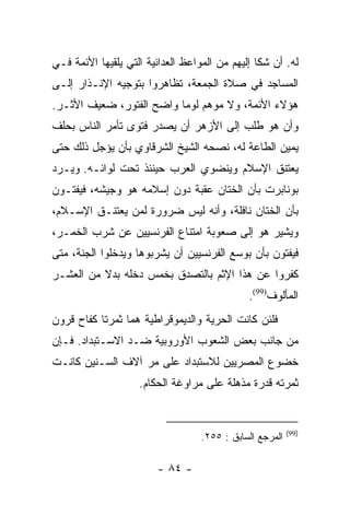 ‫ﻟﻪ. ﺃﻥ ﺸﻜﺎ ﺇﻟﻴﻬﻡ ﻤﻥ ﺍﻟﻤﻭﺍﻋﻅ ﺍﻟﻌﺩﺍﺌﻴﺔ ﺍﻟﺘﻲ ﻴﻠﻘﻴﻬﺎ ﺍﻷﺌﻤﺔ ﻓـﻲ‬
‫ﺍﻟﻤﺴﺎﺠﺩ ﻓﻲ ﺼﻼﺓ ﺍﻟﺠﻤﻌﺔ، ﺘﻅﺎﻫﺭﻭﺍ ﺒﺘﻭﺠﻴﻪ ﺍﻹﻨـﺫﺍﺭ ﺇﻟـﻰ‬
‫ﻫﺅﻻﺀ ﺍﻷﺌﻤﺔ، ﻭﻻ ﻤﻭﻫﻡ ﻟﻭﻤﺎ ﻭﺍﻀﺢ ﺍﻟﻔﺘﻭﺭ، ﻀﻌﻴﻑ ﺍﻷﺜـﺭ.‬
                          ‫‪‬‬
‫ﻭﺃﻥ ﻫﻭ ﻁﻠﺏ ﺇﻟﻰ ﺍﻷﺯﻫﺭ ﺃﻥ ﻴﺼﺩﺭ ﻓﺘﻭﻯ ﺘﺄﻤﺭ ﺍﻟﻨﺎﺱ ﺒﺤﻠﻑ‬
‫ﻴﻤﻴﻥ ﺍﻟﻁﺎﻋﺔ ﻟﻪ، ﻨﺼﺤﻪ ﺍﻟﺸﻴﺦ ﺍﻟﺸﺭﻗﺎﻭﻱ ﺒﺄﻥ ﻴﺅﺠل ﺫﻟﻙ ﺤﺘﻰ‬
‫ﻴﻌﺘﻨﻕ ﺍﻹﺴﻼﻡ ﻭﻴﻨﻀﻭﻱ ﺍﻟﻌﺭﺏ ﺤﻴﻨﺌﺫ ﺘﺤﺕ ﻟﻭﺍﺌـﻪ. ﻭﻴـﺭﺩ‬
‫ﺒﻭﻨﺎﺒﺭﺕ ﺒﺄﻥ ﺍﻟﺨﺘﺎﻥ ﻋﻘﺒﺔ ﺩﻭﻥ ﺇﺴﻼﻤﻪ ﻫﻭ ﻭﺠﻴﺸﻪ، ﻓﻴﻔﺘـﻭﻥ‬
‫ﺒﺄﻥ ﺍﻟﺨﺘﺎﻥ ﻨﺎﻓﻠﺔ، ﻭﺃﻨﻪ ﻟﻴﺱ ﻀﺭﻭﺭﺓ ﻟﻤﻥ ﻴﻌﺘﻨـﻕ ﺍﻹﺴـﻼﻡ،‬
‫ﻭﻴﺸﻴﺭ ﻫﻭ ﺇﻟﻰ ﺼﻌﻭﺒﺔ ﺍﻤﺘﻨﺎﻉ ﺍﻟﻔﺭﻨﺴﻴﻴﻥ ﻋﻥ ﺸﺭﺏ ﺍﻟﺨﻤـﺭ،‬
‫ﻓﻴﻔﺘﻭﻥ ﺒﺄﻥ ﺒﻭﺴﻊ ﺍﻟﻔﺭﻨﺴﻴﻴﻥ ﺃﻥ ﻴﺸﺭﺒﻭﻫﺎ ﻭﻴﺩﺨﻠﻭﺍ ﺍﻟﺠﻨﺔ، ﻤﺘﻰ‬
‫ﻜﻔﺭﻭﺍ ﻋﻥ ﻫﺫﺍ ﺍﻹﺜﻡ ﺒﺎﻟﺘﺼﺩﻕ ﺒﺨﻤﺱ ﺩﺨﻠﻪ ﺒﺩﻻ ﻤﻥ ﺍﻟﻌﺸـﺭ‬
          ‫ﹰ‬
                                              ‫ﺍﻟﻤﺄﻟﻭﻑ)99(.‬
‫ﻓﻠﺌﻥ ﻜﺎﻨﺕ ﺍﻟﺤﺭﻴﺔ ﻭﺍﻟﺩﻴﻤﻭﻗﺭﺍﻁﻴﺔ ﻫﻤﺎ ﺜﻤﺭﺘﺎ ﻜﻔﺎﺡ ﻗﺭﻭﻥ‬
‫ﻤﻥ ﺠﺎﻨﺏ ﺒﻌﺽ ﺍﻟﺸﻌﻭﺏ ﺍﻷﻭﺭﻭﺒﻴﺔ ﻀـﺩ ﺍﻻﺴـﺘﺒﺩﺍﺩ. ﻓـﺈﻥ‬
‫ﺨﻀﻭﻉ ﺍﻟﻤﺼﺭﻴﻴﻥ ﻟﻼﺴﺘﺒﺩﺍﺩ ﻋﻠﻰ ﻤﺭ ﺁﻻﻑ ﺍﻟﺴـﻨﻴﻥ ﻜﺎﻨـﺕ‬
                    ‫ﺜﻤﺭﺘﻪ ﻗﺩﺭﺓ ﻤﺫﻫﻠﺔ ﻋﻠﻰ ﻤﺭﺍﻭﻏﺔ ﺍﻟﺤﻜﺎﻡ.‬


                                                          ‫)99(‬
                                   ‫ﺍﻟﻤﺭﺠﻊ ﺍﻟﺴﺎﺒﻕ : ٥٥٢.‬

                        ‫- ٤٨ -‬
 