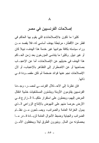 ‫٨‬
         ‫ﺇﺼﻼﺤﺎﺕ ﺍﻟﻔﺭﻨﺴﻴﻴﻥ ﻓﻲ ﻤﺼﺭ‬
‫ﻜﺜﻴﺭﺍ ﻤﺎ ﺘﻜﻭﻥ »ﺍﻹﺼﻼﺤﺎﺕ« ﺍﻟﺘﻲ ﻴﻘﻭﻡ ﺒﻬﺎ ﺍﻟﺤﺎﻜﻡ ﻓﻲ‬
                                           ‫‪‬‬
‫ﻗﻁﺭ ﻤﻥ ﺍﻷﻗﻁﺎﺭ، ﻤﺭﺘﺒﻁﺔ ﺒﻬﺩﻑ ﺃﺴﺎﺴﻲ ﻟﻪ، ﻓﻼ ﻴﻘﺼﺩ ﻤـﻥ‬
‫ﻭﺭﺍﺀ ﺴﻴﺎﺴﺘﻪ ﺒﻜﺎﻓﺔ ﺠﻭﺍﻨﺒﻬﺎ ﻏﻴﺭ ﺨﺩﻤﺔ ﻫﺫﺍ ﺍﻟﻬﺩﻑ، ﻨﺒﻴﻼ ﻜﺎﻥ‬
    ‫ﹰ‬
‫ﺃﻭ ﻏﻴﺭ ﻨﺒﻴل. ﻭﻜﺜﻴﺭﺍ ﻤﺎ ﻴﺘﻨﺎﺴﻰ ﺍﻟﻤﺅﺭﺨﻭﻥ ﺒﻌﺩ ﺯﻤﻥ ﺍﻟﺤـﺎﻜﻡ‬
                                    ‫‪‬‬
‫ﻫﺫﺍ ﺍﻟﻬﺩﻑ ﻓﻲ ﺤﺩﻴﺜﻬﻡ ﻋﻥ ﺍﻹﺼﻼﺤﺎﺕ، ﺃﻤﺎ ﻋﻥ ﺍﻹﻋﺠـﺎﺏ‬
‫ﺒﺼﺎﺤﺒﻬﺎ ﺃﻭ ﻋﻥ ﺍﻻﻀﻁﺭﺍﺭ ﺇﻟﻰ ﺍﻟﺘﻅﺎﻫﺭ ﺒﺎﻹﻋﺠﺎﺏ، ﺃﻭ ﻷﻥ‬
‫ﺍﻹﺼﻼﺤﺎﺕ ﻨﺠﻡ ﻋﻨﻬﺎ ﻓﻭﺍﺌﺩ ﻀﺨﻤﺔ ﻟﻡ ﺘﻜﻥ ﻤﻘﺼـﻭﺩﺓ ﻓـﻲ‬
                                                  ‫ﺫﺍﺘﻬﺎ.‬
‫ﻓﺈﻥ ﻨﻅﺭﻨﺎ ﺇﻟﻰ ﺍﻻﺤـﺘﻼل ﺍﻟﻔﺭﻨﺴـﻲ ﻟﻤﺼـﺭ، ﻭﺠـﺩﻨﺎ‬
‫ﺍﻟﻔﺭﻨﺴﻴﻴﻥ ﻴﻘﺎﻭﻤﻭﻥ ﺍﻷﻭﺒﺌﺔ ﻭﻴﻨﺸﺌﻭﻥ ﺍﻟﻤﺴﺘﺸﻔﻴﺎﺕ ﺨﺸﻴﺔ ﺍﻨﺘﻘﺎل‬
‫ﺍﻟﻤﺭﺽ ﺇﻟﻴﻬﻡ، ﻭﻴﻌﻤﻠﻭﻥ ﻋﻠﻰ ﺍﺴﺘﻘﺭﺍﺭ ﻤﻠﻜﻴـﺔ ﺍﻟـﺯﺍﺭﻉ ﻓـﻲ‬
‫ﺍﻷﺭﺽ ﺤﺭﺼﺎ ﻤﻨﻬﻡ ﻋﻠﻰ ﺍﻟﻨﻬﻭﺽ ﺒﺎﻹﻨﺘﺎﺝ ﺍﻟﺯﺭﺍﻋﻲ ﺍﻟـﺫﻱ‬
                                       ‫‪‬‬
‫ﻴﻤﻭل ﺍﻟﺨﺯﺍﻨﺔ ﺍﻟﻌﺎﻤﺔ ﻭﺍﻟﻀﺭﺍﺌﺏ، ﻭﻴﺼـﻠﺤﻭﻥ ﻤـﻥ ﻨﻅـﺎﻡ‬
‫ﺍﻟﻀﺭﺍﺌﺏ ﻭﺍﻟﺠﺒﺎﻴﺔ ﻭﻀﺒﻁ ﺍﻷﻤﻭﺍل ﺍﻟﻌﺎﻤﺔ ﻟﺯﻴـﺎﺩﺓ ﻗـﺩﺭ ﻤـﺎ‬
‫ﻴﺤﺼﻠﻭﻨﻪ ﻤﻥ ﺍﻟﻤﺎل. ﻭﻴﻨﻴﺭﻭﻥ ﺍﻟﻁﺭﻕ ﻟﻴﻼ ﻭﻴﺤﻔﻅﻭﻥ ﺍﻷﻤـﻥ‬
              ‫ﹰ‬

                       ‫- ٥٨ -‬
 