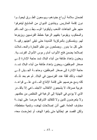 ‫ﻟﻀﻤﺎﻥ ﺴﻼﻤﺔ ﺃﺭﻭﺍﺡ ﺠﻨﻭﺩﻫﻡ، ﻭﻴﻭﺴﻌﻭﻥ ﺍﻟﻁـﺭﻕ ﻟﻴﺤﻭﻟـﻭﺍ‬
‫ﺩﻭﻥ ﺇﻗﺎﻤﺔ ﺍﻟﻤﺘﺎﺭﻴﺱ. ﻭﻴﻨﺸﺌﻭﻥ ﺍﻟﺩﻴﻭﺍﻥ ﻤﻥ ﺍﻟﻤﺸﺎﻴﺦ ﻟﻴﺘﻌﺭﻓﻭﺍ‬
‫ﻤﻨﻬﻡ ﻋﻠﻰ ﺍﺘﺠﺎﻫﺎﺕ ﺍﻟﺸﻌﺏ ﻭﻟﻴﻜﻭﻨﻭﺍ ﺍﻟﻭﺴـﻴﻁ ﺒـﻴﻥ ﺍﻟﺤـﺎﻜﻡ‬
‫ﻭﺍﻟﻤﺤﻜﻭﻡ، ﻭﻴﻘﻭﻤﻭﺍ ﺒﺘﻔﻬﻴﻡ ﺍﻟﺭﻋﻴﺔ ﺨﻁﻁ ﺍﻟﻔﺭﻨﺴﻴﻴﻥ ﻭﻴﺯﻴﻨﻭﻫﺎ‬
‫ﻟﻬﻡ. ﻭﻴﺘﻤﺴﻜﻭﻥ ﺒﺎﻟﻤﺭﻜﺯﻴﺔ ﺍﻟﺸﺩﻴﺩﺓ ﺤﺘﻰ ﺘﺒﻘﻰ ﺃﻋﻴﻨﻬﻡ ﺭﻗﻴﺒـﺔ‬
‫ﻋﻠﻰ ﻜل ﻤﺎ ﻴﺩﻭﺭ. ﻭﻴﺼﻠﺤﻭﻥ ﻤﻥ ﻨﻅﻡ ﺍﻟﺘﺠﺎﺭﺓ ﻭﺍﻟﻤﻌـﺎﻤﻼﺕ‬
‫ﺇﺼﻼﺤﺎ ﻴﻀﻤﻥ ﻓﺘﺢ ﺍﻷﺒﻭﺍﺏ ﺃﻤﺎﻡ ﺭﺀﻭﺱ ﺍﻷﻤﻭﺍل ﺍﻟﻔﺭﻨﺴـﻴﺔ.‬
                                             ‫‪‬‬
‫ﻭﻴﻌﻨﻭﻥ ﺒﺈﻋﺩﺍﺩ ﻁﺎﺌﻔﺔ ﻤﻥ ﺃﺒﻨﺎﺀ ﺍﻟﺒﻼﺩ ﺘﺴﺩ ﺤﺎﺠﺔ ﺍﻹﺩﺍﺭﺓ ﺇﻟـﻰ‬
‫ﺼﻐﺎﺭ ﺍﻟﻤﻭﻅﻔﻴﻥ، ﻭﻴﻌﻨﻭﻥ ﺒﺈﻋﺩﺍﺩ ﻁﺎﺌﻔﺔ ﻤﻥ ﺃﺒﻨﺎﺀ ﺍﻟﺒﻼﺩ ﺘﺴـﺩ‬
‫ﺤﺎﺠﺔ ﺍﻹﺩﺍﺭﺓ ﺇﻟﻰ ﺼﻐﺎﺭ ﺍﻟﻤﻭﻅﻔﻴﻥ، ﻭﺤﺎﺠـﺔ ﺍﻟﺠـﻴﺵ ﺇﻟـﻰ‬
‫ﺍﻟﺠﻨﺩ، ﻭﺫﻟﻙ ﻟﻘﻠﺔ ﻋﺩﺩ ﺍﻟﻔﺭﻨﺴﻴﻴﻥ ﻓﻲ ﺍﻟﺒﻼﺩ. ﺜﻡ ﻫﻡ ﺒﻌﺩ ﺫﻟـﻙ‬
‫ﻜﻠﻪ ﻭﻤﻊ ﺤﺭﺼﻬﻡ ﻋﻠﻰ ﺇﻗﺎﻤﺔ ﺍﻹﻨﺘﺎﺝ ﺍﻟﻤـﺎﺩﻱ ﻋﻠـﻰ ﻗﻭﺍﻋـﺩ‬
‫ﻏﺭﺒﻴﺔ ﺼﺭﻓﺔ، ﻻ ﻴﺸﺠﻌﻭﻥ ﺍﻻﻨﻘﻼﺏ ﺍﻻﺠﺘﻤـﺎﻋﻲ ﺇﻻ ﺒﺎﻟﻘـﺩﺭ‬
‫ﺍﻟﺫﻱ ﻻ ﻴﺅﺩﻱ ﻓﻲ ﺍﻟﻨﻬﺎﻴﺔ ﺇﻟﻰ ﺍﻟﺭﻏﺒﺔ ﻓﻲ ﺍﻟﺘﺨﻠﺹ ﻤﻥ ﺤﻜﻤﻬﻡ.‬
‫ﻭﻻ ﻴﺘﻌﺭﻀﻭﻥ ﻟﻠﺩﻴﻥ ﻭﻻ ﻟﻠﺘﻘﺎﻟﻴﺩ ﺍﻟﺸﺭﻗﻴﺔ ﺤﺭﺼﺎ ﻋﻠﻰ ﺘﻬﺩﺌـﺔ‬
            ‫‪‬‬
‫ﻤﺨﺎﻭﻑ ﺍﻟﻌﺎﻤﺔ. ﻓﻬﻲ ﺃﺫﻥ ﺇﺼﻼﺤﺎﺕ ﻟﻬﺩﻑ، ﻭﺘﻨﻤﻴﺔ ﻤﺨﻁﻁﺔ،‬
‫ﻭﻟﻜﻥ ﺍﻟﻘﺼﺩ ﻫﻭ ﺇﺒﻁﺎﻟﻬﺎ ﻤﺘﻰ ﺒﻠﻐﻭﺍ ﺍﻟﻬﺩﻑ ﺃﻭ ﺘﻌﺎﺭﻀﺕ ﻤﻌﻪ،‬




                       ‫- ٦٨ -‬
 