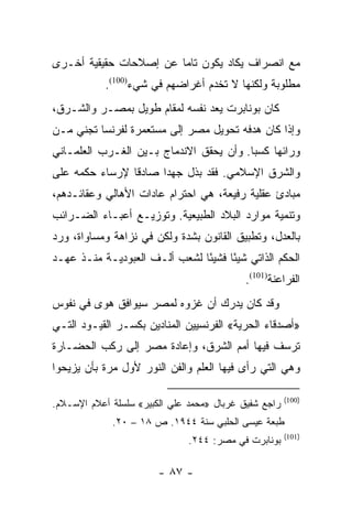 ‫ﻤﻊ ﺍﻨﺼﺭﺍﻑ ﻴﻜﺎﺩ ﻴﻜﻭﻥ ﺘﺎﻤﺎ ﻋﻥ ﺇﺼﻼﺤﺎﺕ ﺤﻘﻴﻘﻴﺔ ﺃﺨـﺭﻯ‬
                        ‫‪‬‬
            ‫ﻤﻁﻠﻭﺒﺔ ﻭﻟﻜﻨﻬﺎ ﻻ ﺘﺨﺩﻡ ﺃﻏﺭﺍﻀﻬﻡ ﻓﻲ ﺸﻲﺀ)001(.‬
‫ﻜﺎﻥ ﺒﻭﻨﺎﺒﺭﺕ ﻴﻌﺩ ﻨﻔﺴﻪ ﻟﻤﻘﺎﻡ ﻁﻭﻴل ﺒﻤﺼـﺭ ﻭﺍﻟﺸـﺭﻕ،‬
‫ﻭﺇﺫﺍ ﻜﺎﻥ ﻫﺩﻓﻪ ﺘﺤﻭﻴل ﻤﺼﺭ ﺇﻟﻰ ﻤﺴﺘﻌﻤﺭﺓ ﻟﻔﺭﻨﺴﺎ ﺘﺠﻨﻲ ﻤـﻥ‬
‫ﻭﺭﺍﺌﻬﺎ ﻜﺴﺒﺎ. ﻭﺃﻥ ﻴﺤﻘﻕ ﺍﻻﻨﺩﻤﺎﺝ ﺒـﻴﻥ ﺍﻟﻐـﺭﺏ ﺍﻟﻌﻠﻤـﺎﻨﻲ‬
                                         ‫‪‬‬
‫ﻭﺍﻟﺸﺭﻕ ﺍﻹﺴﻼﻤﻲ. ﻓﻘﺩ ﺒﺫل ﺠﻬﺩﺍ ﺼﺎﺩﻗﺎ ﻹﺭﺴﺎﺀ ﺤﻜﻤﻪ ﻋﻠﻰ‬
                ‫ﹰ‬     ‫‪‬‬
‫ﻤﺒﺎﺩﺉ ﻋﻘﻠﻴﺔ ﺭﻓﻴﻌﺔ، ﻫﻲ ﺍﺤﺘﺭﺍﻡ ﻋﺎﺩﺍﺕ ﺍﻷﻫﺎﻟﻲ ﻭﻋﻘﺎﺌـﺩﻫﻡ،‬
‫ﻭﺘﻨﻤﻴﺔ ﻤﻭﺍﺭﺩ ﺍﻟﺒﻼﺩ ﺍﻟﻁﺒﻴﻌﻴﺔ. ﻭﺘﻭﺯﻴـﻊ ﺃﻋﺒـﺎﺀ ﺍﻟﻀـﺭﺍﺌﺏ‬
‫ﺒﺎﻟﻌﺩل، ﻭﺘﻁﺒﻴﻕ ﺍﻟﻘﺎﻨﻭﻥ ﺒﺸﺩﺓ ﻭﻟﻜﻥ ﻓﻲ ﻨﺯﺍﻫﺔ ﻭﻤﺴﺎﻭﺍﺓ، ﻭﺭﺩ‬
‫ﺍﻟﺤﻜﻡ ﺍﻟﺫﺍﺘﻲ ﺸﻴﺌﺎ ﻓﺸﻴﺌﺎ ﻟﺸﻌﺏ ﺃﻟـﻑ ﺍﻟﻌﺒﻭﺩﻴـﺔ ﻤﻨـﺫ ﻋﻬـﺩ‬
                               ‫ً‬     ‫ً‬
                                            ‫ﺍﻟﻔﺭﺍﻋﻨﺔ)101(.‬
‫ﻭﻗﺩ ﻜﺎﻥ ﻴﺩﺭﻙ ﺃﻥ ﻏﺯﻭﻩ ﻟﻤﺼﺭ ﺴﻴﻭﺍﻓﻕ ﻫﻭﻯ ﻓﻲ ﻨﻔﻭﺱ‬
‫»ﺃﺼﺩﻗﺎﺀ ﺍﻟﺤﺭﻴﺔ« ﺍﻟﻔﺭﻨﺴﻴﻴﻥ ﺍﻟﻤﻨﺎﺩﻴﻥ ﺒﻜﺴـﺭ ﺍﻟﻘﻴـﻭﺩ ﺍﻟﺘـﻲ‬
‫ﺘﺭﺴﻑ ﻓﻴﻬﺎ ﺃﻤﻡ ﺍﻟﺸﺭﻕ، ﻭﺇﻋﺎﺩﺓ ﻤﺼﺭ ﺇﻟﻰ ﺭﻜﺏ ﺍﻟﺤﻀـﺎﺭﺓ‬
‫ﻭﻫﻲ ﺍﻟﺘﻲ ﺭﺃﻯ ﻓﻴﻬﺎ ﺍﻟﻌﻠﻡ ﻭﺍﻟﻔﻥ ﺍﻟﻨﻭﺭ ﻷﻭل ﻤﺭﺓ ﺒﺄﻥ ﻴﺯﻴﺤﻭﺍ‬

                                                       ‫)001(‬
‫ﺭﺍﺠﻊ ﺸﻔﻴﻕ ﻏﺭﺒﺎل »ﻤﺤﻤﺩ ﻋﻠﻲ ﺍﻟﻜﺒﻴﺭ« ﺴﻠﺴﻠﺔ ﺃﻋﻼﻡ ﺍﻹﺴـﻼﻡ.‬
             ‫ﻁﺒﻌﺔ ﻋﻴﺴﻰ ﺍﻟﺤﻠﺒﻲ ﺴﻨﺔ ٤٤٩١. ﺹ ٨١ – ٠٢.‬
                                                       ‫)101(‬
                               ‫ﺒﻭﻨﺎﺒﺭﺕ ﻓﻲ ﻤﺼﺭ: ٤٤٢.‬

                        ‫- ٧٨ -‬
 