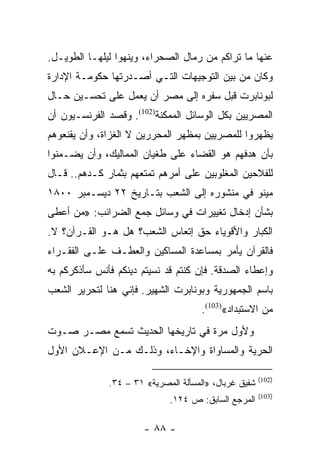 ‫ﻋﻨﻬﺎ ﻤﺎ ﺘﺭﺍﻜﻡ ﻤﻥ ﺭﻤﺎل ﺍﻟﺼﺤﺭﺍﺀ، ﻭﻴﻨﻬﻭﺍ ﻟﻴﻠﻬـﺎ ﺍﻟﻁﻭﻴـل.‬
‫ﻭﻜﺎﻥ ﻤﻥ ﺒﻴﻥ ﺍﻟﺘﻭﺠﻴﻬﺎﺕ ﺍﻟﺘـﻲ ﺃﺼـﺩﺭﺘﻬﺎ ﺤﻜﻭﻤـﺔ ﺍﻹﺩﺍﺭﺓ‬
‫ﻟﺒﻭﻨﺎﺒﺭﺕ ﻗﺒل ﺴﻔﺭﻩ ﺇﻟﻰ ﻤﺼﺭ ﺃﻥ ﻴﻌﻤل ﻋﻠﻰ ﺘﺤﺴـﻴﻥ ﺤـﺎل‬
‫ﺍﻟﻤﺼﺭﻴﻴﻥ ﺒﻜل ﺍﻟﻭﺴﺎﺌل ﺍﻟﻤﻤﻜﻨﺔ)201(. ﻭﻗﺼﺩ ﺍﻟﻔﺭﻨﺴـﻴﻭﻥ ﺃﻥ‬
‫ﻴﻅﻬﺭﻭﺍ ﻟﻠﻤﺼﺭﻴﻴﻥ ﺒﻤﻅﻬﺭ ﺍﻟﻤﺤﺭﺭﻴﻥ ﻻ ﺍﻟﻐﺯﺍﺓ، ﻭﺃﻥ ﻴﻘﻨﻌﻭﻫﻡ‬
‫ﺒﺄﻥ ﻫﺩﻓﻬﻡ ﻫﻭ ﺍﻟﻘﻀﺎﺀ ﻋﻠﻰ ﻁﻐﻴﺎﻥ ﺍﻟﻤﻤﺎﻟﻴﻙ، ﻭﺃﻥ ﻴﻀـﻤﻨﻭﺍ‬
‫ﻟﻠﻔﻼﺤﻴﻥ ﺍﻟﻤﻐﻠﻭﺒﻴﻥ ﻋﻠﻰ ﺃﻤﺭﻫﻡ ﺘﻤﺘﻌﻬﻡ ﺒﺜﻤﺎﺭ ﻜـﺩﻫﻡ.. ﻗـﺎل‬
‫ﻤﻴﻨﻭ ﻓﻲ ﻤﻨﺸﻭﺭﻩ ﺇﻟﻰ ﺍﻟﺸﻌﺏ ﺒﺘـﺎﺭﻴﺦ ٢٢ ﺩﻴﺴـﻤﺒﺭ ٠٠٨١‬
‫ﺒﺸﺄﻥ ﺇﺩﺨﺎل ﺘﻐﻴﻴﺭﺍﺕ ﻓﻲ ﻭﺴﺎﺌل ﺠﻤﻊ ﺍﻟﻀﺭﺍﺌﺏ: »ﻤﻥ ﺃﻋﻁﻰ‬
‫ﺍﻟﻜﺒﺎﺭ ﻭﺍﻷﻗﻭﻴﺎﺀ ﺤﻕ ﺇﺘﻌﺎﺱ ﺍﻟﺸﻌﺏ؟ ﻫل ﻫـﻭ ﺍﻟﻘـﺭﺁﻥ؟ ﻻ.‬
‫ﻓﺎﻟﻘﺭﺁﻥ ﻴﺄﻤﺭ ﺒﻤﺴﺎﻋﺩﺓ ﺍﻟﻤﺴﺎﻜﻴﻥ ﻭﺍﻟﻌﻁـﻑ ﻋﻠـﻰ ﺍﻟﻔﻘـﺭﺍﺀ‬
‫ﻭﺇﻋﻁﺎﺀ ﺍﻟﺼﺩﻗﺔ. ﻓﺈﻥ ﻜﻨﺘﻡ ﻗﺩ ﻨﺴﻴﺘﻡ ﺩﻴﻨﻜﻡ ﻓﺄﻨﺱ ﺴﺄﺫﻜﺭﻜﻡ ﺒﻪ‬
‫ﺒﺎﺴﻡ ﺍﻟﺠﻤﻬﻭﺭﻴﺔ ﻭﺒﻭﻨﺎﺒﺭﺕ ﺍﻟﺸﻬﻴﺭ. ﻓﺈﻨﻲ ﻫﻨﺎ ﻟﺘﺤﺭﻴﺭ ﺍﻟﺸﻌﺏ‬
                                      ‫ﻤﻥ ﺍﻻﺴﺘﺒﺩﺍﺩ«)301(.‬
‫ﻭﻷﻭل ﻤﺭﺓ ﻓﻲ ﺘﺎﺭﻴﺨﻬﺎ ﺍﻟﺤﺩﻴﺙ ﺘﺴﻤﻊ ﻤﺼـﺭ ﺼـﻭﺕ‬
‫ﺍﻟﺤﺭﻴﺔ ﻭﺍﻟﻤﺴﺎﻭﺍﺓ ﻭﺍﻹﺨـﺎﺀ، ﻭﺫﻟـﻙ ﻤـﻥ ﺍﻹﻋـﻼﻥ ﺍﻷﻭل‬

                                                       ‫)201(‬
              ‫ﺸﻔﻴﻕ ﻏﺭﺒﺎل، »ﺍﻟﻤﺴﺄﻟﺔ ﺍﻟﻤﺼﺭﻴﺔ« ١٣ – ٤٣.‬
                                                       ‫)301(‬
                             ‫ﺍﻟﻤﺭﺠﻊ ﺍﻟﺴﺎﺒﻕ: ﺹ ٤٢١.‬

                       ‫- ٨٨ -‬
 