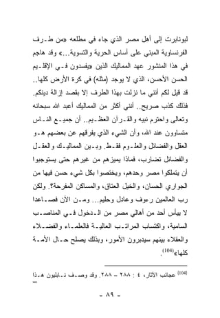 ‫ﻟﺒﻭﻨﺎﺒﺭﺕ ﺇﻟﻰ ﺃﻫل ﻤﺼﺭ ﺍﻟﺫﻱ ﺠﺎﺀ ﻓﻲ ﻤﻁﻠﻌﻪ »ﻤﻥ ﻁـﺭﻑ‬
‫ﺍﻟﻔﺭﻨﺴﺎﻭﻴﺔ ﺍﻟﻤﺒﻨﻲ ﻋﻠﻰ ﺃﺴﺎﺱ ﺍﻟﺤﺭﻴﺔ ﻭﺍﻟﺘﺴﻭﻴﺔ...« ﻭﻗﺩ ﻫﺎﺠﻡ‬
‫ﻓﻲ ﻫﺫﺍ ﺍﻟﻤﻨﺸﻭﺭ ﻋﻬﺩ ﺍﻟﻤﻤﺎﻟﻴﻙ ﺍﻟﺫﻴﻥ »ﻴﻔﺴﺩﻭﻥ ﻓـﻲ ﺍﻹﻗﻠـﻴﻡ‬
‫ﺍﻟﺤﺴﻥ ﺍﻷﺤﺴﻥ، ﺍﻟﺫﻱ ﻻ ﻴﻭﺠﺩ )ﻤﺜﻠﻪ( ﻓﻲ ﻜﺭﺓ ﺍﻷﺭﺽ ﻜﻠﻬﺎ..‬
‫ﻗﺩ ﻗﻴل ﻟﻜﻡ ﺃﻨﻨﻲ ﻤﺎ ﻨﺯﻟﺕ ﺒﻬﺫﺍ ﺍﻟﻁﺭﻑ ﺇﻻ ﺒﻘﺼﺩ ﺇﺯﺍﻟﺔ ﺩﻴﻨﻜﻡ.‬
‫ﻓﺫﻟﻙ ﻜﺫﺏ ﺼﺭﻴﺢ.. ﺃﻨﻨﻲ ﺃﻜﺜﺭ ﻤﻥ ﺍﻟﻤﻤﺎﻟﻴﻙ ﺃﻋﺒﺩ ﺍﷲ ﺴﺒﺤﺎﻨﻪ‬
‫ﻭﺘﻌﺎﻟﻰ ﻭﺍﺤﺘﺭﻡ ﻨﺒﻴﻪ ﻭﺍﻟﻘـﺭﺁﻥ ﺍﻟﻌﻅـﻴﻡ.. ﺃﻥ ﺠﻤﻴـﻊ ﺍﻟﻨـﺎﺱ‬
‫ﻤﺘﺴﺎﻭﻭﻥ ﻋﻨﺩ ﺍﷲ، ﻭﺃﻥ ﺍﻟﺸﻲﺀ ﺍﻟﺫﻱ ﻴﻔﺭﻗﻬﻡ ﻋﻥ ﺒﻌﻀﻬﻡ ﻫـﻭ‬
‫ﺍﻟﻌﻘل ﻭﺍﻟﻔﻀﺎﺌل ﻭﺍﻟﻌﻠـﻭﻡ ﻓﻘـﻁ. ﻭﺒـﻴﻥ ﺍﻟﻤﻤﺎﻟﻴـﻙ ﻭﺍﻟﻌﻘـل‬
‫ﻭﺍﻟﻔﻀﺎﺌل ﺘﻀﺎﺭﺏ، ﻓﻤﺎﺫﺍ ﻴﻤﻴﺯﻫﻡ ﻤﻥ ﻏﻴﺭﻫﻡ ﺤﺘﻰ ﻴﺴﺘﻭﺠﺒﻭﺍ‬
‫ﺃﻥ ﻴﺘﻤﻠﻜﻭﺍ ﻤﺼﺭ ﻭﺤﺩﻫﻡ، ﻭﻴﺨﺘﺼﻭﺍ ﺒﻜل ﺸﻲﺀ ﺤﺴﻥ ﻓﻴﻬﺎ ﻤﻥ‬
‫ﺍﻟﺠﻭﺍﺭﻱ ﺍﻟﺤﺴﺎﻥ، ﻭﺍﻟﺨﻴل ﺍﻟﻌﺘﺎﻕ، ﻭﺍﻟﻤﺴﺎﻜﻥ ﺍﻟﻤﻔﺭﺤﺔ؟. ﻭﻟﻜﻥ‬
‫ﺭﺏ ﺍﻟﻌﺎﻟﻤﻴﻥ ﺭﺀﻭﻑ ﻭﻋﺎﺩل ﻭﺤﻠﻴﻡ... ﻭﻤـﻥ ﺍﻵﻥ ﻓﺼـﺎﻋﺩﺍ‬
 ‫‪‬‬
‫ﻻ ﻴﻴﺄﺱ ﺃﺤﺩ ﻤﻥ ﺃﻫﺎﻟﻲ ﻤﺼﺭ ﻤﻥ ﺍﻟـﺩﺨﻭل ﻓـﻲ ﺍﻟﻤﻨﺎﺼـﺏ‬
‫ﺍﻟﺴﺎﻤﻴﺔ، ﻭﺍﻜﺘﺴﺎﺏ ﺍﻟﻤﺭﺍﺘـﺏ ﺍﻟﻌﺎﻟﻴـﺔ ﻓﺎﻟﻌﻠﻤـﺎﺀ ﻭﺍﻟﻔﻀـﻼﺀ‬
‫ﻭﺍﻟﻌﻘﻼﺀ ﺒﻴﻨﻬﻡ ﺴﻴﺩﺒﺭﻭﻥ ﺍﻷﻤﻭﺭ، ﻭﺒﺫﻟﻙ ﻴﺼﻠﺢ ﺤـﺎل ﺍﻷﻤـﺔ‬
                                             ‫ﻜﻠﻬﺎ«)401(.‬

                                                     ‫)401(‬
‫ﻋﺠﺎﺌﺏ ﺍﻵﺜﺎﺭ، ٤ : ٨٨٢ – ٨٨٢. ﻭﻗﺩ ﻭﺼـﻑ ﻨـﺎﺒﻠﻴﻭﻥ ﻫـﺫﺍ‬
‫=‬
                       ‫- ٩٨ -‬
 