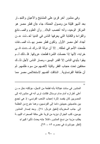 ‫ﻭﻓﻲ ﻤﻨﺸﻭﺭ ﺁﺨﺭ ﻗﺭﺉ ﻋﻠﻰ ﺍﻟﻤﺸﺎﻴﺦ ﻭﺍﻷﻋﻴﺎﻥ ﻭﺍﻟﺘﺠـﺎﺭ‬
‫ﺒﻌﺩ ﺃﺸﻬﺭ ﻗﻠﻴﻠﺔ ﻤﻥ ﻭﺼﻭل ﺍﻟﺤﻤﻠﺔ، ﺠﺎﺀ »ﺃﻥ ﻗﻁﺭ ﻤﺼﺭ ﻫﻭ‬
‫ﺍﻟﻤﺭﻜﺯ ﺍﻟﻭﺤﻴﺩ، ﻭﺃﻨﻪ ﺃﺨﺼﺏ ﺍﻟﺒﻼﺩ.. ﻭﺃﻥ ﺍﻟﻌﻠﻭﻡ ﻭﺍﻟﺼـﻨﺎﺌﻊ‬
‫ﻭﺍﻟﻘﺭﺍﺀﺓ ﻭﺍﻟﻜﺘﺎﺒﺔ ﺍﻟﺘﻲ ﻴﻌﺭﻓﻬﺎ ﺍﻟﻨﺎﺱ ﻓﻲ ﺍﻟﺩﻨﻴﺎ ﺃﺨـﺫﺕ ﻋـﻥ‬
‫ﺃﺠﺩﺍﺩ ﺃﻫل ﻤﺼﺭ ﺍﻷﻭل. ﻭﻟﻜﻭﻥ ﻗﻁﺭ ﻤﺼﺭ ﺒﻬـﺫﻩ ﺍﻟﺼـﻔﺎﺕ‬
‫ﻁﻤﻌﺕ ﺍﻷﻤﻡ ﻓﻲ ﺘﻤﻠﻜﻪ.. ﺇﻻ ﺃﻥ ﺩﻭﻟﺔ ﺍﻟﺘـﺭﻙ ﺸـﺩﺩﺕ ﻓـﻲ‬
‫ﺨﺭﺍﺒﻪ، ﻷﻨﻬﺎ ﺇﺫﺍ ﺤﺼﻠﺕ ﺍﻟﺜﻤﺭﺓ ﻗﻁﻌﺕ ﻋﺭﻭﻗﻬﺎ. ﻓﻠـﺫﻟﻙ ﻟـﻡ‬
‫ﻴﺒﻘﻭﺍ ﺒﺄﻴﺩﻱ ﺍﻟﻨﺎﺱ ﺇﻻ ﺍﻟﻘﺩﺭ ﺍﻟﻴﺴﻴﺭ، ﻭﺼﺎﺭ ﺍﻟﻨﺎﺱ ﻷﺠل ﺫﻟـﻙ‬
‫ﻤﺨﺘﻔﻴﻥ ﺘﺤﺕ ﺤﺠﺎﺏ ﺍﻟﻔﻘﺭ ﻭﻗﺎﻴﺔ ﻷﻨﻔﺴﻬﻡ ﻤﻥ ﺴﻭﺀ ﻅﻠﻤﻬﻡ. ﺜﻡ‬
‫ﺃﻥ ﻁﺎﺌﻔﺔ ﺍﻟﻔﺭﻨﺴﺎﻭﻴﺔ.. ﺍﺸﺘﺎﻗﺕ ﺃﻨﻔﺴﻬﻡ ﻻﺴﺘﺨﻼﺹ ﻤﺼﺭ ﻤﻤﺎ‬


                                                               ‫=‬
‫ﺍﻟﻤﻨﺸﻭﺭ ﻓﻲ ﺴﺎﻨﺕ ﻫﻴﻼﻨﺔ ﺒﺄﻨﻪ ﻗﻁﻌﺔ ﻤﻥ ﺍﻟﺩﺠل، »ﻭﻟﻜﻨﻪ ﺩﺨل ﻤـﻥ‬
‫ﺃﻋﻠﻰ ﺃﻁﺭﺍﺯ« ﺃﻤﺎﻡ ﻤﺩﺍﻡ ﺩﻭﺴﺘﺎل ﻓﻜﺎﻨﺕ ﺘﺭﻯ ﺃﻨﻪ ﻓﻲ ﻤﻨﺸﻭﺭﺍﺘﻪ ﺇﻟﻰ‬
‫ﺍﻟﻤﺼﺭﻴﻴﻥ ﻜﺎﻥ ﻴﻘﺼﺩ ﺇﺜﺎﺭﺓ ﺇﻋﺠﺎﺏ ﺍﻟﺸﻌﺏ ﺍﻟﻔﺭﻨﺴﻲ، ﺇﺫ ﻫﻲ ﺘﺠﻤﻊ‬
‫ﺒﻴﻥ ﺨﺎﺼﻴﺘﻴﻥ ﺤﺒﻴﺒﺘﻴﻥ ﺩﺍﺌﻤﺎ ﺇﻟﻰ ﺍﻟﻔﺭﻨﺴﻴﻴﻥ، ﻭﻫﻤﺎ »ﻨﻭﻉ ﻤﻥ ﺍﻟﻌﻅﻤﺔ‬
                                    ‫‪‬‬
‫ﺇﻟﻰ ﺠﺎﻨﺏ ﺍﻟﺴﺨﺭﻴﺔ« )ﺸﻔﻴﻕ ﻏﺭﺒﺎل: ٤٧(.. ﻭﺒﻌﺩ ﺇﺼﺩﺍﺭ ﺍﻟﻤﻨﺸﻭﺭ‬
‫ﺒﻴﻭﻤﻴﻥ، ﻜﺘﺏ ﺍﻟﺠﻨﺭﺍل ﺩﻴﺯﻴﻪ ﻤﻥ ﻗﺭﻴﺔ ﻋﻠﻰ ﺤﺎﻓﺔ ﺍﻟﺼﺤﺭﺍﺀ ﺍﻟﻠﻴﺒﻴـﺔ‬
    ‫ﻴﻁﻠﺏ ﻤﺯﻴﺩﺍ ﻤﻥ ﻨﺴﺦ ﺍﻟﻤﻨﺸﻭﺭ، ﻗﺎﺌﻼ »ﺇﻨﻪ ﻴﺤﺩﺙ ﺘﺄﺜﻴﺭﺍ ﻜﺒﻴﺭﺍ«‬
      ‫‪‬‬     ‫‪‬‬               ‫ﹰ‬                     ‫‪‬‬
                       ‫)ﺍﻨﻅﺭ »ﺒﻭﻨﺎﺒﺭﺕ ﻓﻲ ﻤﺼﺭ« ٩٨ – ٩٩(.‬

                           ‫- ٠٩ -‬
 