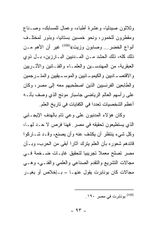 ‫ﻭﺜﻼﺜﻭﻥ ﺼﻴﺩﻟﻴﺎ، ﻭﻋﺸﺭﺓ ﺃﻁﺒﺎﺀ، ﻭﻋﻤﺎل ﻟﻠﻤﺴﺎﺒﻙ، ﻭﺼـﻨﺎﻉ‬
                                     ‫‪‬‬
‫ﻭﻤﻘﻁﺭﻭﻥ ﻟﻠﺨﻤﻭﺭ، ﻭﻨﺤﻭ ﺨﻤﺴﻴﻥ ﺒﺴﺘﺎﻨﻴﺎ، ﻭﺒﺫﻭﺭ ﻟﻤﺨﺘﻠـﻑ‬
                ‫‪‬‬
‫ﻏﻴﺭ ﺃﻥ ﺍﻷﻫﻡ ﻤـﻥ‬        ‫ﺃﻨﻭﺍﻉ ﺍﻟﺨﻀﺭ... ﻭﺼﺎﺒﻭﻥ ﻭﺯﻴﺕ«‬
                   ‫)801(‬


‫ﺫﻟﻙ ﻜﻠﻪ، ﺫﻟﻙ ﺍﻟﺤﺸﺩ ﻤـﻥ ﺍﻟﻤـﺩﻨﻴﻴﻥ ﺍﻟﺒـﺎﺭﺯﻴﻥ، ﺒـل ﺫﻭﻱ‬
‫ﺍﻟﻌﺒﻘﺭﻴﺔ، ﻤﻥ ﺍﻟﻤﻬﻨﺩﺴـﻴﻥ ﻭﺍﻟﻌﻠﻤـﺎﺀ ﻭﺍﻟﻔﻨـﺎﻨﻴﻥ ﻭﺍﻷﺜـﺭﻴﻴﻥ‬
‫ـﺭﺠﻤﻴﻥ‬
     ‫ـﻴﻘﻴﻴﻥ ﻭﺍﻟﻤﺘـ‬
                 ‫ـﺎﺌﻴﻴﻥ ﻭﺍﻟﻤﻭﺴـ‬
                              ‫ـﺎﺩﻴﻴﻥ ﻭﺍﻟﻜﻴﻤﻴـ‬
                                            ‫ﻭﺍﻻﻗﺘﺼـ‬
‫ﻭﺍﻟﻁﺎﺒﻌﻴﻥ ﺍﻟﻔﺭﻨﺴﻴﻴﻥ ﺍﻟﺫﻴﻥ ﺍﺼﻁﺤﺒﻬﻡ ﻤﻌﻪ ﺇﻟﻰ ﻤﺼﺭ، ﻭﻜﺎﻥ‬
‫ﻋﻠﻰ ﺭﺃﺴﻬﻡ ﺍﻟﻌﺎﻟﻡ ﺍﻟﺭﻴﺎﻀﻲ ﺠﺎﺴﺒﺎﺭ ﻤﻭﻨﺞ ﺍﻟﺫﻱ ﻭﺼﻑ ﺒﺄﻨـﻪ‬
       ‫ﺃﻋﻅﻡ ﺍﻟﺸﺨﺼﻴﺎﺕ ﺘﻌﺩﺩﺍ ﻓﻲ ﺍﻟﻜﻔﺎﻴﺎﺕ ﻓﻲ ﺘﺎﺭﻴﺦ ﺍﻟﻌﻠﻡ.‬
                                    ‫‪‬‬
‫ﻭﻜﺎﻥ ﻫﺅﻻﺀ ﺍﻟﻤﺩﻨﻴﻭﻥ ﻋﻠﻰ ﻭﻋﻲ ﺘﺎﻡ ﺒﺎﻟﻬﺩﻑ ﺍﻹﻴﺠـﺎﺒﻲ‬
‫ﺍﻟﺫﻱ ﻴﺴﺘﻁﻴﻌﻭﻥ ﺘﺤﻘﻴﻘﻪ ﻓﻲ ﻤﺼﺭ. ﻓﻬﻨﺎ ﻓﺭﺹ ﻻ ﺤـﺩ ﻟﻬـﺎ،‬
‫ﻭﻜل ﺸﻲﺀ ﻴﻨﺘﻅﺭ ﺃﻥ ﻴﻜﺸﻑ ﻋﻨﻪ ﻭﺃﻥ ﻴﺼﻨﻊ، ﻭﻗـﺩ ﺸـﺎﺭﻜﻭﺍ‬
‫ﻗﺎﺌﺩﻫﻡ ﺸﻌﻭﺭﻩ ﺒﺄﻥ ﺍﻟﻌﻠﻡ ﻴﺘﺭﻙ ﺁﺜﺎﺭﺍ ﺃﺒﻘﻰ ﻤﻥ ﺍﻟﺤﺭﺏ، ﻭﺒـﺄﻥ‬
                      ‫‪‬‬
‫ﻤﺼﺭ ﺘﺼﻠﺢ ﻤﻌﻤﻼ ﺘﺠﺭﻴﺒﻴﺎ ﻟﺘﺤﻘﻴﻕ ﻏﺎﻴـﺎﺕ ﻀـﺨﻤﺔ ﻓـﻲ‬
                         ‫‪‬‬      ‫ﹰ‬
‫ﻤﺠﺎﻻﺕ ﺍﻟﺘﺸﺭﻴﻊ ﻭﺍﻟﺘﻘﺩﻡ ﺍﻟﺼﻨﺎﻋﻲ ﻭﺍﻟﻌﻠﻤﻲ ﻭﺍﻟﻔﻨـﻲ، ﻭﻫـﻲ‬
‫ﻤﺠﺎﻻﺕ ﻜﺎﻥ ﺒﻭﻨﺎﺒﺭﺕ ﻴﻘﻭل ﻋﻨﻬـﺎ – ﺒـﺈﺨﻼﺹ ﺃﻭ ﺒﻐﻴـﺭ‬


                                                      ‫)801(‬
                                ‫ﺒﻭﻨﺎﺒﺭﺕ ﻓﻲ ﻤﺼﺭ ٠٩١.‬

                           ‫- ٣٩ -‬
 