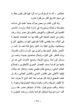 ‫ﺇﺨﻼﺹ – ﺃﻨﻪ ﻤﺎ ﻟﻡ ﻴﺘﺭﻙ ﻭﺭﺍﺀﻩ ﺃﺜﺭﺍ ﻓﻴﻬﺎ ﻓﻠﻥ ﻴﻜﻭﻥ ﺤﻅـﻪ‬
                    ‫‪‬‬
                     ‫ﻓﻲ ﺴﺠل ﺍﻟﺘﺎﺭﻴﺦ ﺃﻜﺜﺭ ﻤﻥ ﻓﻘﺭﺓ ﻋﺎﺒﺭﺓ.‬
‫ﻭﻗﺩ ﻜﻭﻥ ﺍﻟﻘﺎﺌﺩ ﻤﻥ ﺒﻌﺽ ﻫﺅﻻﺀ ﺠﻤﻌﺎ ﻋﻠﻤﻴﺎ ﻜﻲ ﺘﺴﺎﻋﺩﻩ‬
           ‫‪‬‬     ‫‪‬‬
‫ﻤﻌﻠﻭﻤﺎﺘﻪ ﻭﺃﺒﺤﺎﺜﻪ ﻭﻤﺸﻭﺭﺘﻪ ﻓﻲ ﺇﺩﺍﺭﺓ ﺍﻟﺒﻼﺩ ﻭﺇﺭﺴﺎﺀ ﺍﻷﺴﺎﺱ‬
‫ﻟﺘﻘﺩﻤﻬﺎ ﻓﻲ ﺍﻟﻤﺴﺘﻘﺒل، ﻭﺍﻟﻨﻬﻭﺽ ﺒﺎﻟﻌﻠﻭﻡ ﻓﻲ ﻤﺼﺭ ﻭﻨﺸـﺭﻫﺎ،‬
‫ﻭﻜﺎﻥ ﻤﻥ ﺍﻟﻤﻬﺎﻡ ﺍﻟﻌﻤﻠﻴﺔ ﺍﻟﺘﻲ ﻜﻠﻔﻪ ﺒﻬﺎ ﺴﺩ ﺍﻟﺤﺎﺠﺎﺕ ﺍﻟﻌﺎﺠﻠـﺔ‬
‫ﻓﻲ ﺍﻟﺒﻼﺩ، ﻤﻤﺎ ﻴﻘﺘﻀﻲ ﺇﻗﺎﻤﺔ ﻁﻭﺍﺤﻴﻥ ﻟﻠﻬﻭﺍﺀ، ﻭﺘﻁﻬﻴﺭ ﺍﻟﺘﺭﻉ‬
‫ﻭﺼﻴﺎﻨﺘﻬﺎ، ﻭﻁﺭﻕ ﺘﻨﻘﻴﺔ ﻤﺎﺀ ﺍﻟﻨﻴل ﻭﺸﻕ ﻗﻨﺎﺓ ﺘﺼـل ﺍﻟﺒﺤـﺭ‬
‫ﺍﻷﺤﻤﺭ ﺒﺎﻟﺒﺤﺭ ﺍﻟﻤﺘﻭﺴﻁ، ﻭﺃﺨﺭﻯ ﺒﻴﻥ ﺍﻟﻨﻴـل ﻭﺍﻹﺴـﻜﻨﺩﺭﻴﺔ،‬
‫ﻭﺒﻨﺎﺀ ﻗﻨﺎﻁﺭ ﻋﻠﻰ ﺍﻟﻨﻴل، ﻭﺇﺩﺨﺎل ﻤﺤﺎﺼﻴل ﺠﺩﻴﺩﺓ، ﻭﺘﺤﺴـﻴﻥ‬
‫ﻭﺴﺎﺌل ﺍﻟﺯﺭﺍﻋﺔ، ﻭﻤﻨﻊ ﺍﻷﻭﺒﺌﺔ، ﻭﺼﻨﻊ ﺍﻷﺩﻭﺍﺕ ﺍﻟﺘﻲ ﺘﻌـﺫﺭ‬
‫ﺠﻠﺒﻬﺎ ﻤﻥ ﻓﺭﻨﺴﺎ ﺒﺴﺒﺏ ﺍﻟﺤﺼﺎﺭ ﺍﻟﺒﺤﺭﻱ ﺍﻹﻨﺠﻠﻴﺯﻱ. ﻭﺇﺼﻼﺡ‬
‫ﺍﻟﻨﻅﺎﻡ ﺍﻟﻤﺎﻟﻲ، ﻭﻭﻀﻊ ﻨﻅﺎﻡ ﺘﻌﻠﻴﻤﻲ ﺠﺩﻴﺩ، ﻭﺇﺩﺨﺎل ﺘﻌـﺩﻴﻼﺕ‬
‫ﻴﻘﺒﻠﻬﺎ ﺍﻷﻫﺎﻟﻲ ﻋﻠﻰ ﺍﻟﻘﺎﻨﻭﻥ ﺍﻟﻤﺩﻨﻲ ﻭﺍﻟﻘﺎﻨﻭﻥ ﺍﻟﺠﻨﺎﺌﻲ، ﻭﻜـﺎﻥ‬
‫ﻫﺩﻑ ﺍﻟﻤﺠﻤﻊ ﺍﺭﺘﻴﺎﺩ ﻜل ﺠﻭﺍﻨﺏ ﻫﺫﺍ ﺍﻟﺒﻠﺩ ﺍﻟﺫﻱ ﻻ ﻴﻌﺭﻑ ﻋﻨﻪ‬
‫ﺇﻻ ﺍﻟﻘﻠﻴل، ﺘﺎﺭﻴﺨﻪ ﻭﺁﺜﺎﺭﻩ ﻭﻓﻨﻭﻨﻪ ﻭﺒﻴﺌﺘﻪ ﺍﻟﺠﻴﻭﻟﻭﺠﻴﺔ ﻭﺤﻴﻭﺍﻨـﻪ‬
‫ﻭﻨﺒﺎﺘﻪ. ﻭﻜﺘﺏ ﻤﻭﻨﺞ ﻴﻘﻭل: »ﺇﻨﻪ ﻟﻭ ﺍﺴﺘﻭﻁﻥ ﻤﺼﺭ ﻋﺸـﺭﻭﻥ‬
‫ﺃﻟﻑ ﺃﺴﺭﺓ ﻓﺭﻨﺴﻴﺔ ﻟﻴﺸﺘﻐل ﺃﻓﺭﺍﺩﻫﺎ ﺒﺎﻟﻤﺸـﺭﻭﻋﺎﺕ ﺍﻟﺘﺠﺎﺭﻴـﺔ‬


                        ‫- ٤٩ -‬
 