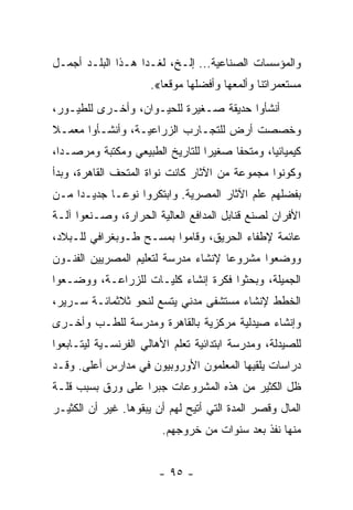 ‫ﻭﺍﻟﻤﺅﺴﺴﺎﺕ ﺍﻟﺼﻨﺎﻋﻴﺔ... ﺇﻟـﺦ، ﻟﻐـﺩﺍ ﻫـﺫﺍ ﺍﻟﺒﻠـﺩ ﺃﺠﻤـل‬
                      ‫ﻤﺴﺘﻌﻤﺭﺍﺘﻨﺎ ﻭﺃﻟﻤﻌﻬﺎ ﻭﺃﻓﻀﻠﻬﺎ ﻤﻭﻗﻌﺎ«.‬
                         ‫‪‬‬
‫ﺃﻨﺸﺄﻭﺍ ﺤﺩﻴﻘﺔ ﺼـﻐﻴﺭﺓ ﻟﻠﺤﻴـﻭﺍﻥ، ﻭﺃﺨـﺭﻯ ﻟﻠﻁﻴـﻭﺭ،‬
‫ﻭﺨﺼﺼﺕ ﺃﺭﺽ ﻟﻠﺘﺠـﺎﺭﺏ ﺍﻟﺯﺭﺍﻋﻴـﺔ، ﻭﺃﻨﺸـﺄﻭﺍ ﻤﻌﻤـﻼ‬
‫ﹰ‬
‫ﻜﻴﻤﻴﺎﺌﻴﺎ، ﻭﻤﺘﺤﻔﺎ ﺼﻐﻴﺭﺍ ﻟﻠﺘﺎﺭﻴﺦ ﺍﻟﻁﺒﻴﻌﻲ ﻭﻤﻜﺘﺒﺔ ﻭﻤﺭﺼـﺩﺍ،‬
  ‫‪‬‬                              ‫‪‬‬     ‫ﹰ‬       ‫‪‬‬
‫ﻭﻜﻭﻨﻭﺍ ﻤﺠﻤﻭﻋﺔ ﻤﻥ ﺍﻵﺜﺎﺭ ﻜﺎﻨﺕ ﻨﻭﺍﺓ ﺍﻟﻤﺘﺤﻑ ﺍﻟﻘﺎﻫﺭﺓ، ﻭﺒﺩﺃ‬
‫ﺒﻔﻀﻠﻬﻡ ﻋﻠﻡ ﺍﻵﺜﺎﺭ ﺍﻟﻤﺼﺭﻴﺔ. ﻭﺍﺒﺘﻜﺭﻭﺍ ﻨﻭ ‪‬ـﺎ ﺠﺩﻴـﺩﺍ ﻤـﻥ‬
     ‫‪‬‬       ‫ﻋ‬
‫ﺍﻷﻓﺭﺍﻥ ﻟﺼﻨﻊ ﻗﻨﺎﺒل ﺍﻟﻤﺩﺍﻓﻊ ﺍﻟﻌﺎﻟﻴﺔ ﺍﻟﺤﺭﺍﺭﺓ، ﻭﺼـﻨﻌﻭﺍ ﺁﻟـﺔ‬
‫ﻋﺎﺌﻤﺔ ﻹﻁﻔﺎﺀ ﺍﻟﺤﺭﻴﻕ، ﻭﻗﺎﻤﻭﺍ ﺒﻤﺴـﺢ ﻁـﻭﺒﻐﺭﺍﻓﻲ ﻟﻠـﺒﻼﺩ،‬
‫ﻭﻭﻀﻌﻭﺍ ﻤﺸﺭﻭﻋﺎ ﻹﻨﺸﺎﺀ ﻤﺩﺭﺴﺔ ﻟﺘﻌﻠﻴﻡ ﺍﻟﻤﺼﺭﻴﻴﻥ ﺍﻟﻔﻨـﻭﻥ‬
                                     ‫‪‬‬
‫ﺍﻟﺠﻤﻴﻠﺔ، ﻭﺒﺤﺜﻭﺍ ﻓﻜﺭﺓ ﺇﻨﺸﺎﺀ ﻜﻠﻴـﺎﺕ ﻟﻠﺯﺭﺍﻋـﺔ، ﻭﻭﻀـﻌﻭﺍ‬
‫ﺍﻟﺨﻁﻁ ﻹﻨﺸﺎﺀ ﻤﺴﺘﺸﻔﻰ ﻤﺩﻨﻲ ﻴﺘﺴﻊ ﻟﻨﺤﻭ ﺜﻼﺜﻤﺎﺌـﺔ ﺴـﺭﻴﺭ،‬
‫ﻭﺇﻨﺸﺎﺀ ﺼﻴﺩﻟﻴﺔ ﻤﺭﻜﺯﻴﺔ ﺒﺎﻟﻘﺎﻫﺭﺓ ﻭﻤﺩﺭﺴﺔ ﻟﻠﻁـﺏ ﻭﺃﺨـﺭﻯ‬
‫ﻟﻠﺼﻴﺩﻟﺔ، ﻭﻤﺩﺭﺴﺔ ﺍﺒﺘﺩﺍﺌﻴﺔ ﺘﻌﻠﻡ ﺍﻷﻫﺎﻟﻲ ﺍﻟﻔﺭﻨﺴـﻴﺔ ﻟﻴﺘـﺎﺒﻌﻭﺍ‬
‫ﺩﺭﺍﺴﺎﺕ ﻴﻠﻘﻴﻬﺎ ﺍﻟﻤﻌﻠﻤﻭﻥ ﺍﻷﻭﺭﻭﺒﻴﻭﻥ ﻓﻲ ﻤﺩﺍﺭﺱ ﺃﻋﻠﻰ. ﻭﻗـﺩ‬
‫ﻅل ﺍﻟﻜﺜﻴﺭ ﻤﻥ ﻫﺫﻩ ﺍﻟﻤﺸﺭﻭﻋﺎﺕ ﺠﺒﺭﺍ ﻋﻠﻰ ﻭﺭﻕ ﺒﺴﺒﺏ ﻗﻠـﺔ‬
                   ‫‪‬‬
‫ﺍﻟﻤﺎل ﻭﻗﺼﺭ ﺍﻟﻤﺩﺓ ﺍﻟﺘﻲ ﺃﺘﻴﺢ ﻟﻬﻡ ﺃﻥ ﻴﺒﻘﻭﻫﺎ. ﻏﻴﺭ ﺃﻥ ﺍﻟﻜﺜﻴـﺭ‬
                        ‫ﻤﻨﻬﺎ ﻨﻔﺫ ﺒﻌﺩ ﺴﻨﻭﺍﺕ ﻤﻥ ﺨﺭﻭﺠﻬﻡ.‬


                        ‫- ٥٩ -‬
 