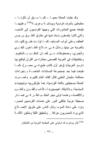 ‫ﻭﻗﺩ ﺠﻠﺒﺕ ﺍﻟﺤﻤﻠﺔ ﻤﻌﻬـﺎ – ﻜﻤـﺎ ﺴـﺒﻕ ﺃﻥ ﺫﻜﺭﻨـﺎ –‬
‫ﻭﻋﻠﻴﻬﻤـﺎ‬   ‫)901(‬
                   ‫ﻤﻁﺒﻌﺘﻴﻥ ﺒﺄﺤﺭﻑ ﻓﺭﻨﺴﻴﺔ ﻭﻴﻭﻨﺎﻨﻴـﺔ ﻭﻋﺭﺒﻴـﺔ‬
‫ﻁﺒﻌﺘﻪ ﺠﻤﻴﻊ ﺍﻟﻤﻨﺸﻭﺭﺍﺕ ﺍﻟﺘﻲ ﻭﺠﻬﻬﺎ ﺍﻟﻔﺭﻨﺴﻴﻭﻥ ﺇﻟﻰ ﺍﻟﺸﻌﺏ،‬
‫ﻭﺍﻟﺘﻲ ﻜﺎﻨﻭﺍ ﻴﻠﺼﻘﻭﻥ ﻨﺴﺨﺎ ﻤﻨﻬﺎ ﻓﻲ ﻤﻔﺎﺭﻕ ﺍﻟﻁـﺭﻕ ﻭﺭﺀﻭﺱ‬
                            ‫ﹰ‬
‫ﺍﻟﻌﻁﻑ ﻭﻋﻠﻰ ﺃﺒﻭﺍﺏ ﺍﻟﻤﺴﺎﺠﺩ، ﻜﻤـﺎ ﺘﻭﻟـﺕ ﻁﺒـﻊ ﻜﺘﻴﺒـﺎﺕ‬
‫ﺒﺎﻟﻌﺭﺒﻴﺔ ﻤﻥ ﺒﻴﻨﻬﺎ ﺭﺴﺎﺌل ﻓـﻲ ﻋـﻼﺝ ﺍﻟﻁـﺎﻋﻭﻥ ﺍﻟﺒﻘـﺭﻱ‬
‫ﻭﺍﻟﺠﺩﺭﻱ، ﻭ»ﻤﺤﻔﻭﻅﺎﺕ ﻤـﻥ ﻟﻘﻤـﺎﻥ ﺍﻟﻤﻠﻘـﺏ ﺒـﺎﻟﺤﻜﻴﻡ«.‬
‫ﻭ»ﺘﻁﺒﻴﻘﺎﺕ ﻓﻲ ﺍﻟﻌﺭﺒﻴﺔ ﺍﻟﻔﺼﺤﻰ ﻤﺨﺘﺎﺭﺓ ﻤﻥ ﺍﻟﻘﺭﺁﻥ ﻟﻴﻨﺘﻔﻊ ﺒﻬﺎ‬
‫ﺩﺍﺭﺴﻭ ﺍﻟﻌﺭﺒﻴﺔ« )ﻭﻫﻭ ﺃﻭل ﻜﺘﺎﺏ ﻁﺒﻊ ﻓـﻲ ﻤﺼـﺭ(، ﻜﻤـﺎ‬
‫ﻁﺒﻌﺕ ﻓﻴﻤﺎ ﺒﻌﺩ »ﻤﺠﻤﻭﻋﺔ ﺍﻟﻤﺴﺘﻨﺩﺍﺕ ﺍﻟﺨﺎﺼـﺔ ﺒـﺈﺠﺭﺍﺀﺍﺕ‬
‫ﻤﺤﺎﻜﻤﺔ ﺴﻠﻴﻤﺎﻥ ﺍﻟﺤﻠﺒﻲ ﻗﺎﺘل ﺍﻟﻘﺎﺌﺩ ﺍﻟﻌﺎﻡ ﻜﻠﻴﺒﺭ«. ﻭﺃﺼـﺩﺭﺕ‬
‫ﺍﻟﺤﻤﻠﺔ ﺼﺤﻴﻔﺘﻴﻥ ﺒﺎﻟﻠﻐﺔ ﺍﻟﻔﺭﻨﺴﻴﺔ، ﻫﻤﺎ »ﻟﻭﻜﻭﺭﻴﻴﻪ ﺩﻭﻟﻴﺠﻴﺒﺕ«‬
‫ﺍﻟﺴﻴﺎﺴﻴﺔ، ﻭ»ﻻﺩﻴﻜﺎﺩ ﺍﺠﻴﺒﺴﻴﻴﻥ« ﻟـﻶﺩﺍﺏ ﻭﺍﻟﻔﻨـﻭﻥ ﻭﺍﻟﻌﻠـﻭﻡ‬
‫ﻭﺍﻻﻗﺘﺼﺎﺩ، ﻭﻋﻨﺩﻤﺎ ﺘﻭﻟﻰ ﻤﻴﻨﻭ ﺍﻟﺤﻜـﻡ، ﻓﻜـﺭ ﻓـﻲ ﺇﺼـﺩﺍﺭ‬
‫ﺼﺤﻴﻔﺔ ﻋﺭﺒﻴﺔ »ﻟﺘﻠﻘﻲ ﺍﻟﻨﻭﺭ ﻋﻠﻰ ﺨﺩﻤﺎﺕ ﺍﻟﻔﺭﻨﺴﻴﻴﻥ ﻟﻤﺼﺭ،‬
‫ﻭﺘﺭﺩ ﻋﻠﻰ ﺩﻋﺎﺓ ﺍﻟﺴﻭﺀ، ﻭﺘﺩل ﺍﻟﻨﺎﺱ ﻋﻠﻰ ﻁﺭﻴﻕ ﺍﻹﺼـﻼﺡ‬
‫ﺍﻟﺫﻱ ﻴﺭﺍﻩ ﺍﻟﻤﺼﺭﻴﻭﻥ ﺨﺭﺍﻓﺔ... ﻭﻟﺘﺤﻘﻴﻕ ﺍﻟﺜﻘﺔ ﻭﺘﻤﻜﻴﻥ ﺍﻷﻟﻔـﺔ‬

                                                              ‫)901(‬
    ‫ﻜﺎﻥ ﺒﻭﻨﺎﺒﺭﺕ ﻗﺩ ﺍﺴﺘﻭﻟﻰ ﻋﻠﻰ ﺍﻟﻤﻁﺒﻌﺔ ﺍﻟﻌﺭﺒﻴﺔ ﻤﻥ ﺍﻟﻔﺎﺘﻴﻜﺎﻥ.‬

                            ‫- ٦٩ -‬
 