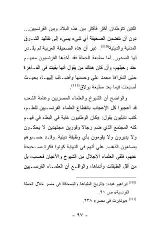 ‫ﺍﻟﻠﺘﻴﻥ ﺘﺘﻭﻁﺩﺍﻥ ﺃﻜﺜﺭ ﻓﺄﻜﺜﺭ ﺒﻴﻥ ﻫﺫﻩ ﺍﻟﺒﻼﺩ ﻭﺒﻴﻥ ﺍﻟﻔﺭﻨﺴﻴﻴﻥ...‬
‫ﺩﻭﻥ ﺃﻥ ﺘﺘﻀﻤﻥ ﺍﻟﺼﺤﻴﻔﺔ ﺃﻱ ﺸﻲﺀ ﻴﺴﻲﺀ ﺇﻟﻰ ﺘﻘﺎﻟﻴﺩ ﺍﻟﺸـﺭﻕ‬
‫ﺍﻟﻤﺩﻨﻴﺔ ﻭﺍﻟﺩﻴﻨﻴﺔ)011(. ﻏﻴﺭ ﺃﻥ ﻫﺫﻩ ﺍﻟﺼﺤﻴﻔﺔ ﺍﻟﻌﺭﺒﻴﺔ ﻟﻡ ﻴﻘـﺩﺭ‬
‫ﻟﻬﺎ ﺍﻟﺼﺩﻭﺭ. ﺃﻤﺎ ﻤﻁﺒﻌﺔ ﺍﻟﺤﻤﻠﺔ ﻓﻘﺩ ﺃﺨﺫﻫﺎ ﺍﻟﻔﺭﻨﺴﻴﻭﻥ ﻤﻌﻬـﻡ‬
‫ﻋﻨﺩ ﺭﺤﻴﻠﻬﻡ، ﻭﺃﻥ ﻜﺎﻥ ﻫﻨﺎﻙ ﻤﻥ ﻴﻘﻭل ﺃﻨﻬﺎ ﺒﻘﻴﺕ ﻓﻲ ﺍﻟﻘـﺎﻫﺭﺓ‬
‫ﺤﺘﻰ ﺍﺸﺘﺭﺍﻫﺎ ﻤﺤﻤﺩ ﻋﻠﻲ ﻭﺤﺴﻨﻬﺎ ﻭﺃﻀـﺎﻑ ﺇﻟﻴﻬـﺎ، ﺒﺤﻴـﺙ‬
                        ‫ﺃﺼﺒﺤﺕ ﻓﻴﻤﺎ ﺒﻌﺩ ﻤﻁﺒﻌﺔ ﺒﻭﻻﻕ)111(.‬
‫ﻭﺍﻟﻭﺍﻀﺢ ﺃﻥ ﺍﻟﺸﻴﻭﺥ ﻭﺍﻟﻌﻠﻤﺎﺀ ﺍﻟﻤﺼﺭﻴﻴﻥ ﻭﻋﺎﻤﺔ ﺍﻟﺸﻌﺏ‬
‫ﻗﺩ ﺃﻋﺠﺒﻭﺍ ﻜل ﺍﻹﻋﺠﺎﺏ ﺒﺎﻨﻘﻁﺎﻉ ﺍﻟﻌﻠﻤﺎﺀ ﺍﻟﻔﺭﻨﺴـﻴﻴﻥ ﻟﻠﻌﻠـﻡ،‬
‫ﻜﺘﺏ ﻨﺎﺒﻠﻴﻭﻥ ﻴﻘﻭل: »ﻜﺎﻥ ﺍﻟﻭﻁﻨﻴﻭﻥ ﻏﺎﻴﺔ ﻓﻲ ﺍﻟﺒﻁﺀ ﻓﻲ ﻓﻬـﻡ‬
‫ﻜﻨﻪ ﺍﻟﻤﺠﺘﻤﻊ ﺍﻟﺫﻱ ﻀﻡ ﺭﺠﺎﻻ ﻭﻗﻭﺭﻴﻥ ﻤﺠﺘﻬﺩﻴﻥ ﻻ ﻴﺤﻜـﻭﻥ‬
                        ‫ﹰ‬
‫ﻭﻻ ﻴﺩﻴﺭﻭﻥ ﻭﻻ ﻴﻘﻭﻤﻭﻥ ﺒﺄﻱ ﻭﻅﻴﻔﺔ ﺩﻴﻨﻴﺔ. ﻭﻗـﺩ ﺤﺴـﺒﻭﻫﻡ‬
‫ﻴﺼﻨﻌﻭﻥ ﺍﻟﺫﻫﺏ. ﻋﻠﻰ ﺃﻨﻬﻡ ﻓﻲ ﺍﻟﻨﻬﺎﻴﺔ ﻜﻭﻨﻭﺍ ﻓﻜﺭﺓ ﺼـﺤﻴﺤﺔ‬
‫ﻋﻨﻬﻡ، ﻓﻠﻘﻲ ﺍﻟﻌﻠﻤﺎﺀ ﺍﻹﺠﻼل ﻤﻥ ﺍﻟﺸﻴﻭﺥ ﻭﺍﻷﻋﻴﺎﻥ ﻓﺤﺴﺏ، ﺒل‬
‫ﻤﻥ ﺃﻗل ﺍﻟﻁﺒﻘﺎﺕ ﻭﺃﺩﻨﺎﻫﺎ، ﻭﺍﻟﻭﺍﻗـﻊ ﺃﻥ ﺍﻟﻌﻠﻤـﺎﺀ ﺍﻟﻔﺭﻨﺴـﻴﻴﻥ‬

                                                          ‫)011(‬
‫ﺇﺒﺭﺍﻫﻴﻡ ﻋﺒﺩﻩ: »ﺘﺎﺭﻴﺦ ﺍﻟﻁﺒﺎﻋﺔ ﻭﺍﻟﺼﺤﺎﻓﺔ ﻓﻲ ﻤﺼﺭ ﺨﻼل ﺍﻟﺤﻤﻠﺔ‬
                                       ‫ﺍﻟﻔﺭﻨﺴﻴﺔ« ﺹ ١٩.‬
                                                          ‫)111(‬
                               ‫»ﺒﻭﻨﺎﺒﺭﺕ ﻓﻲ ﻤﺼﺭ« ٨٣٢.‬

                         ‫- ٧٩ -‬
 