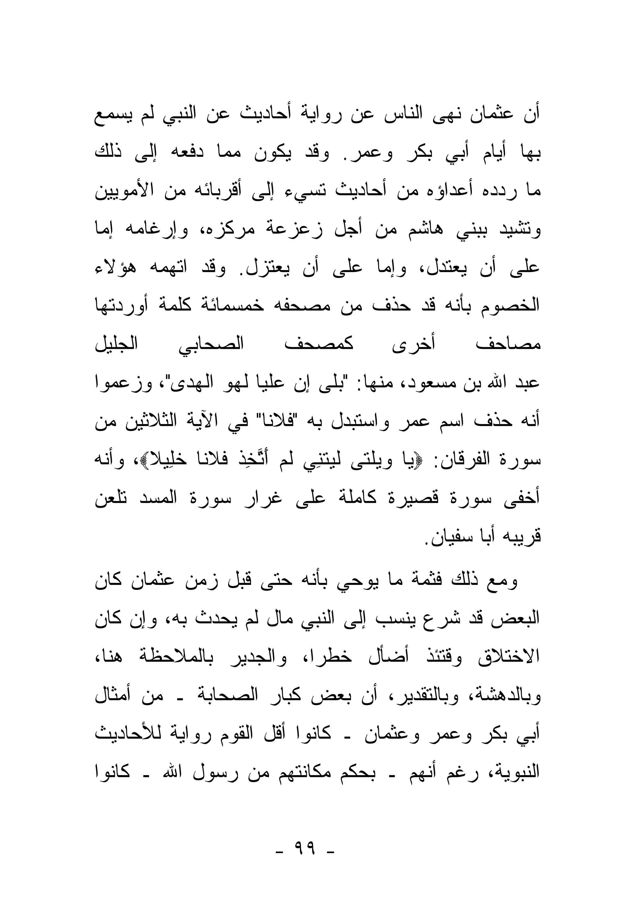 ‫ﺃﻥ ﻋﺜﻤﺎﻥ ﻨﻬﻰ ﺍﻟﻨﺎﺱ ﻋﻥ ﺭﻭﺍﻴﺔ ﺃﺤﺎﺩﻴﺙ ﻋﻥ ﺍﻟﻨﺒﻲ ﻟﻡ ﻴﺴﻤﻊ‬
‫ﺒﻬﺎ ﺃﻴﺎﻡ ﺃﺒﻲ ﺒﻜﺭ ﻭﻋﻤﺭ. ﻭﻗﺩ ﻴﻜﻭﻥ ﻤﻤﺎ ﺩﻓﻌﻪ ﺇﻟﻰ ﺫﻟﻙ‬
‫ﻤﺎ ﺭ ‪‬ﺩﻩ ﺃﻋﺩﺍﺅﻩ ﻤﻥ ﺃﺤﺎﺩﻴﺙ ﹸﺴﻲﺀ ﺇﻟﻰ ﺃﻗﺭﺒﺎﺌﻪ ﻤﻥ ﺍﻷﻤﻭﻴﻴﻥ‬
                          ‫ﺘ‬                    ‫ﺩ‬
‫ﻭ ﹸﺸﻴﺩ ﺒﺒﻨﻲ ﻫﺎﺸﻡ ﻤﻥ ﺃﺠل ﺯﻋﺯﻋﺔ ﻤﺭﻜﺯﻩ، ﻭﺇﺭﻏﺎﻤﻪ ﺇﻤﺎ‬
 ‫‪‬‬                                           ‫ﺘ‬
‫ﻋﻠﻰ ﺃﻥ ﻴﻌﺘﺩل، ﻭﺇﻤﺎ ﻋﻠﻰ ﺃﻥ ﻴﻌﺘﺯل. ﻭﻗﺩ ﺍﺘﻬﻤﻪ ﻫﺅﻻﺀ‬
                              ‫‪‬‬
‫ﺍﻟﺨﺼﻭﻡ ﺒﺄﻨﻪ ﻗﺩ ﺤﺫﻑ ﻤﻥ ﻤﺼﺤﻔﻪ ﺨﻤﺴﻤﺎﺌﺔ ﻜﻠﻤﺔ ﺃﻭﺭﺩﺘﻬﺎ‬
‫ﺍﻟﺠﻠﻴل‬     ‫ﺍﻟﺼﺤﺎﺒﻲ‬
           ‫‪‬‬             ‫ﻜﻤﺼﺤﻑ‬         ‫ﺃﺨﺭﻯ‬       ‫ﻤﺼﺎﺤﻑ‬
‫ﻋﺒﺩ ﺍﷲ ﺒﻥ ﻤﺴﻌﻭﺩ، ﻤﻨﻬﺎ: "ﺒ ﹶﻰ ﺇﻥ ﻋﻠ ‪‬ﺎ ﻟ ‪‬ﻭ ﺍﻟﻬﺩﻯ"، ﻭﺯﻋﻤﻭﺍ‬
                ‫ﻴ ﻬ‬           ‫‪‬ﻠ‬
‫ﺃﻨﻪ ﺤﺫﻑ ﺍﺴﻡ ﻋﻤﺭ ﻭﺍﺴﺘﺒﺩل ﺒﻪ "ﻓﻼ ﹰﺎ" ﻓﻲ ﺍﻵﻴﺔ ﺍﻟﺜﻼﺜﻴﻥ ﻤﻥ‬
                     ‫ﻨ‬
‫ﺴﻭﺭﺓ ﺍﻟﻔﺭﻗﺎﻥ: ‪ ‬ﺎ ﻭﻴﻠ ﹶﻰ ﻟﻴﺘ ِﻲ ﻟﻡ ﺃﺘﺨﺫ ﻓﻼ ﹰﺎ ﺨ ِﻴﻼ‪ ،‬ﻭﺃﻨﻪ‬
       ‫ﻴ ‪  ‬ﹶﺘ ﹶ ‪ ‬ﹶﻨ ﹶ ‪ َ ‬ﱠ ِ ﹾ ﹸ ﹶﻨ ﹶﻠ ﹰ‬
‫ﺃﺨﻔﻰ ﺴﻭﺭﺓ ﻗﺼﻴﺭﺓ ﻜﺎﻤﻠﺔ ﻋﻠﻰ ﻏﺭﺍﺭ ﺴﻭﺭﺓ ﺍﻟﻤﺴﺩ ﺘﻠﻌﻥ‬
                                           ‫ﻗﺭﻴﺒﻪ ﺃﺒﺎ ﺴﻔﻴﺎﻥ.‬
‫ﻭﻤﻊ ﺫﻟﻙ ﻓﺜﻤﺔ ﻤﺎ ﻴﻭﺤﻲ ﺒﺄﻨﻪ ﺤﺘﻰ ﻗﺒل ﺯﻤﻥ ﻋﺜﻤﺎﻥ ﻜﺎﻥ‬
‫ﺍﻟﺒﻌﺽ ﻗﺩ ﺸﺭﻉ ﻴﻨﺴﺏ ﺇﻟﻰ ﺍﻟﻨﺒﻲ ﻤﺎل ﻟﻡ ‪‬ﺤﺩﺙ ﺒﻪ، ﻭﺇﻥ ﻜﺎﻥ‬
             ‫ﻴ ‪‬‬
‫ﺍﻻﺨﺘﻼﻕ ﻭﻗﺘﺌﺫ ﺃﻀﺄل ﺨﻁ ‪‬ﺍ، ﻭﺍﻟﺠﺩﻴﺭ ﺒﺎﻟﻤﻼﺤﻅﺔ ﻫﻨﺎ،‬
                        ‫ﺭ‬
‫ﻭﺒﺎﻟﺩﻫﺸﺔ، ﻭﺒﺎﻟﺘﻘﺩﻴﺭ، ﺃﻥ ﺒﻌﺽ ﻜﺒﺎﺭ ﺍﻟﺼﺤﺎﺒﺔ ـ ﻤﻥ ﺃﻤﺜﺎل‬
‫ﺃﺒﻲ ﺒﻜﺭ ﻭﻋﻤﺭ ﻭﻋﺜﻤﺎﻥ ـ ﻜﺎﻨﻭﺍ ﺃﻗل ﺍﻟﻘﻭﻡ ﺭﻭﺍﻴﺔ ﻟﻸﺤﺎﺩﻴﺙ‬
‫ﺍﻟﻨﺒﻭﻴﺔ، ﺭﻏﻡ ﺃﻨﻬﻡ ـ ﺒﺤﻜﻡ ﻤﻜﺎﻨﺘﻬﻡ ﻤﻥ ﺭﺴﻭل ﺍﷲ ـ ﻜﺎﻨﻭﺍ‬


                       ‫- ٩٩ -‬
 
