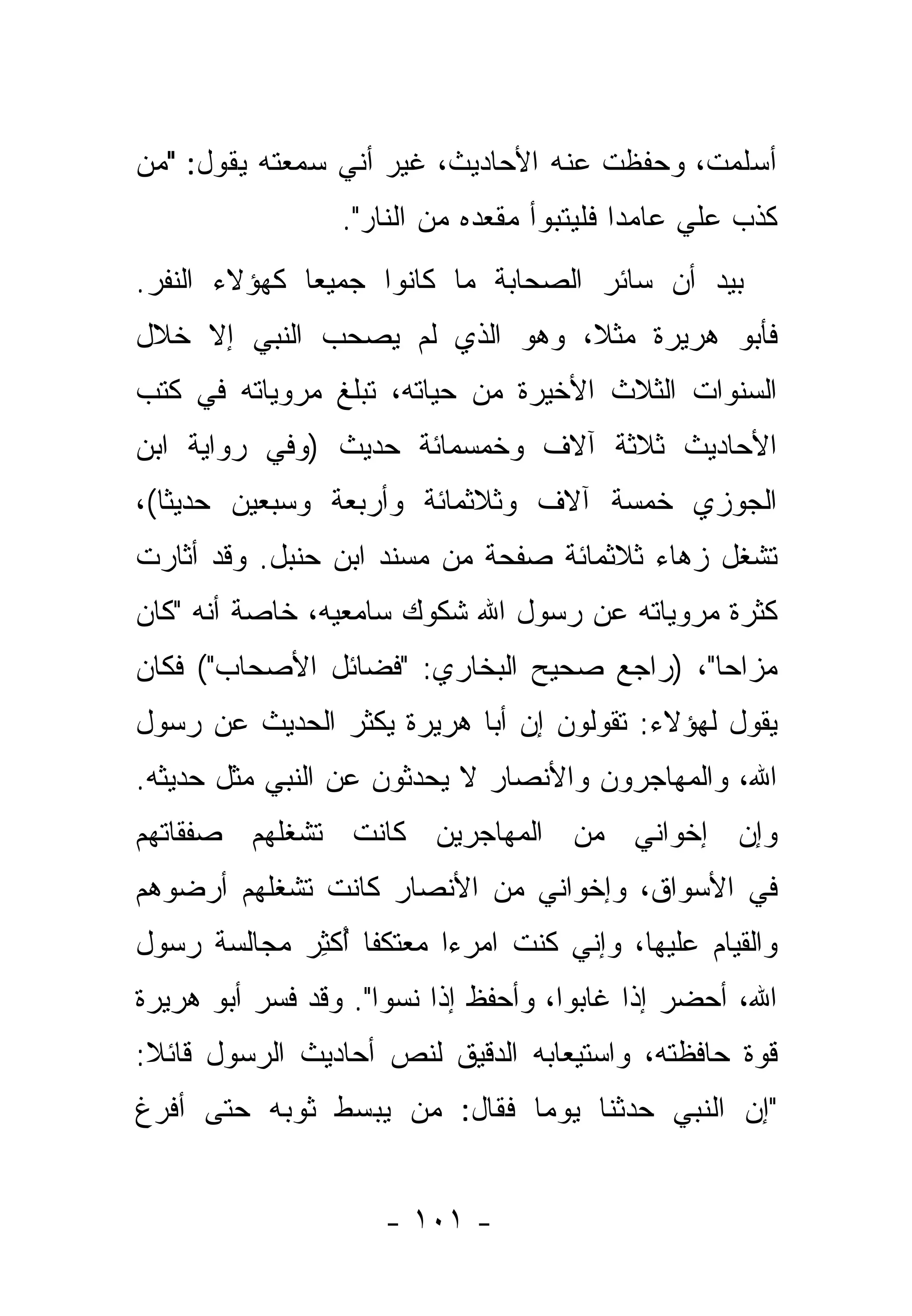 ‫ﺃﺴﻠﻤﺕ، ﻭﺤﻔﻅﺕ ﻋﻨﻪ ﺍﻷﺤﺎﺩﻴﺙ، ﻏﻴﺭ ﺃﻨﻲ ﺴﻤﻌﺘﻪ ﻴﻘﻭل: "ﻤﻥ‬
‫‪‬‬
                 ‫ﻜﺫﺏ ﻋﻠﻲ ﻋﺎﻤ ‪‬ﺍ ﻓﻠﻴﺘﺒﻭﺃ ﻤﻘﻌﺩﻩ ﻤﻥ ﺍﻟﻨﺎﺭ".‬
                                   ‫‪‬‬       ‫ﺩ‬     ‫‪‬‬
‫ﺒﻴﺩ ﺃﻥ ﺴﺎﺌﺭ ﺍﻟﺼﺤﺎﺒﺔ ﻤﺎ ﻜﺎﻨﻭﺍ ﺠﻤﻴ ‪‬ﺎ ﻜﻬﺅﻻﺀ ﺍﻟﻨﻔﺭ.‬
              ‫ﻌ‬
‫ﻓﺄﺒﻭ ﻫﺭﻴﺭﺓ ﻤﺜ ﹰ، ﻭﻫﻭ ﺍﻟﺫﻱ ﻟﻡ ﻴﺼﺤﺏ ﺍﻟﻨﺒﻲ ﺇﻻ ﺨﻼل‬
                               ‫ﻼ‬
‫ﺍﻟﺴﻨﻭﺍﺕ ﺍﻟﺜﻼﺙ ﺍﻷﺨﻴﺭﺓ ﻤﻥ ﺤﻴﺎﺘﻪ، ﺘﺒﻠﻎ ﻤﺭﻭﻴﺎﺘﻪ ﻓﻲ ﻜﺘﺏ‬
‫ﺍﻷﺤﺎﺩﻴﺙ ﺜﻼﺜﺔ ﺁﻻﻑ ﻭﺨﻤﺴﻤﺎﺌﺔ ﺤﺩﻴﺙ )ﻭﻓﻲ ﺭﻭﺍﻴﺔ ﺍﺒﻥ‬
‫ﺍﻟﺠﻭﺯﻱ ﺨﻤﺴﺔ ﺁﻻﻑ ﻭﺜﻼﺜﻤﺎﺌﺔ ﻭﺃﺭﺒﻌﺔ ﻭﺴﺒﻌﻴﻥ ﺤﺩﻴ ﹰﺎ(،‬
   ‫ﺜ‬
‫ﺘﺸﻐل ﺯﻫﺎﺀ ﺜﻼﺜﻤﺎﺌﺔ ﺼﻔﺤﺔ ﻤﻥ ﻤﺴﻨﺩ ﺍﺒﻥ ﺤﻨﺒل. ﻭﻗﺩ ﺃﺜﺎﺭﺕ‬
‫ﻜﺜﺭﺓ ﻤﺭﻭﻴﺎﺘﻪ ﻋﻥ ﺭﺴﻭل ﺍﷲ ﺸﻜﻭﻙ ﺴﺎﻤﻌﻴﻪ، ﺨﺎﺼﺔ ﺃﻨﻪ "ﻜﺎﻥ‬
‫ﻤﺯﺍ ‪‬ﺎ"، )ﺭﺍﺠﻊ ﺼﺤﻴﺢ ﺍﻟﺒﺨﺎﺭﻱ: "ﻓﻀﺎﺌل ﺍﻷﺼﺤﺎﺏ"( ﻓﻜﺎﻥ‬
                                            ‫‪‬ﺤ‬
‫ﻴﻘﻭل ﻟﻬﺅﻻﺀ: ﺘﻘﻭﻟﻭﻥ ﺇﻥ ﺃﺒﺎ ﻫﺭﻴﺭﺓ ‪‬ﻜﺜﺭ ﺍﻟﺤﺩﻴﺙ ﻋﻥ ﺭﺴﻭل‬
                  ‫ﻴ‬
‫ﺍﷲ، ﻭﺍﻟﻤﻬﺎﺠﺭﻭﻥ ﻭﺍﻷﻨﺼﺎﺭ ﻻ ﻴﺤ ‪‬ﺜﻭﻥ ﻋﻥ ﺍﻟﻨﺒﻲ ﻤﺜل ﺤﺩﻴﺜﻪ.‬
                       ‫ﺩ‬
‫ﻭﺇﻥ ﺇﺨﻭﺍﻨﻲ ﻤﻥ ﺍﻟﻤﻬﺎﺠﺭﻴﻥ ﻜﺎﻨﺕ ﺘﺸﻐﻠﻬﻡ ﺼﻔﻘﺎﺘﻬﻡ‬
‫ﻓﻲ ﺍﻷﺴﻭﺍﻕ، ﻭﺇﺨﻭﺍﻨﻲ ﻤﻥ ﺍﻷﻨﺼﺎﺭ ﻜﺎﻨﺕ ﺘﺸﻐﻠﻬﻡ ﺃﺭﻀﻭﻫﻡ‬
‫ﻭﺍﻟﻘﻴﺎﻡ ﻋﻠﻴﻬﺎ، ﻭﺇﻨﻲ ﻜﻨﺕ ﺍﻤﺭ ‪‬ﺍ ﻤﻌﺘﻜ ﹰﺎ ﺃﻜﺜﺭ ﻤﺠﺎﻟﺴﺔ ﺭﺴﻭل‬
            ‫ﻔ ُ ﹾِ ‪‬‬      ‫ﺀ‬
‫ﺍﷲ، ﺃﺤﻀﺭ ﺇﺫﺍ ﻏﺎﺒﻭﺍ، ﻭﺃﺤﻔﻅ ﺇﺫﺍ ﻨﺴﻭﺍ". ﻭﻗﺩ ﻓ ‪‬ﺭ ﺃﺒﻭ ﻫﺭﻴﺭﺓ‬
           ‫ﹼﺴ‬
‫ﻗﻭﺓ ﺤﺎﻓﻅﺘﻪ، ﻭﺍﺴﺘﻴﻌﺎﺒﻪ ﺍﻟﺩﻗﻴﻕ ﻟﻨﺹ ﺃﺤﺎﺩﻴﺙ ﺍﻟﺭﺴﻭل ﻗﺎﺌﻼ:‬
 ‫ﹰ‬
‫"ﺇﻥ ﺍﻟﻨﺒﻲ ﺤ ‪‬ﺜﻨﺎ ﻴﻭ ‪‬ﺎ ﻓﻘﺎل: ﻤﻥ ﻴﺒﺴﻁ ﺜﻭﺒﻪ ﺤﺘﻰ ﺃﻓﺭﻍ‬
                   ‫‪‬‬        ‫ﻤ‬       ‫ﺩ‬


                     ‫- ١٠١ -‬
 