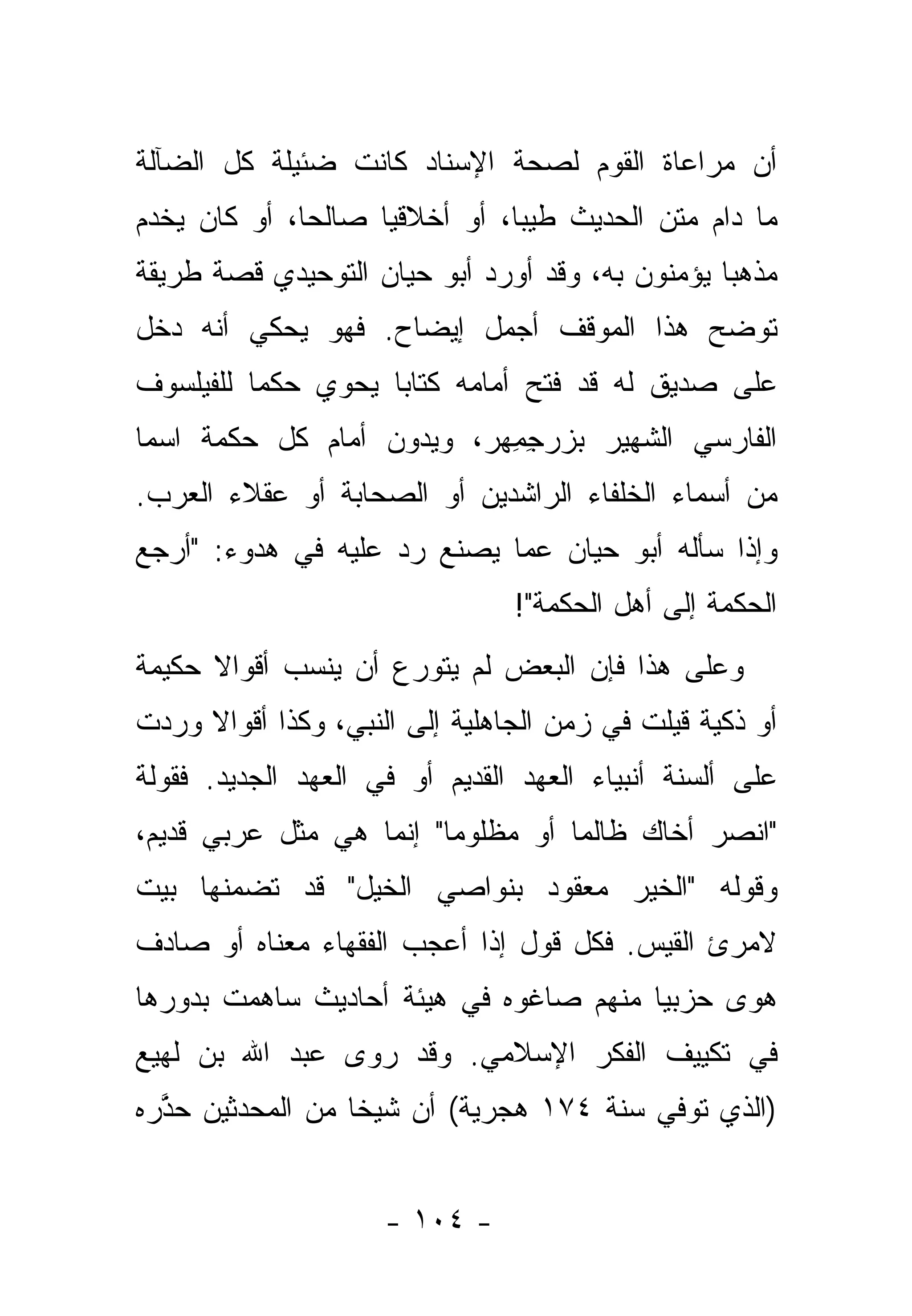 ‫ﺃﻥ ﻤﺭﺍﻋﺎﺓ ﺍﻟﻘﻭﻡ ﻟﺼﺤﺔ ﺍﻹﺴﻨﺎﺩ ﻜﺎﻨﺕ ﻀﺌﻴﻠﺔ ﻜل ﺍﻟﻀﺂﻟﺔ‬
‫ﻤﺎ ﺩﺍﻡ ﻤﺘﻥ ﺍﻟﺤﺩﻴﺙ ﻁﻴ ‪‬ﺎ، ﺃﻭ ﺃﺨﻼﻗ ‪‬ﺎ ﺼﺎﻟﺤﺎ، ﺃﻭ ﻜﺎﻥ ﻴﺨﺩﻡ‬
              ‫‪‬‬     ‫ﻴ‬           ‫ﺒ‬
‫ﻤﺫﻫ ‪‬ﺎ ﻴﺅﻤﻨﻭﻥ ﺒﻪ، ﻭﻗﺩ ﺃﻭﺭﺩ ﺃﺒﻭ ﺤﻴﺎﻥ ﺍﻟﺘﻭﺤﻴﺩﻱ ﻗﺼﺔ ﻁﺭﻴﻘﺔ‬
                                                 ‫ﺒ‬
‫ﺘﻭﻀﺢ ﻫﺫﺍ ﺍﻟﻤﻭﻗﻑ ﺃﺠﻤل ﺇﻴﻀﺎﺡ. ﻓﻬﻭ ﻴﺤﻜﻲ ﺃﻨﻪ ﺩﺨل‬
‫ﻋﻠﻰ ﺼﺩﻴﻕ ﻟﻪ ﻗﺩ ﻓﺘﺢ ﺃﻤﺎﻤﻪ ﻜﺘﺎ ‪‬ﺎ ﻴﺤﻭﻱ ﺤﻜﻤﺎ ﻟﻠﻔﻴﻠﺴﻭﻑ‬
          ‫‪‬‬         ‫ﺒ‬
‫ﺍﻟﻔﺎﺭﺴﻲ ﺍﻟﺸﻬﻴﺭ ﺒﺯﺭﺠﻤﻬ‪‬ﺭ، ﻭﻴﺩ ‪‬ﻥ ﺃﻤﺎﻡ ﻜل ﺤﻜﻤﺔ ﺍﺴ ‪‬ﺎ‬
 ‫ﻤ‬                  ‫ﻭ‬         ‫‪ِِ   ‬‬
‫ﻤﻥ ﺃﺴﻤﺎﺀ ﺍﻟﺨﻠﻔﺎﺀ ﺍﻟﺭﺍﺸﺩﻴﻥ ﺃﻭ ﺍﻟﺼﺤﺎﺒﺔ ﺃﻭ ﻋﻘﻼﺀ ﺍﻟﻌﺭﺏ.‬
‫ﻭﺇﺫﺍ ﺴﺄﻟﻪ ﺃﺒﻭ ﺤﻴﺎﻥ ﻋﻤﺎ ﻴﺼﻨﻊ ﺭﺩ ﻋﻠﻴﻪ ﻓﻲ ﻫﺩﻭﺀ: "ﺃﺭ‪‬ﺠﻊ‬
‫‪‬‬                    ‫‪‬‬
                                ‫ﺍﻟﺤﻜﻤﺔ ﺇﻟﻰ ﺃﻫل ﺍﻟﺤﻜﻤﺔ"!‬
‫ﻭﻋﻠﻰ ﻫﺫﺍ ﻓﺈﻥ ﺍﻟﺒﻌﺽ ﻟﻡ ﻴﺘﻭ ‪‬ﻉ ﺃﻥ ﻴﻨﺴﺏ ﺃﻗﻭﺍﻻ ﺤﻜﻴﻤﺔ‬
      ‫ﹰ‬              ‫ﺭ‬
‫ﺃﻭ ﺫﻜﻴﺔ ﻗﻴﻠﺕ ﻓﻲ ﺯﻤﻥ ﺍﻟﺠﺎﻫﻠﻴﺔ ﺇﻟﻰ ﺍﻟﻨﺒﻲ، ﻭﻜﺫﺍ ﺃﻗﻭﺍﻻ ﻭﺭﺩﺕ‬
     ‫ﹰ‬
‫ﻋﻠﻰ ﺃﻟﺴﻨﺔ ﺃﻨﺒﻴﺎﺀ ﺍﻟﻌﻬﺩ ﺍﻟﻘﺩﻴﻡ ﺃﻭ ﻓﻲ ﺍﻟﻌﻬﺩ ﺍﻟﺠﺩﻴﺩ. ﻓﻘﻭﻟﺔ‬
‫"ﺍﻨﺼﺭ ﺃﺨﺎﻙ ﻅﺎﻟ ‪‬ﺎ ﺃﻭ ﻤﻅﻠﻭ ‪‬ﺎ" ﺇﻨﻤﺎ ﻫﻲ ﻤﺜل ﻋﺭﺒﻲ ﻗﺩﻴﻡ،‬
                         ‫ﻤ‬          ‫ﻤ‬
‫ﻭﻗﻭﻟﻪ "ﺍﻟﺨﻴﺭ ﻤﻌﻘﻭﺩ ﺒﻨﻭﺍﺼﻲ ﺍﻟﺨﻴل" ﻗﺩ ﺘﻀﻤﻨﻬﺎ ﺒﻴﺕ‬
       ‫‪‬‬
‫ﻻﻤﺭﺉ ﺍﻟﻘﻴﺱ. ﻓﻜل ﻗﻭل ﺇﺫﺍ ﺃﻋﺠﺏ ﺍﻟﻔﻘﻬﺎﺀ ﻤﻌﻨﺎﻩ ﺃﻭ ﺼﺎﺩﻑ‬
‫ﻫﻭﻯ ﺤﺯﺒ ‪‬ﺎ ﻤﻨﻬﻡ ﺼﺎﻏﻭﻩ ﻓﻲ ﻫﻴﺌﺔ ﺃﺤﺎﺩﻴﺙ ﺴﺎﻫﻤﺕ ﺒﺩﻭﺭﻫﺎ‬
                                        ‫ﻴ‬
‫ﻓﻲ ﺘﻜﻴﻴﻑ ﺍﻟﻔﻜﺭ ﺍﻹﺴﻼﻤﻲ. ﻭﻗﺩ ﺭﻭﻯ ﻋﺒﺩ ﺍﷲ ﺒﻥ ﻟﻬﻴﻊ‬
‫)ﺍﻟﺫﻱ ﺘﻭﻓﻲ ﺴﻨﺔ ٤٧١ ﻫﺠﺭﻴﺔ( ﺃﻥ ﺸﻴ ﹰﺎ ﻤﻥ ﺍﻟﻤﺤﺩﺜﻴﻥ ﺤﺫﺭﻩ‬
  ‫ﱠ‬     ‫‪‬‬         ‫ﺨ‬


                     ‫- ٤٠١ -‬
 