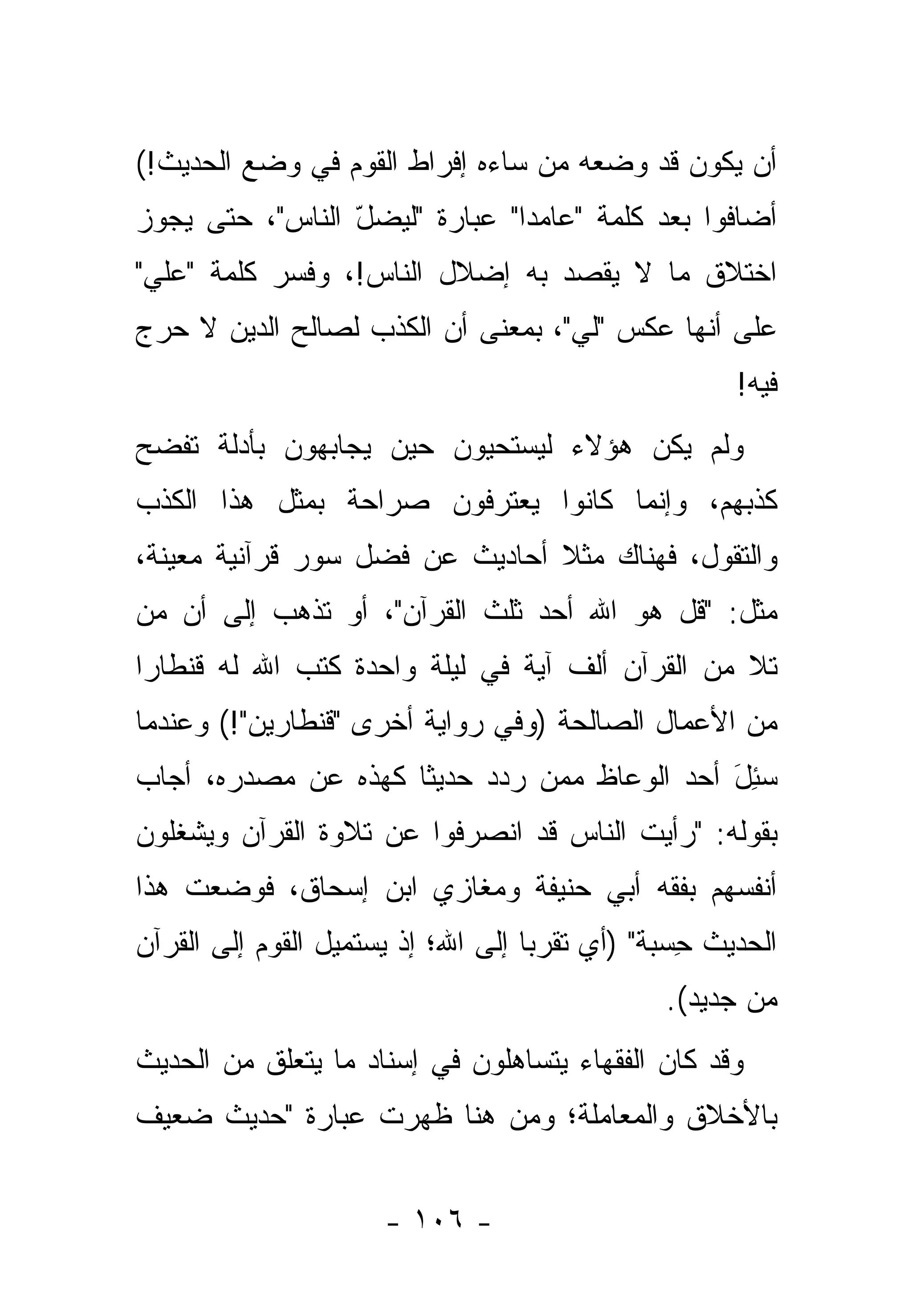 ‫ﺃﻥ ﻴﻜﻭﻥ ﻗﺩ ﻭﻀﻌﻪ ﻤﻥ ﺴﺎﺀﻩ ﺇﻓﺭﺍﻁ ﺍﻟﻘﻭﻡ ﻓﻲ ﻭﻀﻊ ﺍﻟﺤﺩﻴﺙ!(‬
                                 ‫‪‬‬
‫ﺃﻀﺎﻓﻭﺍ ﺒﻌﺩ ﻜﻠﻤﺔ "ﻋﺎﻤ ‪‬ﺍ" ﻋﺒﺎﺭﺓ "ﻟﻴﻀل ﺍﻟﻨﺎﺱ"، ﺤﺘﻰ ﻴﺠﻭﺯ‬
                 ‫ّ‬             ‫ﺩ‬
‫ﺍﺨﺘﻼﻕ ﻤﺎ ﻻ ﻴﻘﺼﺩ ﺒﻪ ﺇﻀﻼل ﺍﻟﻨﺎﺱ!، ﻭﻓ ‪‬ﺭ ﻜﻠﻤﺔ "ﻋﻠﻲ"‬
 ‫‪‬‬          ‫ﺴ‬
‫ﻋﻠﻰ ﺃﻨﻬﺎ ﻋﻜﺱ "ﻟﻲ"، ﺒﻤﻌﻨﻰ ﺃﻥ ﺍﻟﻜﺫﺏ ﻟﺼﺎﻟﺢ ﺍﻟﺩﻴﻥ ﻻ ﺤﺭﺝ‬
                                                       ‫ﻓﻴﻪ!‬
‫ﻭﻟﻡ ﻴﻜﻥ ﻫﺅﻻﺀ ﻟﻴﺴﺘﺤﻴﻭﻥ ﺤﻴﻥ ﻴﺠﺎﺒﻬﻭﻥ ﺒﺄﺩﻟﺔ ﺘﻔﻀﺢ‬
‫ﻜﺫﺒﻬﻡ، ﻭﺇﻨﻤﺎ ﻜﺎﻨﻭﺍ ﻴﻌﺘﺭﻓﻭﻥ ﺼﺭﺍﺤﺔ ﺒﻤﺜل ﻫﺫﺍ ﺍﻟﻜﺫﺏ‬
‫ﻭﺍﻟﺘﻘﻭل، ﻓﻬﻨﺎﻙ ﻤﺜﻼ ﺃﺤﺎﺩﻴﺙ ﻋﻥ ﻓﻀل ﺴﻭﺭ ﻗﺭﺁﻨﻴﺔ ﻤﻌﻴﻨﺔ،‬
                                ‫ﹰ‬
‫ﻤﺜل: "ﻗل ﻫﻭ ﺍﷲ ﺃﺤﺩ ﺜﻠﺙ ﺍﻟﻘﺭﺁﻥ"، ﺃﻭ ﺘﺫﻫﺏ ﺇﻟﻰ ﺃﻥ ﻤﻥ‬
‫‪‬‬
‫ﺘﻼ ﻤﻥ ﺍﻟﻘﺭﺁﻥ ﺃﻟﻑ ﺁﻴﺔ ﻓﻲ ﻟﻴﻠﺔ ﻭﺍﺤﺩﺓ ﻜﺘﺏ ﺍﷲ ﻟﻪ ﻗﻨﻁﺎ ‪‬ﺍ‬
 ‫ﺭ‬
‫ﻤﻥ ﺍﻷﻋﻤﺎل ﺍﻟﺼﺎﻟﺤﺔ )ﻭﻓﻲ ﺭﻭﺍﻴﺔ ﺃﺨﺭﻯ "ﻗﻨﻁﺎﺭﻴﻥ"!( ﻭﻋﻨﺩﻤﺎ‬
‫ﺴﺌل ﺃﺤﺩ ﺍﻟﻭﻋﺎﻅ ﻤﻤﻥ ﺭ ‪‬ﺩ ﺤﺩﻴ ﹰﺎ ﻜﻬﺫﻩ ﻋﻥ ﻤﺼﺩﺭﻩ، ﺃﺠﺎﺏ‬
                     ‫ﺜ‬      ‫‪ ‬ﺩ‬               ‫‪َ ِ‬‬
‫ﺒﻘﻭﻟﻪ: "ﺭﺃﻴﺕ ﺍﻟﻨﺎﺱ ﻗﺩ ﺍﻨﺼﺭﻓﻭﺍ ﻋﻥ ﺘﻼﻭﺓ ﺍﻟﻘﺭﺁﻥ ﻭﻴﺸﻐﻠﻭﻥ‬
‫ﺃﻨﻔﺴﻬﻡ ﺒﻔﻘﻪ ﺃﺒﻲ ﺤﻨﻴﻔﺔ ﻭﻤﻐﺎﺯﻱ ﺍﺒﻥ ﺇﺴﺤﺎﻕ، ﻓﻭﻀﻌﺕ ﻫﺫﺍ‬
‫ﺍﻟﺤﺩﻴﺙ ﺤﺴ‪‬ﺒﺔ" )ﺃﻱ ﺘﻘﺭ ‪‬ﺎ ﺇﻟﻰ ﺍﷲ؛ ﺇﺫ ﻴﺴﺘﻤﻴل ﺍﻟﻘﻭﻡ ﺇﻟﻰ ﺍﻟﻘﺭﺁﻥ‬
                                    ‫ﺒ‬          ‫ِ ﹰ‬
                                                ‫ﻤﻥ ﺠﺩﻴﺩ(.‬
‫ﻭﻗﺩ ﻜﺎﻥ ﺍﻟﻔﻘﻬﺎﺀ ﻴﺘﺴﺎﻫﻠﻭﻥ ﻓﻲ ﺇﺴﻨﺎﺩ ﻤﺎ ﻴﺘﻌﻠﻕ ﻤﻥ ﺍﻟﺤﺩﻴﺙ‬
‫ﺒﺎﻷﺨﻼﻕ ﻭﺍﻟﻤﻌﺎﻤﻠﺔ؛ ﻭﻤﻥ ﻫﻨﺎ ﻅﻬﺭﺕ ﻋﺒﺎﺭﺓ "ﺤﺩﻴﺙ ﻀﻌﻴﻑ‬


                      ‫- ٦٠١ -‬
 