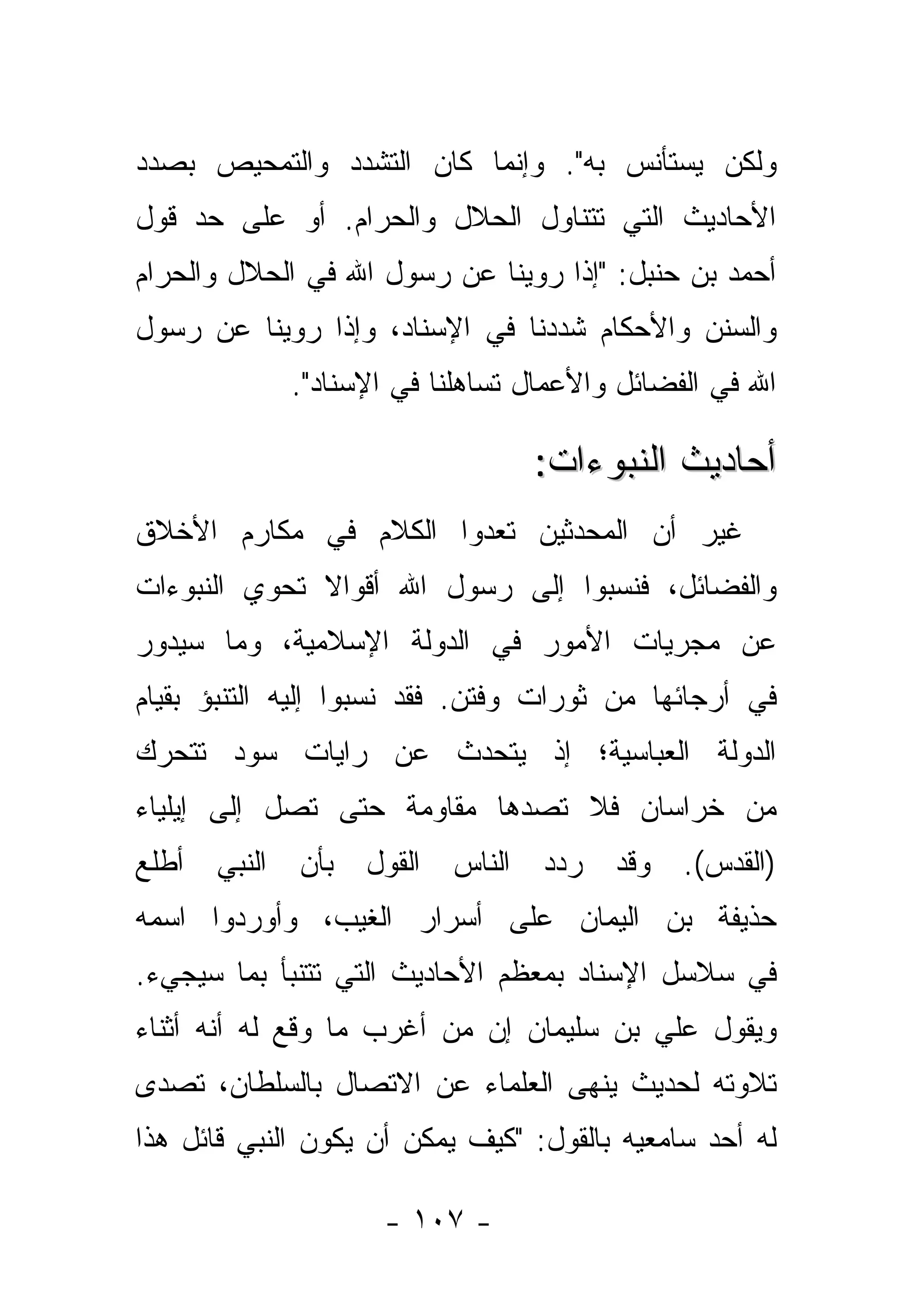 ‫ﻭﻟﻜﻥ ﻴﺴﺘﺄﻨﺱ ﺒﻪ". ﻭﺇﻨﻤﺎ ﻜﺎﻥ ﺍﻟﺘﺸﺩﺩ ﻭﺍﻟﺘﻤﺤﻴﺹ ﺒﺼﺩﺩ‬
‫ﺍﻷﺤﺎﺩﻴﺙ ﺍﻟﺘﻲ ﺘﺘﻨﺎﻭل ﺍﻟﺤﻼل ﻭﺍﻟﺤﺭﺍﻡ. ﺃﻭ ﻋﻠﻰ ﺤﺩ ﻗﻭل‬
‫ﺃﺤﻤﺩ ﺒﻥ ﺤﻨﺒل: "ﺇﺫﺍ ﺭﻭﻴﻨﺎ ﻋﻥ ﺭﺴﻭل ﺍﷲ ﻓﻲ ﺍﻟﺤﻼل ﻭﺍﻟﺤﺭﺍﻡ‬
‫ﻭﺍﻟﺴﻨﻥ ﻭﺍﻷﺤﻜﺎﻡ ﺸﺩﺩﻨﺎ ﻓﻲ ﺍﻹﺴﻨﺎﺩ، ﻭﺇﺫﺍ ﺭﻭﻴﻨﺎ ﻋﻥ ﺭﺴﻭل‬
                                 ‫‪‬‬
             ‫ﺍﷲ ﻓﻲ ﺍﻟﻔﻀﺎﺌل ﻭﺍﻷﻋﻤﺎل ﺘﺴﺎﻫﻠﻨﺎ ﻓﻲ ﺍﻹﺴﻨﺎﺩ".‬

                                   ‫ﺃﺤﺎﺩﻴﺙ ﺍﻟﻨﺒﻭﺀﺍﺕ:‬
‫ﻏﻴﺭ ﺃﻥ ﺍﻟﻤﺤﺩﺜﻴﻥ ﺘﻌﺩﻭﺍ ﺍﻟﻜﻼﻡ ﻓﻲ ﻤﻜﺎﺭﻡ ﺍﻷﺨﻼﻕ‬
                              ‫‪‬‬
‫ﻭﺍﻟﻔﻀﺎﺌل، ﻓﻨﺴﺒﻭﺍ ﺇﻟﻰ ﺭﺴﻭل ﺍﷲ ﺃﻗﻭﺍﻻ ﺘﺤﻭﻱ ﺍﻟﻨﺒﻭﺀﺍﺕ‬
              ‫ﹰ‬
‫ﻋﻥ ﻤﺠﺭﻴﺎﺕ ﺍﻷﻤﻭﺭ ﻓﻲ ﺍﻟﺩﻭﻟﺔ ﺍﻹﺴﻼﻤﻴﺔ، ﻭﻤﺎ ﺴﻴﺩﻭﺭ‬
‫ﻓﻲ ﺃﺭﺠﺎﺌﻬﺎ ﻤﻥ ﺜﻭﺭﺍﺕ ﻭﻓﺘﻥ. ﻓﻘﺩ ﻨﺴﺒﻭﺍ ﺇﻟﻴﻪ ﺍﻟﺘﻨﺒﺅ ﺒﻘﻴﺎﻡ‬
‫ﺍﻟﺩﻭﻟﺔ ﺍﻟﻌﺒﺎﺴﻴﺔ؛ ﺇﺫ ﻴﺘﺤﺩﺙ ﻋﻥ ﺭﺍﻴﺎﺕ ﺴﻭﺩ ﺘﺘﺤﺭﻙ‬
‫ﻤﻥ ﺨﺭﺍﺴﺎﻥ ﻓﻼ ﺘﺼ ‪‬ﻫﺎ ﻤﻘﺎﻭﻤﺔ ﺤﺘﻰ ﺘﺼل ﺇﻟﻰ ﺇﻴﻠﻴﺎﺀ‬
                            ‫ﺩ‬
‫ﺒﺄﻥ ﺍﻟﻨﺒﻲ ﺃﻁﻠﻊ‬     ‫ﺍﻟﻘﻭل‬   ‫ﺍﻟﻨﺎﺱ‬   ‫ﺭ ‪‬ﺩ‬
                                    ‫ﺩ‬     ‫ﻭﻗﺩ‬   ‫)ﺍﻟﻘﺩﺱ(.‬
‫ﺤﺫﻴﻔﺔ ﺒﻥ ﺍﻟﻴﻤﺎﻥ ﻋﻠﻰ ﺃﺴﺭﺍﺭ ﺍﻟﻐﻴﺏ، ﻭﺃﻭﺭﺩﻭﺍ ﺍﺴﻤﻪ‬
‫ﻓﻲ ﺴﻼﺴل ﺍﻹﺴﻨﺎﺩ ﺒﻤﻌﻅﻡ ﺍﻷﺤﺎﺩﻴﺙ ﺍﻟﺘﻲ ﺘﺘﻨﺒﺄ ﺒﻤﺎ ﺴﻴﺠﻲﺀ.‬
‫ﻭﻴﻘﻭل ﻋﻠﻲ ﺒﻥ ﺴﻠﻴﻤﺎﻥ ﺇﻥ ﻤﻥ ﺃﻏﺭﺏ ﻤﺎ ﻭﻗﻊ ﻟﻪ ﺃﻨﻪ ﺃﺜﻨﺎﺀ‬
‫ﺘﻼﻭﺘﻪ ﻟﺤﺩﻴﺙ ﻴﻨﻬﻰ ﺍﻟﻌﻠﻤﺎﺀ ﻋﻥ ﺍﻻﺘﺼﺎل ﺒﺎﻟﺴﻠﻁﺎﻥ، ﺘﺼﺩﻯ‬
 ‫‪‬‬
‫ﻟﻪ ﺃﺤﺩ ﺴﺎﻤﻌﻴﻪ ﺒﺎﻟﻘﻭل: "ﻜﻴﻑ ﻴﻤﻜﻥ ﺃﻥ ﻴﻜﻭﻥ ﺍﻟﻨﺒﻲ ﻗﺎﺌل ﻫﺫﺍ‬

                    ‫- ٧٠١ -‬
 