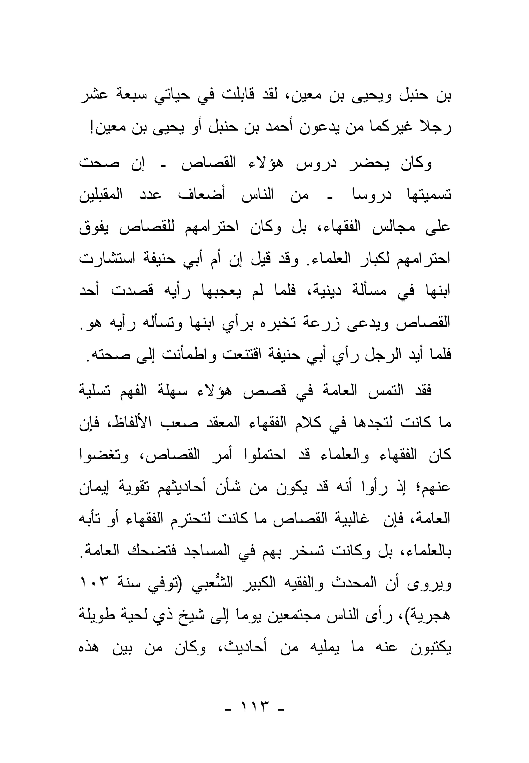 ‫ﺒﻥ ﺤﻨﺒل ﻭﻴﺤﻴﻰ ﺒﻥ ﻤﻌﻴﻥ، ﻟﻘﺩ ﻗﺎﺒﻠﺕ ﻓﻲ ﺤﻴﺎﺘﻲ ﺴﺒﻌﺔ ﻋﺸﺭ‬
 ‫ﺭﺠﻼ ﻏﻴﺭﻜﻤﺎ ﻤﻥ ﻴﺩﻋﻭﻥ ﺃﺤﻤﺩ ﺒﻥ ﺤﻨﺒل ﺃﻭ ﻴﺤﻴﻰ ﺒﻥ ﻤﻌﻴﻥ!‬
                                     ‫‪‬‬        ‫ﹰ‬
‫ﻭﻜﺎﻥ ﻴﺤﻀﺭ ﺩﺭﻭﺱ ﻫﺅﻻﺀ ﺍﻟﻘﺼﺎﺹ ـ ﺇﻥ ﺼﺤﺕ‬
‫ﺘﺴﻤﻴﺘﻬﺎ ﺩﺭﻭ ‪‬ﺎ ـ ﻤﻥ ﺍﻟﻨﺎﺱ ﺃﻀﻌﺎﻑ ﻋﺩﺩ ﺍﻟﻤﻘﺒﻠﻴﻥ‬
                               ‫ﺴ‬
‫ﻋﻠﻰ ﻤﺠﺎﻟﺱ ﺍﻟﻔﻘﻬﺎﺀ، ﺒل ﻭﻜﺎﻥ ﺍﺤﺘﺭﺍﻤﻬﻡ ﻟﻠﻘﺼﺎﺹ ﻴﻔﻭﻕ‬
       ‫ﹸ ‪‬‬
‫ﺍﺤﺘﺭﺍﻤﻬﻡ ﻟﻜﺒﺎﺭ ﺍﻟﻌﻠﻤﺎﺀ. ﻭﻗﺩ ﻗﻴل ﺇﻥ ﺃﻡ ﺃﺒﻲ ﺤﻨﻴﻔﺔ ﺍﺴﺘﺸﺎﺭﺕ‬
                  ‫‪‬‬
‫ﺍﺒﻨﻬﺎ ﻓﻲ ﻤﺴﺄﻟﺔ ﺩﻴﻨﻴﺔ، ﻓﻠﻤﺎ ﻟﻡ ﻴﻌﺠﺒﻬﺎ ﺭﺃﻴﻪ ﻗﺼﺩﺕ ﺃﺤﺩ‬
                         ‫‪‬‬
‫ﺍﻟﻘﺼﺎﺹ ﻭﻴﺩﻋﻰ ﺯﺭﻋﺔ ﺘﺨﺒﺭﻩ ﺒﺭﺃﻱ ﺍﺒﻨﻬﺎ ﻭﺘﺴﺄﻟﻪ ﺭﺃﻴﻪ ﻫﻭ.‬
                                              ‫ﹸ ‪‬‬
‫ﻓﻠﻤﺎ ﺃﻴﺩ ﺍﻟﺭﺠل ﺭﺃﻱ ﺃﺒﻲ ﺤﻨﻴﻔﺔ ﺍﻗﺘﻨﻌﺕ ﻭﺍﻁﻤﺄﻨﺕ ﺇﻟﻰ ﺼﺤﺘﻪ.‬
                                             ‫‪ ‬‬
‫ﻓﻘﺩ ﺍﻟﺘﻤﺱ ﺍﻟﻌﺎﻤﺔ ﻓﻲ ﻗﺼﺹ ﻫﺅﻻﺀ ﺴﻬﻠﺔ ﺍﻟﻔﻬﻡ ﺘﺴﻠﻴﺔ‬
‫ﻤﺎ ﻜﺎﻨﺕ ﻟﺘﺠﺩﻫﺎ ﻓﻲ ﻜﻼﻡ ﺍﻟﻔﻘﻬﺎﺀ ﺍﻟﻤﻌﻘﺩ ﺼﻌﺏ ﺍﻷﻟﻔﺎﻅ، ﻓﺈﻥ‬
‫ﻜﺎﻥ ﺍﻟﻔﻘﻬﺎﺀ ﻭﺍﻟﻌﻠﻤﺎﺀ ﻗﺩ ﺍﺤﺘﻤﻠﻭﺍ ﺃﻤﺭ ﺍﻟﻘﺼﺎﺹ، ﻭﺘﻐﻀﻭﺍ‬
          ‫ﹸ ‪‬‬
‫ﻋﻨﻬﻡ؛ ﺇﺫ ﺭﺃﻭﺍ ﺃﻨﻪ ﻗﺩ ﻴﻜﻭﻥ ﻤﻥ ﺸﺄﻥ ﺃﺤﺎﺩﻴﺜﻬﻡ ﺘﻘﻭﻴﺔ ﺇﻴﻤﺎﻥ‬
‫ﺍﻟﻌﺎﻤﺔ، ﻓﺈﻥ ﻏﺎﻟﺒﻴﺔ ﺍﻟﻘﺼﺎﺹ ﻤﺎ ﻜﺎﻨﺕ ﻟﺘﺤﺘﺭﻡ ﺍﻟﻔﻘﻬﺎﺀ ﺃﻭ ﺘﺄﺒﻪ‬
‫ﺒﺎﻟﻌﻠﻤﺎﺀ، ﺒل ﻭﻜﺎﻨﺕ ﺘﺴﺨﺭ ﺒﻬﻡ ﻓﻲ ﺍﻟﻤﺴﺎﺠﺩ ﻓﺘﻀﺤﻙ ﺍﻟﻌﺎﻤﺔ.‬
‫ﻭﻴﺭﻭﻯ ﺃﻥ ﺍﻟﻤﺤﺩﺙ ﻭﺍﻟﻔﻘﻴﻪ ﺍﻟﻜﺒﻴﺭ ﺍﻟﺸﻌﺒﻲ )ﺘﻭﻓﻲ ﺴﻨﺔ ٣٠١‬
                 ‫ﱡ‬                   ‫‪‬‬
‫ﻫﺠﺭﻴﺔ(، ﺭﺃﻯ ﺍﻟﻨﺎﺱ ﻤﺠﺘﻤﻌﻴﻥ ﻴﻭ ‪‬ﺎ ﺇﻟﻰ ﺸﻴﺦ ﺫﻱ ﻟﺤﻴﺔ ﻁﻭﻴﻠﺔ‬
                       ‫ﻤ‬
‫ﻴﻜﺘﺒﻭﻥ ﻋﻨﻪ ﻤﺎ ﻴﻤﻠﻴﻪ ﻤﻥ ﺃﺤﺎﺩﻴﺙ، ﻭﻜﺎﻥ ﻤﻥ ﺒﻴﻥ ﻫﺫﻩ‬


                     ‫- ٣١١ -‬
 