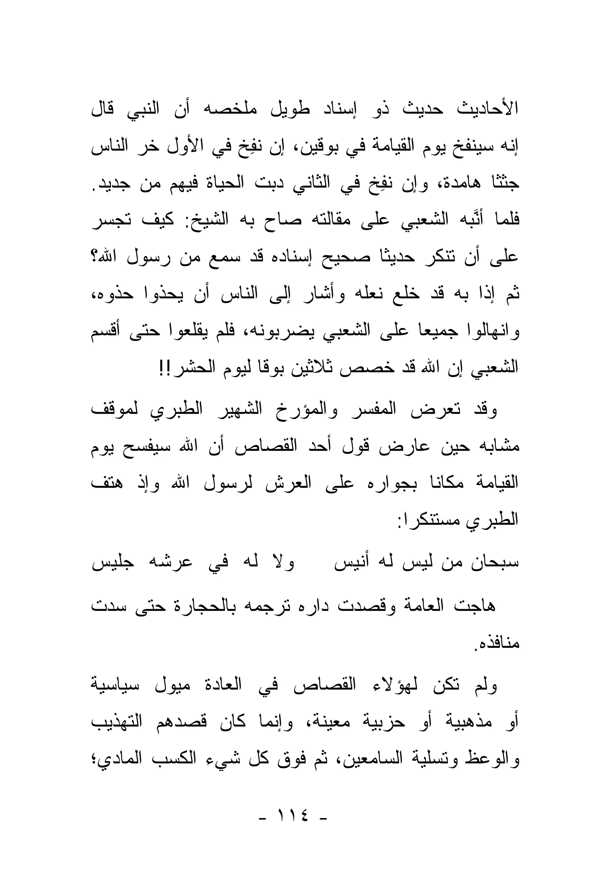 ‫ﺍﻷﺤﺎﺩﻴﺙ ﺤﺩﻴﺙ ﺫﻭ ﺇﺴﻨﺎﺩ ﻁﻭﻴل ﻤﻠﺨﺼﻪ ﺃﻥ ﺍﻟﻨﺒﻲ ﻗﺎل‬
‫ﺇﻨﻪ ﺴﻴﻨﻔﺦ ﻴﻭﻡ ﺍﻟﻘﻴﺎﻤﺔ ﻓﻲ ﺒﻭﻗﻴﻥ، ﺇﻥ ﻨ ِﺦ ﻓﻲ ﺍﻷﻭل ﺨﺭ ﺍﻟﻨﺎﺱ‬
      ‫‪‬‬           ‫ﹸﻔ‬
‫ﺠﺜ ﹰﺎ ﻫﺎﻤﺩﺓ، ﻭﺇﻥ ﻨ ِﺦ ﻓﻲ ﺍﻟﺜﺎﻨﻲ ﺩ ‪‬ﺕ ﺍﻟﺤﻴﺎﺓ ﻓﻴﻬﻡ ﻤﻥ ﺠﺩﻴﺩ.‬
                      ‫ﺒ‬              ‫ﹸﻔ‬              ‫ﺜ‬
‫ﻓﻠﻤﺎ ﺃ ﱠﺒﻪ ﺍﻟ ﹼﻌﺒﻲ ﻋﻠﻰ ﻤﻘﺎﻟﺘﻪ ﺼﺎﺡ ﺒﻪ ﺍﻟﺸﻴﺦ: ﻜﻴﻑ ﺘﺠﺴﺭ‬
                                     ‫ﺸ‬      ‫‪ ‬ﻨ‬
‫ﻋﻠﻰ ﺃﻥ ﺘﻨﻜﺭ ﺤﺩﻴ ﹰﺎ ﺼﺤﻴﺢ ﺇﺴﻨﺎﺩﻩ ﻗﺩ ‪‬ﻤﻊ ﻤﻥ ﺭﺴﻭل ﺍﷲ؟‬
              ‫ﺴ‬           ‫‪‬‬     ‫ﺜ‬
‫ﺜﻡ ﺇﺫﺍ ﺒﻪ ﻗﺩ ﺨﻠﻊ ﻨﻌﻠﻪ ﻭﺃﺸﺎﺭ ﺇﻟﻰ ﺍﻟﻨﺎﺱ ﺃﻥ ﻴﺤﺫﻭﺍ ﺤﺫﻭﻩ،‬
‫ﻭﺍﻨﻬﺎﻟﻭﺍ ﺠﻤﻴ ‪‬ﺎ ﻋﻠﻰ ﺍﻟﺸﻌﺒﻲ ﻴﻀﺭﺒﻭﻨﻪ، ﻓﻠﻡ ﻴﻘﻠﻌﻭﺍ ﺤﺘﻰ ﺃﻗﺴﻡ‬
                                         ‫ﻌ‬
        ‫ﺍﻟﺸﻌﺒﻲ ﺇﻥ ﺍﷲ ﻗﺩ ﺨ ‪‬ﺹ ﺜﻼﺜﻴﻥ ﺒﻭ ﹰﺎ ﻟﻴﻭﻡ ﺍﻟﺤﺸﺭ!!‬
                      ‫ﻗ‬           ‫ﺼ‬
‫ﻭﻗﺩ ﺘﻌﺭﺽ ﺍﻟﻤﻔﺴﺭ ﻭﺍﻟﻤﺅﺭﺥ ﺍﻟﺸﻬﻴﺭ ﺍﻟﻁﺒﺭﻱ ﻟﻤﻭﻗﻑ‬
                                    ‫‪‬‬
‫ﻤﺸﺎﺒﻪ ﺤﻴﻥ ﻋﺎﺭﺽ ﻗﻭل ﺃﺤﺩ ﺍﻟﻘﺼﺎﺹ ﺃﻥ ﺍﷲ ﺴﻴﻔﺴﺢ ﻴﻭﻡ‬
‫ﺍﻟﻘﻴﺎﻤﺔ ﻤﻜﺎ ﹰﺎ ﺒﺠﻭﺍﺭﻩ ﻋﻠﻰ ﺍﻟﻌﺭﺵ ﻟﺭﺴﻭل ﺍﷲ ﻭﺇﺫ ﻫﺘﻑ‬
                                   ‫ﻨ‬
                                        ‫ﺍﻟﻁﺒﺭﻱ ﻤﺴﺘﻨﻜ ‪‬ﺍ:‬
                                          ‫ﺭ‬
‫ﻭﻻ ﻟﻪ ﻓﻲ ﻋﺭﺸﻪ ﺠﻠﻴﺱ‬              ‫ﺴﺒﺤﺎﻥ ﻤﻥ ﻟﻴﺱ ﻟﻪ ﺃﻨﻴﺱ‬

‫ﻫﺎﺠﺕ ﺍﻟﻌﺎﻤﺔ ﻭﻗﺼﺩﺕ ﺩﺍﺭﻩ ﺘﺭﺠﻤﻪ ﺒﺎﻟﺤﺠﺎﺭﺓ ﺤﺘﻰ ﺴ ‪‬ﺕ‬
 ‫ﺩ‬
                                                  ‫ﻤﻨﺎﻓﺫﻩ.‬
‫ﻭﻟﻡ ﺘﻜﻥ ﻟﻬﺅﻻﺀ ﺍﻟﻘﺼﺎﺹ ﻓﻲ ﺍﻟﻌﺎﺩﺓ ﻤﻴﻭل ﺴﻴﺎﺴﻴﺔ‬
‫ﺃﻭ ﻤﺫﻫﺒﻴﺔ ﺃﻭ ﺤﺯﺒﻴﺔ ﻤﻌﻴﻨﺔ، ﻭﺇﻨﻤﺎ ﻜﺎﻥ ﻗﺼﺩﻫﻡ ﺍﻟﺘﻬﺫﻴﺏ‬
‫ﻭﺍﻟﻭﻋﻅ ﻭﺘﺴﻠﻴﺔ ﺍﻟﺴﺎﻤﻌﻴﻥ، ﺜﻡ ﻓﻭﻕ ﻜل ﺸﻲﺀ ﺍﻟﻜﺴﺏ ﺍﻟﻤﺎﺩﻱ؛‬

                      ‫- ٤١١ -‬
 