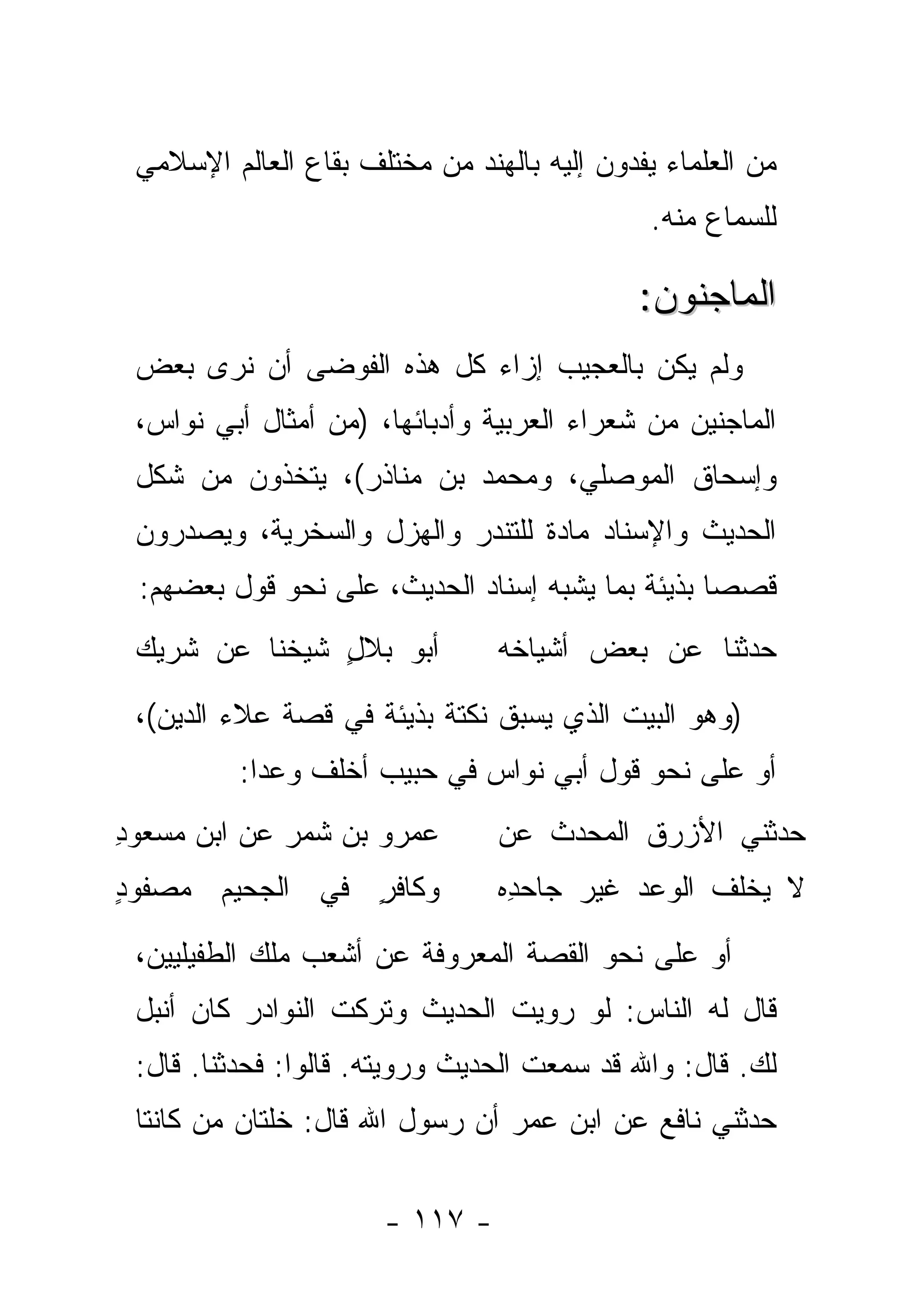 ‫ﻤﻥ ﺍﻟﻌﻠﻤﺎﺀ ﻴﻔﺩﻭﻥ ﺇﻟﻴﻪ ﺒﺎﻟﻬﻨﺩ ﻤﻥ ﻤﺨﺘﻠﻑ ﺒﻘﺎﻉ ﺍﻟﻌﺎﻟﻡ ﺍﻹﺴﻼﻤﻲ‬
                                              ‫ﻟﻠﺴﻤﺎﻉ ﻤﻨﻪ.‬

                                             ‫ﺍﻟﻤﺎﺠﻨﻭﻥ:‬
 ‫ﻭﻟﻡ ﻴﻜﻥ ﺒﺎﻟﻌﺠﻴﺏ ﺇﺯﺍﺀ ﻜل ﻫﺫﻩ ﺍﻟﻔﻭﻀﻰ ﺃﻥ ﻨﺭﻯ ﺒﻌﺽ‬
 ‫ﺍﻟﻤﺎﺠﻨﻴﻥ ﻤﻥ ﺸﻌﺭﺍﺀ ﺍﻟﻌﺭﺒﻴﺔ ﻭﺃﺩﺒﺎﺌﻬﺎ، )ﻤﻥ ﺃﻤﺜﺎل ﺃﺒﻲ ﻨﻭﺍﺱ،‬
 ‫ﻭﺇﺴﺤﺎﻕ ﺍﻟﻤﻭﺼﻠﻲ، ﻭﻤﺤﻤﺩ ﺒﻥ ﻤﻨﺎﺫﺭ(، ﻴ ﹼﺨﺫﻭﻥ ﻤﻥ ﺸﻜل‬
            ‫ﺘ‬
 ‫ﺍﻟﺤﺩﻴﺙ ﻭﺍﻹﺴﻨﺎﺩ ﻤﺎﺩﺓ ﻟﻠﺘﻨﺩﺭ ﻭﺍﻟﻬﺯل ﻭﺍﻟﺴﺨﺭﻴﺔ، ﻭﻴﺼ ‪‬ﺭﻭﻥ‬
    ‫ﺩ‬
 ‫ﻗﺼﺼﺎ ﺒﺫﻴﺌﺔ ﺒﻤﺎ ﻴﺸﺒﻪ ﺇﺴﻨﺎﺩ ﺍﻟﺤﺩﻴﺙ، ﻋﻠﻰ ﻨﺤﻭ ﻗﻭل ﺒﻌﻀﻬﻡ:‬
                                                  ‫‪‬‬
 ‫ﺃﺒﻭ ﺒﻼل ﺸﻴ ﹸﻨﺎ ﻋﻥ ﺸﺭﻴﻙ‬
           ‫ٍ ﺨ‬                  ‫ﺤ ‪‬ﺜﻨﺎ ﻋﻥ ﺒﻌﺽ ﺃﺸﻴﺎﺨﻪ‬
                                                 ‫ﺩ‬
 ‫)ﻭﻫﻭ ﺍﻟﺒﻴﺕ ﺍﻟﺫﻱ ﻴﺴﺒﻕ ﻨﻜﺘﺔ ﺒﺫﻴﺌﺔ ﻓﻲ ﻗﺼﺔ ﻋﻼﺀ ﺍﻟﺩﻴﻥ(،‬
          ‫ﺃﻭ ﻋﻠﻰ ﻨﺤﻭ ﻗﻭل ﺃﺒﻲ ﻨﻭﺍﺱ ﻓﻲ ﺤﺒﻴﺏ ﺃﺨﻠﻑ ﻭﻋ ‪‬ﺍ:‬
            ‫ﺩ‬
‫ﻋﻤﺭﻭ ﺒﻥ ﺸﻤﺭ ﻋﻥ ﺍﺒﻥ ﻤﺴﻌﻭﺩ‬
‫ِ‬                               ‫ﺤ ‪‬ﺜﻨﻲ ﺍﻷﺯﺭﻕ ﺍﻟﻤﺤ ‪‬ﺙ ﻋﻥ‬
                                   ‫ﺩ ﹸ‬     ‫ﹸ‬        ‫ﺩ‬
‫ﻭﻜﺎﻓﺭ ﻓﻲ ﺍﻟﺠﺤﻴﻡ ﻤﺼﻔﻭﺩ‬
‫ٍ‬               ‫ٍ‬               ‫ﻻ ‪‬ﺨﻠﻑ ﺍﻟﻭﻋﺩ ﻏﻴﺭ ﺠﺎﺤ ِﻩ‬
                                 ‫ﺩ‬     ‫‪‬‬   ‫‪‬‬        ‫ﻴ‬
 ‫ﺃﻭ ﻋﻠﻰ ﻨﺤﻭ ﺍﻟﻘﺼﺔ ﺍﻟﻤﻌﺭﻭﻓﺔ ﻋﻥ ﺃﺸﻌﺏ ﻤﻠﻙ ﺍﻟﻁﻔﻴﻠﻴﻴﻥ،‬
 ‫ﻗﺎل ﻟﻪ ﺍﻟﻨﺎﺱ: ﻟﻭ ﺭﻭﻴﺕ ﺍﻟﺤﺩﻴﺙ ﻭﺘﺭﻜﺕ ﺍﻟﻨﻭﺍﺩﺭ ﻜﺎﻥ ﺃﻨﺒل‬
 ‫ﻟﻙ. ﻗﺎل: ﻭﺍﷲ ﻗﺩ ﺴﻤﻌﺕ ﺍﻟﺤﺩﻴﺙ ﻭﺭﻭﻴﺘﻪ. ﻗﺎﻟﻭﺍ: ﻓﺤﺩﺜﻨﺎ. ﻗﺎل:‬
          ‫‪‬‬
 ‫ﺤﺩﺜﻨﻲ ﻨﺎﻓﻊ ﻋﻥ ﺍﺒﻥ ﻋﻤﺭ ﺃﻥ ﺭﺴﻭل ﺍﷲ ﻗﺎل: ﺨﹼﺘﺎﻥ ﻤﻥ ﻜﺎﻨﺘﺎ‬
       ‫‪‬‬    ‫ﻠ‬


                      ‫- ٧١١ -‬
 