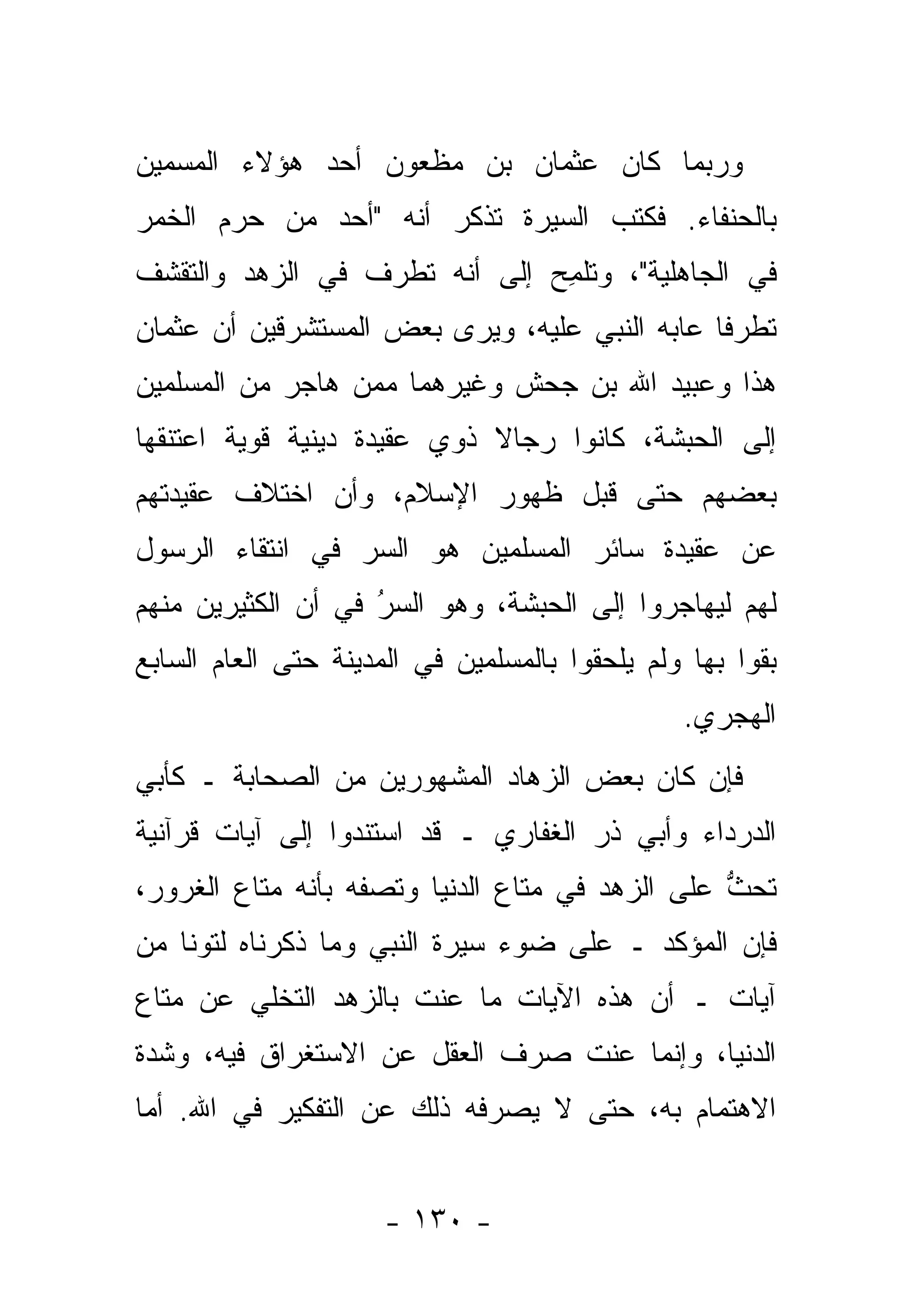 ‫ﻭﺭﺒﻤﺎ ﻜﺎﻥ ﻋﺜﻤﺎﻥ ﺒﻥ ﻤﻅﻌﻭﻥ ﺃﺤﺩ ﻫﺅﻻﺀ ﺍﻟ ‪‬ﺴﻤﻴﻥ‬
  ‫ﻤ ‪‬‬
‫ﺒﺎﻟﺤﻨﻔﺎﺀ. ﻓﻜ ﹸﺏ ﺍﻟﺴﻴﺭﺓ ﺘﺫﻜﺭ ﺃﻨﻪ "ﺃﺤﺩ ﻤﻥ ﺤﺭﻡ ﺍﻟﺨﻤﺭ‬
       ‫‪ ‬‬                        ‫ﹸﺘ‬
‫ﻓﻲ ﺍﻟﺠﺎﻫﻠﻴﺔ"، ﻭﺘﻠﻤﺢ ﺇﻟﻰ ﺃﻨﻪ ﺘﻁﺭﻑ ﻓﻲ ﺍﻟﺯﻫﺩ ﻭﺍﻟﺘﻘﺸﻑ‬
                  ‫‪‬‬           ‫ﹸﹾ ِ ‪‬‬
‫ﺘﻁﺭ ﹰﺎ ﻋﺎﺒﻪ ﺍﻟﻨﺒﻲ ﻋﻠﻴﻪ، ﻭﻴﺭﻯ ﺒﻌﺽ ﺍﻟﻤﺴﺘﺸﺭﻗﻴﻥ ﺃﻥ ﻋﺜﻤﺎﻥ‬
                                               ‫ﻓ‬
‫ﻫﺫﺍ ﻭﻋﺒﻴﺩ ﺍﷲ ﺒﻥ ﺠﺤﺵ ﻭﻏﻴﺭﻫﻤﺎ ﻤﻤﻥ ﻫﺎﺠﺭ ﻤﻥ ﺍﻟﻤﺴﻠﻤﻴﻥ‬
                 ‫‪‬‬
‫ﺇﻟﻰ ﺍﻟﺤﺒﺸﺔ، ﻜﺎﻨﻭﺍ ﺭﺠﺎﻻ ﺫﻭﻱ ﻋﻘﻴﺩﺓ ﺩﻴﻨﻴﺔ ﻗﻭﻴﺔ ﺍﻋﺘﻨﻘﻬﺎ‬
                             ‫ﹰ‬
‫ﺒﻌﻀﻬﻡ ﺤﺘﻰ ﻗﺒل ﻅﻬﻭﺭ ﺍﻹﺴﻼﻡ، ﻭﺃﻥ ﺍﺨﺘﻼﻑ ﻋﻘﻴﺩﺘﻬﻡ‬
‫ﻋﻥ ﻋﻘﻴﺩﺓ ﺴﺎﺌﺭ ﺍﻟﻤﺴﻠﻤﻴﻥ ﻫﻭ ﺍﻟﺴﺭ ﻓﻲ ﺍﻨﺘﻘﺎﺀ ﺍﻟﺭﺴﻭل‬
                 ‫‪‬‬
‫ﻟﻬﻡ ﻟﻴﻬﺎﺠﺭﻭﺍ ﺇﻟﻰ ﺍﻟﺤﺒﺸﺔ، ﻭﻫﻭ ﺍﻟﺴﺭ ﻓﻲ ﺃﻥ ﺍﻟﻜﺜﻴﺭﻴﻥ ﻤﻨﻬﻡ‬
                    ‫ُ‬
                    ‫‪‬‬
‫ﺒﻘﻭﺍ ﺒﻬﺎ ﻭﻟﻡ ﻴﻠﺤﻘﻭﺍ ﺒﺎﻟﻤﺴﻠﻤﻴﻥ ﻓﻲ ﺍﻟﻤﺩﻴﻨﺔ ﺤﺘﻰ ﺍﻟﻌﺎﻡ ﺍﻟﺴﺎﺒﻊ‬
                                                ‫ﺍﻟﻬﺠﺭﻱ.‬
‫ﻓﺈﻥ ﻜﺎﻥ ﺒﻌﺽ ﺍﻟﺯﻫﺎﺩ ﺍﻟﻤﺸﻬﻭﺭﻴﻥ ﻤﻥ ﺍﻟﺼﺤﺎﺒﺔ ـ ﻜﺄﺒﻲ‬
                              ‫‪‬‬
‫ﺍﻟﺩﺭﺩﺍﺀ ﻭﺃﺒﻲ ﺫﺭ ﺍﻟﻐﻔﺎﺭﻱ ـ ﻗﺩ ﺍﺴﺘﻨﺩﻭﺍ ﺇﻟﻰ ﺁﻴﺎﺕ ﻗﺭﺁﻨﻴﺔ‬
‫ﺘﺤﺙ ﻋﻠﻰ ﺍﻟﺯﻫﺩ ﻓﻲ ﻤﺘﺎﻉ ﺍﻟﺩﻨﻴﺎ ﻭﺘﺼﻔﻪ ﺒﺄﻨﻪ ﻤﺘﺎﻉ ﺍﻟﻐﺭﻭﺭ،‬
                                                 ‫ﱡ‬
‫ﻓﺈﻥ ﺍﻟﻤﺅﻜﺩ ـ ﻋﻠﻰ ﻀﻭﺀ ﺴﻴﺭﺓ ﺍﻟﻨﺒﻲ ﻭﻤﺎ ﺫﻜﺭﻨﺎﻩ ﻟﺘ ‪‬ﻨﺎ ﻤﻥ‬
     ‫ﻭ‬
‫ﺁﻴﺎﺕ ـ ﺃﻥ ﻫﺫﻩ ﺍﻵﻴﺎﺕ ﻤﺎ ﻋﻨﺕ ﺒﺎﻟﺯﻫﺩ ﺍﻟﺘﺨﻠﻲ ﻋﻥ ﻤﺘﺎﻉ‬
‫ﺍﻟﺩﻨﻴﺎ، ﻭﺇﻨﻤﺎ ﻋ ﹶﺕ ﺼﺭﻑ ﺍﻟﻌﻘل ﻋﻥ ﺍﻻﺴﺘﻐﺭﺍﻕ ﻓﻴﻪ، ﻭﺸﺩﺓ‬
                                 ‫‪‬ﻨ‬
‫ﺍﻻﻫﺘﻤﺎﻡ ﺒﻪ، ﺤﺘﻰ ﻻ ﻴﺼﺭﻓﻪ ﺫﻟﻙ ﻋﻥ ﺍﻟﺘﻔﻜﻴﺭ ﻓﻲ ﺍﷲ. ﺃﻤﺎ‬
 ‫‪‬‬


                      ‫- ٠٣١ -‬
 