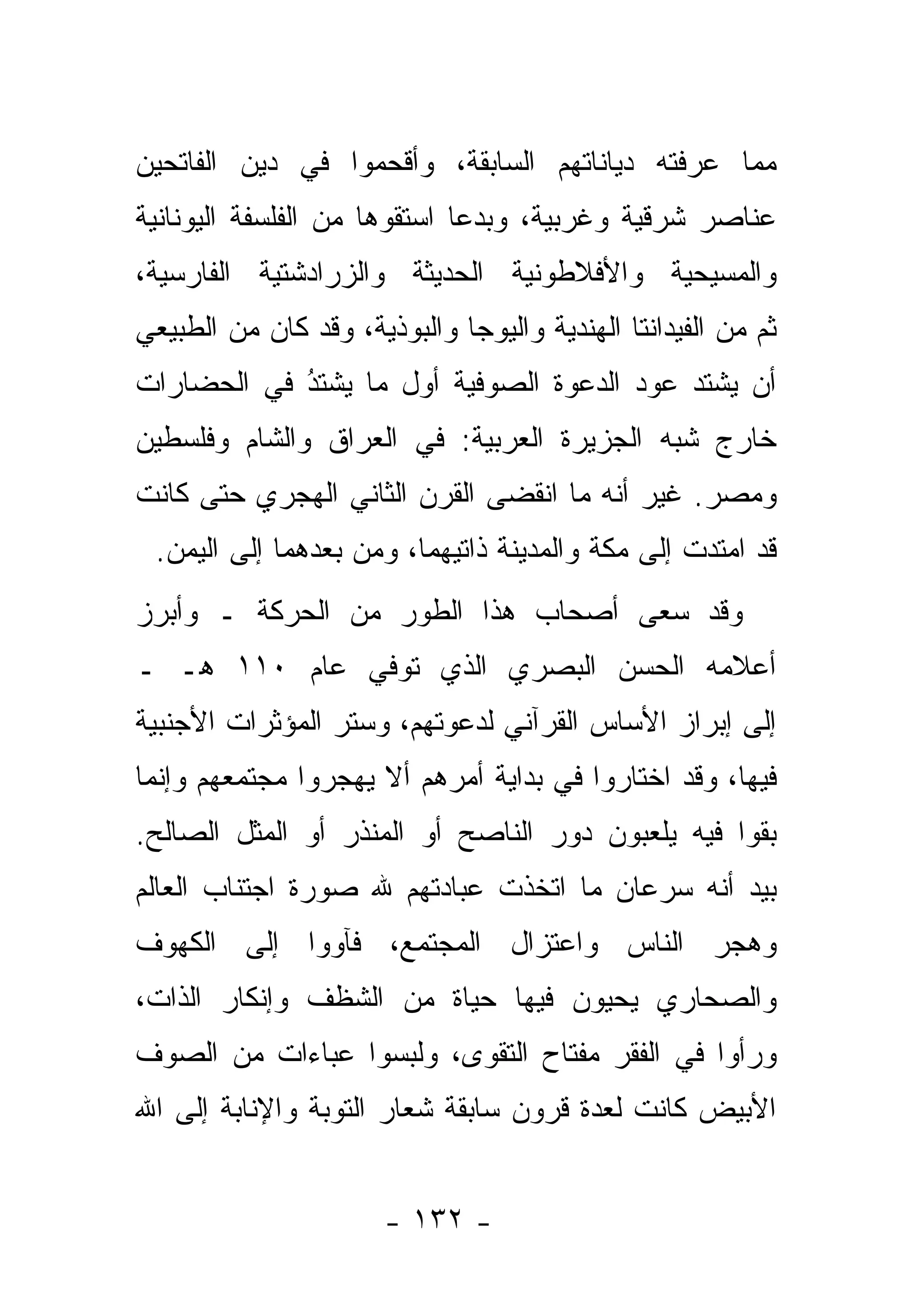 ‫ﻤﻤﺎ ﻋﺭﻓﺘﻪ ﺩﻴﺎﻨﺎﺘﻬﻡ ﺍﻟﺴﺎﺒﻘﺔ، ﻭﺃﻗﺤﻤﻭﺍ ﻓﻲ ﺩﻴﻥ ﺍﻟﻔﺎﺘﺤﻴﻥ‬
‫ﻋﻨﺎﺼﺭ ﺸﺭﻗﻴﺔ ﻭﻏﺭﺒﻴﺔ، ﻭﺒﺩ ‪‬ﺎ ﺍﺴﺘﻘﻭﻫﺎ ﻤﻥ ﺍﻟﻔﻠﺴﻔﺔ ﺍﻟﻴﻭﻨﺎﻨﻴﺔ‬
                              ‫ﻋ‬
‫ﻭﺍﻟﻤﺴﻴﺤﻴﺔ ﻭﺍﻷﻓﻼﻁﻭﻨﻴﺔ ﺍﻟﺤﺩﻴﺜﺔ ﻭﺍﻟﺯﺭﺍﺩﺸﺘﻴﺔ ﺍﻟﻔﺎﺭﺴﻴﺔ،‬
‫ﺜﻡ ﻤﻥ ﺍﻟﻔﻴﺩﺍﻨﺘﺎ ﺍﻟﻬﻨﺩﻴﺔ ﻭﺍﻟﻴﻭﺠﺎ ﻭﺍﻟﺒﻭﺫﻴﺔ، ﻭﻗﺩ ﻜﺎﻥ ﻤﻥ ﺍﻟﻁﺒﻴﻌﻲ‬
‫ﺃﻥ ﻴﺸﺘﺩ ﻋﻭﺩ ﺍﻟﺩﻋﻭﺓ ﺍﻟﺼﻭﻓﻴﺔ ﺃﻭل ﻤﺎ ﻴﺸﺘﺩ ﻓﻲ ﺍﻟﺤﻀﺎﺭﺍﺕ‬
            ‫ُ‬
            ‫‪‬‬
‫ﺨﺎﺭﺝ ﺸﺒﻪ ﺍﻟﺠﺯﻴﺭﺓ ﺍﻟﻌﺭﺒﻴﺔ: ﻓﻲ ﺍﻟﻌﺭﺍﻕ ﻭﺍﻟﺸﺎﻡ ﻭﻓﻠﺴﻁﻴﻥ‬
‫ﻭﻤﺼﺭ. ﻏﻴﺭ ﺃﻨﻪ ﻤﺎ ﺍﻨﻘﻀﻰ ﺍﻟﻘﺭﻥ ﺍﻟﺜﺎﻨﻲ ﺍﻟﻬﺠﺭﻱ ﺤﺘﻰ ﻜﺎﻨﺕ‬
 ‫ﻗﺩ ﺍﻤﺘ ‪‬ﺕ ﺇﻟﻰ ﻤﻜﺔ ﻭﺍﻟﻤﺩﻴﻨﺔ ﺫﺍﺘﻴﻬﻤﺎ، ﻭﻤﻥ ﺒﻌﺩﻫﻤﺎ ﺇﻟﻰ ﺍﻟﻴﻤﻥ.‬
                                                  ‫ﺩ‬
‫ﻭﻗﺩ ﺴﻌﻰ ﺃﺼﺤﺎﺏ ﻫﺫﺍ ﺍﻟﻁﻭﺭ ﻤﻥ ﺍﻟﺤﺭﻜﺔ ـ ﻭﺃﺒﺭﺯ‬
‫ﺃﻋﻼﻤﻪ ﺍﻟﺤﺴﻥ ﺍﻟﺒﺼﺭﻱ ﺍﻟﺫﻱ ﺘﻭﻓﻲ ﻋﺎﻡ ٠١١ ﻫـ ـ‬
‫ﺇﻟﻰ ﺇﺒﺭﺍﺯ ﺍﻷﺴﺎﺱ ﺍﻟﻘﺭﺁﻨﻲ ﻟﺩﻋﻭﺘﻬﻡ، ﻭ ‪‬ﺘﺭ ﺍﻟﻤﺅﺜﺭﺍﺕ ﺍﻷﺠﻨﺒﻴﺔ‬
                   ‫ﺴ‬
‫ﻓﻴﻬﺎ، ﻭﻗﺩ ﺍﺨﺘﺎﺭﻭﺍ ﻓﻲ ﺒﺩﺍﻴﺔ ﺃﻤﺭﻫﻡ ﺃﻻ ﻴﻬﺠﺭﻭﺍ ﻤﺠﺘﻤﻌﻬﻡ ﻭﺇﻨﻤﺎ‬
‫ﺒﻘﻭﺍ ﻓﻴﻪ ﻴﻠﻌﺒﻭﻥ ﺩﻭﺭ ﺍﻟﻨﺎﺼﺢ ﺃﻭ ﺍﻟﻤﻨﺫﺭ ﺃﻭ ﺍﻟﻤﺜل ﺍﻟﺼﺎﻟﺢ.‬
‫ﺒﻴﺩ ﺃﻨﻪ ﺴﺭﻋﺎﻥ ﻤﺎ ﺍﺘﺨﺫﺕ ﻋﺒﺎﺩﺘﻬﻡ ﷲ ﺼﻭﺭﺓ ﺍﺠﺘﻨﺎﺏ ﺍﻟﻌﺎﻟﻡ‬
‫ﻭﻫﺠﺭ ﺍﻟﻨﺎﺱ ﻭﺍﻋﺘﺯﺍل ﺍﻟﻤﺠﺘﻤﻊ، ﻓﺂﻭﻭﺍ ﺇﻟﻰ ﺍﻟﻜﻬﻭﻑ‬
‫ﻭﺍﻟﺼﺤﺎﺭﻱ ﻴﺤﻴﻭﻥ ﻓﻴﻬﺎ ﺤﻴﺎﺓ ﻤﻥ ﺍﻟﺸﻅﻑ ﻭﺇﻨﻜﺎﺭ ﺍﻟﺫﺍﺕ،‬
‫ﻭﺭﺃﻭﺍ ﻓﻲ ﺍﻟﻔﻘﺭ ﻤﻔﺘﺎﺡ ﺍﻟﺘﻘﻭﻯ، ﻭﻟﺒﺴﻭﺍ ﻋﺒﺎﺀﺍﺕ ﻤﻥ ﺍﻟﺼﻭﻑ‬
‫ﺍﻷﺒﻴﺽ ﻜﺎﻨﺕ ﻟﻌﺩﺓ ﻗﺭﻭﻥ ﺴﺎﺒﻘﺔ ﺸﻌﺎﺭ ﺍﻟﺘﻭﺒﺔ ﻭﺍﻹﻨﺎﺒﺔ ﺇﻟﻰ ﺍﷲ‬


                       ‫- ٢٣١ -‬
 