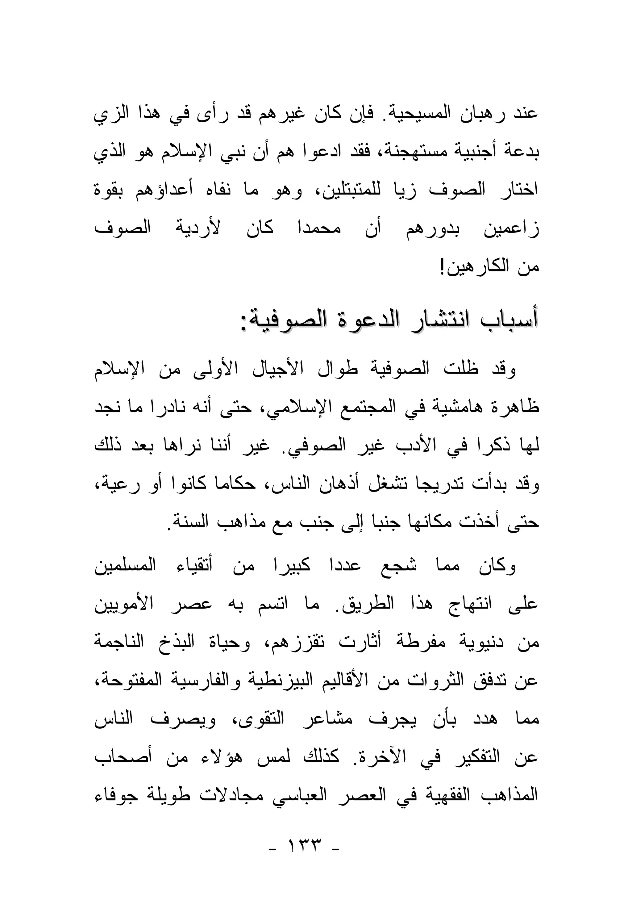 ‫ﻋﻨﺩ ﺭﻫﺒﺎﻥ ﺍﻟﻤﺴﻴﺤﻴﺔ. ﻓﺈﻥ ﻜﺎﻥ ﻏﻴﺭﻫﻡ ﻗﺩ ﺭﺃﻯ ﻓﻲ ﻫﺫﺍ ﺍﻟﺯﻱ‬
‫‪‬‬
‫ﺒﺩﻋﺔ ﺃﺠﻨﺒﻴﺔ ﻤﺴﺘﻬﺠﻨﺔ، ﻓﻘﺩ ﺍ ‪‬ﻋﻭﺍ ﻫﻡ ﺃﻥ ﻨﺒﻲ ﺍﻹﺴﻼﻡ ﻫﻭ ﺍﻟﺫﻱ‬
                           ‫ﺩ‬
‫ﺍﺨﺘﺎﺭ ﺍﻟﺼﻭﻑ ﺯ ‪‬ﺎ ﻟﻠﻤﺘﺒﺘﻠﻴﻥ، ﻭﻫﻭ ﻤﺎ ﻨﻔﺎﻩ ﺃﻋﺩﺍﺅﻫﻡ ﺒﻘﻭﺓ‬
                                     ‫ﻴ‬
‫ﺍﻟﺼﻭﻑ‬     ‫ﻷﺭﺩﻴﺔ‬    ‫ﻜﺎﻥ‬    ‫ﻤﺤﻤ ‪‬ﺍ‬
                           ‫ﺩ‬       ‫ﺃﻥ‬   ‫ﺒﺩﻭﺭﻫﻡ‬   ‫ﺯﺍﻋﻤﻴﻥ‬
                                            ‫ﻤﻥ ﺍﻟﻜﺎﺭﻫﻴﻥ!‬

                  ‫ﺃﺴﺒﺎﺏ ﺍﻨﺘﺸﺎﺭ ﺍﻟﺩﻋﻭﺓ ﺍﻟﺼﻭﻓﻴﺔ:‬
‫ﻭﻗﺩ ﻅﻠﺕ ﺍﻟﺼﻭﻓﻴﺔ ﻁﻭﺍل ﺍﻷﺠﻴﺎل ﺍﻷﻭﻟﻰ ﻤﻥ ﺍﻹﺴﻼﻡ‬
‫ﻅﺎﻫﺭﺓ ﻫﺎﻤﺸﻴﺔ ﻓﻲ ﺍﻟﻤﺠﺘﻤﻊ ﺍﻹﺴﻼﻤﻲ، ﺤﺘﻰ ﺃﻨﻪ ﻨﺎﺩ ‪‬ﺍ ﻤﺎ ﻨﺠﺩ‬
        ‫ﺭ‬
‫ﻟﻬﺎ ﺫﻜ ‪‬ﺍ ﻓﻲ ﺍﻷﺩﺏ ﻏﻴﺭ ﺍﻟﺼﻭﻓﻲ. ﻏﻴﺭ ﺃﻨﻨﺎ ﻨﺭﺍﻫﺎ ﺒﻌﺩ ﺫﻟﻙ‬
                                            ‫ﺭ‬
‫ﻭﻗﺩ ﺒﺩﺃﺕ ﺘﺩﺭﻴ ‪‬ﺎ ﺘﺸﻐل ﺃﺫﻫﺎﻥ ﺍﻟﻨﺎﺱ، ﺤﻜﺎ ‪‬ﺎ ﻜﺎﻨﻭﺍ ﺃﻭ ﺭﻋﻴﺔ،‬
                ‫ﻤ‬                        ‫ﺠ‬
         ‫ﺤﺘﻰ ﺃﺨﺫﺕ ﻤﻜﺎﻨﻬﺎ ﺠﻨ ‪‬ﺎ ﺇﻟﻰ ﺠﻨﺏ ﻤﻊ ﻤﺫﺍﻫﺏ ﺍﻟﺴﻨﺔ.‬
                                  ‫ﺒ‬
‫ﻭﻜﺎﻥ ﻤﻤﺎ ﺸﺠﻊ ﻋﺩ ‪‬ﺍ ﻜﺒﻴ ‪‬ﺍ ﻤﻥ ﺃﺘﻘﻴﺎﺀ ﺍﻟﻤﺴﻠﻤﻴﻥ‬
                    ‫ﺭ‬      ‫ﺩ‬     ‫‪‬‬
‫ﻋﻠﻰ ﺍﻨﺘﻬﺎﺝ ﻫﺫﺍ ﺍﻟﻁﺭﻴﻕ. ﻤﺎ ﺍﺘﺴﻡ ﺒﻪ ﻋﺼﺭ ﺍﻷﻤﻭﻴﻴﻥ‬
‫ﻤﻥ ﺩﻨﻴﻭﻴﺔ ﻤﻔﺭﻁﺔ ﺃﺜﺎﺭﺕ ﺘﻘ ‪‬ﺯﻫﻡ، ﻭﺤﻴﺎﺓ ﺍﻟﺒﺫﺥ ﺍﻟﻨﺎﺠﻤﺔ‬
                        ‫ﺯ‬
‫ﻋﻥ ﺘﺩ ﹼﻕ ﺍﻟﺜﺭﻭﺍﺕ ﻤﻥ ﺍﻷﻗﺎﻟﻴﻡ ﺍﻟﺒﻴﺯﻨﻁﻴﺔ ﻭﺍﻟﻔﺎﺭﺴﻴﺔ ﺍﻟﻤﻔﺘﻭﺤﺔ،‬
                                                  ‫ﻓ‬
‫ﻤﻤﺎ ﻫ ‪‬ﺩ ﺒﺄﻥ ﻴﺠﺭﻑ ﻤﺸﺎﻋﺭ ﺍﻟﺘﻘﻭﻯ، ﻭﻴﺼﺭﻑ ﺍﻟﻨﺎﺱ‬
                                    ‫ﺩ‬
‫ﻋﻥ ﺍﻟﺘﻔﻜﻴﺭ ﻓﻲ ﺍﻵﺨﺭﺓ. ﻜﺫﻟﻙ ﻟﻤﺱ ﻫﺅﻻﺀ ﻤﻥ ﺃﺼﺤﺎﺏ‬
‫ﺍﻟﻤﺫﺍﻫﺏ ﺍﻟﻔﻘﻬﻴﺔ ﻓﻲ ﺍﻟﻌﺼﺭ ﺍﻟﻌﺒﺎﺴﻲ ﻤﺠﺎﺩﻻﺕ ﻁﻭﻴﻠﺔ ﺠﻭﻓﺎﺀ‬

                      ‫- ٣٣١ -‬
 