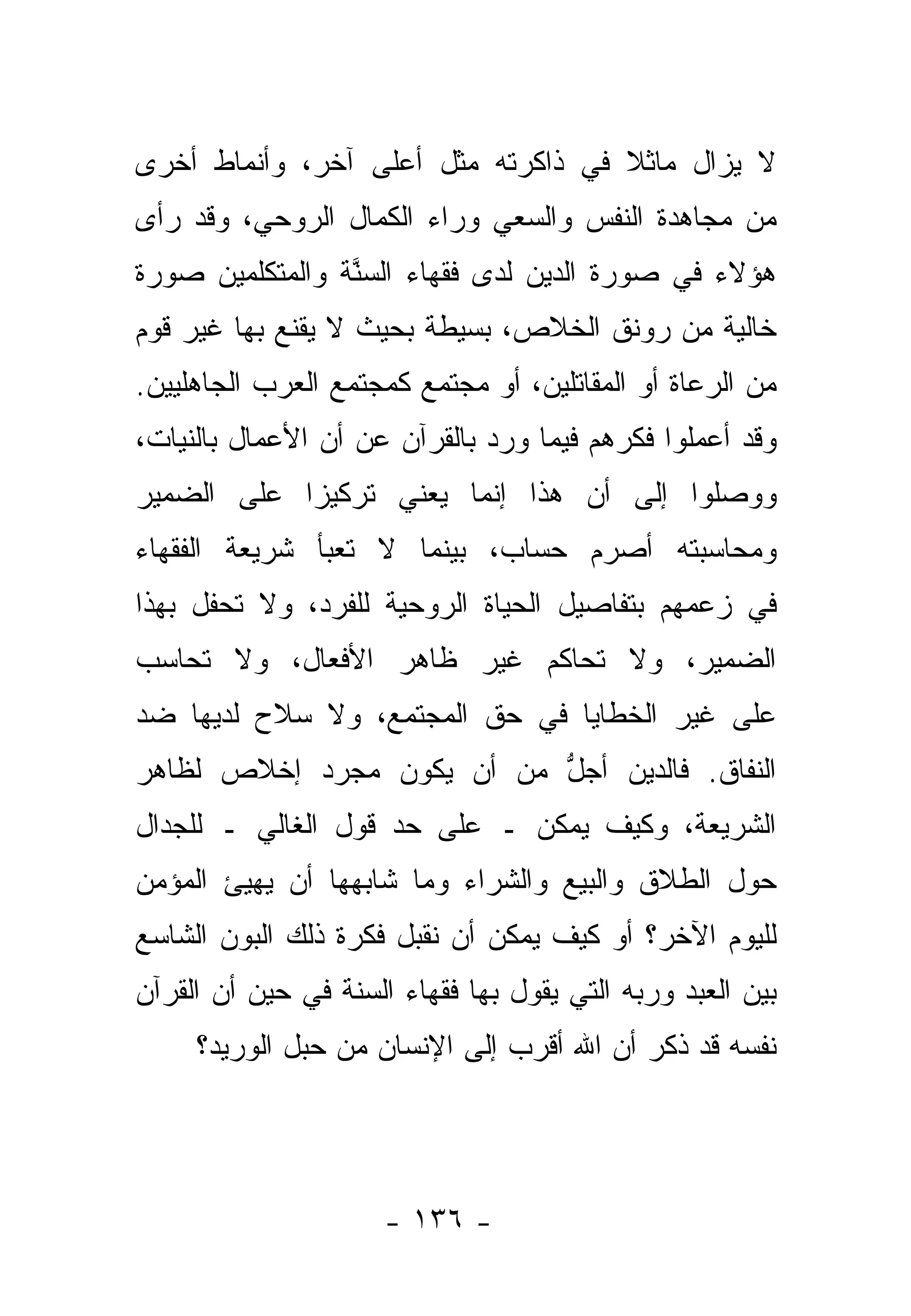 ‫ﻻ ﻴﺯﺍل ﻤﺎﺜﻼ ﻓﻲ ﺫﺍﻜﺭﺘﻪ ﻤﺜل ﺃﻋﻠﻰ ﺁﺨﺭ، ﻭﺃﻨﻤﺎﻁ ﺃﺨﺭﻯ‬
                                    ‫ﹰ‬
‫ﻤﻥ ﻤﺠﺎﻫﺩﺓ ﺍﻟﻨﻔﺱ ﻭﺍﻟﺴﻌﻲ ﻭﺭﺍﺀ ﺍﻟﻜﻤﺎل ﺍﻟﺭﻭﺤﻲ، ﻭﻗﺩ ﺭﺃﻯ‬
‫ﻫﺅﻻﺀ ﻓﻲ ﺼﻭﺭﺓ ﺍﻟ ‪‬ﻴﻥ ﻟﺩﻯ ﻓﻘﻬﺎﺀ ﺍﻟﺴ ﱠﺔ ﻭﺍﻟﻤﺘﻜﻠﻤﻴﻥ ﺼﻭﺭﺓ‬
                 ‫‪‬ﻨ‬                ‫ﺩ‬
‫ﺨﺎﻟﻴﺔ ﻤﻥ ﺭﻭﻨﻕ ﺍﻟﺨﻼﺹ، ﺒﺴﻴﻁﺔ ﺒﺤﻴﺙ ﻻ ﻴﻘﻨﻊ ﺒﻬﺎ ﻏﻴﺭ ﻗﻭﻡ‬
‫ﻤﻥ ﺍﻟﺭﻋﺎﺓ ﺃﻭ ﺍﻟﻤﻘﺎﺘﻠﻴﻥ، ﺃﻭ ﻤﺠﺘﻤﻊ ﻜﻤﺠﺘﻤﻊ ﺍﻟﻌﺭﺏ ﺍﻟﺠﺎﻫﻠﻴﻴﻥ.‬
‫ﻭﻗﺩ ﺃﻋﻤﻠﻭﺍ ﻓﻜﺭﻫﻡ ﻓﻴﻤﺎ ﻭﺭﺩ ﺒﺎﻟﻘﺭﺁﻥ ﻋﻥ ﺃﻥ ﺍﻷﻋﻤﺎل ﺒﺎﻟﻨﻴﺎﺕ،‬
‫ﻭﻭﺼﻠﻭﺍ ﺇﻟﻰ ﺃﻥ ﻫﺫﺍ ﺇﻨﻤﺎ ﻴﻌﻨﻲ ﺘﺭﻜﻴ ‪‬ﺍ ﻋﻠﻰ ﺍﻟﻀﻤﻴﺭ‬
            ‫ﺯ‬
‫ﻭﻤﺤﺎﺴﺒﺘﻪ ﺃﺼﺭﻡ ﺤﺴﺎﺏ، ﺒﻴﻨﻤﺎ ﻻ ﺘﻌﺒﺄ ﺸﺭﻴﻌﺔ ﺍﻟﻔﻘﻬﺎﺀ‬
‫ﻓﻲ ﺯﻋﻤﻬﻡ ﺒﺘﻔﺎﺼﻴل ﺍﻟﺤﻴﺎﺓ ﺍﻟﺭﻭﺤﻴﺔ ﻟﻠﻔﺭﺩ، ﻭﻻ ﺘﺤﻔل ﺒﻬﺫﺍ‬
‫ﺍﻟﻀﻤﻴﺭ، ﻭﻻ ﺘﺤﺎﻜﻡ ﻏﻴﺭ ﻅﺎﻫﺭ ﺍﻷﻓﻌﺎل، ﻭﻻ ﺘﺤﺎﺴﺏ‬
‫ﻋﻠﻰ ﻏﻴﺭ ﺍﻟﺨﻁﺎﻴﺎ ﻓﻲ ﺤﻕ ﺍﻟﻤﺠﺘﻤﻊ، ﻭﻻ ﺴﻼﺡ ﻟﺩﻴﻬﺎ ﻀﺩ‬
‫ﺍﻟﻨﻔﺎﻕ. ﻓﺎﻟ ‪‬ﻴﻥ ﺃﺠل ﻤﻥ ﺃﻥ ﻴﻜﻭﻥ ﻤﺠﺭﺩ ﺇﺨﻼﺹ ﻟﻅﺎﻫﺭ‬
                           ‫ﱡ‬     ‫ﺩ‬
‫ﺍﻟﺸﺭﻴﻌﺔ، ﻭﻜﻴﻑ ﻴﻤﻜﻥ ـ ﻋﻠﻰ ﺤﺩ ﻗﻭل ﺍﻟﻐﺎﻟﻲ ـ ﻟﻠﺠﺩﺍل‬
‫ﺤﻭل ﺍﻟﻁﻼﻕ ﻭﺍﻟﺒﻴﻊ ﻭﺍﻟﺸﺭﺍﺀ ﻭﻤﺎ ﺸﺎﺒﻬﻬﺎ ﺃﻥ ﻴﻬﻴﺊ ﺍﻟﻤﺅﻤﻥ‬
‫ﻟﻠﻴﻭﻡ ﺍﻵﺨﺭ؟ ﺃﻭ ﻜﻴﻑ ﻴﻤﻜﻥ ﺃﻥ ﻨﻘﺒل ﻓﻜﺭﺓ ﺫﻟﻙ ﺍﻟﺒﻭﻥ ﺍﻟﺸﺎﺴﻊ‬
‫ﺒﻴﻥ ﺍﻟﻌﺒﺩ ﻭﺭﺒﻪ ﺍﻟﺘﻲ ﻴﻘﻭل ﺒﻬﺎ ﻓﻘﻬﺎﺀ ﺍﻟﺴﻨﺔ ﻓﻲ ﺤﻴﻥ ﺃﻥ ﺍﻟﻘﺭﺁﻥ‬
     ‫ﻨﻔﺴﻪ ﻗﺩ ﺫﻜﺭ ﺃﻥ ﺍﷲ ﺃﻗﺭﺏ ﺇﻟﻰ ﺍﻹﻨﺴﺎﻥ ﻤﻥ ﺤﺒل ﺍﻟﻭﺭﻴﺩ؟‬




                      ‫- ٦٣١ -‬
 