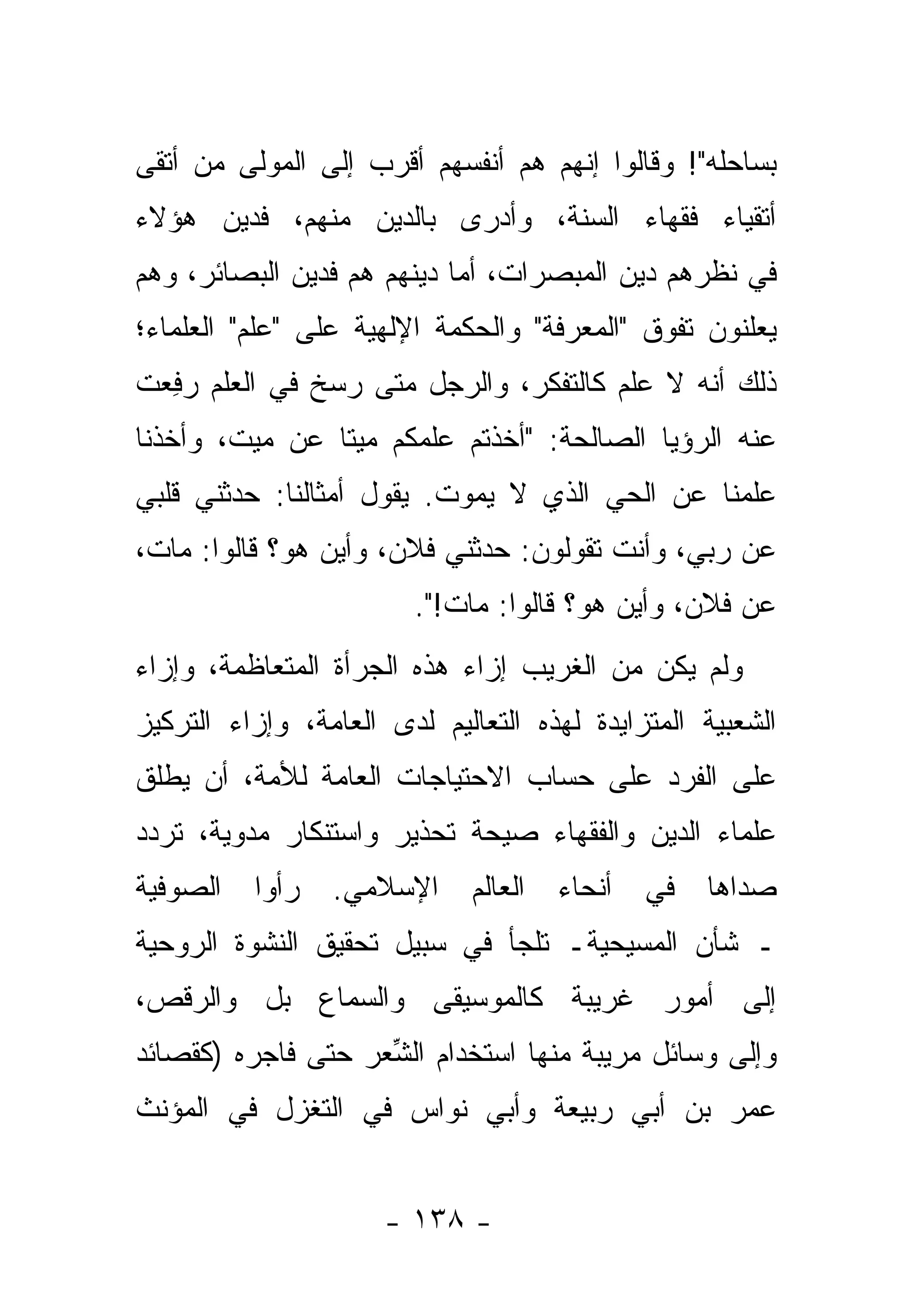 ‫ﺒﺴﺎﺤﻠﻪ"! ﻭﻗﺎﻟﻭﺍ ﺇﻨﻬﻡ ﻫﻡ ﺃﻨﻔﺴﻬﻡ ﺃﻗﺭﺏ ﺇﻟﻰ ﺍﻟﻤﻭﻟﻰ ﻤﻥ ﺃﺘﻘﻰ‬
‫ﺃﺘﻘﻴﺎﺀ ﻓﻘﻬﺎﺀ ﺍﻟﺴﻨﺔ، ﻭﺃﺩﺭﻯ ﺒﺎﻟﺩﻴﻥ ﻤﻨﻬﻡ، ﻓﺩﻴﻥ ﻫﺅﻻﺀ‬
                  ‫‪‬‬
‫ﻓﻲ ﻨﻅﺭﻫﻡ ﺩﻴﻥ ﺍﻟﻤﺒﺼﺭﺍﺕ، ﺃﻤﺎ ﺩﻴﻨﻬﻡ ﻫﻡ ﻓﺩﻴﻥ ﺍﻟﺒﺼﺎﺌﺭ، ﻭﻫﻡ‬
                            ‫‪‬‬
‫ﻴﻌﻠﻨﻭﻥ ﺘﻔﻭﻕ "ﺍﻟﻤﻌﺭﻓﺔ" ﻭﺍﻟﺤﻜﻤﺔ ﺍﻹﻟﻬﻴﺔ ﻋﻠﻰ "ﻋﻠﻡ" ﺍﻟﻌﻠﻤﺎﺀ؛‬
‫ﺫﻟﻙ ﺃﻨﻪ ﻻ ﻋﻠﻡ ﻜﺎﻟﺘﻔ ﹼﺭ، ﻭﺍﻟﺭﺠل ﻤﺘﻰ ﺭﺴﺦ ﻓﻲ ﺍﻟﻌﻠﻡ ﺭﻓﻌﺕ‬
 ‫‪ ِ‬‬                          ‫ﻜ‬
‫ﻋﻨﻪ ﺍﻟﺭﺅﻴﺎ ﺍﻟﺼﺎﻟﺤﺔ: "ﺃﺨﺫﺘﻡ ﻋﻠﻤﻜﻡ ﻤﻴ ﹰﺎ ﻋﻥ ﻤﻴﺕ، ﻭﺃﺨﺫﻨﺎ‬
                ‫ﺘ‬
‫ﻋﻠﻤﻨﺎ ﻋﻥ ﺍﻟﺤﻲ ﺍﻟﺫﻱ ﻻ ﻴﻤﻭﺕ. ﻴﻘﻭل ﺃﻤﺜﺎﻟﻨﺎ: ﺤ ‪‬ﺜﻨﻲ ﻗﻠﺒﻲ‬
        ‫ﺩ‬
‫ﻋﻥ ﺭ ‪‬ﻲ، ﻭﺃﻨﺕ ﺘﻘﻭﻟﻭﻥ: ﺤ ‪‬ﺜﻨﻲ ﻓﻼﻥ، ﻭﺃﻴﻥ ﻫﻭ؟ ﻗﺎﻟﻭﺍ: ﻤﺎﺕ،‬
                             ‫ﺩ‬                  ‫ﺒ‬
                        ‫ﻋﻥ ﻓﻼﻥ، ﻭﺃﻴﻥ ﻫﻭ؟ ﻗﺎﻟﻭﺍ: ﻤﺎﺕ!".‬
‫ﻭﻟﻡ ﻴﻜﻥ ﻤﻥ ﺍﻟﻐﺭﻴﺏ ﺇﺯﺍﺀ ﻫﺫﻩ ﺍﻟﺠﺭﺃﺓ ﺍﻟﻤﺘﻌﺎﻅﻤﺔ، ﻭﺇﺯﺍﺀ‬
‫ﺍﻟﺸﻌﺒﻴﺔ ﺍﻟﻤﺘﺯﺍﻴﺩﺓ ﻟﻬﺫﻩ ﺍﻟﺘﻌﺎﻟﻴﻡ ﻟﺩﻯ ﺍﻟﻌﺎﻤﺔ، ﻭﺇﺯﺍﺀ ﺍﻟﺘﺭﻜﻴﺯ‬
‫ﻋﻠﻰ ﺍﻟﻔﺭﺩ ﻋﻠﻰ ﺤﺴﺎﺏ ﺍﻻﺤﺘﻴﺎﺠﺎﺕ ﺍﻟﻌﺎﻤﺔ ﻟﻸﻤﺔ، ﺃﻥ ‪‬ﻁﻠﻕ‬
   ‫ﻴ‬
‫ﻋﻠﻤﺎﺀ ﺍﻟ ‪‬ﻴﻥ ﻭﺍﻟﻔﻘﻬﺎﺀ ﺼﻴﺤﺔ ﺘﺤﺫﻴﺭ ﻭﺍﺴﺘﻨﻜﺎﺭ ﻤﺩﻭﻴﺔ، ﺘﺭ ‪‬ﺩ‬
 ‫ﺩ‬                                          ‫ﺩ‬
‫ﺍﻟﺼﻭﻓﻴﺔ‬   ‫ﺭﺃﻭﺍ‬   ‫ﺍﻹﺴﻼﻤﻲ.‬     ‫ﺍﻟﻌﺎﻟﻡ‬   ‫ﺃﻨﺤﺎﺀ‬   ‫ﻓﻲ‬   ‫ﺼﺩﺍﻫﺎ‬
‫ـ ﺸﺄﻥ ﺍﻟﻤﺴﻴﺤﻴﺔـ ﺘﻠﺠﺄ ﻓﻲ ﺴﺒﻴل ﺘﺤﻘﻴﻕ ﺍﻟﻨﺸﻭﺓ ﺍﻟﺭﻭﺤﻴﺔ‬
‫ﺇﻟﻰ ﺃﻤﻭﺭ ﻏﺭﻴﺒﺔ ﻜﺎﻟﻤﻭﺴﻴﻘﻰ ﻭﺍﻟﺴﻤﺎﻉ ﺒل ﻭﺍﻟﺭﻗﺹ،‬
‫ﻭﺇﻟﻰ ﻭﺴﺎﺌل ﻤﺭﻴﺒﺔ ﻤﻨﻬﺎ ﺍﺴﺘﺨﺩﺍﻡ ﺍﻟ ﱢﻌﺭ ﺤﺘﻰ ﻓﺎﺠﺭﻩ )ﻜﻘﺼﺎﺌﺩ‬
                    ‫ﺸ‬
‫ﻋﻤﺭ ﺒﻥ ﺃﺒﻲ ﺭﺒﻴﻌﺔ ﻭﺃﺒﻲ ﻨﻭﺍﺱ ﻓﻲ ﺍﻟﺘﻐﺯل ﻓﻲ ﺍﻟﻤﺅﻨﺙ‬


                      ‫- ٨٣١ -‬
 