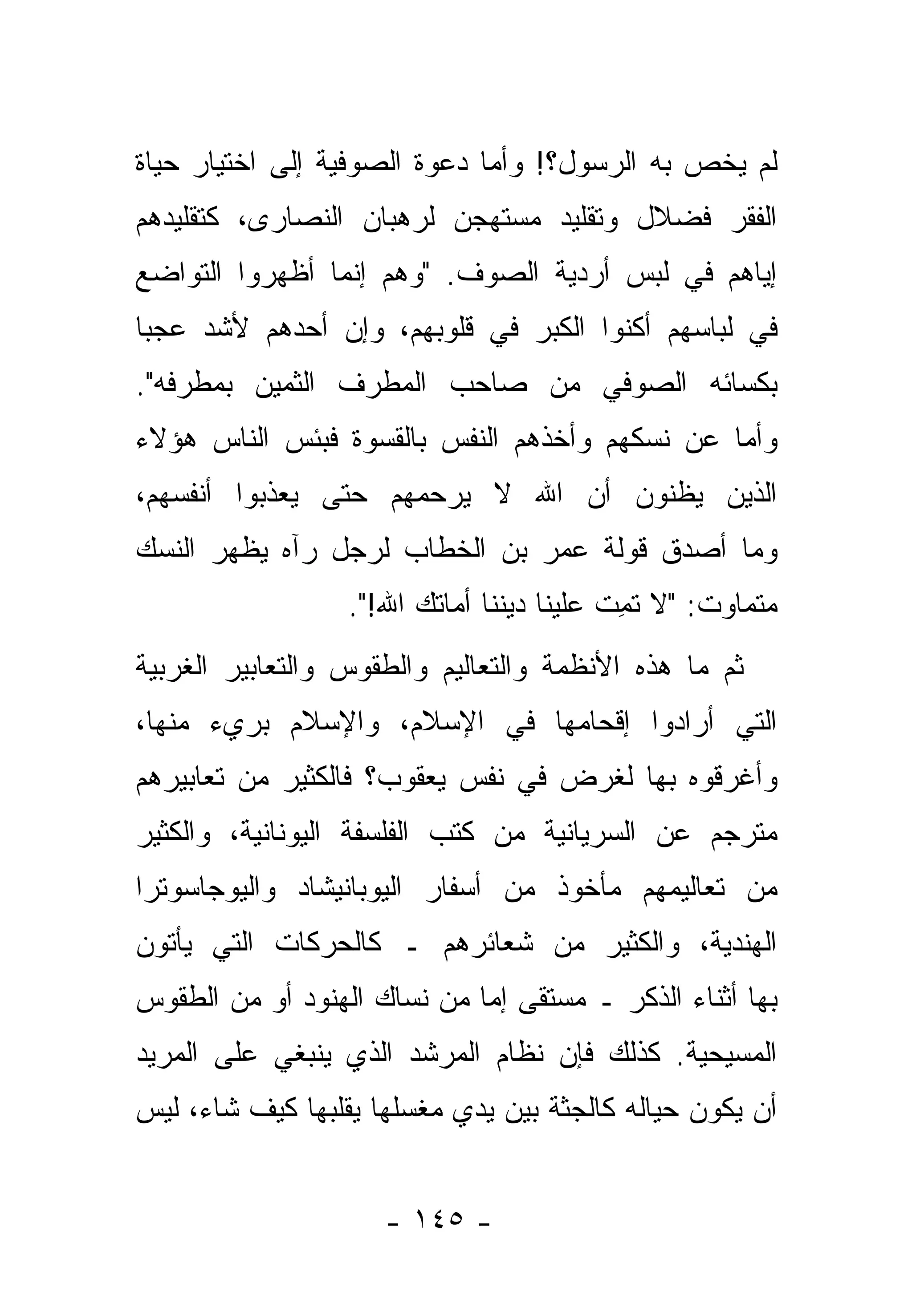 ‫ﻟﻡ ﻴﺨﺹ ﺒﻪ ﺍﻟﺭﺴﻭل؟! ﻭﺃﻤﺎ ﺩﻋﻭﺓ ﺍﻟﺼﻭﻓﻴﺔ ﺇﻟﻰ ﺍﺨﺘﻴﺎﺭ ﺤﻴﺎﺓ‬
                              ‫‪‬‬
‫ﺍﻟﻔﻘﺭ ﻓﻀﻼل ﻭﺘﻘﻠﻴﺩ ﻤﺴﺘﻬﺠﻥ ﻟﺭﻫﺒﺎﻥ ﺍﻟﻨﺼﺎﺭﻯ، ﻜﺘﻘﻠﻴﺩﻫﻡ‬
‫ﺇ ‪‬ﺎﻫﻡ ﻓﻲ ﻟﺒﺱ ﺃﺭﺩﻴﺔ ﺍﻟﺼﻭﻑ. "ﻭﻫﻡ ﺇﻨﻤﺎ ﺃﻅﻬﺭﻭﺍ ﺍﻟﺘﻭﺍﻀﻊ‬
                                                ‫ﻴ‬
‫ﻓﻲ ﻟﺒﺎﺴﻬﻡ ﺃﻜ ﹼﻭﺍ ﺍﻟﻜﺒﺭ ﻓﻲ ﻗﻠﻭﺒﻬﻡ، ﻭﺇﻥ ﺃﺤﺩﻫﻡ ﻷﺸﺩ ﻋﺠ ‪‬ﺎ‬
 ‫ﺒ‬                                     ‫ﻨ‬
‫ﺒﻜﺴﺎﺌﻪ ﺍﻟﺼﻭﻓﻲ ﻤﻥ ﺼﺎﺤﺏ ﺍﻟﻤﻁﺭﻑ ﺍﻟﺜﻤﻴﻥ ﺒﻤﻁﺭﻓﻪ".‬
‫ﻭﺃﻤﺎ ﻋﻥ ﹸﺴﻜﻬﻡ ﻭﺃﺨﺫﻫﻡ ﺍﻟﻨﻔﺱ ﺒﺎﻟﻘﺴﻭﺓ ﻓﺒﺌﺱ ﺍﻟﻨﺎﺱ ﻫﺅﻻﺀ‬
                                         ‫ﻨ‬     ‫‪‬‬
‫ﺍﻟﺫﻴﻥ ﻴﻅﻨﻭﻥ ﺃﻥ ﺍﷲ ﻻ ﻴﺭﺤﻤﻬﻡ ﺤﺘﻰ ﻴﻌ ﹼﺒﻭﺍ ﺃﻨﻔﺴﻬﻡ،‬
           ‫ﺫ‬
‫ﻭﻤﺎ ﺃﺼﺩﻕ ﻗﻭﻟﺔ ﻋﻤﺭ ﺒﻥ ﺍﻟﺨﻁﺎﺏ ﻟﺭﺠل ﺭﺁﻩ ﻴﻅﻬﺭ ﺍﻟﻨﺴﻙ‬
                  ‫ﻤﺘﻤﺎﻭﺕ: "ﻻ ﺘ ِﺕ ﻋﻠﻴﻨﺎ ﺩﻴﻨﻨﺎ ﺃﻤﺎﺘﻙ ﺍﷲ!".‬
                                           ‫ﹸﻤ‬
‫ﺜﻡ ﻤﺎ ﻫﺫﻩ ﺍﻷﻨﻅﻤﺔ ﻭﺍﻟﺘﻌﺎﻟﻴﻡ ﻭﺍﻟﻁﻘﻭﺱ ﻭﺍﻟﺘﻌﺎﺒﻴﺭ ﺍﻟﻐﺭﺒﻴﺔ‬
‫ﺍﻟﺘﻲ ﺃﺭﺍﺩﻭﺍ ﺇﻗﺤﺎﻤﻬﺎ ﻓﻲ ﺍﻹﺴﻼﻡ، ﻭﺍﻹﺴﻼﻡ ﺒﺭﻱﺀ ﻤﻨﻬﺎ،‬
‫ﻭﺃﻏﺭﻗﻭﻩ ﺒﻬﺎ ﻟﻐﺭﺽ ﻓﻲ ﻨﻔﺱ ﻴﻌﻘﻭﺏ؟ ﻓﺎﻟﻜﺜﻴﺭ ﻤﻥ ﺘﻌﺎﺒﻴﺭﻫﻡ‬
‫ﻤﺘﺭﺠﻡ ﻋﻥ ﺍﻟﺴﺭﻴﺎﻨﻴﺔ ﻤﻥ ﻜﺘﺏ ﺍﻟﻔﻠﺴﻔﺔ ﺍﻟﻴﻭﻨﺎﻨﻴﺔ، ﻭﺍﻟﻜﺜﻴﺭ‬
‫ﻤﻥ ﺘﻌﺎﻟﻴﻤﻬﻡ ﻤﺄﺨﻭﺫ ﻤﻥ ﺃﺴﻔﺎﺭ ﺍﻟﻴﻭﺒﺎﻨﻴﺸﺎﺩ ﻭﺍﻟﻴﻭﺠﺎﺴﻭﺘﺭﺍ‬
‫ﺍﻟﻬﻨﺩﻴﺔ، ﻭﺍﻟﻜﺜﻴﺭ ﻤﻥ ﺸﻌﺎﺌﺭﻫﻡ ـ ﻜﺎﻟﺤﺭﻜﺎﺕ ﺍﻟﺘﻲ ﻴﺄﺘﻭﻥ‬
‫ﺒﻬﺎ ﺃﺜﻨﺎﺀ ﺍﻟﺫﻜﺭ ـ ﻤﺴﺘﻘﻰ ﺇﻤﺎ ﻤﻥ ﻨﺴﺎﻙ ﺍﻟﻬﻨﻭﺩ ﺃﻭ ﻤﻥ ﺍﻟﻁﻘﻭﺱ‬
                      ‫ﹸ‪‬‬     ‫‪‬‬
‫ﺍﻟﻤﺴﻴﺤﻴﺔ. ﻜﺫﻟﻙ ﻓﺈﻥ ﻨﻅﺎﻡ ﺍﻟﻤﺭﺸﺩ ﺍﻟﺫﻱ ﻴﻨﺒﻐﻲ ﻋﻠﻰ ﺍﻟﻤﺭﻴﺩ‬
‫ﺃﻥ ﻴﻜﻭﻥ ﺤﻴﺎﻟﻪ ﻜﺎﻟﺠ ﹼﺔ ﺒﻴﻥ ﻴﺩﻱ ﻤﻐ ‪‬ﻠﻬﺎ ﻴﻘﻠﺒﻬﺎ ﻜﻴﻑ ﺸﺎﺀ، ﻟﻴﺱ‬
                       ‫ﺴ‬             ‫ﺜ‬


                      ‫- ٥٤١ -‬
 