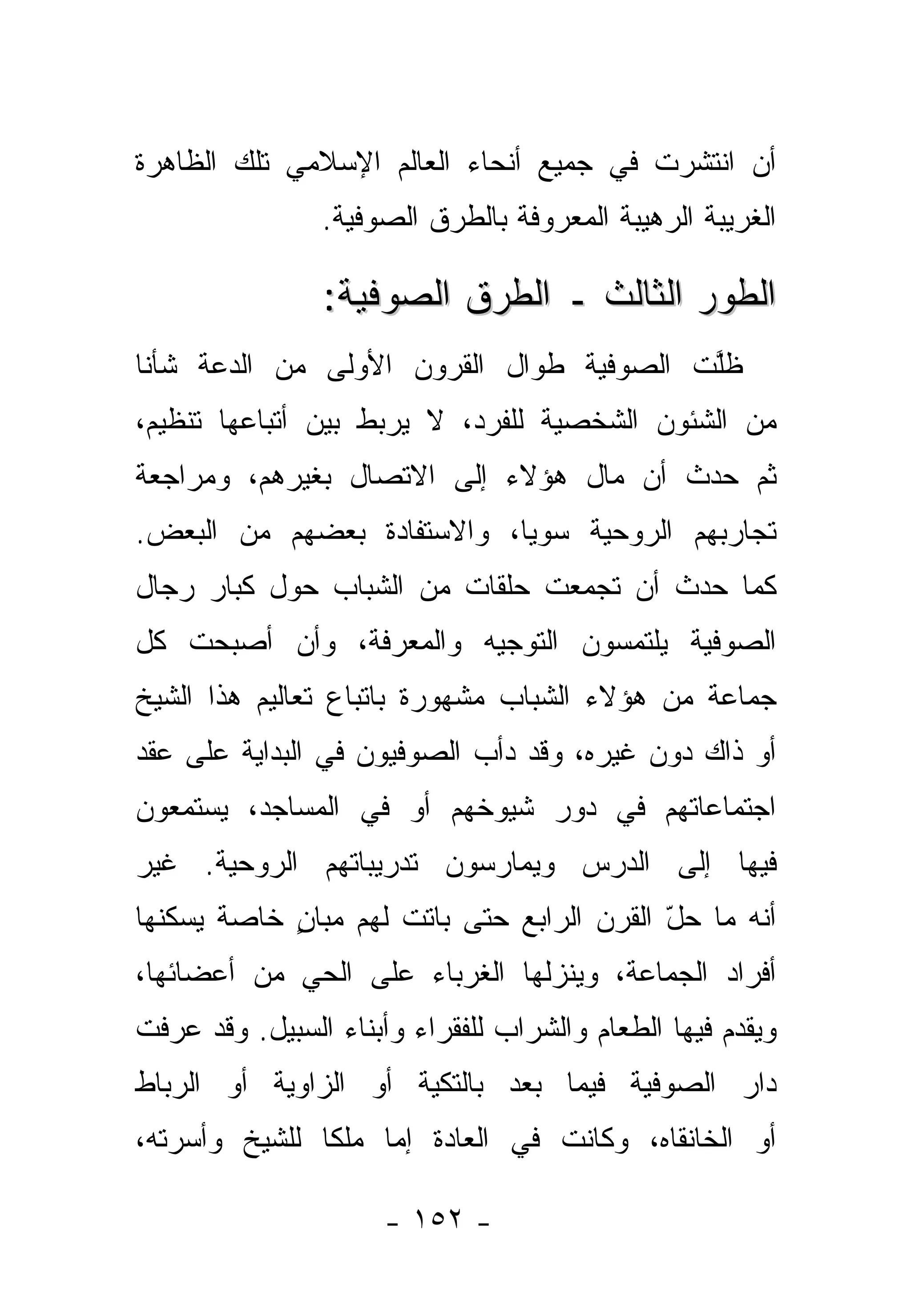 ‫ﺃﻥ ﺍﻨﺘﺸﺭﺕ ﻓﻲ ﺠﻤﻴﻊ ﺃﻨﺤﺎﺀ ﺍﻟﻌﺎﻟﻡ ﺍﻹﺴﻼﻤﻲ ﺘﻠﻙ ﺍﻟﻅﺎﻫﺭﺓ‬
                ‫ﺍﻟﻐﺭﻴﺒﺔ ﺍﻟﺭﻫﻴﺒﺔ ﺍﻟﻤﻌﺭﻭﻓﺔ ﺒﺎﻟﻁﺭﻕ ﺍﻟﺼﻭﻓﻴﺔ.‬

                ‫ﺍﻟﻁﻭﺭ ﺍﻟﺜﺎﻟﺙ ـ ﺍﻟﻁﺭﻕ ﺍﻟﺼﻭﻓﻴﺔ:‬
‫ﻅﻠﺕ ﺍﻟﺼﻭﻓﻴﺔ ﻁﻭﺍل ﺍﻟﻘﺭﻭﻥ ﺍﻷﻭﻟﻰ ﻤﻥ ﺍﻟﺩﻋﺔ ﺸﺄ ﹰﺎ‬
 ‫ﻨ‬                                        ‫ﱠ‬
‫ﻤﻥ ﺍﻟﺸﺌﻭﻥ ﺍﻟﺸﺨﺼﻴﺔ ﻟﻠﻔﺭﺩ، ﻻ ﻴﺭﺒﻁ ﺒﻴﻥ ﺃﺘﺒﺎﻋﻬﺎ ﺘﻨﻅﻴﻡ،‬
‫ﺜﻡ ﺤﺩﺙ ﺃﻥ ﻤﺎل ﻫﺅﻻﺀ ﺇﻟﻰ ﺍﻻﺘﺼﺎل ﺒﻐﻴﺭﻫﻡ، ﻭﻤﺭﺍﺠﻌﺔ‬
‫ﺘﺠﺎﺭﺒﻬﻡ ﺍﻟﺭﻭﺤﻴﺔ ﺴﻭ ‪‬ﺎ، ﻭﺍﻻﺴﺘﻔﺎﺩﺓ ﺒﻌﻀﻬﻡ ﻤﻥ ﺍﻟﺒﻌﺽ.‬
                            ‫ﻴ‬
‫ﻜﻤﺎ ﺤﺩﺙ ﺃﻥ ﺘﺠﻤﻌﺕ ﺤﻠﻘﺎﺕ ﻤﻥ ﺍﻟﺸﺒﺎﺏ ﺤﻭل ﻜﺒﺎﺭ ﺭﺠﺎل‬
‫ﺍﻟﺼﻭﻓﻴﺔ ﻴﻠﺘﻤﺴﻭﻥ ﺍﻟﺘﻭﺠﻴﻪ ﻭﺍﻟﻤﻌﺭﻓﺔ، ﻭﺃﻥ ﺃﺼﺒﺤﺕ ﻜل‬
‫ﺠﻤﺎﻋﺔ ﻤﻥ ﻫﺅﻻﺀ ﺍﻟﺸﺒﺎﺏ ﻤﺸﻬﻭﺭﺓ ﺒﺎﺘﺒﺎﻉ ﺘﻌﺎﻟﻴﻡ ﻫﺫﺍ ﺍﻟﺸﻴﺦ‬
‫ﺃﻭ ﺫﺍﻙ ﺩﻭﻥ ﻏﻴﺭﻩ، ﻭﻗﺩ ﺩﺃﺏ ﺍﻟﺼﻭﻓﻴﻭﻥ ﻓﻲ ﺍﻟﺒﺩﺍﻴﺔ ﻋﻠﻰ ﻋﻘﺩ‬
‫ﺍﺠﺘﻤﺎﻋﺎﺘﻬﻡ ﻓﻲ ﺩﻭﺭ ﺸﻴﻭﺨﻬﻡ ﺃﻭ ﻓﻲ ﺍﻟﻤﺴﺎﺠﺩ، ﻴﺴﺘﻤﻌﻭﻥ‬
‫ﻓﻴﻬﺎ ﺇﻟﻰ ﺍﻟﺩﺭﺱ ﻭﻴﻤﺎﺭﺴﻭﻥ ﺘﺩﺭﻴﺒﺎﺘﻬﻡ ﺍﻟﺭﻭﺤﻴﺔ. ﻏﻴﺭ‬
‫ﺃﻨﻪ ﻤﺎ ﺤل ﺍﻟﻘﺭﻥ ﺍﻟﺭﺍﺒﻊ ﺤﺘﻰ ﺒﺎﺘﺕ ﻟﻬﻡ ﻤﺒﺎﻥ ﺨﺎﺼﺔ ﻴﺴﻜﻨﻬﺎ‬
            ‫ٍ‬                              ‫ّ‬
‫ﺃﻓﺭﺍﺩ ﺍﻟﺠﻤﺎﻋﺔ، ﻭﻴﻨﺯﻟﻬﺎ ﺍﻟﻐﺭﺒﺎﺀ ﻋﻠﻰ ﺍﻟﺤﻲ ﻤﻥ ﺃﻋﻀﺎﺌﻬﺎ،‬
‫ﻭﻴﻘﺩﻡ ﻓﻴﻬﺎ ﺍﻟﻁﻌﺎﻡ ﻭﺍﻟﺸﺭﺍﺏ ﻟﻠﻔﻘﺭﺍﺀ ﻭﺃﺒﻨﺎﺀ ﺍﻟﺴﺒﻴل. ﻭﻗﺩ ﻋﺭﻓﺕ‬
‫ﺩﺍﺭ ﺍﻟﺼﻭﻓﻴﺔ ﻓﻴﻤﺎ ﺒﻌﺩ ﺒﺎﻟﺘﻜﻴﺔ ﺃﻭ ﺍﻟﺯﺍﻭﻴﺔ ﺃﻭ ﺍﻟﺭﺒﺎﻁ‬
‫ﺃﻭ ﺍﻟﺨﺎﻨﻘﺎﻩ، ﻭﻜﺎﻨﺕ ﻓﻲ ﺍﻟﻌﺎﺩﺓ ﺇﻤﺎ ﻤﻠ ﹰﺎ ﻟﻠﺸﻴﺦ ﻭﺃﺴﺭﺘﻪ،‬
               ‫‪ ‬ﻜ‬

                      ‫- ٢٥١ -‬
 