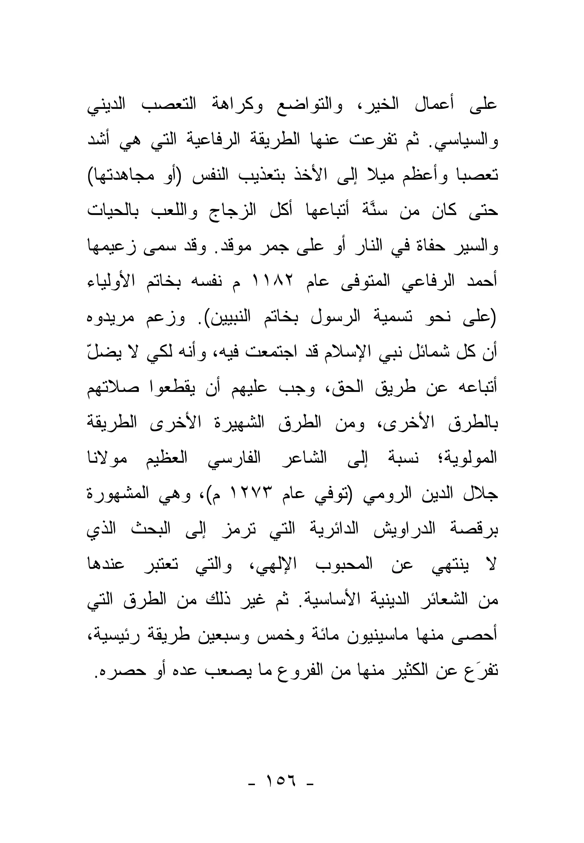 ‫ﻋﻠﻰ ﺃﻋﻤﺎل ﺍﻟﺨﻴﺭ، ﻭﺍﻟﺘﻭﺍﻀﻊ ﻭﻜﺭﺍﻫﺔ ﺍﻟﺘﻌﺼﺏ ﺍﻟﺩﻴﻨﻲ‬
‫ﻭﺍﻟﺴﻴﺎﺴﻲ. ﺜﻡ ﺘﻔﺭﻋﺕ ﻋﻨﻬﺎ ﺍﻟﻁﺭﻴﻘﺔ ﺍﻟﺭﻓﺎﻋﻴﺔ ﺍﻟﺘﻲ ﻫﻲ ﺃﺸﺩ‬
‫ﺘﻌﺼ ‪‬ﺎ ﻭﺃﻋﻅﻡ ﻤﻴﻼ ﺇﻟﻰ ﺍﻷﺨﺫ ﺒﺘﻌﺫﻴﺏ ﺍﻟﻨﻔﺱ )ﺃﻭ ﻤﺠﺎﻫﺩﺘﻬﺎ(‬
                                    ‫ﹰ‬          ‫ﺒ‬
‫ﺤﺘﻰ ﻜﺎﻥ ﻤﻥ ﺴ ﱠﺔ ﺃﺘﺒﺎﻋﻬﺎ ﺃﻜل ﺍﻟﺯﺠﺎﺝ ﻭﺍﻟﻠﻌﺏ ﺒﺎﻟﺤ ‪‬ﺎﺕ‬
  ‫ﻴ‬                                 ‫‪‬ﻨ‬
‫ﻭﺍﻟﺴﻴﺭ ﺤﻔﺎﺓ ﻓﻲ ﺍﻟﻨﺎﺭ ﺃﻭ ﻋﻠﻰ ﺠﻤﺭ ﻤﻭﻗﺩ. ﻭﻗﺩ ﺴ ‪‬ﻰ ﺯﻋﻴﻤﻬﺎ‬
        ‫‪‬ﻤ‬
‫ﺃﺤﻤﺩ ﺍﻟﺭﻓﺎﻋﻲ ﺍﻟﻤﺘﻭﻓﻰ ﻋﺎﻡ ٢٨١١ ﻡ ﻨﻔ ‪‬ﻪ ﺒﺨﺎﺘﻡ ﺍﻷﻭﻟﻴﺎﺀ‬
               ‫ﺴ‬
‫)ﻋﻠﻰ ﻨﺤﻭ ﺘﺴﻤﻴﺔ ﺍﻟﺭﺴﻭل ﺒﺨﺎﺘﻡ ﺍﻟﻨﺒﻴﻴﻥ(. ﻭﺯﻋﻡ ﻤﺭﻴﺩﻭﻩ‬
‫ﺃﻥ ﻜل ﺸﻤﺎﺌل ﻨﺒﻲ ﺍﻹﺴﻼﻡ ﻗﺩ ﺍﺠﺘﻤﻌﺕ ﻓﻴﻪ، ﻭﺃﻨﻪ ﻟﻜﻲ ﻻ ﻴﻀل‬
‫ّ‬
‫ﺃﺘﺒﺎﻋﻪ ﻋﻥ ﻁﺭﻴﻕ ﺍﻟﺤﻕ، ﻭﺠﺏ ﻋﻠﻴﻬﻡ ﺃﻥ ﻴﻘﻁﻌﻭﺍ ﺼﻼﺘﻬﻡ‬
‫ﺒﺎﻟﻁﺭﻕ ﺍﻷﺨﺭﻯ، ﻭﻤﻥ ﺍﻟﻁﺭﻕ ﺍﻟﺸﻬﻴﺭﺓ ﺍﻷﺨﺭﻯ ﺍﻟﻁﺭﻴﻘﺔ‬
‫ﺍﻟﻤﻭﻟﻭﻴﺔ؛ ﻨﺴﺒﺔ ﺇﻟﻰ ﺍﻟﺸﺎﻋﺭ ﺍﻟﻔﺎﺭﺴﻲ ﺍﻟﻌﻅﻴﻡ ﻤﻭﻻﻨﺎ‬
‫ﺠﻼل ﺍﻟﺩﻴﻥ ﺍﻟﺭﻭﻤﻲ )ﺘﻭﻓﻲ ﻋﺎﻡ ٣٧٢١ ﻡ(، ﻭﻫﻲ ﺍﻟﻤﺸﻬﻭﺭﺓ‬
‫ﺒﺭﻗﺼﺔ ﺍﻟﺩﺭﺍﻭﻴﺵ ﺍﻟﺩﺍﺌﺭﻴﺔ ﺍﻟﺘﻲ ﺘﺭﻤﺯ ﺇﻟﻰ ﺍﻟﺒﺤﺙ ﺍﻟﺫﻱ‬
‫ﻻ ﻴﻨﺘﻬﻲ ﻋﻥ ﺍﻟﻤﺤﺒﻭﺏ ﺍﻹﻟﻬﻲ، ﻭﺍﻟﺘﻲ ﺘﻌﺘﺒﺭ ﻋﻨﺩﻫﺎ‬
‫ﻤﻥ ﺍﻟﺸﻌﺎﺌﺭ ﺍﻟﺩﻴﻨﻴﺔ ﺍﻷﺴﺎﺴﻴﺔ. ﺜﻡ ﻏﻴﺭ ﺫﻟﻙ ﻤﻥ ﺍﻟﻁﺭﻕ ﺍﻟﺘﻲ‬
‫ﺃﺤﺼﻰ ﻤﻨﻬﺎ ﻤﺎﺴﻴﻨﻴﻭﻥ ﻤﺎﺌﺔ ﻭﺨﻤﺱ ﻭﺴﺒﻌﻴﻥ ﻁﺭﻴﻘﺔ ﺭﺌﻴﺴﻴﺔ،‬
‫ﺘﻔﺭﻉ ﻋﻥ ﺍﻟﻜﺜﻴﺭ ﻤﻨﻬﺎ ﻤﻥ ﺍﻟﻔﺭﻭﻉ ﻤﺎ ﻴﺼﻌﺏ ﻋ ‪‬ﻩ ﺃﻭ ﺤﺼﺭﻩ.‬
          ‫ﺩ‬                                     ‫َ‬
                                                ‫‪‬‬




                    ‫- ٦٥١ -‬
 