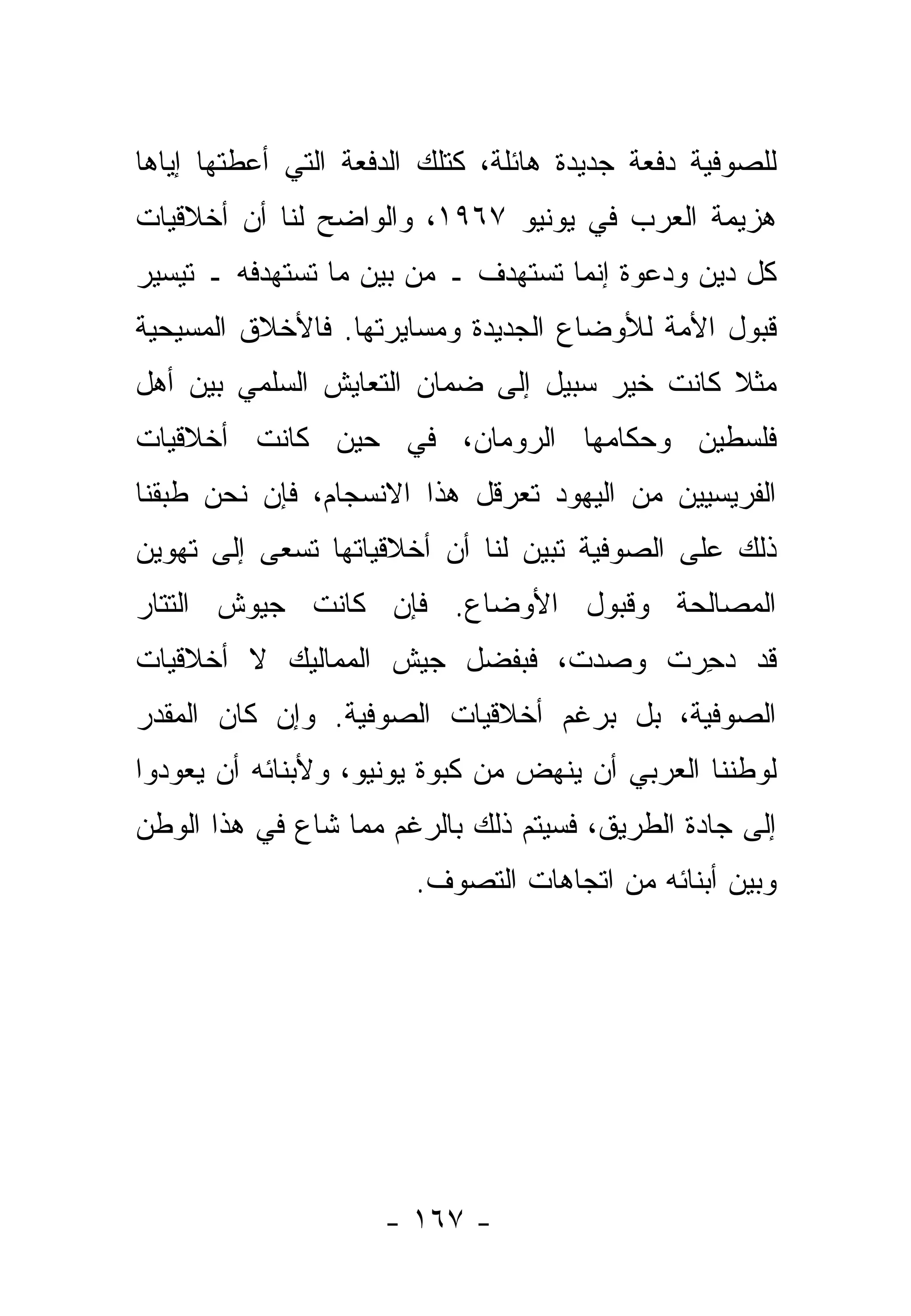 ‫ﻟﻠﺼﻭﻓﻴﺔ ﺩﻓﻌﺔ ﺠﺩﻴﺩﺓ ﻫﺎﺌﻠﺔ، ﻜﺘﻠﻙ ﺍﻟﺩﻓﻌﺔ ﺍﻟﺘﻲ ﺃﻋﻁﺘﻬﺎ ﺇﻴﺎﻫﺎ‬
‫ﻫﺯﻴﻤﺔ ﺍﻟﻌﺭﺏ ﻓﻲ ﻴﻭﻨﻴﻭ ٧٦٩١، ﻭﺍﻟﻭﺍﻀﺢ ﻟﻨﺎ ﺃﻥ ﺃﺨﻼﻗﻴﺎﺕ‬
‫ﻜل ﺩﻴﻥ ﻭﺩﻋﻭﺓ ﺇﻨﻤﺎ ﺘﺴﺘﻬﺩﻑ ـ ﻤﻥ ﺒﻴﻥ ﻤﺎ ﺘﺴﺘﻬﺩﻓﻪ ـ ﺘﻴﺴﻴﺭ‬
‫ﻗﺒﻭل ﺍﻷﻤﺔ ﻟﻸﻭﻀﺎﻉ ﺍﻟﺠﺩﻴﺩﺓ ﻭﻤﺴﺎﻴﺭﺘﻬﺎ. ﻓﺎﻷﺨﻼﻕ ﺍﻟﻤﺴﻴﺤﻴﺔ‬
‫ﻤﺜﻼ ﻜﺎﻨﺕ ﺨﻴﺭ ﺴﺒﻴل ﺇﻟﻰ ﻀﻤﺎﻥ ﺍﻟﺘﻌﺎﻴﺵ ﺍﻟﺴﻠﻤﻲ ﺒﻴﻥ ﺃﻫل‬
                                              ‫ﹰ‬
‫ﻓﻠﺴﻁﻴﻥ ﻭﺤﻜﺎﻤﻬﺎ ﺍﻟﺭﻭﻤﺎﻥ، ﻓﻲ ﺤﻴﻥ ﻜﺎﻨﺕ ﺃﺨﻼﻗﻴﺎﺕ‬
‫ﺍﻟﻔﺭﻴﺴﻴﻴﻥ ﻤﻥ ﺍﻟﻴﻬﻭﺩ ﺘﻌﺭﻗل ﻫﺫﺍ ﺍﻻﻨﺴﺠﺎﻡ، ﻓﺈﻥ ﻨﺤﻥ ﻁﺒﻘﻨﺎ‬
‫ﺫﻟﻙ ﻋﻠﻰ ﺍﻟﺼﻭﻓﻴﺔ ﺘﺒﻴﻥ ﻟﻨﺎ ﺃﻥ ﺃﺨﻼﻗﻴﺎﺘﻬﺎ ﺘﺴﻌﻰ ﺇﻟﻰ ﺘﻬﻭﻴﻥ‬
                                 ‫‪‬‬
‫ﺍﻟﻤﺼﺎﻟﺤﺔ ﻭﻗﺒﻭل ﺍﻷﻭﻀﺎﻉ. ﻓﺈﻥ ﻜﺎﻨﺕ ﺠﻴﻭﺵ ﺍﻟﺘﺘﺎﺭ‬
‫ﻗﺩ ﺩ ِﺭﺕ ﻭﺼ ‪‬ﺕ، ﻓﺒﻔﻀل ﺠﻴﺵ ﺍﻟﻤﻤﺎﻟﻴﻙ ﻻ ﺃﺨﻼﻗﻴﺎﺕ‬
                               ‫‪‬ﺩ‬     ‫‪‬ﺤ‬
‫ﺍﻟﺼﻭﻓﻴﺔ، ﺒل ﺒﺭﻏﻡ ﺃﺨﻼﻗﻴﺎﺕ ﺍﻟﺼﻭﻓﻴﺔ. ﻭﺇﻥ ﻜﺎﻥ ﺍﻟﻤﻘﺩﺭ‬
 ‫‪‬‬
‫ﻟﻭﻁﻨﻨﺎ ﺍﻟﻌﺭﺒﻲ ﺃﻥ ﻴﻨﻬﺽ ﻤﻥ ﻜﺒﻭﺓ ﻴﻭﻨﻴﻭ، ﻭﻷﺒﻨﺎﺌﻪ ﺃﻥ ﻴﻌﻭﺩﻭﺍ‬
‫ﺇﻟﻰ ﺠﺎ ‪‬ﺓ ﺍﻟﻁﺭﻴﻕ، ﻓﺴﻴﺘﻡ ﺫﻟﻙ ﺒﺎﻟﺭﻏﻡ ﻤﻤﺎ ﺸﺎﻉ ﻓﻲ ﻫﺫﺍ ﺍﻟﻭﻁﻥ‬
                                               ‫ﺩ‬
                        ‫ﻭﺒﻴﻥ ﺃﺒﻨﺎﺌﻪ ﻤﻥ ﺍﺘﺠﺎﻫﺎﺕ ﺍﻟﺘﺼﻭﻑ.‬




                     ‫- ٧٦١ -‬
 