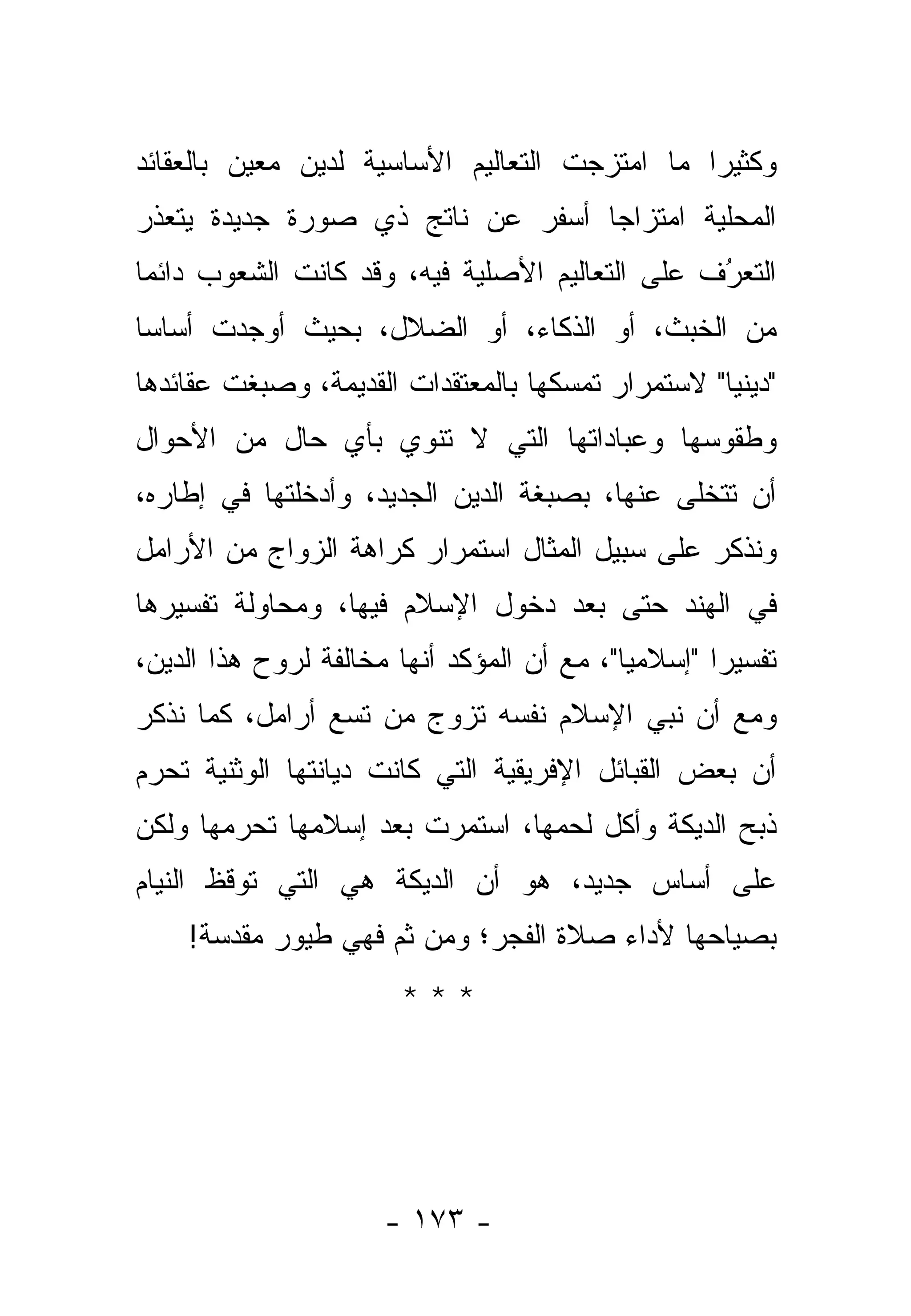 ‫ﻭﻜﺜﻴ ‪‬ﺍ ﻤﺎ ﺍﻤﺘﺯﺠﺕ ﺍﻟﺘﻌﺎﻟﻴﻡ ﺍﻷﺴﺎﺴﻴﺔ ﻟﺩﻴﻥ ﻤﻌﻴﻥ ﺒﺎﻟﻌﻘﺎﺌﺩ‬
                                               ‫ﺭ‬
‫ﺍﻟﻤﺤﻠﻴﺔ ﺍﻤﺘﺯﺍ ‪‬ﺎ ﺃﺴﻔﺭ ﻋﻥ ﻨﺎﺘﺞ ﺫﻱ ﺼﻭﺭﺓ ﺠﺩﻴﺩﺓ ﻴﺘﻌ ﹼﺭ‬
 ‫ﺫ‬                                 ‫ﺠ‬
‫ﺍﻟﺘﻌﺭﻑ ﻋﻠﻰ ﺍﻟﺘﻌﺎﻟﻴﻡ ﺍﻷﺼﻠﻴﺔ ﻓﻴﻪ، ﻭﻗﺩ ﻜﺎﻨﺕ ﺍﻟﺸﻌﻭﺏ ﺩﺍﺌ ‪‬ﺎ‬
 ‫ﻤ‬                                               ‫ُ‬
                                                 ‫‪‬‬
‫ﻤﻥ ﺍﻟﺨﺒﺙ، ﺃﻭ ﺍﻟﺫﻜﺎﺀ، ﺃﻭ ﺍﻟﻀﻼل، ﺒﺤﻴﺙ ﺃﻭﺠﺩﺕ ﺃﺴﺎ ‪‬ﺎ‬
 ‫ﺴ‬
‫"ﺩﻴﻨ ‪‬ﺎ" ﻻﺴﺘﻤﺭﺍﺭ ﺘﻤﺴﻜﻬﺎ ﺒﺎﻟﻤﻌﺘﻘﺩﺍﺕ ﺍﻟﻘﺩﻴﻤﺔ، ﻭﺼﺒﻐﺕ ﻋﻘﺎﺌﺩﻫﺎ‬
                                                   ‫ﻴ‬
‫ﻭﻁﻘﻭﺴﻬﺎ ﻭﻋﺒﺎﺩﺍﺘﻬﺎ ﺍﻟﺘﻲ ﻻ ﺘﻨﻭﻱ ﺒﺄﻱ ﺤﺎل ﻤﻥ ﺍﻷﺤﻭﺍل‬
‫ﺃﻥ ﺘﺘﺨﻠﻰ ﻋﻨﻬﺎ، ﺒﺼﺒﻐﺔ ﺍﻟﺩﻴﻥ ﺍﻟﺠﺩﻴﺩ، ﻭﺃﺩﺨﻠﺘﻬﺎ ﻓﻲ ﺇﻁﺎﺭﻩ،‬
‫ﻭﻨﺫﻜﺭ ﻋﻠﻰ ﺴﺒﻴل ﺍﻟﻤﺜﺎل ﺍﺴﺘﻤﺭﺍﺭ ﻜﺭﺍﻫﺔ ﺍﻟﺯﻭﺍﺝ ﻤﻥ ﺍﻷﺭﺍﻤل‬
‫ﻓﻲ ﺍﻟﻬﻨﺩ ﺤﺘﻰ ﺒﻌﺩ ﺩﺨﻭل ﺍﻹﺴﻼﻡ ﻓﻴﻬﺎ، ﻭﻤﺤﺎﻭﻟﺔ ﺘﻔﺴﻴﺭﻫﺎ‬
‫ﺘﻔﺴﻴ ‪‬ﺍ "ﺇﺴﻼﻤ ‪‬ﺎ"، ﻤﻊ ﺃﻥ ﺍﻟﻤﺅﻜﺩ ﺃﻨﻬﺎ ﻤﺨﺎﻟﻔﺔ ﻟﺭﻭﺡ ﻫﺫﺍ ﺍﻟﺩﻴﻥ،‬
                                            ‫ﻴ‬        ‫ﺭ‬
‫ﻭﻤﻊ ﺃﻥ ﻨﺒﻲ ﺍﻹﺴﻼﻡ ﻨﻔﺴﻪ ﺘﺯﻭﺝ ﻤﻥ ﺘﺴﻊ ﺃﺭﺍﻤل، ﻜﻤﺎ ﻨﺫﻜﺭ‬
                        ‫‪‬‬              ‫‪‬‬
‫ﺃﻥ ﺒﻌﺽ ﺍﻟﻘﺒﺎﺌل ﺍﻹﻓﺭﻴﻘﻴﺔ ﺍﻟﺘﻲ ﻜﺎﻨﺕ ﺩﻴﺎﻨﺘﻬﺎ ﺍﻟﻭﺜﻨﻴﺔ ﺘﺤﺭﻡ‬
 ‫‪‬‬
‫ﺫﺒﺢ ﺍﻟ ‪‬ﻴﻜﺔ ﻭﺃﻜل ﻟﺤﻤﻬﺎ، ﺍﺴﺘﻤﺭﺕ ﺒﻌﺩ ﺇﺴﻼﻤﻬﺎ ﺘﺤﺭﻤﻬﺎ ﻭﻟﻜﻥ‬
        ‫‪‬‬                                    ‫ﺩ‬
‫ﻋﻠﻰ ﺃﺴﺎﺱ ﺠﺩﻴﺩ، ﻫﻭ ﺃﻥ ﺍﻟ ‪‬ﻴﻜﺔ ﻫﻲ ﺍﻟﺘﻲ ﺘﻭﻗﻅ ﺍﻟﻨﻴﺎﻡ‬
                       ‫ﺩ‬
    ‫ﺒﺼﻴﺎﺤﻬﺎ ﻷﺩﺍﺀ ﺼﻼﺓ ﺍﻟﻔﺠﺭ؛ ﻭﻤﻥ ﺜﻡ ﻓﻬﻲ ﻁﻴﻭﺭ ﻤﻘ ‪‬ﺴﺔ!‬
       ‫ﺩ‬             ‫‪‬‬
                        ‫***‬




                      ‫- ٣٧١ -‬
 