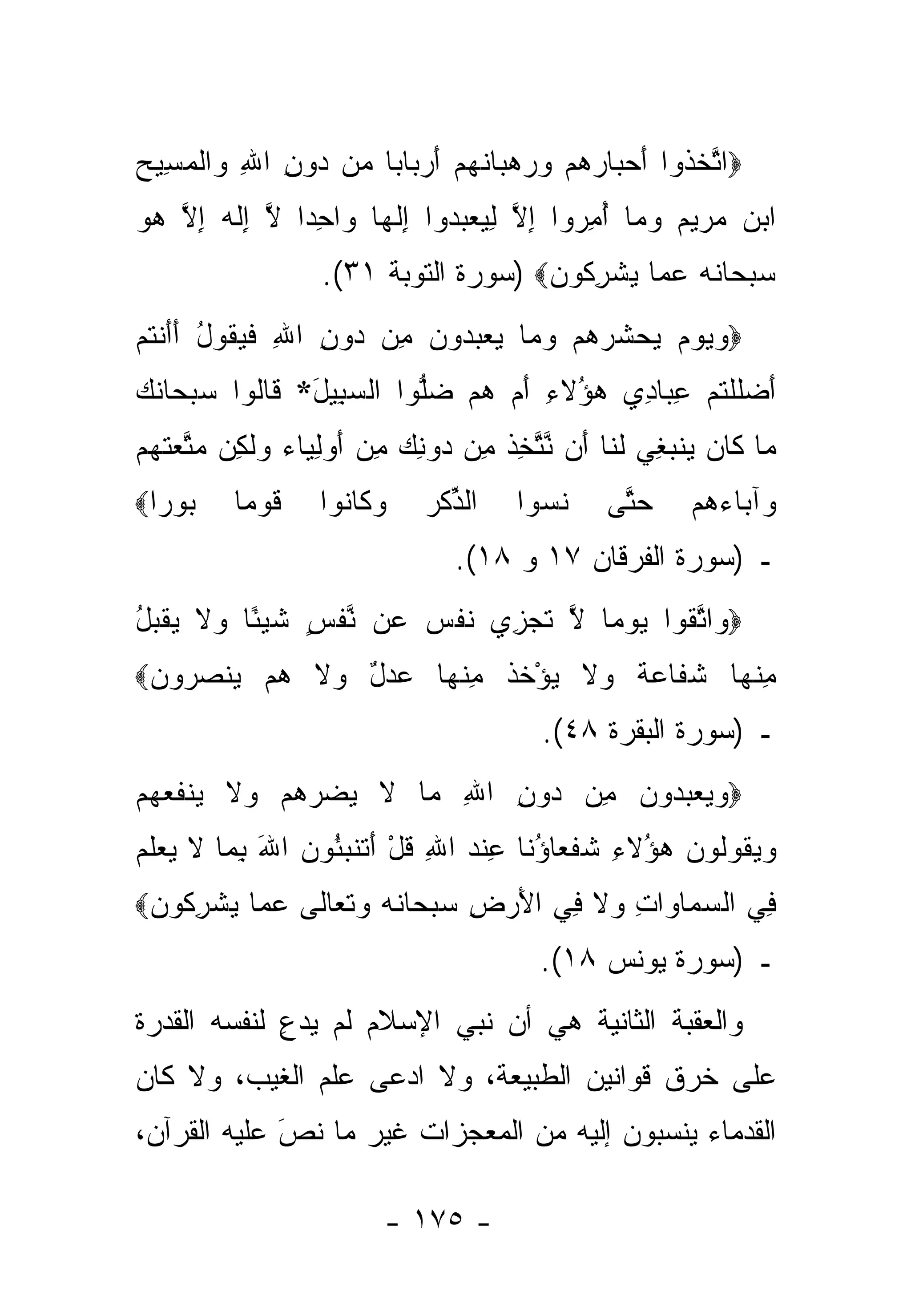 ‫‪‬ﺍﺘﺨ ﹸﻭﺍ ﺃﺤ ‪‬ﺎﺭﻫﻡ ﻭﺭﻫ ‪‬ﺎﻨﻬﻡ ﺃﺭ ‪‬ﺎﺒﺎ ‪‬ﻥ ‪‬ﻭﻥ ﺍﷲ ‪‬ﺍﻟﻤ ِﻴﺢ‬
‫ﱠ ﹶﺫ َ ‪‬ﺒ ‪     ‬ﺒ ﹶ ‪ َ  ‬ﺒ ‪ ‬ﻤ ﺩ ِ ِ ﻭ ﹾ ‪‬ﺴ ‪‬‬
‫ﺍﺒﻥ ﻤﺭﻴﻡ ﻭ ‪‬ﺎ ﺃﻤ ‪‬ﻭﺍ ﺇﻻ ﻟﻴﻌﺒ ‪‬ﻭﺍ ﺇﻟ ‪‬ﺎ ‪‬ﺍﺤ ‪‬ﺍ ﻻ ِﻟ ‪ ‬ﺇﻻ ﻫﻭ‬
‫‪      ‬ﻤ ُ ِﺭ ِ ﱠ ِ ‪  ‬ﺩ ِ ﹶﻬ ﻭ ِﺩ ﱠ ﺇ ﹶﻪ ِ ﱠ ‪ ‬‬
                  ‫ﺴﺒ ‪‬ﺎﻨﻪ ﻋ ‪‬ﺎ ﻴﺸﺭ ﹸﻭﻥ‪) ‬ﺴﻭﺭﺓ ﺍﻟﺘﻭﺒﺔ ١٣(.‬
                                     ‫‪ ‬ﺤ ﹶ ‪  ‬ﻤ ‪ ‬ﹾ ِﻜ ‪‬‬
‫‪‬ﻭﻴﻭﻡ ﻴﺤ ﹸﺭﻫﻡ ﻭ ‪‬ﺎ ﻴﻌﺒ ‪‬ﻭﻥ ِﻥ ‪‬ﻭﻥ ﺍﷲ ﻓﻴ ﹸﻭل ﺃﺃﻨﺘﻡ‬
‫‪     ‬ﺸ ‪   ‬ﻤ ‪  ‬ﺩ ‪ ‬ﻤ ﺩ ِ ِ ﹶ ‪‬ﻘ ُ ََ ﹾ ﹸ ‪‬‬
‫ﺃﻀﻠﻠﺘﻡ ﻋ ‪‬ﺎ ِﻱ ‪‬ﺅﻻ ِ ﺃﻡ ﻫﻡ ﻀﱡﻭﺍ ﺍﻟﺴ ِﻴل* ﹶﺎﹸﻭﺍ ﺴﺒ ‪‬ﺎﻨ ‪‬‬
‫‪ ‬ﺤ ﹶ ﻙ‬   ‫‪‬ﺒ َ ﻗ ﻟ‬       ‫َ ‪ ‬ﹶ ﹾ ﹸ ‪ِ ‬ﺒ ﺩ ﻫ ُ ﹶﺀ َ ‪   ‬ﻠ‬
‫‪‬ﺎ ﹶﺎﻥ ‪‬ﻨﺒ ِﻲ ﻟ ﹶﺎ َﻥ ﻨﺘﺨﺫ ِﻥ ‪‬ﻭﻨﻙ ﻤﻥ ﺃﻭﻟ ‪‬ﺎﺀ ﻭﻟ ِﻥ ﻤﺘﻌﺘﻬﻡ‬
‫ﻤ ﻜ ‪ ‬ﻴ ‪ ‬ﻐ ﹶﻨ ﺃ ﱠ ﱠ ِ ﹶ ﻤ ﺩ ِ ‪ ِ  َ  ِ ‬ﻴ ‪  ‬ﹶ ﻜ ‪ ‬ﱠ ‪ ‬ﹶ ‪ ‬‬
‫‪‬ﻭ ‪‬ﺍ‪‬‬
  ‫ﺒ ﺭ‬    ‫ﻗﻭ ‪‬ﺎ‬
          ‫ﹶ ‪‬ﻤ‬    ‫ﻭ ﹶﺎ ﹸﻭﺍ‬
                    ‫‪‬ﻜ ﻨ‬     ‫ﺍﻟﺫﻜﺭ‬
                             ‫ﱢﹾ‪‬‬      ‫ﻨ ‪‬ﻭﺍ‬
                                        ‫ﹶﺴ‬     ‫ﺤ ﱠﻰ‬
                                                ‫‪‬ﺘ‬     ‫‪‬ﺁ ‪‬ﺎﺀﻫﻡ‬
                                                       ‫ﻭ ﺒ ‪ ‬‬
                               ‫ـ )ﺴﻭﺭﺓ ﺍﻟﻔﺭﻗﺎﻥ ٧١ ﻭ ٨١(.‬
‫ﻭ ﱠﻘ ‪ ‬ﻤ ﱠ ﹶ ‪‬ﺯ ﹶ ﹾ ‪ ‬ﻋ ﱠ ﹾ ٍ ﹶ ‪‬ﺌ ﻭ ﹶ ‪ ‬ﹾ ‪‬ل‬
‫‪ ‬ﺍﺘ ﹸﻭﺍ ﻴﻭ ‪‬ﺎ ﻻ ﺘﺠ ِﻱ ﻨﻔﺱ ‪‬ﻥ ﻨﻔﺱ ﺸﻴ ًﺎ ‪‬ﻻ ﻴﻘﺒ ُ‬
‫ﻤﻨ ‪‬ﺎ ﺸ ﹶﺎﻋﺔ ‪‬ﻻ ﻴﺅﺨ ﹸ ﻤﻨ ‪‬ﺎ ﻋﺩل ‪‬ﻻ ﻫﻡ ﻴﻨﺼ ‪‬ﻭﻥ‪‬‬
 ‫ِ ﹾﻬ ﹶﻔ ‪ ‬ﹲ ﻭ ﹶ ‪ ْ ‬ﹶﺫ ِ ﹾﻬ ‪ ٌ  ‬ﻭ ﹶ ‪   ‬ﹾ ‪‬ﺭ ‪‬‬
                                        ‫ـ )ﺴﻭﺭﺓ ﺍﻟﺒﻘﺭﺓ ٨٤(.‬
‫‪‬ﻭﻴﻌﺒ ‪‬ﻭﻥ ِﻥ ‪‬ﻭﻥ ﺍﷲ ‪‬ﺎ ﻻ ﻴﻀ ‪‬ﻫﻡ ‪‬ﻻ ‪‬ﻨﻔﻌﻬﻡ‬
‫‪    ‬ﺩ ‪ ‬ﻤ ﺩ ِ ِ ﻤ ﹶ ‪ ‬ﺭ ‪  ‬ﻭ ﹶ ﻴ ﹶ ‪  ‬‬
‫ﻭﻴ ﹸﻭﹸﻭﻥ ‪‬ﺅﻻ ِ ﺸﻔ ‪‬ﺎﺅ ﹶﺎ ﻋﻨﺩ ﺍﷲ ﻗل ﺃﺘﻨﺒ ُﻭﻥ ﺍﷲ ﺒ ‪‬ﺎ ﻻ ﻴﻌﻠﻡ‬
‫‪ ‬ﻘ ﻟ ‪ ‬ﻫ ُ ﹶﺀ ﹸ ﹶﻌ ُﻨ ِ ﹾ ‪ ِ ‬ﹸ ْ َ ﹸ ﹶ ‪‬ﺌ ‪ِ َ ‬ﻤ ﹶ ‪  ‬ﹶ ‪‬‬
‫ِﻲ ﺍﻟﺴ ‪‬ﺎ ‪‬ﺍﺕ ‪‬ﻻ ِﻲ ﺍﻷﺭ ِ ﺴﺒ ‪‬ﺎﻨﻪ ﻭﺘ ‪‬ﺎ ﹶﻰ ﻋ ‪‬ﺎ ﻴﺸﺭ ﹸﻭﻥ‪‬‬
 ‫‪ ‬ﻤ ﻭ ِ ﻭ ﹶ ﻓ َ ‪ ‬ﺽ ‪ ‬ﺤ ﹶ ‪  ‬ﹶﻌ ﻟ ‪ ‬ﻤ ‪ ‬ﹾ ِﻜ ‪‬‬      ‫ﻓ‬
                                        ‫ـ )ﺴﻭﺭﺓ ﻴﻭﻨﺱ ٨١(.‬
‫ﻭﺍﻟﻌﻘﺒﺔ ﺍﻟﺜﺎﻨﻴﺔ ﻫﻲ ﺃﻥ ﻨﺒﻲ ﺍﻹﺴﻼﻡ ﻟﻡ ﻴﺩﻉ ﻟﻨﻔﺴﻪ ﺍﻟﻘﺩﺭﺓ‬
             ‫‪ِ‬‬
‫ﻋﻠﻰ ﺨﺭﻕ ﻗﻭﺍﻨﻴﻥ ﺍﻟﻁﺒﻴﻌﺔ، ﻭﻻ ﺍﺩﻋﻰ ﻋﻠﻡ ﺍﻟﻐﻴﺏ، ﻭﻻ ﻜﺎﻥ‬
‫ﺍﻟﻘﺩﻤﺎﺀ ﻴﻨﺴﺒﻭﻥ ﺇﻟﻴﻪ ﻤﻥ ﺍﻟﻤﻌﺠﺯﺍﺕ ﻏﻴﺭ ﻤﺎ ﻨﺹ ﻋﻠﻴﻪ ﺍﻟﻘﺭﺁﻥ،‬
             ‫‪‬‬
             ‫َ‬

                         ‫- ٥٧١ -‬
 