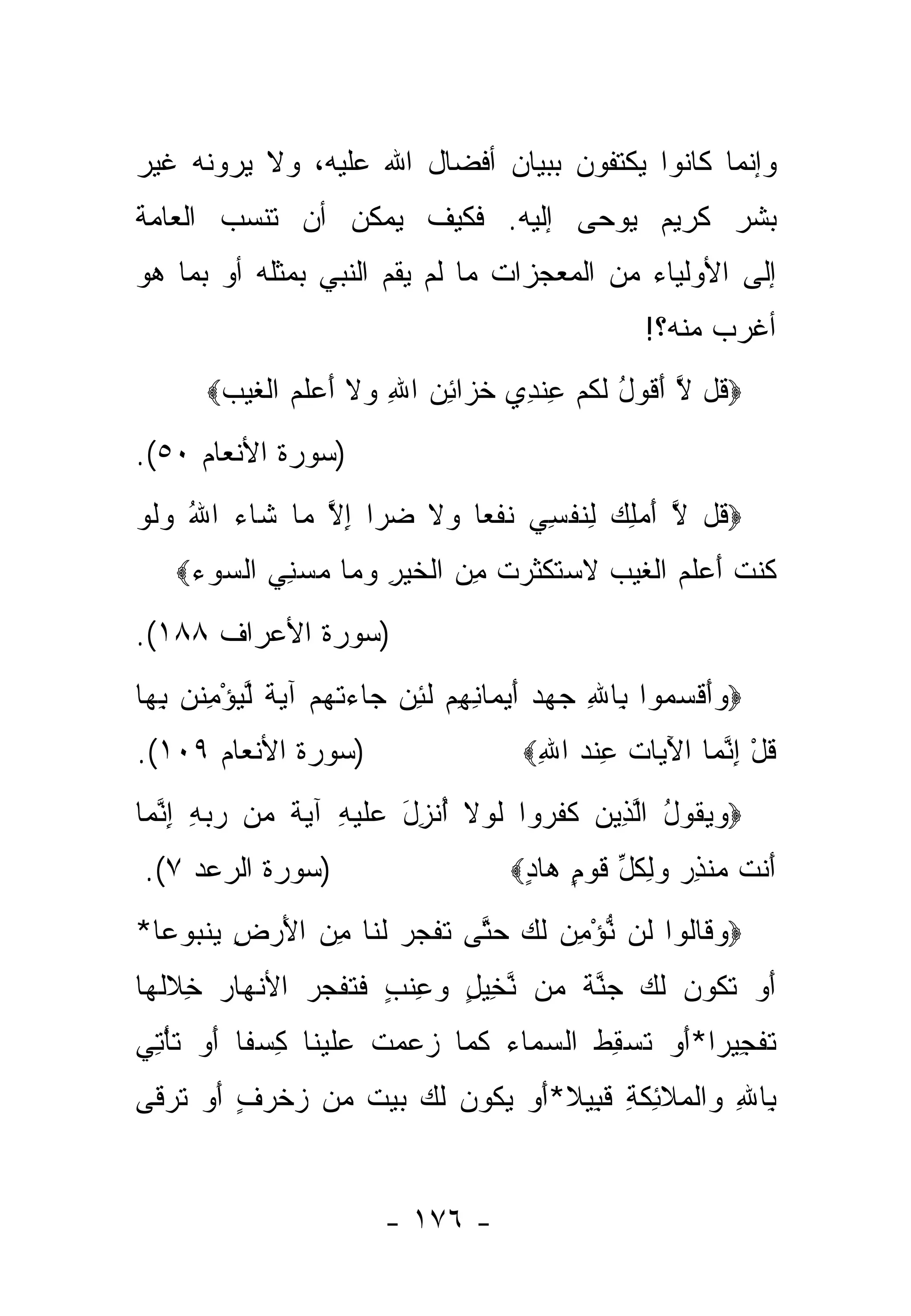 ‫ﻭﺇﻨﻤﺎ ﻜﺎﻨﻭﺍ ﻴﻜﺘﻔﻭﻥ ﺒﺒﻴﺎﻥ ﺃﻓﻀﺎل ﺍﷲ ﻋﻠﻴﻪ، ﻭﻻ ﻴﺭﻭﻨﻪ ﻏﻴﺭ‬
‫ﺒﺸﺭ ﻜﺭﻴﻡ ﻴﻭ ‪‬ﻰ ﺇﻟﻴﻪ. ﻓﻜﻴﻑ ﻴﻤﻜﻥ ﺃﻥ ﺘﻨﺴﺏ ﺍﻟﻌﺎﻤﺔ‬
                                ‫ﺤ‬
‫ﺇﻟﻰ ﺍﻷﻭﻟﻴﺎﺀ ﻤﻥ ﺍﻟﻤﻌﺠﺯﺍﺕ ﻤﺎ ﻟﻡ ﻴﻘﻡ ﺍﻟﻨﺒﻲ ﺒﻤﺜﻠﻪ ﺃﻭ ﺒﻤﺎ ﻫﻭ‬
                                                     ‫ﺃﻏﺭﺏ ﻤﻨﻪ؟!‬
       ‫‪ ‬ﹸل ﻻ ﺃ ﹸﻭل ﻟﻜﻡ ﻋﻨ ِﻱ ﺨ ‪‬ﺍﺌﻥ ﺍﷲ ‪‬ﻻ ﺃﻋﻠﻡ ﺍﻟﻐﻴﺏ‪‬‬
        ‫ﻗ ﱠ َﻗ ُ ﹶ ﹸ ‪ ِ ‬ﹾﺩ ﹶﺯ ِ ‪ ِ ‬ﻭ ﹶ َ ‪ ‬ﹶ ‪ ‬ﹾ ﹶ ‪ ‬‬
‫)ﺴﻭﺭﺓ ﺍﻷﻨﻌﺎﻡ ٠٥(.‬
‫‪ ‬ﹸل ﻻ ﺃﻤﻠﻙ ﻟﻨﻔ ِﻲ ﻨﻔ ‪‬ﺎ ‪‬ﻻ ﻀ ‪‬ﺍ ﺇﻻ ‪‬ﺎ ﹶﺎﺀ ﺍﷲ ﻭﻟﻭ‬
‫ﻗ ﱠ َ ‪ ِ  ِ ‬ﹶ ﹾﺴ ﹶ ﹾﻌ ﻭ ﹶ ‪‬ﺭ ِ ﱠ ﻤ ﺸ ‪  ُ ‬ﹶ ‪‬‬
    ‫ﹸﻨﺕ ﺃﻋﻠﻡ ﺍﻟﻐﻴﺏ ﻻﺴﺘﻜﺜﺭﺕ ﻤﻥ ﺍﻟﺨﻴﺭ ﻭ ‪‬ﺎ ﻤﺴﻨﻲ ﺍﻟﺴﻭﺀ‪‬‬
     ‫ﻜ ﹸ َ ‪ ‬ﹶ ‪ ‬ﹾ ﹶ ‪  ‬ﹶ ‪ ‬ﹶ ﹾ ﹶ ‪ ‬ﹸ ِ ‪ ‬ﹾ ﹶ ‪ ِ ‬ﻤ ‪   ِ  ‬‬
‫)ﺴﻭﺭﺓ ﺍﻷﻋﺭﺍﻑ ٨٨١(.‬
‫‪ ‬ﺃﻗ ‪ ‬ﻭﺍ ِﺎﷲ ﺠﻬﺩ ﺃﻴ ‪‬ﺎﻨﻬﻡ ﻟﺌﻥ ‪‬ﺎﺀﺘﻬﻡ ﺁﻴﺔ ﱠﻴﺅﻤﻨ ‪ ‬ﺒ ‪‬ﺎ‬
 ‫ﻭَ ﹾﺴﻤ ﺒ ِ ‪ َ   ‬ﻤ ِ ِ ‪ ‬ﹶ ِ ‪ ‬ﺠ ‪ ‬ﹾ ‪   ‬ﹲ ﻟ ‪ ِ ْ ‬ﹸﻥ ِﻬ‬
‫)ﺴﻭﺭﺓ ﺍﻷﻨﻌﺎﻡ ٩٠١(.‬                     ‫ﻗل ﺇﻨ ‪‬ﺎ ﺍﻵ ‪‬ﺎﺕ ﻋﻨﺩ ﺍﷲ‪‬‬
                                        ‫ﹸ ْ ِ ﱠﻤ َﻴ ﹸ ِ ﹾ ‪ِ ‬‬
‫‪‬ﻭﻴ ﹸﻭل ﺍﻟ ِﻴﻥ ﻜﻔ ‪‬ﻭﺍ ﻟﻭﻻ ﺃﻨ ِل ‪‬ﻠﻴ ِ ﺁﻴﺔ ‪‬ﻥ ﺭﺒﻪ ﺇﻨ ‪‬ﺎ‬
 ‫‪ ‬ﻘ ُ ﱠﺫ ‪ ‬ﹶ ﹶﺭ ﹶ ‪ ‬ﹶ ُ ﹾﺯ َ ﻋ ﹶ ‪‬ﻪ ‪ ‬ﹲ ﻤ ‪ ِ ِ  ‬ﱠﻤ‬
‫)ﺴﻭﺭﺓ ﺍﻟﺭﻋﺩ ٧(.‬                       ‫ﺃﻨﺕ ﻤﻨﺫﺭ ﻭﻟﻜل ﻗﻭ ٍ ‪‬ﺎﺩ‪‬‬
                                       ‫َ ﹾ ﹶ ‪ ‬ﹾ ِ ‪ ِ  ‬ﹸ ﱢ ﹶ ‪‬ﻡ ﻫ ٍ‬
‫‪‬ﻭ ﹶﺎﹸﻭﺍ ﹶﻥ ﻨﺅﻤﻥ ﻟ ‪ ‬ﺤ ﱠﻰ ﺘﻔﺠ ‪ ‬ﻟ ﹶﺎ ﻤﻥ ﺍﻷﺭ ِ ﻴﻨ ‪‬ﻭ ‪‬ﺎ*‬
  ‫‪‬ﻗ ﻟ ﻟ ﱡ ْ ِ ‪ ‬ﹶﻙ ‪‬ﺘ ﹶ ﹾ ‪‬ﺭ ﹶﻨ ِ ‪ َ ‬ﺽ ‪ ‬ﹾﺒ ﻋ‬
‫ﺃﻭ ﺘ ﹸﻭﻥ ﻟ ‪ ‬ﺠﻨﺔ ‪‬ﻥ ﻨ ِﻴل ‪ِ ‬ﻨ ٍ ﻓﺘﻔﺠ ‪ ‬ﺍﻷﻨ ‪‬ﺎﺭ ﺨﻼﻟ ‪‬ﺎ‬
 ‫َ ‪ ‬ﹶﻜ ‪ ‬ﹶﻙ ‪ ‬ﱠ ﹲ ﻤ ﱠﺨ ٍ ﻭﻋ ﹶﺏ ﹶ ﹸ ﹶ ‪‬ﺭ ﹾﻬ ‪ ِ ‬ﹶ ﹶﻬ‬
‫ﺘﻔ ِﻴ ‪‬ﺍ*ﺃﻭ ﺘﺴ ِﻁ ﺍﻟﺴ ‪‬ﺎﺀ ﻜ ‪‬ﺎ ‪ ‬ﻤﺕ ﻋﻠﻴ ﹶﺎ ﻜﺴ ﹰﺎ ﺃﻭ ﺘﺄ ِ ‪‬‬
‫ﹶ ﹾﺠ ﺭ َ ‪ ‬ﹸ ‪‬ﻘ ﹶ ‪‬ﻤ ‪ ‬ﹶﻤ ﺯﻋ ‪ ‬ﹶ ‪ ‬ﹶ ‪‬ﻨ ِ ‪‬ﻔ َ ‪ ‬ﹶ ْﺘﻲ‬
‫ﺒﺎﷲ ‪‬ﺍﻟ ‪‬ﻼ ِﻜ ِ ﻗ ِﻴﻼ*ﺃﻭ ﻴ ﹸﻭﻥ ﻟ ‪ ‬ﺒﻴﺕ ‪‬ﻥ ﺯﺨﺭﻑ ﺃﻭ ﺘﺭ ﹶﻰ‬
 ‫ِ ِ ﻭ ﹾﻤ ﹶﺌ ﹶﺔ ﹶﺒ ﹰ َ ‪ ‬ﻜ ‪ ‬ﹶﻙ ‪  ‬ﹲ ﻤ ‪ ‬ﹾ ‪  َ ٍ ‬ﹶ ‪‬ﻗ‬


                         ‫- ٦٧١ -‬
 