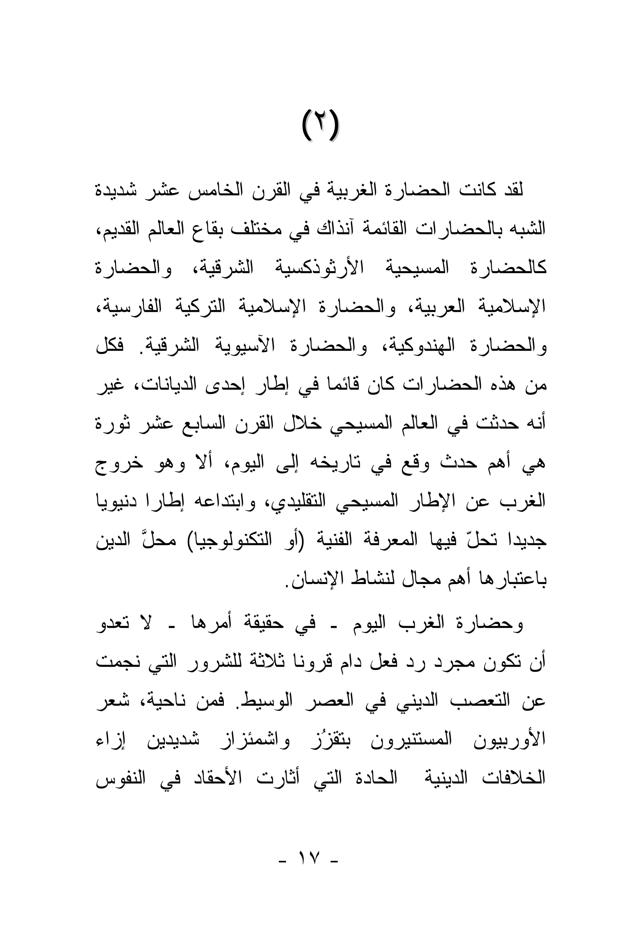 ‫)٢ (‬
‫ﻟﻘﺩ ﻜﺎﻨﺕ ﺍﻟﺤﻀﺎﺭﺓ ﺍﻟﻐﺭﺒﻴﺔ ﻓﻲ ﺍﻟﻘﺭﻥ ﺍﻟﺨﺎﻤﺱ ﻋﺸﺭ ﺸﺩﻴﺩﺓ‬
‫ﺍﻟﺸﺒﻪ ﺒﺎﻟﺤﻀﺎﺭﺍﺕ ﺍﻟﻘﺎﺌﻤﺔ ﺁﻨﺫﺍﻙ ﻓﻲ ﻤﺨﺘﻠﻑ ﺒﻘﺎﻉ ﺍﻟﻌﺎﻟﻡ ﺍﻟﻘﺩﻴﻡ،‬
‫ﻜﺎﻟﺤﻀﺎﺭﺓ ﺍﻟﻤﺴﻴﺤﻴﺔ ﺍﻷﺭﺜﻭﺫﻜﺴﻴﺔ ﺍﻟﺸﺭﻗﻴﺔ، ﻭﺍﻟﺤﻀﺎﺭﺓ‬
‫ﺍﻹﺴﻼﻤﻴﺔ ﺍﻟﻌﺭﺒﻴﺔ، ﻭﺍﻟﺤﻀﺎﺭﺓ ﺍﻹﺴﻼﻤﻴﺔ ﺍﻟﺘﺭﻜﻴﺔ ﺍﻟﻔﺎﺭﺴﻴﺔ،‬
‫ﻭﺍﻟﺤﻀﺎﺭﺓ ﺍﻟﻬﻨﺩﻭﻜﻴﺔ، ﻭﺍﻟﺤﻀﺎﺭﺓ ﺍﻵﺴﻴﻭﻴﺔ ﺍﻟﺸﺭﻗﻴﺔ. ﻓﻜل‬
‫ﻤﻥ ﻫﺫﻩ ﺍﻟﺤﻀﺎﺭﺍﺕ ﻜﺎﻥ ﻗﺎﺌ ‪‬ﺎ ﻓﻲ ﺇﻁﺎﺭ ﺇﺤﺩﻯ ﺍﻟﺩﻴﺎﻨﺎﺕ، ﻏﻴﺭ‬
                            ‫ﻤ‬
‫ﺃﻨﻪ ﺤﺩﺜﺕ ﻓﻲ ﺍﻟﻌﺎﻟﻡ ﺍﻟﻤﺴﻴﺤﻲ ﺨﻼل ﺍﻟﻘﺭﻥ ﺍﻟﺴﺎﺒﻊ ﻋﺸﺭ ﺜﻭﺭﺓ‬
‫ﻫﻲ ﺃﻫﻡ ﺤﺩﺙ ﻭﻗﻊ ﻓﻲ ﺘﺎﺭﻴﺨﻪ ﺇﻟﻰ ﺍﻟﻴﻭﻡ، ﺃﻻ ﻭﻫﻭ ﺨﺭﻭﺝ‬
‫ﺍﻟﻐﺭﺏ ﻋﻥ ﺍﻹﻁﺎﺭ ﺍﻟﻤﺴﻴﺤﻲ ﺍﻟﺘﻘﻠﻴﺩﻱ، ﻭﺍﺒﺘﺩﺍﻋﻪ ﺇﻁﺎ ‪‬ﺍ ﺩﻨﻴﻭ ‪‬ﺎ‬
 ‫ﻴ‬       ‫ﺭ‬
‫ﺠﺩﻴ ‪‬ﺍ ﺘﺤل ﻓﻴﻬﺎ ﺍﻟﻤﻌﺭﻓﺔ ﺍﻟﻔﻨﻴﺔ )ﺃﻭ ﺍﻟﺘﻜﻨﻭﻟﻭﺠﻴﺎ( ﻤﺤل ﺍﻟﺩﻴﻥ‬
      ‫ﱠ‬                                        ‫ّ‬    ‫ﺩ‬
                        ‫ﺒﺎﻋﺘﺒﺎﺭﻫﺎ ﺃﻫﻡ ﻤﺠﺎل ﻟﻨﺸﺎﻁ ﺍﻹﻨﺴﺎﻥ.‬
‫ﻭﺤﻀﺎﺭﺓ ﺍﻟﻐﺭﺏ ﺍﻟﻴﻭﻡ ـ ﻓﻲ ﺤﻘﻴﻘﺔ ﺃﻤﺭﻫﺎ ـ ﻻ ﺘﻌﺩﻭ‬
‫ﺃﻥ ﺘﻜﻭﻥ ﻤﺠﺭﺩ ﺭﺩ ﻓﻌل ﺩﺍﻡ ﻗﺭﻭ ﹰﺎ ﺜﻼﺜﺔ ﻟﻠﺸﺭﻭﺭ ﺍﻟﺘﻲ ﻨﺠﻤﺕ‬
                       ‫ﻨ‬             ‫‪ ‬‬
‫ﻋﻥ ﺍﻟﺘﻌﺼﺏ ﺍﻟﺩﻴﻨﻲ ﻓﻲ ﺍﻟﻌﺼﺭ ﺍﻟﻭﺴﻴﻁ. ﻓﻤﻥ ﻨﺎﺤﻴﺔ، ﺸﻌﺭ‬
‫ﺍﻷﻭﺭﺒﻴﻭﻥ ﺍﻟﻤﺴﺘﻨﻴﺭﻭﻥ ﺒﺘﻘﺯﺯ ﻭﺍﺸﻤﺌﺯﺍﺯ ﺸﺩﻴﺩﻴﻥ ﺇﺯﺍﺀ‬
                      ‫‪‬‬
                      ‫ُ‬
‫ﺍﻟﺤﺎﺩﺓ ﺍﻟﺘﻲ ﺃﺜﺎﺭﺕ ﺍﻷﺤﻘﺎﺩ ﻓﻲ ﺍﻟﻨﻔﻭﺱ‬        ‫ﺍﻟﺨﻼﻓﺎﺕ ﺍﻟﺩﻴﻨﻴﺔ‬


                       ‫- ٧١ -‬
 