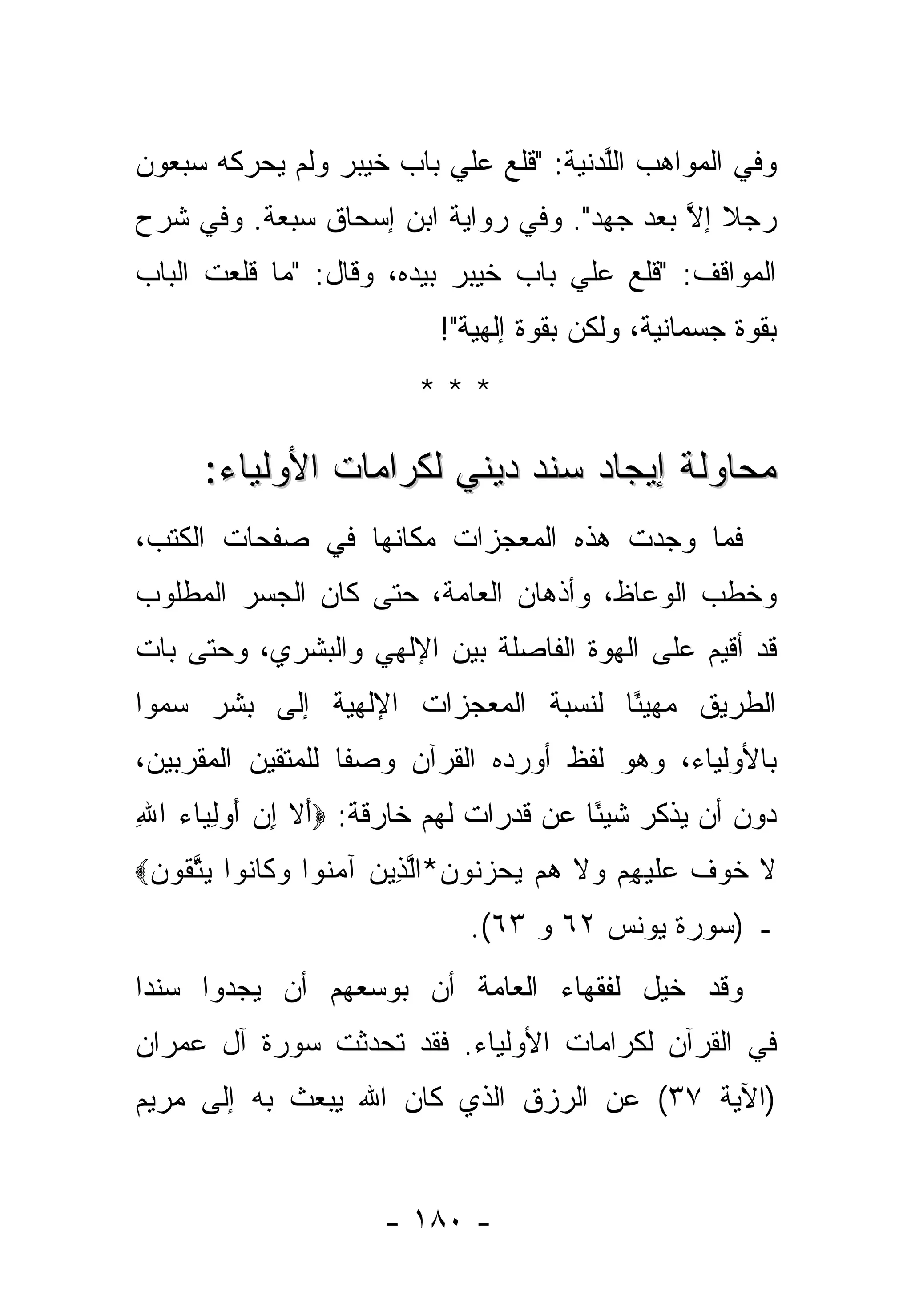 ‫ﻭﻓﻲ ﺍﻟﻤﻭﺍﻫﺏ ﺍﻟﱠﺩﻨﻴﺔ: "ﻗﻠﻊ ﻋﻠﻲ ﺒﺎﺏ ﺨﻴﺒﺭ ﻭﻟﻡ ﻴﺤﺭﻜﻪ ﺴﺒﻌﻭﻥ‬
                         ‫‪‬‬             ‫ﻠ‬
‫ﺭﺠﻼ ﺇﻻ ﺒﻌﺩ ﺠﻬﺩ". ﻭﻓﻲ ﺭﻭﺍﻴﺔ ﺍﺒﻥ ﺇﺴﺤﺎﻕ ﺴﺒﻌﺔ. ﻭﻓﻲ ﺸﺭﺡ‬
                                            ‫ﹰ ﱠ‬
‫ﺍﻟﻤﻭﺍﻗﻑ: "ﻗﻠﻊ ﻋﻠﻲ ﺒﺎﺏ ﺨﻴﺒﺭ ﺒﻴﺩﻩ، ﻭﻗﺎل: "ﻤﺎ ﻗﻠﻌﺕ ﺍﻟﺒﺎﺏ‬
                                    ‫‪‬‬
                          ‫ﺒﻘﻭﺓ ﺠﺴﻤﺎﻨﻴﺔ، ﻭﻟﻜﻥ ﺒﻘﻭﺓ ﺇﻟﻬﻴﺔ"!‬
                        ‫***‬

      ‫ﻤﺤﺎﻭﻟﺔ ﺇﻴﺠﺎﺩ ﺴﻨﺩ ﺩﻴﻨﻲ ﻟﻜﺭﺍﻤﺎﺕ ﺍﻷﻭﻟﻴﺎﺀ:‬
‫ﻓﻤﺎ ﻭﺠﺩﺕ ﻫﺫﻩ ﺍﻟﻤﻌﺠﺯﺍﺕ ﻤﻜﺎﻨﻬﺎ ﻓﻲ ﺼﻔﺤﺎﺕ ﺍﻟﻜﺘﺏ،‬
‫ﻭ ﹸﻁﺏ ﺍﻟﻭﻋﺎﻅ، ﻭﺃﺫﻫﺎﻥ ﺍﻟﻌﺎﻤﺔ، ﺤﺘﻰ ﻜﺎﻥ ﺍﻟﺠﺴﺭ ﺍﻟﻤﻁﻠﻭﺏ‬
                                               ‫ﺨ‬
‫ﻗﺩ ﺃﻗﻴﻡ ﻋﻠﻰ ﺍﻟﻬ ‪‬ﺓ ﺍﻟﻔﺎﺼﻠﺔ ﺒﻴﻥ ﺍﻹﻟﻬﻲ ﻭﺍﻟﺒﺸﺭﻱ، ﻭﺤﺘﻰ ﺒﺎﺕ‬
                                     ‫ﻭ‬
‫ﺍﻟﻁﺭﻴﻕ ﻤﻬﻴ ًﺎ ﻟﻨﺴﺒﺔ ﺍﻟﻤﻌﺠﺯﺍﺕ ﺍﻹﻟﻬﻴﺔ ﺇﻟﻰ ﺒﺸﺭ ﺴ ‪‬ﻭﺍ‬
  ‫‪‬ﻤ‬                                 ‫ﺌ‬
‫ﺒﺎﻷﻭﻟﻴﺎﺀ، ﻭﻫﻭ ﻟﻔﻅ ﺃﻭﺭﺩﻩ ﺍﻟﻘﺭﺁﻥ ﻭﺼ ﹰﺎ ﻟﻠﻤﺘﻘﻴﻥ ﺍﻟﻤﻘﺭﺒﻴﻥ،‬
                   ‫ﻔ‬
‫ﺩﻭﻥ ﺃﻥ ﻴﺫﻜﺭ ﺸﻴ ًﺎ ﻋﻥ ﻗﺩﺭﺍﺕ ﻟﻬﻡ ﺨﺎﺭﻗﺔ: ‪‬ﺃﻻ ﺇﻥ ﺃﻭﻟ ‪‬ﺎﺀ ﺍﷲ‬
‫َ ﹶ ِ ‪ِ  َ ‬ﻴ ‪ِ ‬‬                     ‫ﺌ‬
‫ﻻ ﺨﻭﻑ ﻋﻠﻴﻬﻡ ‪‬ﻻ ﻫﻡ ﻴﺤﺯ ﹸﻭﻥ*ﺍﻟ ِﻴﻥ ﺁﻤ ﹸﻭﺍ ﻭ ﹶﺎ ﹸﻭﺍ ﻴﺘ ﹸﻭﻥ‪‬‬
 ‫ﹶ ﹶ ‪ ‬ﹲ ‪ ‬ﹶ ‪  ِ ‬ﻭ ﹶ ‪    ‬ﻨ ‪ ‬ﱠﺫ ‪ ‬ﻨ ‪‬ﻜ ﻨ ‪ ‬ﱠﻘ ‪‬‬
                             ‫ـ )ﺴﻭﺭﺓ ﻴﻭﻨﺱ ٢٦ ﻭ ٣٦(.‬
‫ﻭﻗﺩ ﺨ ‪‬ل ﻟﻔﻘﻬﺎﺀ ﺍﻟﻌﺎﻤﺔ ﺃﻥ ﺒﻭﺴﻌﻬﻡ ﺃﻥ ﻴﺠﺩﻭﺍ ﺴﻨ ‪‬ﺍ‬
 ‫ﺩ‬                                      ‫ﹸﻴ‬
‫ﻓﻲ ﺍﻟﻘﺭﺁﻥ ﻟﻜﺭﺍﻤﺎﺕ ﺍﻷﻭﻟﻴﺎﺀ. ﻓﻘﺩ ﺘﺤﺩﺜﺕ ﺴﻭﺭﺓ ﺁل ﻋﻤﺭﺍﻥ‬
‫)ﺍﻵﻴﺔ ٧٣( ﻋﻥ ﺍﻟﺭﺯﻕ ﺍﻟﺫﻱ ﻜﺎﻥ ﺍﷲ ﻴﺒﻌﺙ ﺒﻪ ﺇﻟﻰ ﻤﺭﻴﻡ‬


                     ‫- ٠٨١ -‬
 