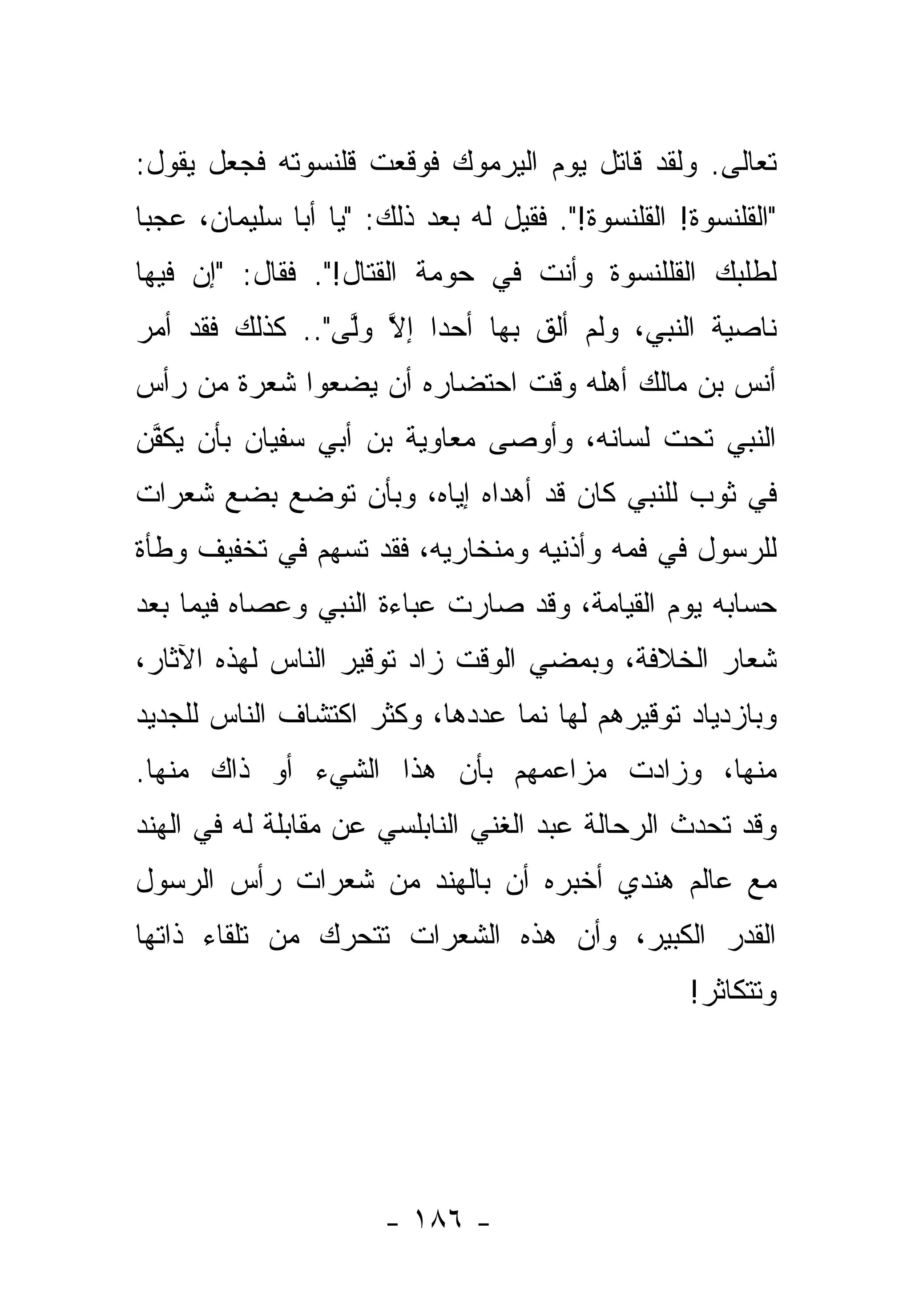 ‫ﺘﻌﺎﻟﻰ. ﻭﻟﻘﺩ ﻗﺎﺘل ﻴﻭﻡ ﺍﻟﻴﺭﻤﻭﻙ ﻓﻭﻗﻌﺕ ﻗﻠﻨﺴﻭﺘﻪ ﻓﺠﻌل ﻴﻘﻭل:‬
‫"ﺍﻟﻘﻠﻨﺴﻭﺓ! ﺍﻟﻘﻠﻨﺴﻭﺓ!". ﻓﻘﻴل ﻟﻪ ﺒﻌﺩ ﺫﻟﻙ: "ﻴﺎ ﺃﺒﺎ ﺴﻠﻴﻤﺎﻥ، ﻋﺠ ‪‬ﺎ‬
 ‫ﺒ‬
‫ﻟﻁﻠﺒﻙ ﺍﻟﻘﻠﻠﻨﺴﻭﺓ ﻭﺃﻨﺕ ﻓﻲ ﺤﻭﻤﺔ ﺍﻟﻘﺘﺎل!". ﻓﻘﺎل: "ﺇﻥ ﻓﻴﻬﺎ‬
‫ﻨﺎﺼﻴﺔ ﺍﻟﻨﺒﻲ، ﻭﻟﻡ ﺃﻟﻕ ﺒﻬﺎ ﺃﺤ ‪‬ﺍ ﺇﻻ ﻭﱠﻰ".. ﻜﺫﻟﻙ ﻓﻘﺩ ﺃﻤﺭ‬
                 ‫ﺩ ﱠ ‪‬ﻟ‬          ‫ﹶ‬
‫ﺃﻨﺱ ﺒﻥ ﻤﺎﻟﻙ ﺃﻫﻠﻪ ﻭﻗﺕ ﺍﺤﺘﻀﺎﺭﻩ ﺃﻥ ﻴﻀﻌﻭﺍ ﺸﻌﺭﺓ ﻤﻥ ﺭﺃﺱ‬
‫ﺍﻟﻨﺒﻲ ﺘﺤﺕ ﻟﺴﺎﻨﻪ، ﻭﺃﻭﺼﻰ ﻤﻌﺎﻭﻴﺔ ﺒﻥ ﺃﺒﻲ ﺴﻔﻴﺎﻥ ﺒﺄﻥ ﻴﻜ ﱠﻥ‬
 ‫‪ ‬ﹶﻔ‬
‫ﻓﻲ ﺜﻭﺏ ﻟﻠﻨﺒﻲ ﻜﺎﻥ ﻗﺩ ﺃﻫﺩﺍﻩ ﺇﻴﺎﻩ، ﻭﺒﺄﻥ ﺘﻭﻀﻊ ﺒﻀﻊ ﺸﻌﺭﺍﺕ‬
‫ﻟﻠﺭﺴﻭل ﻓﻲ ﻓﻤﻪ ﻭﺃﺫﻨﻴﻪ ﻭﻤﻨﺨﺎﺭﻴﻪ، ﻓﻘﺩ ﺘﺴ‪‬ﻬﻡ ﻓﻲ ﺘﺨﻔﻴﻑ ﻭﻁﺄﺓ‬
                  ‫ﹸ‬
‫ﺤﺴﺎﺒﻪ ﻴﻭﻡ ﺍﻟﻘﻴﺎﻤﺔ، ﻭﻗﺩ ﺼﺎﺭﺕ ﻋﺒﺎﺀﺓ ﺍﻟﻨﺒﻲ ﻭﻋﺼﺎﻩ ﻓﻴﻤﺎ ﺒﻌﺩ‬
‫ﺸﻌﺎﺭ ﺍﻟﺨﻼﻓﺔ، ﻭﺒﻤﻀﻲ ﺍﻟﻭﻗﺕ ﺯﺍﺩ ﺘﻭﻗﻴﺭ ﺍﻟﻨﺎﺱ ﻟﻬﺫﻩ ﺍﻵﺜﺎﺭ،‬
‫ﻭﺒﺎﺯﺩﻴﺎﺩ ﺘﻭﻗﻴﺭﻫﻡ ﻟﻬﺎ ﻨﻤﺎ ﻋﺩﺩﻫﺎ، ﻭﻜﺜﺭ ﺍﻜﺘﺸﺎﻑ ﺍﻟﻨﺎﺱ ﻟﻠﺠﺩﻴﺩ‬
‫ﻤﻨﻬﺎ، ﻭﺯﺍﺩﺕ ﻤﺯﺍﻋﻤﻬﻡ ﺒﺄﻥ ﻫﺫﺍ ﺍﻟﺸﻲﺀ ﺃﻭ ﺫﺍﻙ ﻤﻨﻬﺎ.‬
‫ﻭﻗﺩ ﺘﺤﺩﺙ ﺍﻟﺭﺤﺎﻟﺔ ﻋﺒﺩ ﺍﻟﻐﻨﻲ ﺍﻟﻨﺎﺒﻠﺴﻲ ﻋﻥ ﻤﻘﺎﺒﻠﺔ ﻟﻪ ﻓﻲ ﺍﻟﻬﻨﺩ‬
                                                  ‫‪‬‬
‫ﻤﻊ ﻋﺎﻟﻡ ﻫﻨﺩﻱ ﺃﺨﺒﺭﻩ ﺃﻥ ﺒﺎﻟﻬﻨﺩ ﻤﻥ ﺸﻌﺭﺍﺕ ﺭﺃﺱ ﺍﻟﺭﺴﻭل‬
‫ﺍﻟﻘﺩﺭ ﺍﻟﻜﺒﻴﺭ، ﻭﺃﻥ ﻫﺫﻩ ﺍﻟﺸﻌﺭﺍﺕ ﺘﺘﺤﺭﻙ ﻤﻥ ﺘﻠﻘﺎﺀ ﺫﺍﺘﻬﺎ‬
                                                    ‫ﻭﺘﺘﻜﺎﺜﺭ!‬




                       ‫- ٦٨١ -‬
 