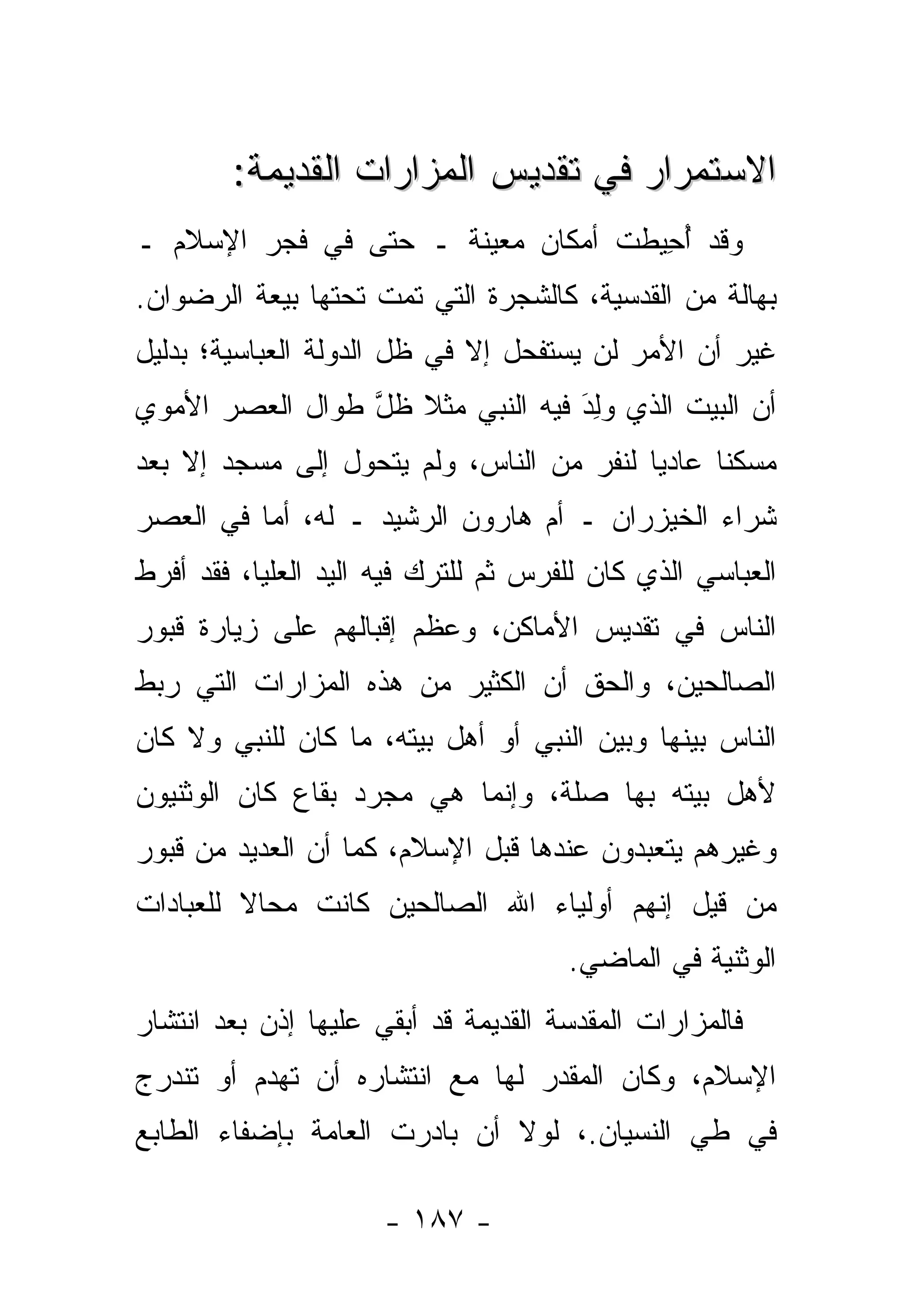 ‫ﺍﻻﺴﺘﻤﺭﺍﺭ ﻓﻲ ﺘﻘﺩﻴﺱ ﺍﻟﻤﺯﺍﺭﺍﺕ ﺍﻟﻘﺩﻴﻤﺔ:‬
‫ﻭﻗﺩ ﺃﺤﻴﻁﺕ ﺃﻤﻜﺎﻥ ﻤﻌﻴﻨﺔ ـ ﺤﺘﻰ ﻓﻲ ﻓﺠﺭ ﺍﻹﺴﻼﻡ ـ‬
                                  ‫ُ ِ‪ ‬ﹶ‬
‫ﺒﻬﺎﻟﺔ ﻤﻥ ﺍﻟﻘﺩﺴﻴﺔ، ﻜﺎﻟﺸﺠﺭﺓ ﺍﻟﺘﻲ ﺘﻤﺕ ﺘﺤﺘﻬﺎ ﺒﻴﻌﺔ ﺍﻟﺭﻀﻭﺍﻥ.‬
‫ﻏﻴﺭ ﺃﻥ ﺍﻷﻤﺭ ﻟﻥ ﻴﺴﺘﻔﺤل ﺇﻻ ﻓﻲ ﻅل ﺍﻟﺩﻭﻟﺔ ﺍﻟﻌﺒﺎﺴﻴﺔ؛ ﺒﺩﻟﻴل‬
‫ﺃﻥ ﺍﻟﺒﻴﺕ ﺍﻟﺫﻱ ﻭﻟﺩ ﻓﻴﻪ ﺍﻟﻨﺒﻲ ﻤﺜﻼ ﻅل ﻁﻭﺍل ﺍﻟﻌﺼﺭ ﺍﻷﻤﻭﻱ‬
                 ‫ﹰ ﱠ‬              ‫‪َ ِ‬‬
‫ﻤﺴﻜ ﹰﺎ ﻋﺎﺩ ‪‬ﺎ ﻟﻨﻔﺭ ﻤﻥ ﺍﻟﻨﺎﺱ، ﻭﻟﻡ ﻴﺘﺤ ‪‬ل ﺇﻟﻰ ﻤﺴﺠﺩ ﺇﻻ ﺒﻌﺩ‬
                 ‫ﻭ‬                         ‫ﻴ‬      ‫ﻨ‬
‫ﺸﺭﺍﺀ ﺍﻟﺨﻴﺯﺭﺍﻥ ـ ﺃﻡ ﻫﺎﺭﻭﻥ ﺍﻟﺭﺸﻴﺩ ـ ﻟﻪ، ﺃﻤﺎ ﻓﻲ ﺍﻟﻌﺼﺭ‬
          ‫‪‬‬
‫ﺍﻟﻌﺒﺎﺴﻲ ﺍﻟﺫﻱ ﻜﺎﻥ ﻟﻠﻔﺭﺱ ﺜﻡ ﻟﻠﺘﺭﻙ ﻓﻴﻪ ﺍﻟﻴﺩ ﺍﻟﻌﻠﻴﺎ، ﻓﻘﺩ ﺃﻓﺭﻁ‬
‫ﺍﻟﻨﺎﺱ ﻓﻲ ﺘﻘﺩﻴﺱ ﺍﻷﻤﺎﻜﻥ، ﻭﻋﻅﻡ ﺇﻗﺒﺎﻟﻬﻡ ﻋﻠﻰ ﺯﻴﺎﺭﺓ ﻗﺒﻭﺭ‬
‫ﺍﻟﺼﺎﻟﺤﻴﻥ، ﻭﺍﻟﺤﻕ ﺃﻥ ﺍﻟﻜﺜﻴﺭ ﻤﻥ ﻫﺫﻩ ﺍﻟﻤﺯﺍﺭﺍﺕ ﺍﻟﺘﻲ ﺭﺒﻁ‬
‫ﺍﻟﻨﺎﺱ ﺒﻴﻨﻬﺎ ﻭﺒﻴﻥ ﺍﻟﻨﺒﻲ ﺃﻭ ﺃﻫل ﺒﻴﺘﻪ، ﻤﺎ ﻜﺎﻥ ﻟﻠﻨﺒﻲ ﻭﻻ ﻜﺎﻥ‬
                                 ‫‪‬‬
‫ﻷﻫل ﺒﻴﺘﻪ ﺒﻬﺎ ﺼﻠﺔ، ﻭﺇﻨﻤﺎ ﻫﻲ ﻤﺠﺭﺩ ﺒﻘﺎﻉ ﻜﺎﻥ ﺍﻟﻭﺜﻨﻴﻭﻥ‬
‫ﻭﻏﻴﺭﻫﻡ ﻴﺘﻌﺒﺩﻭﻥ ﻋﻨﺩﻫﺎ ﻗﺒل ﺍﻹﺴﻼﻡ، ﻜﻤﺎ ﺃﻥ ﺍﻟﻌﺩﻴﺩ ﻤﻥ ﻗﺒﻭﺭ‬
‫ﻤﻥ ﻗﻴل ﺇﻨﻬﻡ ﺃﻭﻟﻴﺎﺀ ﺍﷲ ﺍﻟﺼﺎﻟﺤﻴﻥ ﻜﺎﻨﺕ ﻤﺤﺎﻻ ﻟﻠﻌﺒﺎﺩﺍﺕ‬
         ‫ﹰ‬                                     ‫‪‬‬
                                      ‫ﺍﻟﻭﺜﻨﻴﺔ ﻓﻲ ﺍﻟﻤﺎﻀﻲ.‬
‫ﻓﺎﻟﻤﺯﺍﺭﺍﺕ ﺍﻟﻤﻘﺩﺴﺔ ﺍﻟﻘﺩﻴﻤﺔ ﻗﺩ ﺃﺒﻘﻲ ﻋﻠﻴﻬﺎ ﺇﺫﻥ ﺒﻌﺩ ﺍﻨﺘﺸﺎﺭ‬
‫ﺍﻹﺴﻼﻡ، ﻭﻜﺎﻥ ﺍﻟﻤﻘ ‪‬ﺭ ﻟﻬﺎ ﻤﻊ ﺍﻨﺘﺸﺎﺭﻩ ﺃﻥ ﹸﻬﺩﻡ ﺃﻭ ﺘﻨﺩﺭﺝ‬
            ‫ﺘ‬                    ‫ﺩ‬
‫ﻓﻲ ﻁﻲ ﺍﻟﻨﺴﻴﺎﻥ.، ﻟﻭﻻ ﺃﻥ ﺒﺎﺩﺭﺕ ﺍﻟﻌﺎﻤﺔ ﺒﺈﻀﻔﺎﺀ ﺍﻟﻁﺎﺒﻊ‬

                      ‫- ٧٨١ -‬
 