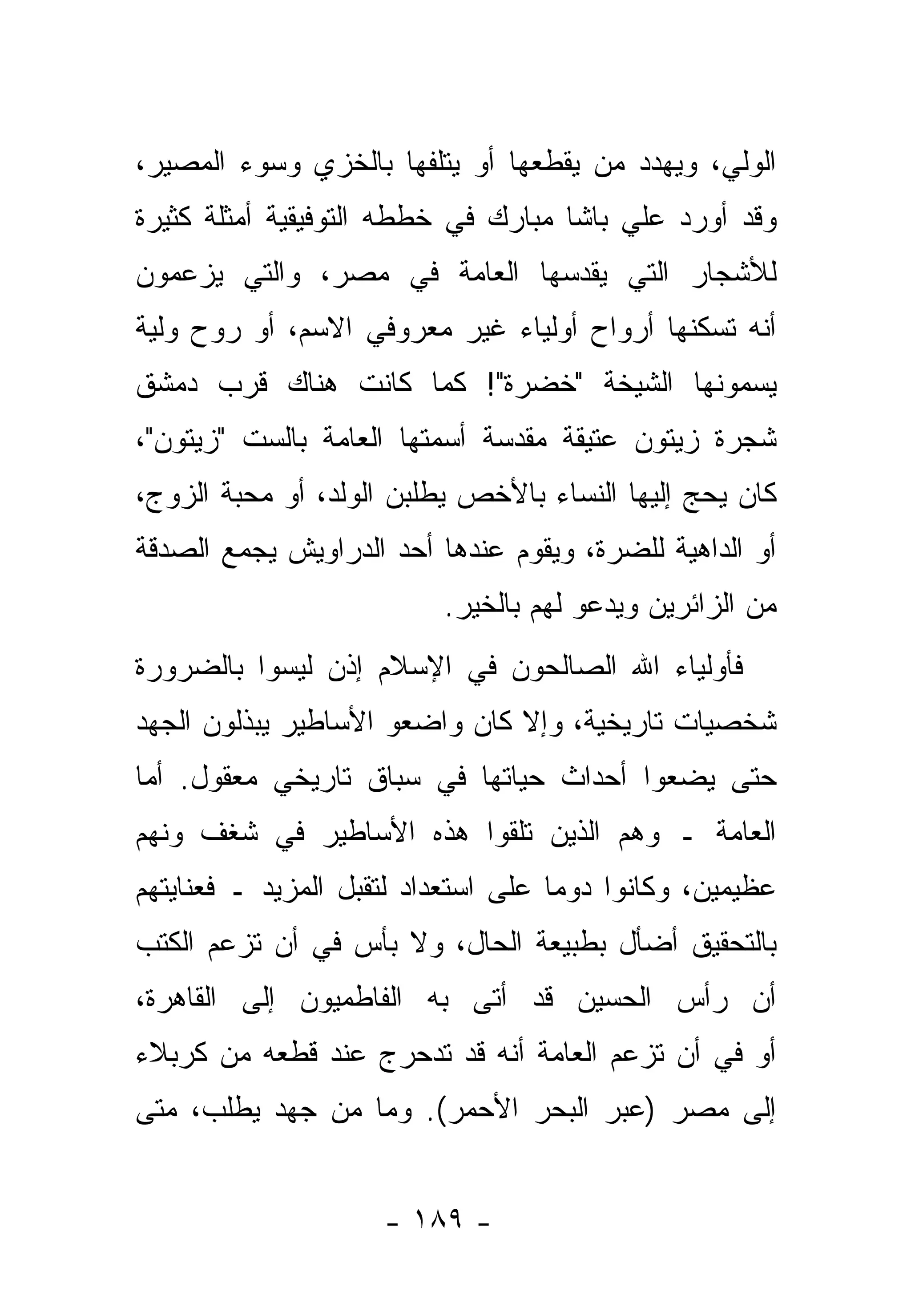 ‫ﺍﻟﻭﻟ ‪ ،‬ﻭﻴﻬ ‪‬ﺩ ﻤﻥ ﻴﻘﻁﻌﻬﺎ ﺃﻭ ‪‬ﺘﻠﻔﻬﺎ ﺒﺎﻟﺨﺯﻱ ﻭﺴﻭﺀ ﺍﻟﻤﺼﻴﺭ،‬
                         ‫ﻴ‬           ‫ﺩ ‪‬‬       ‫ﻲ‬
‫ﻭﻗﺩ ﺃﻭﺭﺩ ﻋﻠﻲ ﺒﺎﺸﺎ ﻤﺒﺎﺭﻙ ﻓﻲ ﺨﻁﻁﻪ ﺍﻟﺘﻭﻓﻴﻘﻴﺔ ﺃﻤﺜﻠﺔ ﻜﺜﻴﺭﺓ‬
‫ﻟﻸﺸﺠﺎﺭ ﺍﻟﺘﻲ ﻴﻘ ‪‬ﺴﻬﺎ ﺍﻟﻌﺎﻤﺔ ﻓﻲ ﻤﺼﺭ، ﻭﺍﻟﺘﻲ ﻴﺯﻋﻤﻭﻥ‬
                               ‫ﺩ‬
‫ﺃﻨﻪ ﺘﺴﻜﻨﻬﺎ ﺃﺭﻭﺍﺡ ﺃﻭﻟﻴﺎﺀ ﻏﻴﺭ ﻤﻌﺭﻭﻓﻲ ﺍﻻﺴﻡ، ﺃﻭ ﺭﻭﺡ ﻭﻟ ‪‬ﺔ‬
 ‫ﻴ‬
‫ﻴﺴﻤﻭﻨﻬﺎ ﺍﻟﺸﻴﺨﺔ "ﺨﻀﺭﺓ"! ﻜﻤﺎ ﻜﺎﻨﺕ ﻫﻨﺎﻙ ﻗﺭﺏ ﺩﻤﺸﻕ‬
‫ﺸﺠﺭﺓ ﺯﻴﺘﻭﻥ ﻋﺘﻴﻘﺔ ﻤﻘﺩﺴﺔ ﺃﺴﻤﺘﻬﺎ ﺍﻟﻌﺎﻤﺔ ﺒﺎﻟﺴﺕ "ﺯﻴﺘﻭﻥ"،‬
‫ﻜﺎﻥ ﻴﺤﺞ ﺇﻟﻴﻬﺎ ﺍﻟﻨﺴﺎﺀ ﺒﺎﻷﺨﺹ ﻴﻁﻠﺒﻥ ﺍﻟﻭﻟﺩ، ﺃﻭ ﻤﺤﺒﺔ ﺍﻟﺯﻭﺝ،‬
‫ﺃﻭ ﺍﻟﺩﺍﻫﻴﺔ ﻟﻠﻀﺭﺓ، ﻭﻴﻘﻭﻡ ﻋﻨﺩﻫﺎ ﺃﺤﺩ ﺍﻟﺩﺭﺍﻭﻴﺵ ﻴﺠﻤﻊ ﺍﻟﺼﺩﻗﺔ‬
                          ‫ﻤﻥ ﺍﻟﺯﺍﺌﺭﻴﻥ ﻭﻴﺩﻋﻭ ﻟﻬﻡ ﺒﺎﻟﺨﻴﺭ.‬
‫ﻓﺄﻭﻟﻴﺎﺀ ﺍﷲ ﺍﻟﺼﺎﻟﺤﻭﻥ ﻓﻲ ﺍﻹﺴﻼﻡ ﺇﺫﻥ ﻟﻴﺴﻭﺍ ﺒﺎﻟﻀﺭﻭﺭﺓ‬
‫ﺸﺨﺼﻴﺎﺕ ﺘﺎﺭﻴﺨﻴﺔ، ﻭﺇﻻ ﻜﺎﻥ ﻭﺍﻀﻌﻭ ﺍﻷﺴﺎﻁﻴﺭ ﻴﺒﺫﻟﻭﻥ ﺍﻟﺠﻬﺩ‬
‫ﺤﺘﻰ ﻴﻀﻌﻭﺍ ﺃﺤﺩﺍﺙ ﺤﻴﺎﺘﻬﺎ ﻓﻲ ﺴﺒﺎﻕ ﺘﺎﺭﻴﺨﻲ ﻤﻌﻘﻭل. ﺃﻤﺎ‬
 ‫‪‬‬
‫ﺍﻟﻌﺎﻤﺔ ـ ﻭﻫﻡ ﺍﻟﺫﻴﻥ ﺘﻠﻘﻭﺍ ﻫﺫﻩ ﺍﻷﺴﺎﻁﻴﺭ ﻓﻲ ﺸﻐﻑ ﻭﻨﻬﻡ‬
‫ﻋﻅﻴﻤﻴﻥ، ﻭﻜﺎﻨﻭﺍ ﺩﻭ ‪‬ﺎ ﻋﻠﻰ ﺍﺴﺘﻌﺩﺍﺩ ﻟﺘﻘﺒل ﺍﻟﻤﺯﻴﺩ ـ ﻓﻌﻨﺎﻴﺘﻬﻡ‬
                                     ‫ﻤ‬
‫ﺒﺎﻟﺘﺤﻘﻴﻕ ﺃﻀﺄل ﺒﻁﺒﻴﻌﺔ ﺍﻟﺤﺎل، ﻭﻻ ﺒﺄﺱ ﻓﻲ ﺃﻥ ﺘﺯﻋﻡ ﺍﻟﻜﺘﺏ‬
‫ﺃﻥ ﺭﺃﺱ ﺍﻟﺤﺴﻴﻥ ﻗﺩ ﺃﺘﻰ ﺒﻪ ﺍﻟﻔﺎﻁﻤﻴﻭﻥ ﺇﻟﻰ ﺍﻟﻘﺎﻫﺭﺓ،‬
‫ﺃﻭ ﻓﻲ ﺃﻥ ﺘﺯﻋﻡ ﺍﻟﻌﺎﻤﺔ ﺃﻨﻪ ﻗﺩ ﺘﺩﺤ‪‬ﺭﺝ ﻋﻨﺩ ﻗﻁﻌﻪ ﻤﻥ ﻜﺭﺒﻼﺀ‬
                      ‫ﹶ‪‬‬
‫ﺇﻟﻰ ﻤﺼﺭ )ﻋﺒﺭ ﺍﻟﺒﺤﺭ ﺍﻷﺤﻤﺭ(. ﻭﻤﺎ ﻤﻥ ﺠﻬﺩ ﻴﻁﻠﺏ، ﻤﺘﻰ‬


                     ‫- ٩٨١ -‬
 