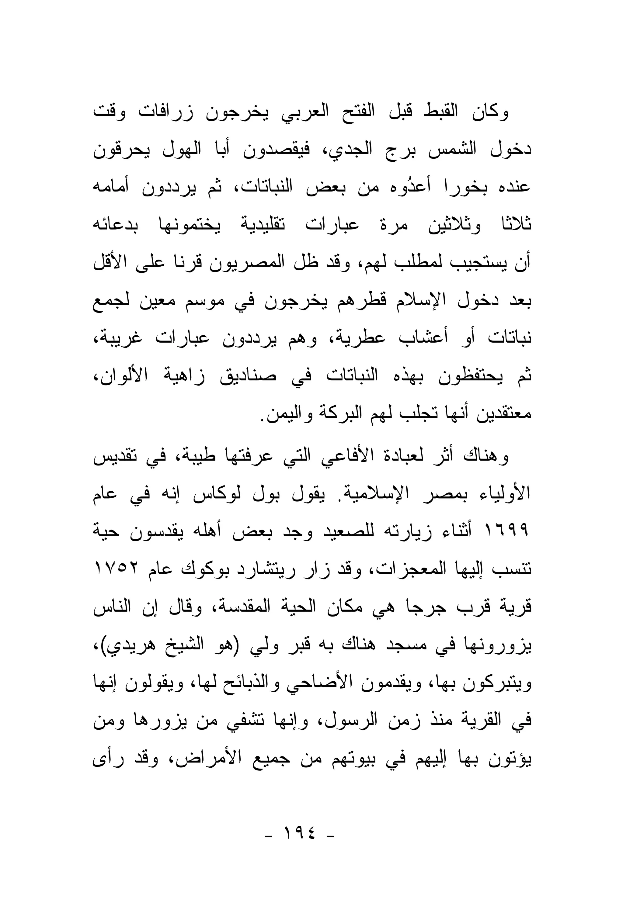 ‫ﻭﻜﺎﻥ ﺍﻟﻘﺒﻁ ﻗﺒل ﺍﻟﻔﺘﺢ ﺍﻟﻌﺭﺒﻲ ﻴﺨﺭﺠﻭﻥ ﺯﺭﺍﻓﺎﺕ ﻭﻗﺕ‬
‫ﺩﺨﻭل ﺍﻟﺸﻤﺱ ﺒﺭﺝ ﺍﻟﺠﺩﻱ، ﻓﻴﻘﺼﺩﻭﻥ ﺃﺒﺎ ﺍﻟﻬﻭل ﻴﺤﺭﻗﻭﻥ‬
‫ﻋﻨﺩﻩ ﺒﺨﻭ ‪‬ﺍ ﺃﻋﺩﻭﻩ ﻤﻥ ﺒﻌﺽ ﺍﻟﻨﺒﺎﺘﺎﺕ، ﺜﻡ ﻴﺭ ‪‬ﺩﻭﻥ ﺃﻤﺎﻤﻪ‬
         ‫ﺩ‬                          ‫ُ‬
                                    ‫‪‬‬    ‫ﺭ‬
‫ﺜﻼ ﹰﺎ ﻭﺜﻼﺜﻴﻥ ﻤﺭﺓ ﻋﺒﺎﺭﺍﺕ ﺘﻘﻠﻴﺩﻴﺔ ﻴﺨﺘﻤﻭﻨﻬﺎ ﺒﺩﻋﺎﺌﻪ‬
                                           ‫ﺜ‬
‫ﺃﻥ ﻴﺴﺘﺠﻴﺏ ﻟﻤﻁﻠﺏ ﻟﻬﻡ، ﻭﻗﺩ ﻅل ﺍﻟﻤﺼﺭﻴﻭﻥ ﻗﺭ ﹰﺎ ﻋﻠﻰ ﺍﻷﻗل‬
          ‫ﻨ‬
‫ﺒﻌﺩ ﺩﺨﻭل ﺍﻹﺴﻼﻡ ﻗﻁ ‪‬ﻫﻡ ﻴﺨﺭﺠﻭﻥ ﻓﻲ ﻤﻭﺴﻡ ﻤﻌﻴﻥ ﻟﺠﻤﻊ‬
                           ‫ﹸ ﹾﺭ‬
‫ﻨﺒﺎﺘﺎﺕ ﺃﻭ ﺃﻋﺸﺎﺏ ﻋﻁﺭﻴﺔ، ﻭﻫﻡ ﻴﺭ ‪‬ﺩﻭﻥ ﻋﺒﺎﺭﺍﺕ ﻏﺭﻴﺒﺔ،‬
                 ‫ﺩ‬
‫ﺜﻡ ﻴﺤﺘﻔﻅﻭﻥ ﺒﻬﺫﻩ ﺍﻟﻨﺒﺎﺘﺎﺕ ﻓﻲ ﺼﻨﺎﺩﻴﻕ ﺯﺍﻫﻴﺔ ﺍﻷﻟﻭﺍﻥ،‬
                    ‫ﻤﻌﺘﻘﺩﻴﻥ ﺃﻨﻬﺎ ﺘﺠﻠﺏ ﻟﻬﻡ ﺍﻟﺒﺭﻜﺔ ﻭﺍﻟﻴﻤﻥ.‬
‫ﻭﻫﻨﺎﻙ ﺃﺜﺭ ﻟﻌﺒﺎﺩﺓ ﺍﻷﻓﺎﻋﻲ ﺍﻟﺘﻲ ﻋﺭﻓﺘﻬﺎ ﻁﻴﺒﺔ، ﻓﻲ ﺘﻘﺩﻴﺱ‬
‫ﺍﻷﻭﻟﻴﺎﺀ ﺒﻤﺼﺭ ﺍﻹﺴﻼﻤﻴﺔ. ﻴﻘﻭل ﺒﻭل ﻟﻭﻜﺎﺱ ﺇﻨﻪ ﻓﻲ ﻋﺎﻡ‬
‫٩٩٦١ ﺃﺜﻨﺎﺀ ﺯﻴﺎﺭﺘﻪ ﻟﻠﺼﻌﻴﺩ ﻭﺠﺩ ﺒﻌﺽ ﺃﻫﻠﻪ ﻴﻘﺩﺴﻭﻥ ﺤﻴﺔ‬
       ‫‪‬‬
‫ﺘﻨﺴﺏ ﺇﻟﻴﻬﺎ ﺍﻟﻤﻌﺠﺯﺍﺕ، ﻭﻗﺩ ﺯﺍﺭ ﺭﻴﺘﺸﺎﺭﺩ ﺒﻭﻜﻭﻙ ﻋﺎﻡ ٢٥٧١‬
‫ﻗﺭﻴﺔ ﻗﺭﺏ ﺠﺭﺠﺎ ﻫﻲ ﻤﻜﺎﻥ ﺍﻟﺤﻴﺔ ﺍﻟﻤﻘﺩﺴﺔ، ﻭﻗﺎل ﺇﻥ ﺍﻟﻨﺎﺱ‬
‫ﻴﺯﻭﺭﻭﻨﻬﺎ ﻓﻲ ﻤﺴﺠﺩ ﻫﻨﺎﻙ ﺒﻪ ﻗﺒﺭ ﻭﻟﻲ )ﻫﻭ ﺍﻟﺸﻴﺦ ﻫﺭﻴﺩﻱ(،‬
                  ‫‪‬‬
‫ﻭﻴﺘﺒﺭﻜﻭﻥ ﺒﻬﺎ، ﻭﻴﻘﺩﻤﻭﻥ ﺍﻷﻀﺎﺤﻲ ﻭﺍﻟﺫﺒﺎﺌﺢ ﻟﻬﺎ، ﻭﻴﻘﻭﻟﻭﻥ ﺇﻨﻬﺎ‬
‫ﻓﻲ ﺍﻟﻘﺭﻴﺔ ﻤﻨﺫ ﺯﻤﻥ ﺍﻟﺭﺴﻭل، ﻭﺇﻨﻬﺎ ﺘﺸﻔﻲ ﻤﻥ ﻴﺯﻭﺭﻫﺎ ﻭﻤﻥ‬
‫‪‬‬         ‫‪‬‬
‫ﻴﺅﺘﻭﻥ ﺒﻬﺎ ﺇﻟﻴﻬﻡ ﻓﻲ ﺒﻴﻭﺘﻬﻡ ﻤﻥ ﺠﻤﻴﻊ ﺍﻷﻤﺭﺍﺽ، ﻭﻗﺩ ﺭﺃﻯ‬


                     ‫- ٤٩١ -‬
 