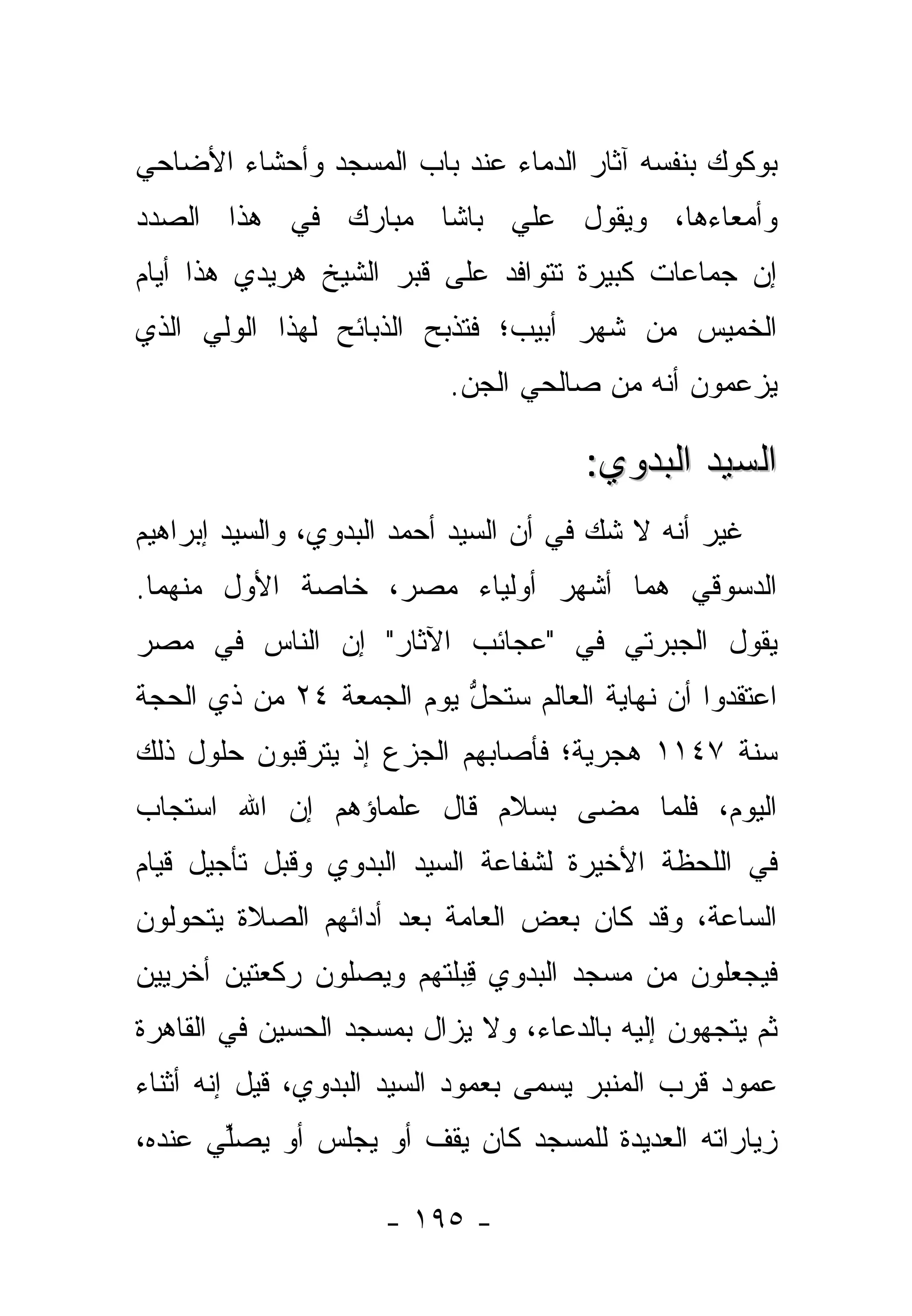 ‫ﺒﻭﻜﻭﻙ ﺒﻨﻔﺴﻪ ﺁﺜﺎﺭ ﺍﻟﺩﻤﺎﺀ ﻋﻨﺩ ﺒﺎﺏ ﺍﻟﻤﺴﺠﺩ ﻭﺃﺤﺸﺎﺀ ﺍﻷﻀﺎﺤﻲ‬
‫ﻭﺃﻤﻌﺎﺀﻫﺎ، ﻭﻴﻘﻭل ﻋﻠﻲ ﺒﺎﺸﺎ ﻤﺒﺎﺭﻙ ﻓﻲ ﻫﺫﺍ ﺍﻟﺼﺩﺩ‬
‫ﺇﻥ ﺠﻤﺎﻋﺎﺕ ﻜﺒﻴﺭﺓ ﺘﺘﻭﺍﻓﺩ ﻋﻠﻰ ﻗﺒﺭ ﺍﻟﺸﻴﺦ ﻫﺭﻴﺩﻱ ﻫﺫﺍ ﺃﻴﺎﻡ‬
‫ﺍﻟﺨﻤﻴﺱ ﻤﻥ ﺸﻬﺭ ﺃﺒﻴﺏ؛ ﻓﺘﺫﺒﺢ ﺍﻟﺫﺒﺎﺌﺢ ﻟﻬﺫﺍ ﺍﻟﻭﻟﻲ ﺍﻟﺫﻱ‬
                          ‫ﻴﺯﻋﻤﻭﻥ ﺃﻨﻪ ﻤﻥ ﺼﺎﻟﺤﻲ ﺍﻟﺠﻥ.‬

                                      ‫ﺍﻟﺴﻴﺩ ﺍﻟﺒﺩﻭﻱ:‬
‫ﻏﻴﺭ ﺃﻨﻪ ﻻ ﺸﻙ ﻓﻲ ﺃﻥ ﺍﻟﺴﻴﺩ ﺃﺤﻤﺩ ﺍﻟﺒﺩﻭﻱ، ﻭﺍﻟﺴﻴﺩ ﺇﺒﺭﺍﻫﻴﻡ‬
‫ﺍﻟﺩﺴﻭﻗﻲ ﻫﻤﺎ ﺃﺸﻬﺭ ﺃﻭﻟﻴﺎﺀ ﻤﺼﺭ، ﺨﺎﺼﺔ ﺍﻷﻭل ﻤﻨﻬﻤﺎ.‬
‫ﻴﻘﻭل ﺍﻟﺠﺒﺭﺘﻲ ﻓﻲ "ﻋﺠﺎﺌﺏ ﺍﻵﺜﺎﺭ" ﺇﻥ ﺍﻟﻨﺎﺱ ﻓﻲ ﻤﺼﺭ‬
‫ﺍﻋﺘﻘﺩﻭﺍ ﺃﻥ ﻨﻬﺎﻴﺔ ﺍﻟﻌﺎﻟﻡ ﺴﺘﺤل ﻴﻭﻡ ﺍﻟﺠﻤﻌﺔ ٤٢ ﻤﻥ ﺫﻱ ﺍﻟﺤﺠﺔ‬
                          ‫ﱡ‬
‫ﺴﻨﺔ ٧٤١١ ﻫﺠﺭﻴﺔ؛ ﻓﺄﺼﺎﺒﻬﻡ ﺍﻟﺠﺯﻉ ﺇﺫ ﻴﺘﺭﻗﺒﻭﻥ ﺤﻠﻭل ﺫﻟﻙ‬
‫ﺍﻟﻴﻭﻡ، ﻓﻠﻤﺎ ﻤﻀﻰ ﺒﺴﻼﻡ ﻗﺎل ﻋﻠﻤﺎﺅﻫﻡ ﺇﻥ ﺍﷲ ﺍﺴﺘﺠﺎﺏ‬
                                   ‫‪‬‬
‫ﻓﻲ ﺍﻟﻠﺤﻅﺔ ﺍﻷﺨﻴﺭﺓ ﻟﺸﻔﺎﻋﺔ ﺍﻟﺴﻴﺩ ﺍﻟﺒﺩﻭﻱ ﻭﻗﺒل ﺘﺄﺠﻴل ﻗﻴﺎﻡ‬
‫ﺍﻟﺴﺎﻋﺔ، ﻭﻗﺩ ﻜﺎﻥ ﺒﻌﺽ ﺍﻟﻌﺎﻤﺔ ﺒﻌﺩ ﺃﺩﺍﺌﻬﻡ ﺍﻟﺼﻼﺓ ﻴﺘﺤﻭﻟﻭﻥ‬
   ‫‪‬‬
‫ﻓﻴﺠﻌﻠﻭﻥ ﻤﻥ ﻤﺴﺠﺩ ﺍﻟﺒﺩﻭﻱ ِﺒﻠﺘﻬﻡ ﻭﻴﺼﻠﻭﻥ ﺭﻜﻌﺘﻴﻥ ﺃﺨﺭﻴﻴﻥ‬
                          ‫ﻗ‬
‫ﺜﻡ ﻴﺘﺠﻬﻭﻥ ﺇﻟﻴﻪ ﺒﺎﻟﺩﻋﺎﺀ، ﻭﻻ ﻴﺯﺍل ﺒﻤﺴﺠﺩ ﺍﻟﺤﺴﻴﻥ ﻓﻲ ﺍﻟﻘﺎﻫﺭﺓ‬
‫ﻋﻤﻭﺩ ﻗﺭﺏ ﺍﻟﻤﻨﺒﺭ ﻴﺴﻤﻰ ﺒﻌﻤﻭﺩ ﺍﻟﺴﻴﺩ ﺍﻟﺒﺩﻭﻱ، ﻗﻴل ﺇﻨﻪ ﺃﺜﻨﺎﺀ‬
‫ﺯﻴﺎﺭﺍﺘﻪ ﺍﻟﻌﺩﻴﺩﺓ ﻟﻠﻤﺴﺠﺩ ﻜﺎﻥ ﻴﻘﻑ ﺃﻭ ﻴﺠﻠﺱ ﺃﻭ ﻴﺼﱢﻲ ﻋﻨﺩﻩ،‬
       ‫ﻠ‬

                     ‫- ٥٩١ -‬
 