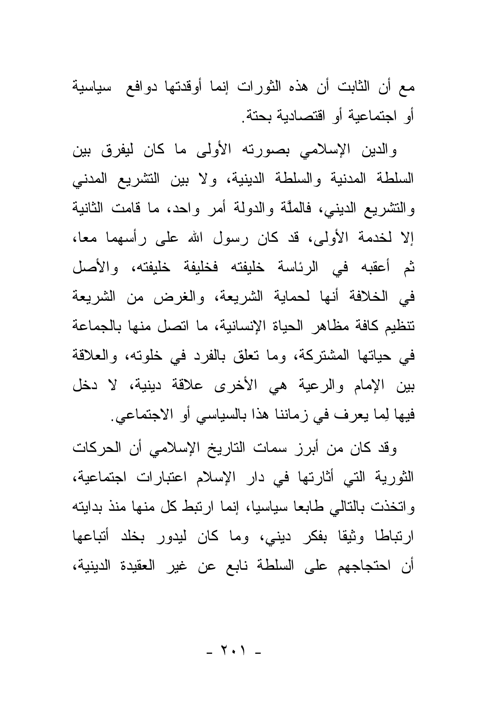 ‫ﻤﻊ ﺃﻥ ﺍﻟﺜﺎﺒﺕ ﺃﻥ ﻫﺫﻩ ﺍﻟﺜﻭﺭﺍﺕ ﺇﻨﻤﺎ ﺃﻭﻗﺩﺘﻬﺎ ﺩﻭﺍﻓﻊ ﺴﻴﺎﺴﻴﺔ‬
                             ‫ﺃﻭ ﺍﺠﺘﻤﺎﻋﻴﺔ ﺃﻭ ﺍﻗﺘﺼﺎﺩﻴﺔ ﺒﺤﺘﺔ.‬
‫ﻭﺍﻟﺩﻴﻥ ﺍﻹﺴﻼﻤﻲ ﺒﺼﻭﺭﺘﻪ ﺍﻷﻭﻟﻰ ﻤﺎ ﻜﺎﻥ ﻟﻴﻔﺭﻕ ﺒﻴﻥ‬
     ‫‪‬‬
‫ﺍﻟﺴﻠﻁﺔ ﺍﻟﻤﺩﻨﻴﺔ ﻭﺍﻟﺴﻠﻁﺔ ﺍﻟﺩﻴﻨﻴﺔ، ﻭﻻ ﺒﻴﻥ ﺍﻟﺘﺸﺭﻴﻊ ﺍﻟﻤﺩﻨﻲ‬
‫ﻭﺍﻟﺘﺸﺭﻴﻊ ﺍﻟﺩﻴﻨﻲ، ﻓﺎﻟﻤﻠﺔ ﻭﺍﻟﺩﻭﻟﺔ ﺃﻤﺭ ﻭﺍﺤﺩ، ﻤﺎ ﻗﺎﻤﺕ ﺍﻟﺜﺎﻨﻴﺔ‬
                                   ‫ﱠ‬
‫ﺇﻻ ﻟﺨﺩﻤﺔ ﺍﻷﻭﻟﻰ، ﻗﺩ ﻜﺎﻥ ﺭﺴﻭل ﺍﷲ ﻋﻠﻰ ﺭﺃﺴﻬﻤﺎ ﻤ ‪‬ﺎ،‬
  ‫ﻌ‬
‫ﺜﻡ ﺃﻋﻘﺒﻪ ﻓﻲ ﺍﻟﺭﺌﺎﺴﺔ ﺨﻠﻴﻔﺘﻪ ﻓﺨﻠﻴﻔﺔ ﺨﻠﻴﻔﺘﻪ، ﻭﺍﻷﺼل‬
‫ﻓﻲ ﺍﻟﺨﻼﻓﺔ ﺃﻨﻬﺎ ﻟﺤﻤﺎﻴﺔ ﺍﻟﺸﺭﻴﻌﺔ، ﻭﺍﻟﻐﺭﺽ ﻤﻥ ﺍﻟﺸﺭﻴﻌﺔ‬
‫ﺘﻨﻅﻴﻡ ﻜﺎﻓﺔ ﻤﻅﺎﻫﺭ ﺍﻟﺤﻴﺎﺓ ﺍﻹﻨﺴﺎﻨﻴﺔ، ﻤﺎ ﺍﺘﺼل ﻤﻨﻬﺎ ﺒﺎﻟﺠﻤﺎﻋﺔ‬
‫ﻓﻲ ﺤﻴﺎﺘﻬﺎ ﺍﻟﻤﺸﺘﺭﻜﺔ، ﻭﻤﺎ ﺘﻌﻠﻕ ﺒﺎﻟﻔﺭﺩ ﻓﻲ ﺨﻠﻭﺘﻪ، ﻭﺍﻟﻌﻼﻗﺔ‬
‫ﺒﻴﻥ ﺍﻹﻤﺎﻡ ﻭﺍﻟﺭﻋﻴﺔ ﻫﻲ ﺍﻷﺨﺭﻯ ﻋﻼﻗﺔ ﺩﻴﻨﻴﺔ، ﻻ ﺩﺨل‬
      ‫ﻓﻴﻬﺎ ﻟﻤﺎ ‪‬ﻌﺭﻑ ﻓﻲ ﺯﻤﺎﻨﻨﺎ ﻫﺫﺍ ﺒﺎﻟﺴﻴﺎﺴﻲ ﺃﻭ ﺍﻻﺠﺘﻤﺎﻋﻲ.‬
                                             ‫ِ‪ ‬ﻴ‬
‫ﻭﻗﺩ ﻜﺎﻥ ﻤﻥ ﺃﺒﺭﺯ ﺴﻤﺎﺕ ﺍﻟﺘﺎﺭﻴﺦ ﺍﻹﺴﻼﻤﻲ ﺃﻥ ﺍﻟﺤﺭﻜﺎﺕ‬
‫ﺍﻟﺜﻭﺭﻴﺔ ﺍﻟﺘﻲ ﺃﺜﺎﺭﺘﻬﺎ ﻓﻲ ﺩﺍﺭ ﺍﻹﺴﻼﻡ ﺍﻋﺘﺒﺎﺭﺍﺕ ﺍﺠﺘﻤﺎﻋﻴﺔ،‬
‫ﻭﺍﺘﺨﺫﺕ ﺒﺎﻟﺘﺎﻟﻲ ﻁﺎﺒ ‪‬ﺎ ﺴﻴﺎﺴ ‪‬ﺎ، ﺇﻨﻤﺎ ﺍﺭﺘﺒﻁ ﻜل ﻤﻨﻬﺎ ﻤﻨﺫ ﺒﺩﺍﻴﺘﻪ‬
                                ‫ﻴ‬       ‫ﻌ‬
‫ﺍﺭﺘﺒﺎ ﹰﺎ ﻭﺜﻴ ﹰﺎ ﺒﻔﻜﺭ ﺩﻴﻨﻲ، ﻭﻤﺎ ﻜﺎﻥ ﻟﻴﺩﻭﺭ ﺒﺨﻠﺩ ﺃﺘﺒﺎﻋﻬﺎ‬
                                       ‫ﻘ‬      ‫ﻁ‬
‫ﺃﻥ ﺍﺤﺘﺠﺎﺠﻬﻡ ﻋﻠﻰ ﺍﻟﺴﻠﻁﺔ ﻨﺎﺒﻊ ﻋﻥ ﻏﻴﺭ ﺍﻟﻌﻘﻴﺩﺓ ﺍﻟﺩﻴﻨﻴﺔ،‬



                       ‫- ١٠٢ -‬
 