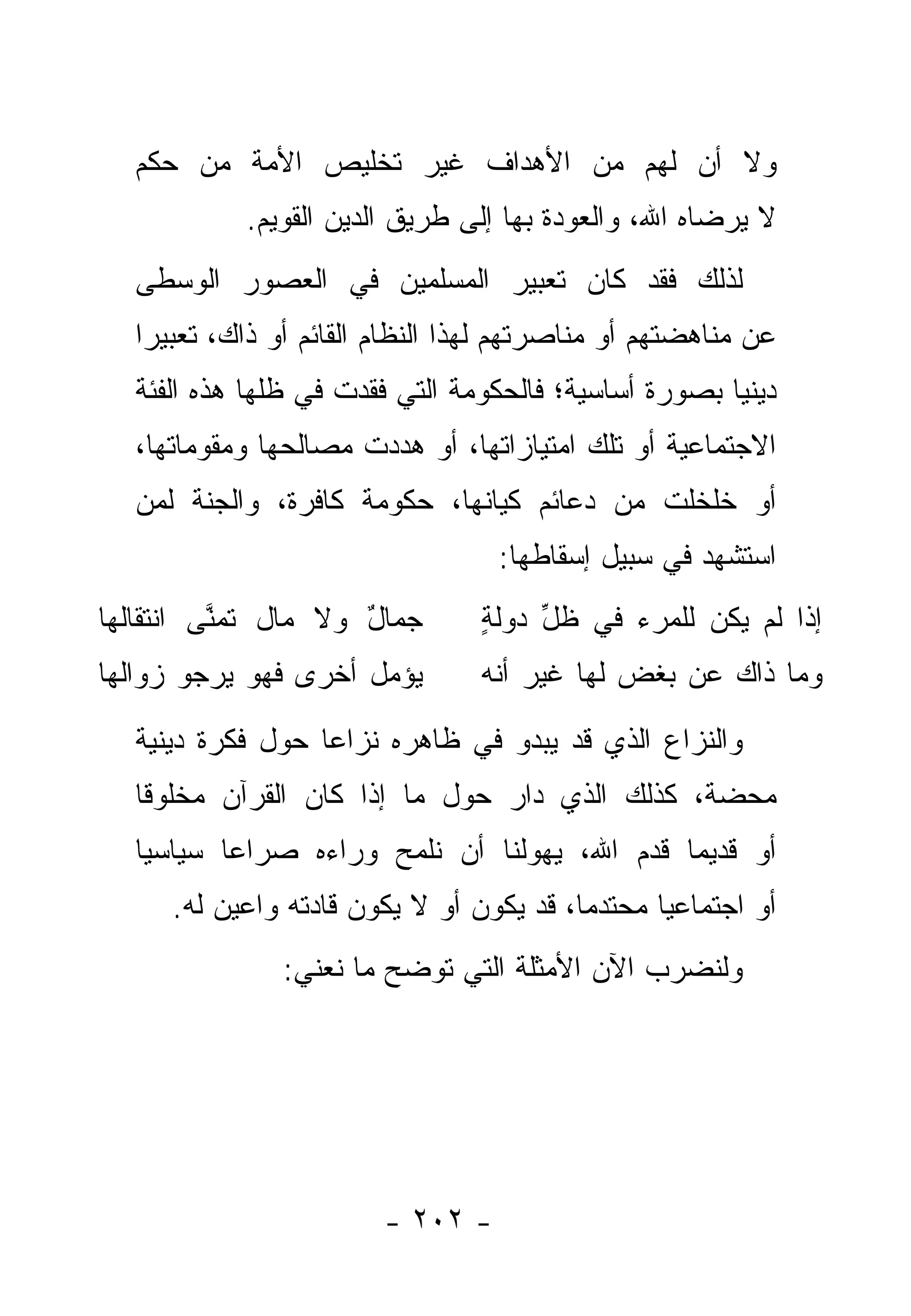 ‫ﻭﻻ ﺃﻥ ﻟﻬﻡ ﻤﻥ ﺍﻷﻫﺩﺍﻑ ﻏﻴﺭ ﺘﺨﻠﻴﺹ ﺍﻷﻤﺔ ﻤﻥ ﺤﻜﻡ‬
            ‫ﻻ ﻴﺭﻀﺎﻩ ﺍﷲ، ﻭﺍﻟﻌﻭﺩﺓ ﺒﻬﺎ ﺇﻟﻰ ﻁﺭﻴﻕ ﺍﻟﺩﻴﻥ ﺍﻟﻘﻭﻴﻡ.‬
  ‫ﻟﺫﻟﻙ ﻓﻘﺩ ﻜﺎﻥ ﺘﻌﺒﻴﺭ ﺍﻟﻤﺴﻠﻤﻴﻥ ﻓﻲ ﺍﻟﻌﺼﻭﺭ ﺍﻟﻭﺴﻁﻰ‬
  ‫ﻋﻥ ﻤﻨﺎﻫﻀﺘﻬﻡ ﺃﻭ ﻤﻨﺎﺼﺭﺘﻬﻡ ﻟﻬﺫﺍ ﺍﻟﻨﻅﺎﻡ ﺍﻟﻘﺎﺌﻡ ﺃﻭ ﺫﺍﻙ، ﺘﻌﺒﻴ ‪‬ﺍ‬
   ‫ﺭ‬
  ‫ﺩﻴﻨ ‪‬ﺎ ﺒﺼﻭﺭﺓ ﺃﺴﺎﺴﻴﺔ؛ ﻓﺎﻟﺤﻜﻭﻤﺔ ﺍﻟﺘﻲ ﻓﻘﺩﺕ ﻓﻲ ﻅﹼﻬﺎ ﻫﺫﻩ ﺍﻟﻔﺌﺔ‬
              ‫ﻠ‬                                       ‫ﻴ‬
  ‫ﺍﻻﺠﺘﻤﺎﻋﻴﺔ ﺃﻭ ﺘﻠﻙ ﺍﻤﺘﻴﺎﺯﺍﺘﻬﺎ، ﺃﻭ ﻫﺩﺩﺕ ﻤﺼﺎﻟﺤﻬﺎ ﻭﻤﻘﻭﻤﺎﺘﻬﺎ،‬
  ‫ﺃﻭ ﺨﻠﺨﻠﺕ ﻤﻥ ﺩﻋﺎﺌﻡ ﻜﻴﺎﻨﻬﺎ، ﺤﻜﻭﻤﺔ ﻜﺎﻓﺭﺓ، ﻭﺍﻟﺠﻨﺔ ﻟﻤﻥ‬
  ‫‪‬‬
                                  ‫ﺍﺴﺘﺸﻬﺩ ﻓﻲ ﺴﺒﻴل ﺇﺴﻘﺎﻁﻬﺎ:‬
‫‪‬ﻤﺎل ﻭﻻ ﻤﺎل ﺘﻤ ﱠﻰ ﺍﻨﺘﻘﺎﹶﻬﺎ‬
  ‫ﻟ‬       ‫ﻨ‬           ‫ﺠ ٌ‬        ‫ﺇﺫﺍ ﻟﻡ ﻴﻜﻥ ﻟﻠﻤﺭﺀ ﻓﻲ ﻅل ﺩﻭﻟﺔ‬
                                 ‫ٍ‬    ‫ﱢ‬
‫ﻴﺅﻤل ﺃﺨﺭﻯ ﻓﻬﻭ ﻴﺭﺠﻭ ﺯﻭﺍﻟﻬﺎ‬        ‫ﻭﻤﺎ ﺫﺍﻙ ﻋﻥ ﺒﻐﺽ ﻟﻬﺎ ﻏﻴﺭ ﺃﻨﻪ‬
  ‫ﻭﺍﻟﻨﺯﺍﻉ ﺍﻟﺫﻱ ﻗﺩ ﻴﺒﺩﻭ ﻓﻲ ﻅﺎﻫﺭﻩ ﻨﺯﺍ ‪‬ﺎ ﺤﻭل ﻓﻜﺭﺓ ﺩﻴﻨﻴﺔ‬
                  ‫ﻋ‬
  ‫ﻤﺤﻀﺔ، ﻜﺫﻟﻙ ﺍﻟﺫﻱ ﺩﺍﺭ ﺤﻭل ﻤﺎ ﺇﺫﺍ ﻜﺎﻥ ﺍﻟﻘﺭﺁﻥ ﻤﺨﻠﻭ ﹰﺎ‬
   ‫ﻗ‬
  ‫ﺃﻭ ﻗﺩﻴ ‪‬ﺎ ﻗﺩﻡ ﺍﷲ، ﻴﻬﻭﻟﻨﺎ ﺃﻥ ﻨﻠﻤﺢ ﻭﺭﺍﺀﻩ ﺼﺭﺍ ‪‬ﺎ ﺴﻴﺎﺴ ‪‬ﺎ‬
   ‫ﻴ‬       ‫ﻋ‬                                   ‫ﻤ‬
     ‫ﺃﻭ ﺍﺠﺘﻤﺎﻋ ‪‬ﺎ ﻤﺤﺘﺩ ‪‬ﺎ، ﻗﺩ ﻴﻜﻭﻥ ﺃﻭ ﻻ ﻴﻜﻭﻥ ﻗﺎﺩﺘﻪ ﻭﺍﻋﻴﻥ ﻟﻪ.‬
                                         ‫ﻤ‬       ‫ﻴ‬
               ‫ﻭﻟﻨﻀﺭﺏ ﺍﻵﻥ ﺍﻷﻤﺜﻠﺔ ﺍﻟﺘﻲ ﺘﻭﻀﺢ ﻤﺎ ﻨﻌﻨﻲ:‬




                        ‫- ٢٠٢ -‬
 