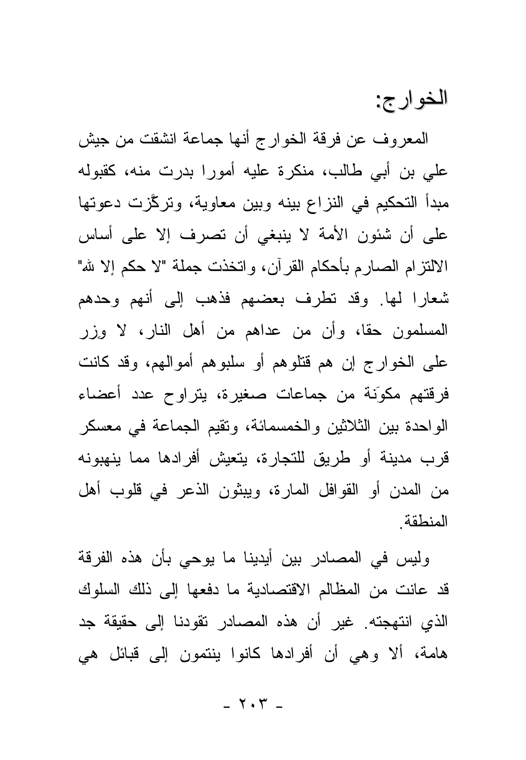 ‫ﺍﻟﺨﻭﺍﺭﺝ:‬
‫ﺍﻟﻤﻌﺭﻭﻑ ﻋﻥ ﻓﺭﻗﺔ ﺍﻟﺨﻭﺍﺭﺝ ﺃﻨﻬﺎ ﺠﻤﺎﻋﺔ ﺍﻨﺸﻘﺕ ﻤﻥ ﺠﻴﺵ‬
‫ﻋﻠﻲ ﺒﻥ ﺃﺒﻲ ﻁﺎﻟﺏ، ﻤﻨﻜﺭﺓ ﻋﻠﻴﻪ ﺃﻤﻭ ‪‬ﺍ ﺒﺩﺭﺕ ﻤﻨﻪ، ﻜﻘﺒﻭﻟﻪ‬
                  ‫ﺭ‬
‫ﻤﺒﺩﺃ ﺍﻟﺘﺤﻜﻴﻡ ﻓﻲ ﺍﻟﻨﺯﺍﻉ ﺒﻴﻨﻪ ﻭﺒﻴﻥ ﻤﻌﺎﻭﻴﺔ، ﻭﺘﺭﻜﺯﺕ ﺩﻋﻭﺘﻬﺎ‬
         ‫ﱠ‬
‫ﻋﻠﻰ ﺃﻥ ﺸﺌﻭﻥ ﺍﻷﻤﺔ ﻻ ﻴﻨﺒﻐﻲ ﺃﻥ ﺘ ‪‬ﺭﻑ ﺇﻻ ﻋﻠﻰ ﺃﺴﺎﺱ‬
            ‫ﹸﺼ ‪ ‬ﹶ‬
‫ﺍﻻﻟﺘﺯﺍﻡ ﺍﻟﺼﺎﺭﻡ ﺒﺄﺤﻜﺎﻡ ﺍﻟﻘﺭﺁﻥ، ﻭﺍﺘﺨﺫﺕ ﺠﻤﻠﺔ "ﻻ ﺤﻜﻡ ﺇﻻ ﷲ"‬
‫ﺸﻌﺎ ‪‬ﺍ ﻟﻬﺎ. ﻭﻗﺩ ﺘﻁﺭﻑ ﺒﻌﻀﻬﻡ ﻓﺫﻫﺏ ﺇﻟﻰ ﺃﻨﻬﻡ ﻭﺤﺩﻫﻡ‬
                           ‫‪‬‬             ‫ﺭ‬
‫ﺍﻟﻤﺴﻠﻤﻭﻥ ﺤ ﹰﺎ، ﻭﺃﻥ ﻤﻥ ﻋﺩﺍﻫﻡ ﻤﻥ ﺃﻫل ﺍﻟﻨﺎﺭ، ﻻ ﻭﺯﺭ‬
‫ِ‪‬‬                       ‫‪‬‬       ‫ﻘ‬
‫ﻋﻠﻰ ﺍﻟﺨﻭﺍﺭﺝ ﺇﻥ ﻫﻡ ﻗﺘﻠﻭﻫﻡ ﺃﻭ ﺴﻠﺒﻭﻫﻡ ﺃﻤﻭﺍﻟﻬﻡ، ﻭﻗﺩ ﻜﺎﻨﺕ‬
‫ﻓﺭﻗﺘﻬﻡ ﻤﻜﻭﻨﺔ ﻤﻥ ﺠﻤﺎﻋﺎﺕ ﺼﻐﻴﺭﺓ، ﻴﺘﺭﺍﻭﺡ ﻋﺩﺩ ﺃﻋﻀﺎﺀ‬
                                    ‫‪َ‬‬
‫ﺍﻟﻭﺍﺤﺩﺓ ﺒﻴﻥ ﺍﻟﺜﻼﺜﻴﻥ ﻭﺍﻟﺨﻤﺴﻤﺎﺌﺔ، ﻭﺘﻘﻴﻡ ﺍﻟﺠﻤﺎﻋﺔ ﻓﻲ ﻤﻌﺴﻜﺭ‬
‫ﻗﺭﺏ ﻤﺩﻴﻨﺔ ﺃﻭ ﻁﺭﻴﻕ ﻟﻠﺘﺠﺎﺭﺓ، ﻴﺘﻌ ‪‬ﺵ ﺃﻓﺭﺍﺩﻫﺎ ﻤﻤﺎ ﻴﻨﻬﺒﻭﻨﻪ‬
                     ‫ﻴ‬
‫ﻤﻥ ﺍﻟﻤﺩﻥ ﺃﻭ ﺍﻟﻘﻭﺍﻓل ﺍﻟﻤﺎﺭﺓ، ﻭﻴﺒ ﹼﻭﻥ ﺍﻟﺫﻋﺭ ﻓﻲ ﻗﻠﻭﺏ ﺃﻫل‬
                    ‫ﺜ‬
                                              ‫ﺍﻟﻤﻨﻁﻘﺔ.‬
‫ﻭﻟﻴﺱ ﻓﻲ ﺍﻟﻤﺼﺎﺩﺭ ﺒﻴﻥ ﺃﻴﺩﻴﻨﺎ ﻤﺎ ﻴﻭﺤﻲ ﺒﺄﻥ ﻫﺫﻩ ﺍﻟﻔﺭﻗﺔ‬
‫ﻗﺩ ﻋﺎﻨﺕ ﻤﻥ ﺍﻟﻤﻅﺎﻟﻡ ﺍﻻﻗﺘﺼﺎﺩﻴﺔ ﻤﺎ ﺩﻓﻌﻬﺎ ﺇﻟﻰ ﺫﻟﻙ ﺍﻟﺴﻠﻭﻙ‬
‫ﺍﻟﺫﻱ ﺍﻨﺘﻬﺠﺘﻪ. ﻏﻴﺭ ﺃﻥ ﻫﺫﻩ ﺍﻟﻤﺼﺎﺩﺭ ﺘﻘﻭﺩﻨﺎ ﺇﻟﻰ ﺤﻘﻴﻘﺔ ﺠﺩ‬
‫ﻫﺎﻤﺔ، ﺃﻻ ﻭﻫﻲ ﺃﻥ ﺃﻓﺭﺍﺩﻫﺎ ﻜﺎﻨﻭﺍ ﻴﻨﺘﻤﻭﻥ ﺇﻟﻰ ﻗﺒﺎﺌل ﻫﻲ‬

                    ‫- ٣٠٢ -‬
 