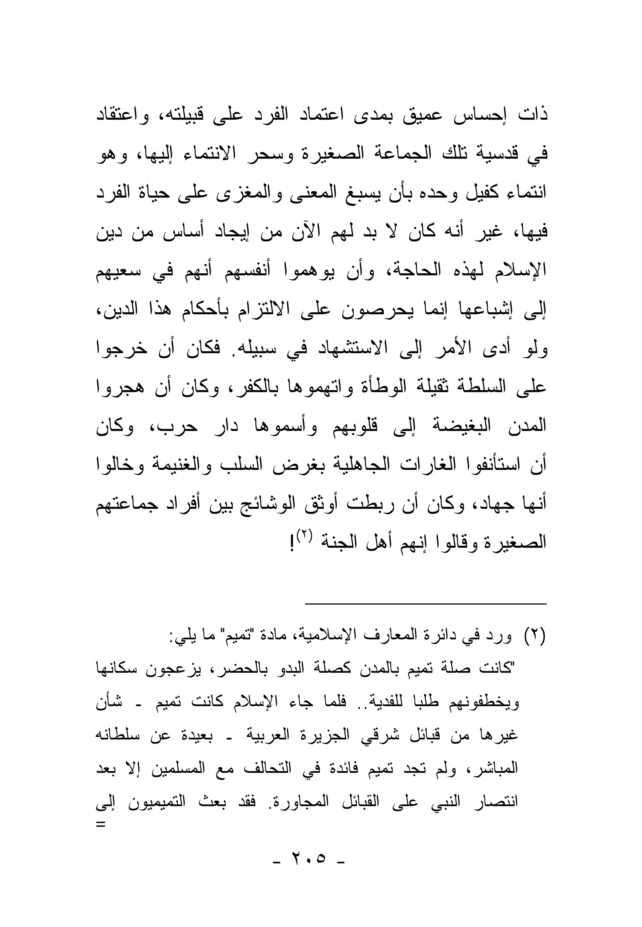 ‫ﺫﺍﺕ ﺇﺤﺴﺎﺱ ﻋﻤﻴﻕ ﺒﻤﺩﻯ ﺍﻋﺘﻤﺎﺩ ﺍﻟﻔﺭﺩ ﻋﻠﻰ ﻗﺒﻴﻠﺘﻪ، ﻭﺍﻋﺘﻘﺎﺩ‬
‫ﻓﻲ ﻗﺩﺴﻴﺔ ﺘﻠﻙ ﺍﻟﺠﻤﺎﻋﺔ ﺍﻟﺼﻐﻴﺭﺓ ﻭﺴﺤﺭ ﺍﻻﻨﺘﻤﺎﺀ ﺇﻟﻴﻬﺎ، ﻭﻫﻭ‬
‫ﺍﻨﺘﻤﺎﺀ ﻜﻔﻴل ﻭﺤﺩﻩ ﺒﺄﻥ ‪‬ﺴﺒﻎ ﺍﻟﻤﻌﻨﻰ ﻭﺍﻟﻤﻐﺯﻯ ﻋﻠﻰ ﺤﻴﺎﺓ ﺍﻟﻔﺭﺩ‬
                                 ‫ﻴ‬
‫ﻓﻴﻬﺎ، ﻏﻴﺭ ﺃﻨﻪ ﻜﺎﻥ ﻻ ﺒﺩ ﻟﻬﻡ ﺍﻵﻥ ﻤﻥ ﺇﻴﺠﺎﺩ ﺃﺴﺎﺱ ﻤﻥ ﺩﻴﻥ‬
                             ‫‪‬‬
‫ﺍﻹﺴﻼﻡ ﻟﻬﺫﻩ ﺍﻟﺤﺎﺠﺔ، ﻭﺃﻥ ﻴﻭﻫﻤﻭﺍ ﺃﻨﻔﺴﻬﻡ ﺃﻨﻬﻡ ﻓﻲ ﺴﻌﻴﻬﻡ‬
‫ﺇﻟﻰ ﺇﺸﺒﺎﻋﻬﺎ ﺇﻨﻤﺎ ﻴﺤﺭﺼﻭﻥ ﻋﻠﻰ ﺍﻻﻟﺘﺯﺍﻡ ﺒﺄﺤﻜﺎﻡ ﻫﺫﺍ ﺍﻟﺩﻴﻥ،‬
‫ﻭﻟﻭ ﺃﺩﻯ ﺍﻷﻤﺭ ﺇﻟﻰ ﺍﻻﺴﺘﺸﻬﺎﺩ ﻓﻲ ﺴﺒﻴﻠﻪ. ﻓﻜﺎﻥ ﺃﻥ ﺨﺭﺠﻭﺍ‬
                                           ‫‪‬‬
‫ﻋﻠﻰ ﺍﻟﺴﻠﻁﺔ ﺜﻘﻴﻠﺔ ﺍﻟﻭﻁﺄﺓ ﻭﺍﺘﻬﻤﻭﻫﺎ ﺒﺎﻟﻜﻔﺭ، ﻭﻜﺎﻥ ﺃﻥ ﻫﺠﺭﻭﺍ‬
‫ﺍﻟﻤﺩﻥ ﺍﻟﺒﻐﻴﻀﺔ ﺇﻟﻰ ﻗﻠﻭﺒﻬﻡ ﻭﺃﺴﻤﻭﻫﺎ ﺩﺍﺭ ﺤﺭﺏ، ﻭﻜﺎﻥ‬
‫ﺃﻥ ﺍﺴﺘﺄﻨﻔﻭﺍ ﺍﻟﻐﺎﺭﺍﺕ ﺍﻟﺠﺎﻫﻠﻴﺔ ﺒﻐﺭﺽ ﺍﻟﺴﻠﺏ ﻭﺍﻟﻐﻨﻴﻤﺔ ﻭﺨﺎﻟﻭﺍ‬
‫ﺃﻨﻬﺎ ﺠﻬﺎﺩ، ﻭﻜﺎﻥ ﺃﻥ ﺭﺒﻁﺕ ﺃﻭﺜﻕ ﺍﻟﻭﺸﺎﺌﺞ ﺒﻴﻥ ﺃﻓﺭﺍﺩ ﺠﻤﺎﻋﺘﻬﻡ‬
                          ‫ﺍﻟﺼﻐﻴﺭﺓ ﻭﻗﺎﻟﻭﺍ ﺇﻨﻬﻡ ﺃﻫل ﺍﻟﺠﻨﺔ )٢(!‬


         ‫)٢( ﻭﺭﺩ ﻓﻲ ﺩﺍﺌﺭﺓ ﺍﻟﻤﻌﺎﺭﻑ ﺍﻹﺴﻼﻤﻴﺔ، ﻤﺎﺩﺓ "ﺘﻤﻴﻡ" ﻤﺎ ﻴﻠﻲ:‬
‫"ﻜﺎﻨﺕ ﺼﻠﺔ ﺘﻤﻴﻡ ﺒﺎﻟﻤﺩﻥ ﻜﺼﻠﺔ ﺍﻟﺒﺩﻭ ﺒﺎﻟﺤﻀﺭ، ﻴﺯﻋﺠﻭﻥ ﺴﻜﺎﻨﻬﺎ‬
‫ﻭﻴﺨﻁﻔﻭﻨﻬﻡ ﻁﻠ ‪‬ﺎ ﻟﻠﻔﺩﻴﺔ.. ﻓﻠ ‪‬ﺎ ﺠﺎﺀ ﺍﻹﺴﻼﻡ ﻜﺎﻨﺕ ﺘﻤﻴﻡ ـ ﺸﺄﻥ‬
                           ‫ﻤ‬              ‫ﺒ‬
‫ﻏﻴﺭﻫﺎ ﻤﻥ ﻗﺒﺎﺌل ﺸﺭﻗﻲ ﺍﻟﺠﺯﻴﺭﺓ ﺍﻟﻌﺭﺒﻴﺔ ـ ﺒﻌﻴﺩﺓ ﻋﻥ ﺴﻠﻁﺎﻨﻪ‬
‫ﺍﻟﻤﺒﺎﺸﺭ، ﻭﻟﻡ ﺘﺠﺩ ﺘﻤﻴﻡ ﻓﺎﺌﺩﺓ ﻓﻲ ﺍﻟﺘﺤﺎﻟﻑ ﻤﻊ ﺍﻟﻤﺴﻠﻤﻴﻥ ﺇﻻ ﺒﻌﺩ‬
‫ﺍﻨﺘﺼﺎﺭ ﺍﻟﻨﺒﻲ ﻋﻠﻰ ﺍﻟﻘﺒﺎﺌل ﺍﻟﻤﺠﺎﻭﺭﺓ. ﻓﻘﺩ ﺒﻌﺙ ﺍﻟﺘﻤﻴﻤﻴﻭﻥ ﺇﻟﻰ‬
‫=‬
                       ‫- ٥٠٢ -‬
 