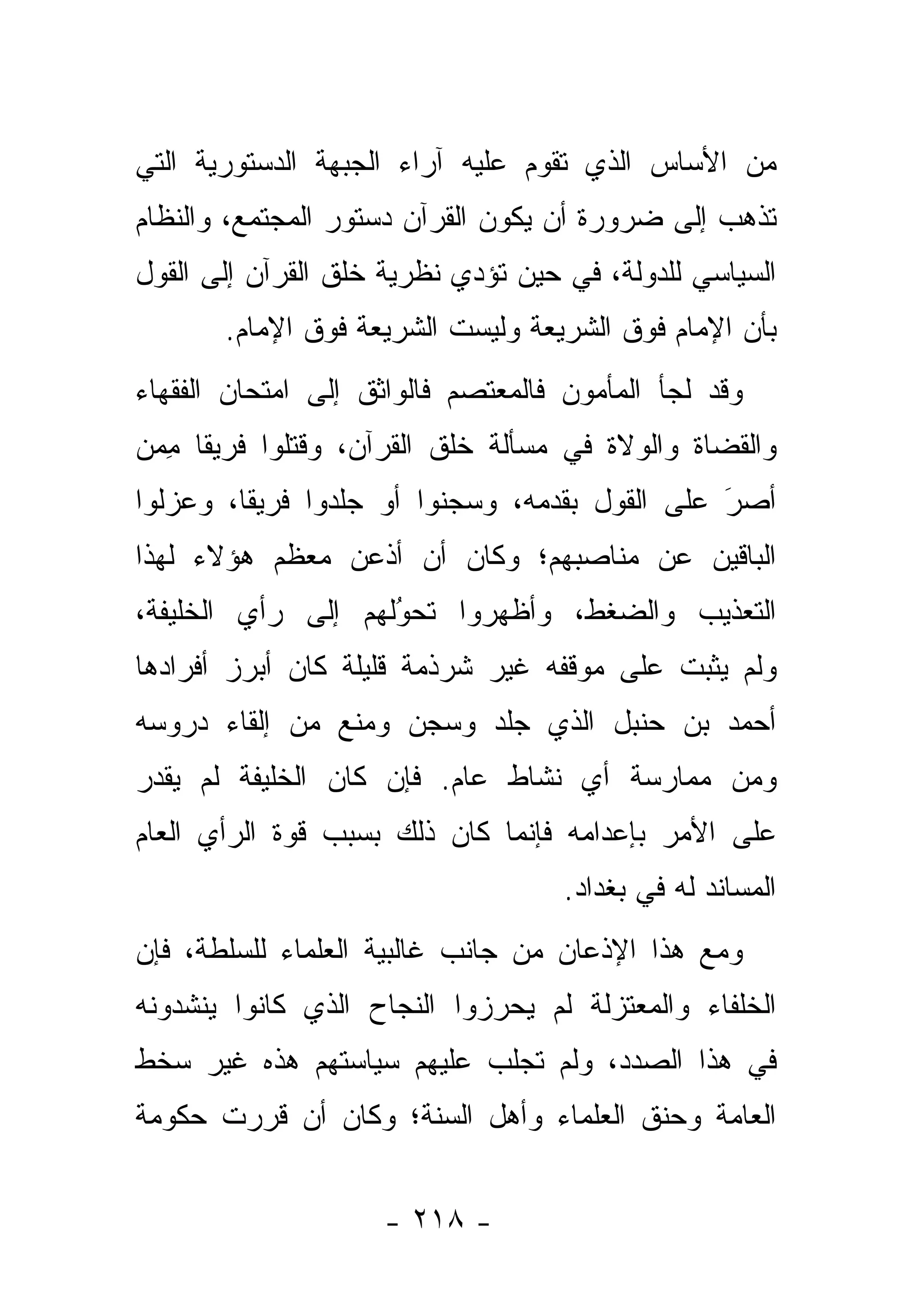 ‫ﻤﻥ ﺍﻷﺴﺎﺱ ﺍﻟﺫﻱ ﺘﻘﻭﻡ ﻋﻠﻴﻪ ﺁﺭﺍﺀ ﺍﻟﺠﺒﻬﺔ ﺍﻟﺩﺴﺘﻭﺭﻴﺔ ﺍﻟﺘﻲ‬
‫ﺘﺫﻫﺏ ﺇﻟﻰ ﻀﺭﻭﺭﺓ ﺃﻥ ﻴﻜﻭﻥ ﺍﻟﻘﺭﺁﻥ ﺩﺴﺘﻭﺭ ﺍﻟﻤﺠﺘﻤﻊ، ﻭﺍﻟﻨﻅﺎﻡ‬
‫ﺍﻟﺴﻴﺎﺴﻲ ﻟﻠﺩﻭﻟﺔ، ﻓﻲ ﺤﻴﻥ ﺘﺅﺩﻱ ﻨﻅﺭﻴﺔ ﺨﻠﻕ ﺍﻟﻘﺭﺁﻥ ﺇﻟﻰ ﺍﻟﻘﻭل‬
       ‫ﺒﺄﻥ ﺍﻹﻤﺎﻡ ﻓﻭﻕ ﺍﻟﺸﺭﻴﻌﺔ ﻭﻟﻴﺴﺕ ﺍﻟﺸﺭﻴﻌﺔ ﻓﻭﻕ ﺍﻹﻤﺎﻡ.‬
‫ﻭﻗﺩ ﻟﺠﺄ ﺍﻟﻤﺄﻤﻭﻥ ﻓﺎﻟﻤﻌﺘﺼﻡ ﻓﺎﻟﻭﺍﺜﻕ ﺇﻟﻰ ﺍﻤﺘﺤﺎﻥ ﺍﻟﻔﻘﻬﺎﺀ‬
‫ﻭﺍﻟﻘﻀﺎﺓ ﻭﺍﻟﻭﻻﺓ ﻓﻲ ﻤﺴﺄﻟﺔ ﺨﻠﻕ ﺍﻟﻘﺭﺁﻥ، ﻭﻗﺘﻠﻭﺍ ﻓﺭﻴ ﹰﺎ ﻤ ‪‬ﻥ‬
 ‫ﻘ ِﻤ‬
‫ﺃﺼﺭ ﻋﻠﻰ ﺍﻟﻘﻭل ﺒﻘﺩﻤﻪ، ﻭﺴﺠﻨﻭﺍ ﺃﻭ ﺠﻠﺩﻭﺍ ﻓﺭﻴ ﹰﺎ، ﻭﻋﺯﻟﻭﺍ‬
         ‫ﻘ‬                                      ‫َ‬
                                                ‫‪‬‬
‫ﺍﻟﺒﺎﻗﻴﻥ ﻋﻥ ﻤﻨﺎﺼﺒﻬﻡ؛ ﻭﻜﺎﻥ ﺃﻥ ﺃﺫﻋﻥ ﻤﻌﻅﻡ ﻫﺅﻻﺀ ﻟﻬﺫﺍ‬
‫ﺍﻟﺘﻌﺫﻴﺏ ﻭﺍﻟﻀﻐﻁ، ﻭﺃﻅﻬﺭﻭﺍ ﺘﺤﻭﻟﻬﻡ ﺇﻟﻰ ﺭﺃﻱ ﺍﻟﺨﻠﻴﻔﺔ،‬
                    ‫‪‬‬
                    ‫ُ‬
‫ﻭﻟﻡ ﻴﺜﺒﺕ ﻋﻠﻰ ﻤﻭﻗﻔﻪ ﻏﻴﺭ ﺸﺭﺫﻤﺔ ﻗﻠﻴﻠﺔ ﻜﺎﻥ ﺃﺒﺭﺯ ﺃﻓﺭﺍﺩﻫﺎ‬
‫ﺃﺤﻤﺩ ﺒﻥ ﺤﻨﺒل ﺍﻟﺫﻱ ‪‬ﻠﺩ ﻭ ‪‬ﺠﻥ ﻭ ‪‬ﻨﻊ ﻤﻥ ﺇﻟﻘﺎﺀ ﺩﺭﻭﺴﻪ‬
                 ‫ﻤ‬     ‫ﺴ‬     ‫ﺠ‬
‫ﻭﻤﻥ ﻤﻤﺎﺭﺴﺔ ﺃﻱ ﻨﺸﺎﻁ ﻋﺎﻡ. ﻓﺈﻥ ﻜﺎﻥ ﺍﻟﺨﻠﻴﻔﺔ ﻟﻡ ﻴﻘﺩﺭ‬
‫ﻋﻠﻰ ﺍﻷﻤﺭ ﺒﺈﻋﺩﺍﻤﻪ ﻓﺈﻨﻤﺎ ﻜﺎﻥ ﺫﻟﻙ ﺒﺴﺒﺏ ﻗﻭﺓ ﺍﻟﺭﺃﻱ ﺍﻟﻌﺎﻡ‬
                                    ‫ﺍﻟﻤﺴﺎﻨﺩ ﻟﻪ ﻓﻲ ﺒﻐﺩﺍﺩ.‬
‫ﻭﻤﻊ ﻫﺫﺍ ﺍﻹﺫﻋﺎﻥ ﻤﻥ ﺠﺎﻨﺏ ﻏﺎﻟﺒﻴﺔ ﺍﻟﻌﻠﻤﺎﺀ ﻟﻠﺴﻠﻁﺔ، ﻓﺈﻥ‬
‫ﺍﻟﺨﻠﻔﺎﺀ ﻭﺍﻟﻤﻌﺘﺯﻟﺔ ﻟﻡ ﻴﺤﺭﺯﻭﺍ ﺍﻟﻨﺠﺎﺡ ﺍﻟﺫﻱ ﻜﺎﻨﻭﺍ ﻴﻨﺸﺩﻭﻨﻪ‬
‫ﻓﻲ ﻫﺫﺍ ﺍﻟﺼﺩﺩ، ﻭﻟﻡ ﺘﺠﻠﺏ ﻋﻠﻴﻬﻡ ﺴﻴﺎﺴﺘﻬﻡ ﻫﺫﻩ ﻏﻴﺭ ﺴﺨﻁ‬
‫ﺍﻟﻌﺎﻤﺔ ﻭﺤﻨﻕ ﺍﻟﻌﻠﻤﺎﺀ ﻭﺃﻫل ﺍﻟﺴﻨﺔ؛ ﻭﻜﺎﻥ ﺃﻥ ﻗﺭﺭﺕ ﺤﻜﻭﻤﺔ‬


                    ‫- ٨١٢ -‬
 