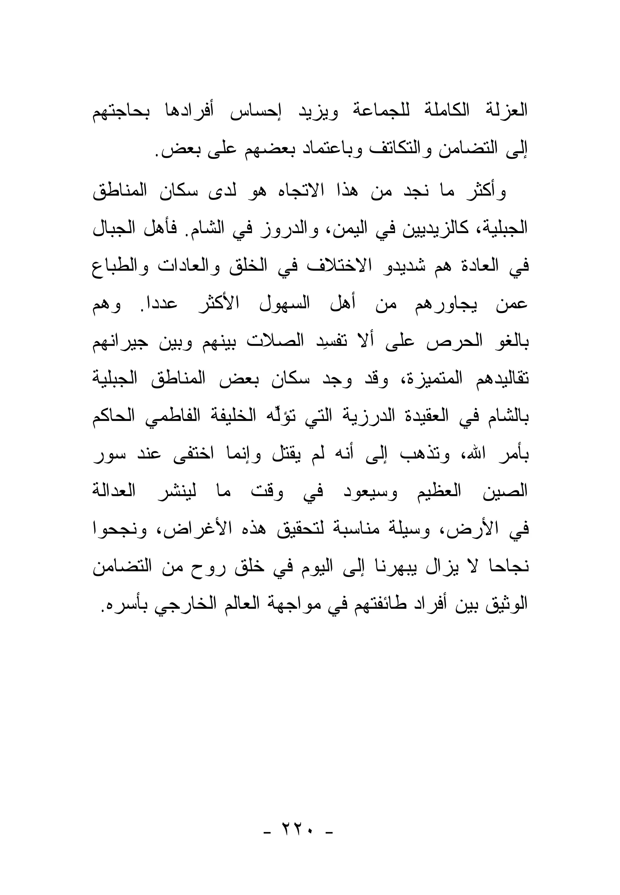 ‫ﺍﻟﻌﺯﻟﺔ ﺍﻟﻜﺎﻤﻠﺔ ﻟﻠﺠﻤﺎﻋﺔ ﻭﻴﺯﻴﺩ ﺇﺤﺴﺎﺱ ﺃﻓﺭﺍﺩﻫﺎ ﺒﺤﺎﺠﺘﻬﻡ‬
        ‫ﺇﻟﻰ ﺍﻟﺘﻀﺎﻤﻥ ﻭﺍﻟﺘﻜﺎﺘﻑ ﻭﺒﺎﻋﺘﻤﺎﺩ ﺒﻌﻀﻬﻡ ﻋﻠﻰ ﺒﻌﺽ.‬
‫ﻭﺃﻜﺜﺭ ﻤﺎ ﻨﺠﺩ ﻤﻥ ﻫﺫﺍ ﺍﻻﺘﺠﺎﻩ ﻫﻭ ﻟﺩﻯ ﺴﻜﺎﻥ ﺍﻟﻤﻨﺎﻁﻕ‬
‫ﺍﻟﺠﺒﻠﻴﺔ، ﻜﺎﻟﺯﻴﺩﻴﻴﻥ ﻓﻲ ﺍﻟﻴﻤﻥ، ﻭﺍﻟﺩﺭﻭﺯ ﻓﻲ ﺍﻟﺸﺎﻡ. ﻓﺄﻫل ﺍﻟﺠﺒﺎل‬
‫ﻓﻲ ﺍﻟﻌﺎﺩﺓ ﻫﻡ ﺸﺩﻴﺩﻭ ﺍﻻﺨﺘﻼﻑ ﻓﻲ ﺍﻟﺨﻠﻕ ﻭﺍﻟﻌﺎﺩﺍﺕ ﻭﺍﻟﻁﺒﺎﻉ‬
‫ﻋﻤﻥ ﻴﺠﺎﻭﺭﻫﻡ ﻤﻥ ﺃﻫل ﺍﻟﺴﻬﻭل ﺍﻷﻜﺜﺭ ﻋﺩ ‪‬ﺍ. ﻭﻫﻡ‬
      ‫ﺩ‬                                ‫‪‬‬
‫ﺒﺎﻟﻐﻭ ﺍﻟﺤﺭﺹ ﻋﻠﻰ ﺃﻻ ﺘﻔ ِﺩ ﺍﻟﺼﻼﺕ ﺒﻴﻨﻬﻡ ﻭﺒﻴﻥ ﺠﻴﺭﺍﻨﻬﻡ‬
                   ‫ﹸ‬      ‫ﹸ ﹾﺴ‬
‫ﺘﻘﺎﻟﻴﺩﻫﻡ ﺍﻟﻤﺘﻤﻴﺯﺓ، ﻭﻗﺩ ﻭﺠﺩ ﺴﻜﺎﻥ ﺒﻌﺽ ﺍﻟﻤﻨﺎﻁﻕ ﺍﻟﺠﺒﻠﻴﺔ‬
                                             ‫‪‬‬
‫ﺒﺎﻟﺸﺎﻡ ﻓﻲ ﺍﻟﻌﻘﻴﺩﺓ ﺍﻟﺩﺭﺯﻴﺔ ﺍﻟﺘﻲ ﹸﺅﱢﻪ ﺍﻟﺨﻠﻴﻔﺔ ﺍﻟﻔﺎﻁﻤﻲ ﺍﻟﺤﺎﻜﻡ‬
                        ‫ﺘ ﻟ‬
‫ﺒﺄﻤﺭ ﺍﷲ، ﻭﺘﺫﻫﺏ ﺇﻟﻰ ﺃﻨﻪ ﻟﻡ ‪‬ﻘﺘل ﻭﺇﻨﻤﺎ ﺍﺨﺘﻔﻰ ﻋﻨﺩ ﺴﻭﺭ‬
                       ‫ﻴ‬
‫ﺍﻟﺼﻴﻥ ﺍﻟﻌﻅﻴﻡ ﻭﺴﻴﻌﻭﺩ ﻓﻲ ﻭﻗﺕ ﻤﺎ ﻟﻴﻨﺸﺭ ﺍﻟﻌﺩﺍﻟﺔ‬
‫ﻓﻲ ﺍﻷﺭﺽ، ﻭﺴﻴﻠﺔ ﻤﻨﺎﺴﺒﺔ ﻟﺘﺤﻘﻴﻕ ﻫﺫﻩ ﺍﻷﻏﺭﺍﺽ، ﻭﻨﺠﺤﻭﺍ‬
‫ﻨﺠﺎ ‪‬ﺎ ﻻ ﻴﺯﺍل ﻴﺒﻬﺭﻨﺎ ﺇﻟﻰ ﺍﻟﻴﻭﻡ ﻓﻲ ﺨﻠﻕ ﺭﻭﺡ ﻤﻥ ﺍﻟﺘﻀﺎﻤﻥ‬
                                               ‫ﺤ‬
‫ﺍﻟﻭﺜﻴﻕ ﺒﻴﻥ ﺃﻓﺭﺍﺩ ﻁﺎﺌﻔﺘﻬﻡ ﻓﻲ ﻤﻭﺍﺠﻬﺔ ﺍﻟﻌﺎﻟﻡ ﺍﻟﺨﺎﺭﺠﻲ ﺒﺄﺴﺭﻩ.‬




                      ‫- ٠٢٢ -‬
 