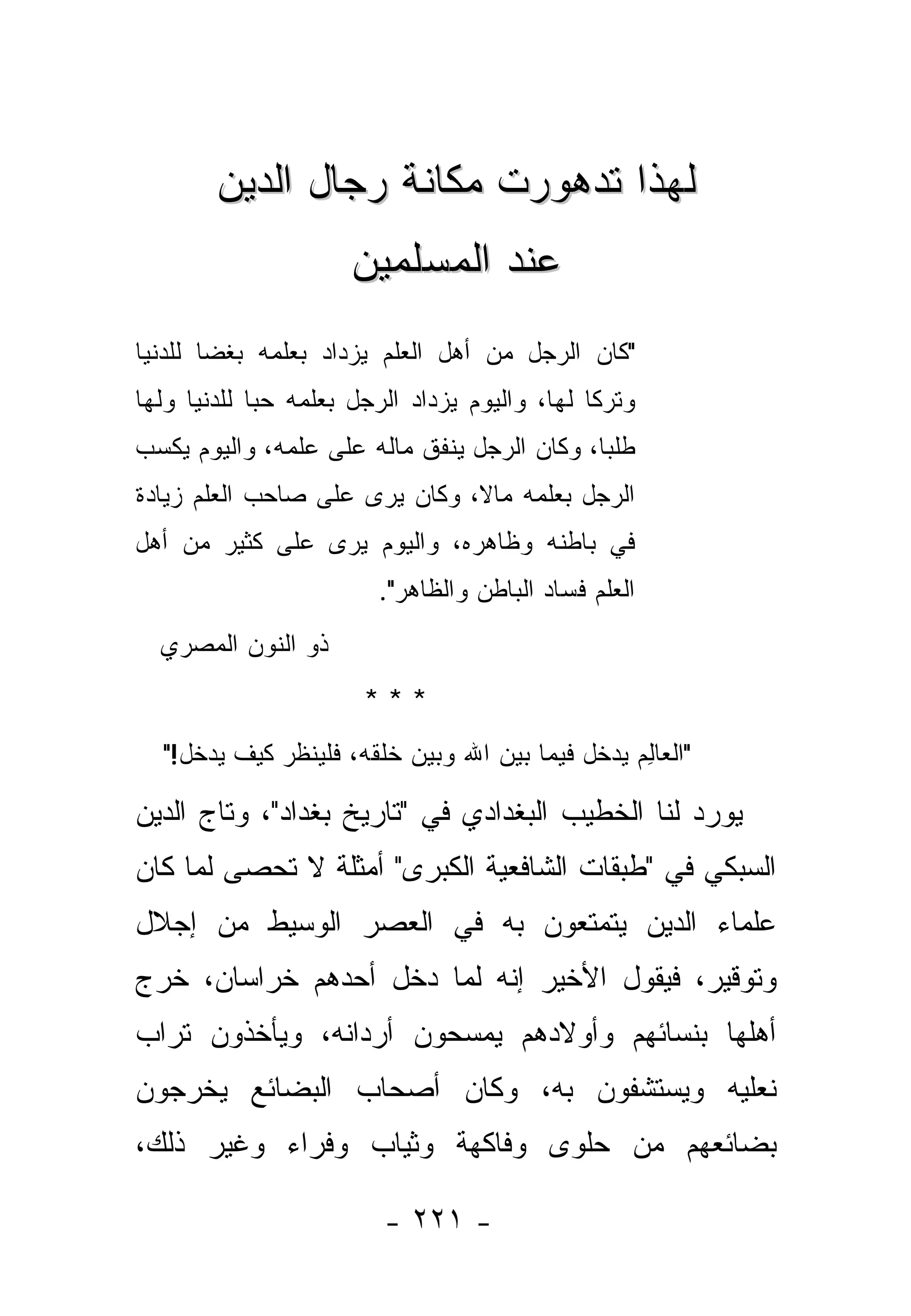 ‫ﻟﻬﺫﺍ ﺘﺩﻫﻭﺭﺕ ﻤﻜﺎﻨﺔ ﺭﺠﺎل ﺍﻟﺩﻴﻥ‬
                      ‫ﻋﻨﺩ ﺍﻟﻤﺴﻠﻤﻴﻥ‬
‫"ﻜﺎﻥ ﺍﻟﺭﺠل ﻤﻥ ﺃﻫل ﺍﻟﻌﻠﻡ ﻴﺯﺩﺍﺩ ﺒﻌﻠﻤﻪ ﺒﻐ ‪‬ﺎ ﻟﻠﺩﻨﻴﺎ‬
        ‫ﻀ‬
‫ﻭﺘﺭ ﹰﺎ ﻟﻬﺎ، ﻭﺍﻟﻴﻭﻡ ﻴﺯﺩﺍﺩ ﺍﻟﺭﺠل ﺒﻌﻠﻤﻪ ﺤ ‪‬ﺎ ﻟﻠﺩﻨﻴﺎ ﻭﻟﻬﺎ‬
             ‫ﺒ‬                                  ‫ﻜ‬
‫ﻁﻠ ‪‬ﺎ، ﻭﻜﺎﻥ ﺍﻟﺭﺠل ﻴﻨﻔﻕ ﻤﺎﻟﻪ ﻋﻠﻰ ﻋﻠﻤﻪ، ﻭﺍﻟﻴﻭﻡ ﻴﻜﺴﺏ‬
                                             ‫ﺒ‬
‫ﺍﻟﺭﺠل ﺒﻌﻠﻤﻪ ﻤﺎ ﹰ، ﻭﻜﺎﻥ ‪‬ﺭﻯ ﻋﻠﻰ ﺼﺎﺤﺏ ﺍﻟﻌﻠﻡ ﺯﻴﺎﺩﺓ‬
                       ‫ﻴ‬       ‫ﻻ‬
‫ﻓﻲ ﺒﺎﻁﻨﻪ ﻭﻅﺎﻫﺭﻩ، ﻭﺍﻟﻴﻭﻡ ﻴﺭﻯ ﻋﻠﻰ ﻜﺜﻴﺭ ﻤﻥ ﺃﻫل‬
                  ‫‪‬‬
                         ‫ﺍﻟﻌﻠﻡ ﻓﺴﺎﺩ ﺍﻟﺒﺎﻁﻥ ﻭﺍﻟﻅﺎﻫﺭ".‬
  ‫ﺫﻭ ﺍﻟﻨﻭﻥ ﺍﻟﻤﺼﺭﻱ‬
                        ‫***‬
   ‫"ﺍﻟﻌﺎﻟﻡ ﻴﺩﺨل ﻓﻴﻤﺎ ﺒﻴﻥ ﺍﷲ ﻭﺒﻴﻥ ﺨﻠﻘﻪ، ﻓﻠﻴﻨﻅﺭ ﻜﻴﻑ ﻴﺩﺨل!"‬
                                                 ‫‪ِ ‬‬

‫ﻴﻭﺭﺩ ﻟﻨﺎ ﺍﻟﺨﻁﻴﺏ ﺍﻟﺒﻐﺩﺍﺩﻱ ﻓﻲ "ﺘﺎﺭﻴﺦ ﺒﻐﺩﺍﺩ"، ﻭﺘﺎﺝ ﺍﻟﺩﻴﻥ‬
‫ﺍﻟﺴﺒﻜﻲ ﻓﻲ "ﻁﺒﻘﺎﺕ ﺍﻟﺸﺎﻓﻌﻴﺔ ﺍﻟﻜﺒﺭﻯ" ﺃﻤﺜﻠﺔ ﻻ ﺘﺤﺼﻰ ﻟﻤﺎ ﻜﺎﻥ‬
‫ﻋﻠﻤﺎﺀ ﺍﻟﺩﻴﻥ ﻴﺘﻤﺘﻌﻭﻥ ﺒﻪ ﻓﻲ ﺍﻟﻌﺼﺭ ﺍﻟﻭﺴﻴﻁ ﻤﻥ ﺇﺠﻼل‬
‫ﻭﺘﻭﻗﻴﺭ، ﻓﻴﻘﻭل ﺍﻷﺨﻴﺭ ﺇﻨﻪ ﻟﻤﺎ ﺩﺨل ﺃﺤﺩﻫﻡ ﺨﺭﺍﺴﺎﻥ، ﺨﺭﺝ‬
‫ﺃﻫﻠﻬﺎ ﺒﻨﺴﺎﺌﻬﻡ ﻭﺃﻭﻻﺩﻫﻡ ﻴﻤﺴﺤﻭﻥ ﺃﺭﺩﺍﻨﻪ، ﻭﻴﺄﺨﺫﻭﻥ ﺘﺭﺍﺏ‬
‫ﻨﻌﻠﻴﻪ ﻭﻴﺴﺘﺸﻔﻭﻥ ﺒﻪ، ﻭﻜﺎﻥ ﺃﺼﺤﺎﺏ ﺍﻟﺒﻀﺎﺌﻊ ‪‬ﺨﺭﺠﻭﻥ‬
     ‫ﻴ‬
‫ﺒﻀﺎﺌﻌﻬﻡ ﻤﻥ ﺤﻠﻭﻯ ﻭﻓﺎﻜﻬﺔ ﻭﺜﻴﺎﺏ ﻭﻓﺭﺍﺀ ﻭﻏﻴﺭ ﺫﻟﻙ،‬

                          ‫- ١٢٢ -‬
 