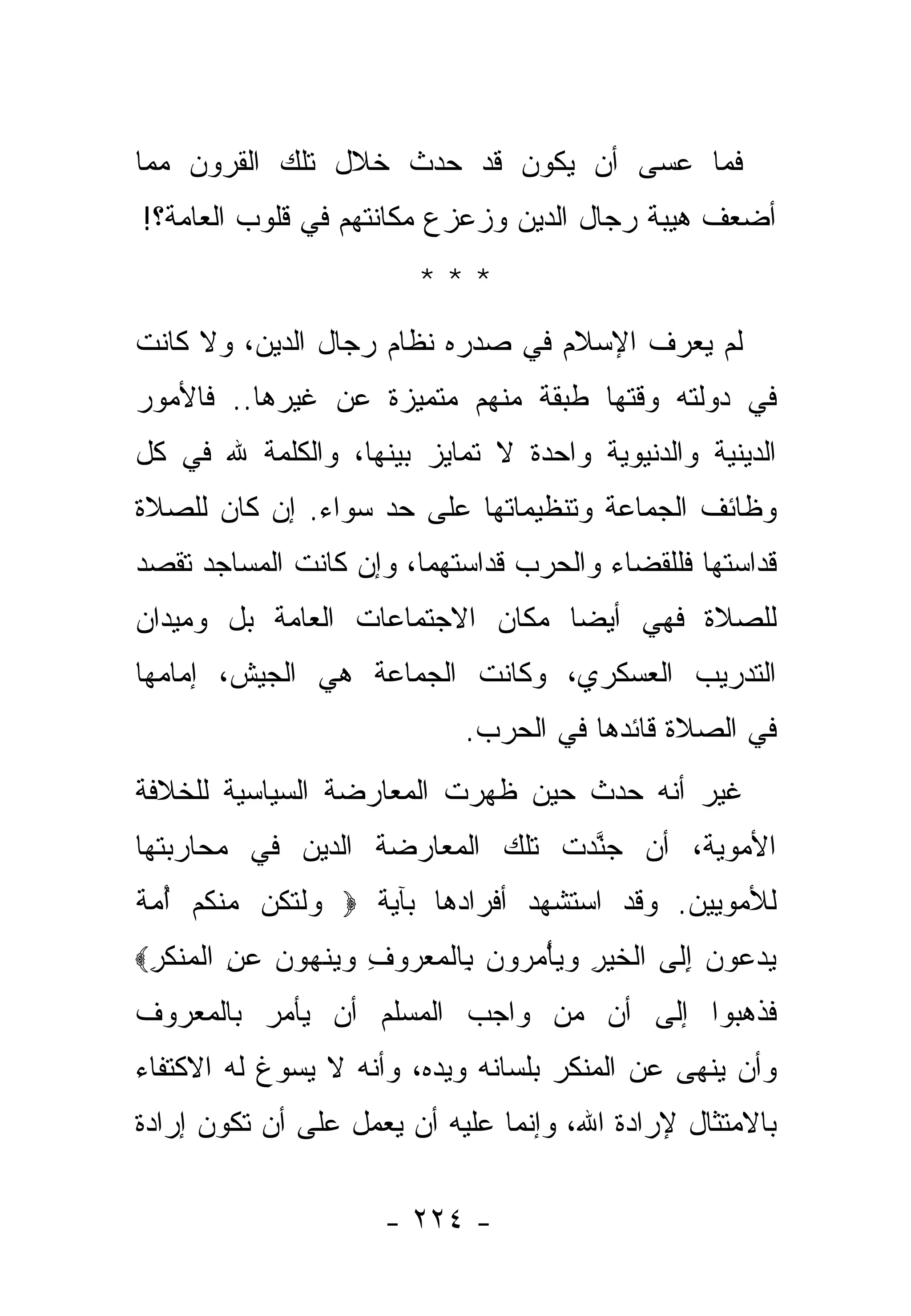 ‫ﻓﻤﺎ ﻋﺴﻰ ﺃﻥ ﻴﻜﻭﻥ ﻗﺩ ﺤﺩﺙ ﺨﻼل ﺘﻠﻙ ﺍﻟﻘﺭﻭﻥ ﻤﻤﺎ‬
‫ﺃﻀﻌﻑ ﻫﻴﺒﺔ ﺭﺠﺎل ﺍﻟﺩﻴﻥ ﻭﺯﻋﺯﻉ ﻤﻜﺎﻨﺘﻬﻡ ﻓﻲ ﻗﻠﻭﺏ ﺍﻟﻌﺎﻤﺔ؟!‬
                             ‫***‬
‫ﻟﻡ ﻴﻌﺭﻑ ﺍﻹﺴﻼﻡ ﻓﻲ ﺼﺩﺭﻩ ﻨﻅﺎﻡ ﺭﺠﺎل ﺍﻟﺩﻴﻥ، ﻭﻻ ﻜﺎﻨﺕ‬
‫ﻓﻲ ﺩﻭﻟﺘﻪ ﻭﻗﺘﻬﺎ ﻁﺒﻘﺔ ﻤﻨﻬﻡ ﻤﺘﻤﻴﺯﺓ ﻋﻥ ﻏﻴﺭﻫﺎ.. ﻓﺎﻷﻤﻭﺭ‬
‫ﺍﻟﺩﻴﻨﻴﺔ ﻭﺍﻟﺩﻨﻴﻭﻴﺔ ﻭﺍﺤﺩﺓ ﻻ ﺘﻤﺎﻴﺯ ﺒﻴﻨﻬﺎ، ﻭﺍﻟﻜﻠﻤﺔ ﷲ ﻓﻲ ﻜل‬
‫ﻭﻅﺎﺌﻑ ﺍﻟﺠﻤﺎﻋﺔ ﻭﺘﻨﻅﻴﻤﺎﺘﻬﺎ ﻋﻠﻰ ﺤﺩ ﺴﻭﺍﺀ. ﺇﻥ ﻜﺎﻥ ﻟﻠﺼﻼﺓ‬
‫ﻗﺩﺍﺴﺘﻬﺎ ﻓﻠﻠﻘﻀﺎﺀ ﻭﺍﻟﺤﺭﺏ ﻗﺩﺍﺴﺘﻬﻤﺎ، ﻭﺇﻥ ﻜﺎﻨﺕ ﺍﻟﻤﺴﺎﺠﺩ ﹸﻘﺼﺩ‬
   ‫ﺘ‬
‫ﻟﻠﺼﻼﺓ ﻓﻬﻲ ﺃﻴ ‪‬ﺎ ﻤﻜﺎﻥ ﺍﻻﺠﺘﻤﺎﻋﺎﺕ ﺍﻟﻌﺎﻤﺔ ﺒل ﻭﻤﻴﺩﺍﻥ‬
                                 ‫ﻀ‬
‫ﺍﻟﺘﺩﺭﻴﺏ ﺍﻟﻌﺴﻜﺭﻱ، ﻭﻜﺎﻨﺕ ﺍﻟﺠﻤﺎﻋﺔ ﻫﻲ ﺍﻟﺠﻴﺵ، ﺇﻤﺎﻤﻬﺎ‬
                                 ‫ﻓﻲ ﺍﻟﺼﻼﺓ ﻗﺎﺌﺩﻫﺎ ﻓﻲ ﺍﻟﺤﺭﺏ.‬
‫ﻏﻴﺭ ﺃﻨﻪ ﺤﺩﺙ ﺤﻴﻥ ﻅﻬﺭﺕ ﺍﻟﻤﻌﺎﺭﻀﺔ ﺍﻟﺴﻴﺎﺴﻴﺔ ﻟﻠﺨﻼﻓﺔ‬
‫ﺍﻷﻤﻭﻴﺔ، ﺃﻥ ﺠﻨﺩﺕ ﺘﻠﻙ ﺍﻟﻤﻌﺎﺭﻀﺔ ﺍﻟ ‪‬ﻴﻥ ﻓﻲ ﻤﺤﺎﺭﺒﺘﻬﺎ‬
              ‫ﺩ‬                   ‫ﱠ‬
‫ﻟﻸﻤﻭﻴﻴﻥ. ﻭﻗﺩ ﺍﺴﺘﺸﻬﺩ ﺃﻓﺭﺍﺩﻫﺎ ﺒﺂﻴﺔ ‪ ‬ﻭﻟﺘ ﹸﻥ ﻤﻨﻜﻡ ﺃﻤﺔ‬
‫‪ ‬ﹾ ﹶﻜ ‪ ‬ﹾ ﹸ ‪  ُ ‬ﹲ‬
‫ﻴﺩ ‪‬ﻭﻥ ﺇ ﹶﻰ ﺍﻟﺨﻴﺭ ﻭﻴﺄﻤ ‪‬ﻭﻥ ِﺎﻟﻤﻌ ‪‬ﻭﻑ ﻭﻴﻨﻬﻭﻥ ﻋﻥ ﺍﻟﻤﻨﻜﺭ‪‬‬
 ‫‪ ‬ﻋ ‪ِ ‬ﻟ ﹾ ﹶ ‪ ْ   ِ ‬ﺭ ‪ ‬ﺒ ﹾ ‪ ‬ﺭ ِ ‪  ‬ﹾ ‪ ِ    ‬ﹾ ‪ ‬ﹾ ﹶ ِ‬
‫ﻓﺫﻫﺒﻭﺍ ﺇﻟﻰ ﺃﻥ ﻤﻥ ﻭﺍﺠﺏ ﺍﻟﻤﺴﻠﻡ ﺃﻥ ﻴﺄﻤﺭ ﺒﺎﻟﻤﻌﺭﻭﻑ‬
‫ﻭﺃﻥ ﻴﻨﻬﻰ ﻋﻥ ﺍﻟﻤﻨﻜﺭ ﺒﻠﺴﺎﻨﻪ ﻭﻴﺩﻩ، ﻭﺃﻨﻪ ﻻ ﻴﺴﻭﻍ ﻟﻪ ﺍﻻﻜﺘﻔﺎﺀ‬
‫ﺒﺎﻻﻤﺘﺜﺎل ﻹﺭﺍﺩﺓ ﺍﷲ، ﻭﺇﻨﻤﺎ ﻋﻠﻴﻪ ﺃﻥ ﻴﻌﻤل ﻋﻠﻰ ﺃﻥ ﺘﻜﻭﻥ ﺇﺭﺍﺩﺓ‬

                         ‫- ٤٢٢ -‬
 