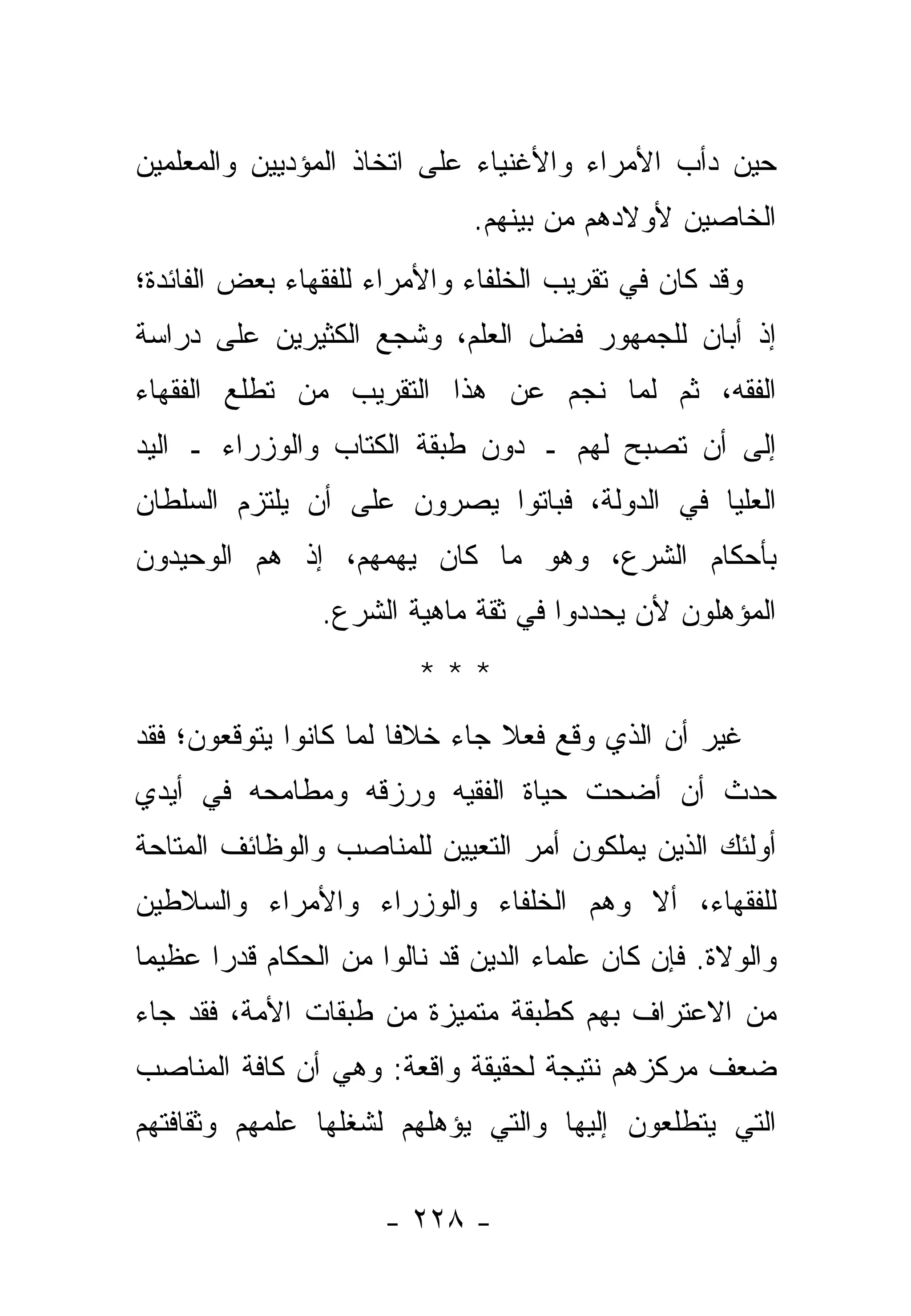 ‫ﺤﻴﻥ ﺩﺃﺏ ﺍﻷﻤﺭﺍﺀ ﻭﺍﻷﻏﻨﻴﺎﺀ ﻋﻠﻰ ﺍﺘﺨﺎﺫ ﺍﻟﻤﺅﺩﻴﻴﻥ ﻭﺍﻟﻤﻌﻠﻤﻴﻥ‬
                               ‫ﺍﻟﺨﺎﺼﻴﻥ ﻷﻭﻻﺩﻫﻡ ﻤﻥ ﺒﻴﻨﻬﻡ.‬
‫ﻭﻗﺩ ﻜﺎﻥ ﻓﻲ ﺘﻘﺭﻴﺏ ﺍﻟﺨﻠﻔﺎﺀ ﻭﺍﻷﻤﺭﺍﺀ ﻟﻠﻔﻘﻬﺎﺀ ﺒﻌﺽ ﺍﻟﻔﺎﺌﺩﺓ؛‬
‫ﺇﺫ ﺃﺒﺎﻥ ﻟﻠﺠﻤﻬﻭﺭ ﻓﻀل ﺍﻟﻌﻠﻡ، ﻭﺸ ‪‬ﻊ ﺍﻟﻜﺜﻴﺭﻴﻥ ﻋﻠﻰ ﺩﺭﺍﺴﺔ‬
                    ‫ﺠ‬
‫ﺍﻟﻔﻘﻪ، ﺜﻡ ﻟﻤﺎ ﻨﺠﻡ ﻋﻥ ﻫﺫﺍ ﺍﻟﺘﻘﺭﻴﺏ ﻤﻥ ﺘﻁﻠﻊ ﺍﻟﻔﻘﻬﺎﺀ‬
‫ﺇﻟﻰ ﺃﻥ ﺘﺼﺒﺢ ﻟﻬﻡ ـ ﺩﻭﻥ ﻁﺒﻘﺔ ﺍﻟﻜ ﹼﺎﺏ ﻭﺍﻟﻭﺯﺭﺍﺀ ـ ﺍﻟﻴﺩ‬
                  ‫ﺘ‬
‫ﺍﻟﻌﻠﻴﺎ ﻓﻲ ﺍﻟﺩﻭﻟﺔ، ﻓﺒﺎﺘﻭﺍ ﻴﺼﺭﻭﻥ ﻋﻠﻰ ﺃﻥ ﻴﻠﺘﺯﻡ ﺍﻟﺴﻠﻁﺎﻥ‬
‫ﺒﺄﺤﻜﺎﻡ ﺍﻟﺸﺭﻉ، ﻭﻫﻭ ﻤﺎ ﻜﺎﻥ ﻴﻬﻤﻬﻡ، ﺇﺫ ﻫﻡ ﺍﻟﻭﺤﻴﺩﻭﻥ‬
                 ‫ﺍﻟﻤﺅﻫﻠﻭﻥ ﻷﻥ ﻴﺤﺩﺩﻭﺍ ﻓﻲ ﺜﻘﺔ ﻤﺎﻫﻴﺔ ﺍﻟﺸﺭﻉ.‬
                          ‫***‬
‫ﻏﻴﺭ ﺃﻥ ﺍﻟﺫﻱ ﻭﻗﻊ ﻓﻌﻼ ﺠﺎﺀ ﺨﻼ ﹰﺎ ﻟﻤﺎ ﻜﺎﻨﻭﺍ ﻴﺘﻭ ﹼﻌﻭﻥ؛ ﻓﻘﺩ‬
        ‫ﻗ‬                ‫ﻓ‬        ‫ﹰ‬
‫ﺤﺩﺙ ﺃﻥ ﺃﻀﺤﺕ ﺤﻴﺎﺓ ﺍﻟﻔﻘﻴﻪ ﻭﺭﺯﻗﻪ ﻭﻤﻁﺎﻤﺤﻪ ﻓﻲ ﺃﻴﺩﻱ‬
‫ﺃﻭﻟﺌﻙ ﺍﻟﺫﻴﻥ ﻴﻤﻠﻜﻭﻥ ﺃﻤﺭ ﺍﻟﺘﻌﻴﻴﻥ ﻟﻠﻤﻨﺎﺼﺏ ﻭﺍﻟﻭﻅﺎﺌﻑ ﺍﻟﻤﺘﺎﺤﺔ‬
‫ﻟﻠﻔﻘﻬﺎﺀ، ﺃﻻ ﻭﻫﻡ ﺍﻟﺨﻠﻔﺎﺀ ﻭﺍﻟﻭﺯﺭﺍﺀ ﻭﺍﻷﻤﺭﺍﺀ ﻭﺍﻟﺴﻼﻁﻴﻥ‬
‫ﻭﺍﻟﻭﻻﺓ. ﻓﺈﻥ ﻜﺎﻥ ﻋﻠﻤﺎﺀ ﺍﻟﺩﻴﻥ ﻗﺩ ﻨﺎﻟﻭﺍ ﻤﻥ ﺍﻟﺤﻜﺎﻡ ﻗﺩ ‪‬ﺍ ﻋﻅﻴ ‪‬ﺎ‬
 ‫ﻤ‬      ‫ﺭ‬
‫ﻤﻥ ﺍﻻﻋﺘﺭﺍﻑ ﺒﻬﻡ ﻜﻁﺒﻘﺔ ﻤﺘﻤﻴﺯﺓ ﻤﻥ ﻁﺒﻘﺎﺕ ﺍﻷﻤﺔ، ﻓﻘﺩ ﺠﺎﺀ‬
‫ﻀﻌﻑ ﻤﺭﻜﺯﻫﻡ ﻨﺘﻴﺠﺔ ﻟﺤﻘﻴﻘﺔ ﻭﺍﻗﻌﺔ: ﻭﻫﻲ ﺃﻥ ﻜﺎﻓﺔ ﺍﻟﻤﻨﺎﺼﺏ‬
‫ﺍﻟﺘﻲ ﻴﺘﻁﻠﻌﻭﻥ ﺇﻟﻴﻬﺎ ﻭﺍﻟﺘﻲ ﻴﺅﻫﻠﻬﻡ ﻟﺸﻐﻠﻬﺎ ﻋﻠﻤﻬﻡ ﻭﺜﻘﺎﻓﺘﻬﻡ‬

                      ‫- ٨٢٢ -‬
 